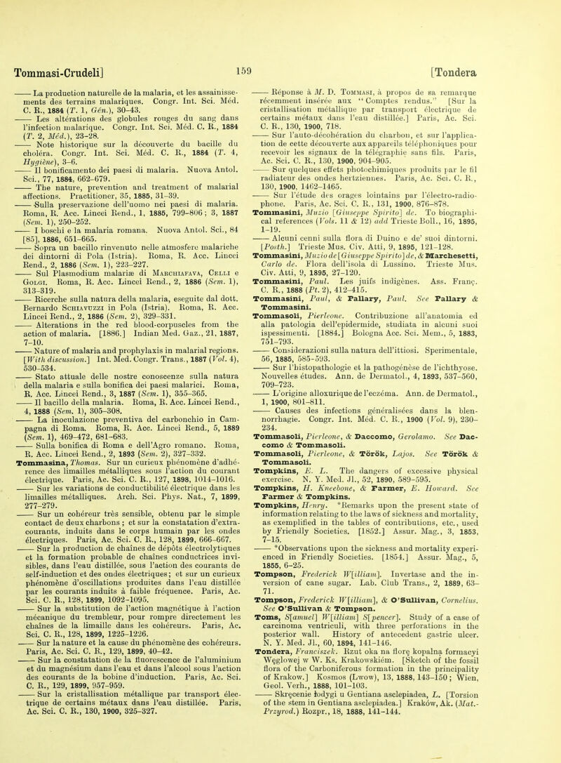 La production naturelle de la malaria, et les assainisse- ments des terrains malariques. Congr. Int. Sci. Med. C. B., 1884 (r. 1, Gen.), 30-43. Les alterations des globules rouges du sang dans rinfection malarique. Congr. Int. Sci. Med. C. B., 1884 (T. 2, Med.), 23-28. • Note historique sur la decouverte du bacille du cholera. Congr. Int. Sci. M6d. C. E., 1884 (T. 4, Hygiene), 3-6. II bonificamento del paesi di malaria. Nuova Antol. Sci., 77, 1884, 662-679. The nature, prevention and treatment of malarial affections. Practitioner, 35, 1885, 31-39. -Sulla preservazione dell'uomo nei paesi di malaria. Eoma, E. Acc. Lincei Bend., 1, 1885, 799-806; 3, 1887 {Sem. 1), 250-252. I boschi e la malaria romana. Nuova Antol. Sci., 84 [85], 1886, 651-665. Sopra un bacillo rinvenuto nelle atmosfero malariche dei dintorni di Pola (Istria). Eoma, B. Acc. Lincei Bend., 2, 1886 {Sem. 1), 223-227. Sul Plasmodium malariae di Maecuiafava, Celli e GoLGi. Boma, B. Acc. Lincei Bend., 2, 1886 [Sem. 1), 313-319. Eicerche sulla natura della malaria, eseguite dal dott. Bernardo Schiavuzzi in Pola (Istria). Boma, E. Acc. Lincei Bend., 2, 1886 (Sem. 2), 329-331. Alterations in the red lilood-corpuscles from the action of malaria. [1886.] Indian Med. Gaz., 21, 1887, 7-10. Nature of malaria and prophylaxis in malarial regions. [Witli dismssion.] Int. Med. Congr. Trans., 1887 (Vol. 4), 530-534. Stato attuale delle nostre conoscenze sulla natura 1 della malaria e sulla bonifica dei paesi malarici. Boma, E. Acc. Lincei Bend., 3, 1887 (Sem. 1), 355-365. II bacillo della malaria. Boma, E. Acc. Lincei Bend., 4, 1888 (Sem. 1), 305-308. La inoculazione preventiva del carbonchio in Cam- pagna di Boma. Eoma, E. Acc. Lincei Bend., 5, 1889 (Sem. 1), 469-472, 681-683. Sulla bonifica di Boma e dell'Agro romano. Boma, E. Ace. Lincei Bend., 2, 1893 {Sem. 2), 327-332. Tommasina, Thomas. Sur un curieux phenomene d'adhe- rence des limailles metalliques sous Taction du courant 61ectrique. Paris, Ac. Sci. C. B., 127, 1898, 1014-1016. Sur les variations de conductibilite electrique dans les limailles metalliques. Arch. Sci. Phys. Nat., 7, 1899, 277-279. Sur un cohereur tres sensible, obtenu par le simple contact de deux charbons ; et sur la constatation d'extra- courants, induits dans le corps humain par les ondes 61ectriques. Paris, Ac. Sci. C. B., 128, 1899, 666-667. Sur la production de chaines de depots electrolytiques et la formation probable de chaines conductrices invi- sibles, dans I'eau distill^e, sous Faction des courants de self-induction et des ondes electriques; et sur un curieux phenomene d'oscillations produites dans I'eau distillee par les courants induits a faible frequence. Paris, Ac. Sci. C. B., 128, 1899, 1092-1095. Sur la substitution de Faction magnetique a Faction mecanique du trembleur, pour rompre directement les chaines de la limaille dans les cohereurs. Paris, Ac. Sci. C. E., 128, 1899, 1225-1226. Sur la nature et la cause du phenomene des cohereurs. Paris, Ac. Sci. C. B., 129, 1899, 40-42. Sur la constatation de la fluorescence de Faluminium et du magnesium dans Feau et dans Falcool sous Faction des courants de la bobine d'induction. Paris, Ac. Sci. C. B., 129, 1899, 957-959. Sur la cristallisation metallique par transport elec- trique de certains m6taux dans Feau distillee. Paris, Ac. Sci. C. E., 130, 1900, 325-327. Beponse a M. D. Tommasi, a propos de sa remarque recemmeut inseree aux  Comptes rendus. [Sur la cristallisation metallique par transport electrique de certains nietaux dans Feau distillee.] Paris, Ac. Sci. C. B., 130, 1900, 718. Sur Fauto-deeoheration du charbon, et sur Fapplica- tiou de cette decouverte aux appareils teleplioniques pour recevoir les signaux de la telegraphie sans fils. Paris, Ac. Sci. C. E., 130, 1900, 904-905. Sur quelques effets photochimiques iiroduits par le fil radiatenr des ondes bertzieuues. Paris, Ac. Sci. C. E., 130, 1900, 1462-1465. Sur Fetude des orages lointains par Felectro-radio- phone. Paris, Ac. Sci. C. B., 131, 1900, 876-878. Tominasini, Muzio [Giusepjye Sjiirito] de. To biographi- cal references (Vols. 11 & 12) add Trieste Boll., 16, 1895, 1-19. Alcuni cenni sulla flora di Duino e de' suoi dintorni. [Fosth.] Trieste Mus. Civ. Atti, 9, 1895, 121-128. Tommasini, Muzio de [Giuseppe Spirito] de, & Marcbesetti, Cai-lo de. Flora delFisola di Lussino. Trieste Mus. Civ. Atti, 9, 1895, 27-120. Tominasini, Paul. Les juifs indigenes. Ass. Frani;. C. E., 1888 (Pt. 2), 412-415. Tommasini, Paul, & Pallary, Paul. See Fallary & Tommasini. TommasoU, Pierleonc. Contribuzione all'auatoniia ed alia patologia dell'epidermide, studiata in alcuni suoi ispessimenti. [1884.] Bologna Acc. Sci. Mem., 6, 1883, 751-793. Considerazioni sulla natura deU'ittiosi. Sperimentale, 56, 1885, 585-593. Sur I'histopathologie et la pathogenese de I'ichthyose. Nouvelles etudes. Ann. de Dermatol., 4, 1893, 537-560, 709-723. L'origine alloxurique de Fecz^ma. Ann. de Dermatol., 1, 1900, 801-811. ■ Causes des infections generalisees dans la blen- norrhagie. Congr. Int. Med. C. E., 1900 (Vol. 9), 230- 234. Tommasoli, Pierleone, & Daccomo, Gerolamo. See Dac- como & Tommasoli. Tommasoli, Pierleone, & Torok, Lajos. See Tordk & Tommasoli. Tompkins, E. L. The dangers of excessive physical exercise. N. Y. Med. Jl., 52, 1890, 589-595. Tompkins, H. Kneebone, & Farmer, E. Howard. See Farmer & Tompkins. Tompkins, Henry. *Bemarl5S upon the present state of information relating to the laws of sickness and mortality, as exemplified in the tables of contributions, etc., used by Friendly Societies. [1852.] Assur. Mag., 3, 1853, 7-15. *Observations upon the sickness and mortality experi- enced in Friendly Societies. [1864.] Assur. Mag., 5, 1855, 6-25. Tompson, Frederick W[illiam']. Invertase and the in- version of cane sugar. Lab. Club Trans., 2, 1889, 63- 71. Tompson, Frederick W[illiam], & O'Sullivan, Cornelius. See O'Sullivan & Tompson. Toms, S[amuel] W[illiam] S[pencer]. Study of a case of carcinoma ventriculi, with three perforations in the posterior wall. History of antecedent gastric ulcer. N. Y. Med. Jl., 60, 1894, 141-146. Tondera, Franciszek. Bzut oka na tiorq kopalna formacyi W^glowej w W. Ks. Krakowskiem. [Sketoli of the fossil flora of the Carboniferous formation in the principality of Krakow.] Kosmos (Lwow), 13, 1888,143-150; Wien, Geol. Verh., 1888, 101-103. Skr^cenie iodygi u Gentiana asclepiadea, L. [Torsion of the stem in Gentiana asclepiadea.] Krakow, Ak. (3Iat.- Przyrod.) Bozpr., 18, 1888, 141-144.