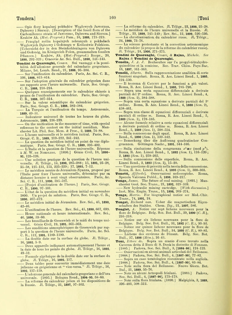 Opis flory kopalnej pokladow W^glowj'ch Jaworzua, Dabrowy i Sierszy. [Description of the fossil flora of the Carboniferous strata of Jaworzno, Dabrowa and Siersza.] Krak6w Ak. [Mat.-Przijrod.) Pam., 16, 1889, 173-219. Przeglad roslin kopalnych zebranych z pokiadach W^glowych Dabrowy i Golonogu w Kr61estwie Polskiem. [Uebersicht der in den Steinkohlenlageru von D<T,browa und Goionog, im Konigreich Polen, gesammelten fossilen Pflanzen.] Krakow, Ak. (Mat.-Przyrod.) Eozpr., 20, 1890, 292-32.3 ; Gracovie Ac. Sci. Bull., 1890, 141-143. Tondini de Quarenghi, Cesare. Sui vantaggi e la possi- bilita dell'adozione geuerale del calendario gregoriano. Milano, 1st. Lomb. Eend., 21, 1888, 95-104. . Sur I'unification du calendrier. Paris, Ac. Sci. C. E., 106, 1888, 813-814. Sur I'adoption generale du calendrier gr^gorien dans ses rapports avec I'heure universelle. Paris, Soo. G6ogr. C. E., 1888, 218-224. Quelques renseignements sur le calendrier chinois a propos de runiflcation du calendrier. Paris, Soc. Geogr. C. E., 1888, 307-314. Sur la valeur seientifique du calendrier gr^gorien. Paris, Soc. Geogr. C. E., 1888, 382-384. La Turquie et I'unification du temps. Astronomie, 1889, 49-51. Indicateur universel de toutes les heures du globe. Astronomie, 1889, 226-229. On the unification in the measure of time, with special reference to the contest on the initial meridian. Man- chester Lit. Phil. Soc. Mem. & Proc, 2, 1889, 74-88. L'heure universelle et le meridien initial. Paris, Soc. Gdogr. C. E., 1889, 219-222, 241-242. ■ La question du meridien initial au point de vue diplo- matique. Paris, Soc. G(5ogr. C. E., 1889, 395-402. L'ltalie et la question de l'heure universelle. Expense a M. W. DE NoRDLiNG. [1890.] Genie Civil, 18, 1890- 91, 125-126. Une solution pratique de la question de l'heure uni- verselle. Jl. Telegr., 14, 1890, 285-288; 15, 1891, 25-28, 55-58, 125-131, 153, 225-229; 17, 1893, 7-12. Le meridien neutre de Jerusalem-Nyanza, propose par l'ltalie pour fixer I'heure universelle, determine par sa distance horaire a cent vingt observatoires. Paris, Ac. Sci. C. E., Ill, 1890, 595-597. [Projet d'unification de l'heure.] Paris, Soc. Geogr. C. E., 1890, 97-101. L'etat de la question du meridien initial en novembre 1890. Un projet de solution. Paris, Soc. Gdogr. C. E., 1890, 467-472. Le mtjridien initial de Jerusalem. Eev. Sci., 45, 1890, 42-46. L'unification de l'heure. Eev. Sci., 45,1890, 667, 699. Heure nationale et heure internationale. Eev. Sci., 46, 1890, 59-60. Les brouillards de Greenwich et le midi du temps uni- versel. Genie Civil, 19, 1891, 361-362. Les conditions atmospheriques de Greenwich par rap- port a la question de l'heure universelle. Paris, Ac. Sci. C. E., 112, 1891, 1189-1190. La double date sur la surface du globe. Jl. Telegr., 16, 1892, 5-9. Deux appareils indiquant automatiquement l'heure et la date de tous les points du globe. Jl. Telegr., 16, 1892, 49-52. Formule alg^brique de la double date sur la surface du globe. Jl. Telegr., 16, 1892, 157. Deux tables pour convertir immediatement une date julienne en gr(5gorienne et  vice-versa. Jl. Telegr., 16, 1892, 157-159. L'adozione generale del calendario gregoriano e dell'ora universale. [1895.] Bologna Eend., 1894-95, 58-60. La reforme du calendrier julien et les dispositions de la Eussie. Jl. T61egr., 21, 1897, 97-102. La reforme du calendrier. Jl. Tilkgr., 22,1898, 25-28. Le meridien de l'heure universelle et la Eussie. Jl. Telegr., 23, 1899, 145-149; Eev. Sci., 12, 1899, 526-530. La christianisatioa du calendrier russe. Jl. Telegr., 24, 1900, 73-76. La science protestante et la correction astronomique du calendrier (a propos de la reforme du calendrier russe). Jl. Telegr., 24, 1900, 271-275. Tondini de Quarengbi, Cesare, & Bajna, Michele. See Rajna & Tondini de Quarengbi. Tonella, /. A. J. Eecherches sur I'a propyl-tetrahydro- quinoleine et la conicine. Eec. Trav. Chim. Pays-Bas, 16, 1897, 361-363. Tonelli, Alberto. Sulla rappresentazione analitica di certe funzioni siugolari. Eoma, E. Acc. Lincei Eend.. 1, 1885, 124-130. II teorema di Caochy per le funzioni a piu valori. Eoma, E. Acc. Lincei Eend., 1, 1885, 785-790. Sopra una certa equazione differenziale a derivate parziali del 2° ordine. Eoma, E. Acc. Lincei Eend., 4, 1888 {Sem. 2), 384-388. Sopra una certa equazione a derivate parziali del 3° ordine. Eoma, E. Acc. Lincei Eend., 4, 1888 {Sem. 2), 458-461. Sopra una elasse di equazioni differenziali e derivate parziali di ordine vi. Eoma, E. Acc. Lincei Eend., 5, 1889 {Sem. 1), 178-185. Alcune formule relative a certe equazioni differenziali a derivate parziali di ordine m. Eoma, E. Acc. Lincei Eend., 5, 1889 {Sem. 1), 508-514. Sulla connessione degli spazi. Eoma, E. Acc. Lincei Eend., 6, 1890 {Sem. 1), 139-142. Bemerkung fiber die Auflosung quadratischer Con- gruenzen. Gottingen Nachr., 1891, 344-346. Sulla risoluzione della congruenza x'^ = c (mod^^). Eoma, E. Acc. Lincei Eend., 1, 1892 {Sem. 1), 116-120; 2, 1893 {Sem. 1), 259-265. Sulla connessione delle superficie. Eoma, E. Acc. Lincei Eend., 2, 1893 {Sem. 1), 15-20. Una questione di priorita nella teoria della connessione. Eoma, E. Acc. Lincei Eend., 4, 1895 {Sem. 1), 300-303. Tonetti, A[lfredo]. Osservazioni nefoscopiche. Eoma, Specola Vatioana Pubbl., 5, 1898, 169-217. Tonge, James. The future of coal mining. [1891.] Man- chester Geol. Soc. Trans., 21, 1892, 329-339. New hydraulic mining cartridge. [IVith discussion.] Inst. Min. Engin. Trans., 15, 1898, 269-274. Tonge, Morris. For biographical notice see Med.-Chir. Trans., 74, 1891, 24. Tongel, Richard van. Ueber die magnetischen Eigen- schaften des Stahles. Chem. Ztg., 21, 1897, 586. Tonglet, A. Notice sur sept lichens nouveaux pour la flore de Belgique. Belg. Soc. Bot. Bull., 29, 1890 (C. R.), 216-218. Notice sur six lichens nouveaux pour la flore de Belgique. Belg. Soc. Bot. Bull., 31, 1892 {C. R.), 93-95. Notice sur quinze lichens nouveaux pour la flore de Belgique. Belg. Soo. Bot. Bull., 34, 1895 (C. R.), 80-85. Lichens des environs de Dinant. Belg. Soc. Bot. Bull., 37, 1898 {Mem.), 16-43. Toni, Ettore de. Sopra un cranio d'orso trovato nella Caverna detta il Buco di S. Donkin distretto di Fonzaso. [1885.] Padova, Soc. Sci. Bull., 3, [1884-86], 124-125. Osservazioni su alcuni animali articolati del Bellunese. [1888.] Padova, Soc. Sci. Bull., 4, [1887-90], 77-82. Sopra un caso teratologico riscontrato nella sogliola. [1888.] Padova, Soc. Sci. Bull., 4, [1887-90], 83-84. Note sulla flora del Bellunese. Nuovo Giorn. Bot. Ital., 21, 1889, 55-76. Note su alcuni Artropodi friulani. [1889.] Padova, Soc. Sci. Bull., 4, [1887-90], 175-179. Note sulla flora friulana. [1890.] Malpigbia, 3, 1889, 396-403, 508-512.