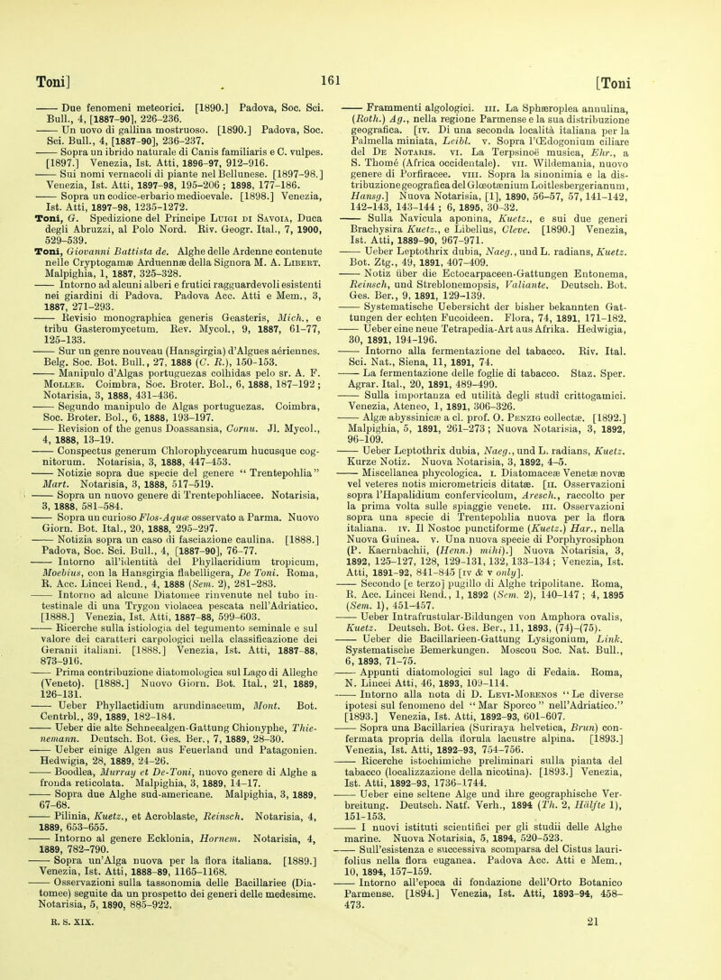 Due fenomeni meteorici. [1890.] Padova, Soc. Sci. Bull., 4, [1887-901, 226-236. Un uovo di gallina mostruoso. [1890.] Padova, Soc. Sci. Bull., 4, [1887-90], 236-237. —— Sopra nn ibrido naturale di Canis familiaris e C. vulpes. [1897.] Venezia, 1st. Atti, 1896-97, 912-916. Sui nomi vernacoli di piante nel Bellunese. [1897-98.] Venezia, 1st. Atti, 1897-98, 195-206 ; 1898, 177-186. Sopra un codice-erbario medioevale. [1898.] Venezia, 1st. Atti, 1897-98, 1235-1272. Toni, G. Spedizione del Principe Luigi di Savoia, Duca degli Abruzzi, al Polo Nord. Eiv. Geogr. Ital., 7, 1900, 529-539. Toni, Giovanni Battista de. Alghe delle Ardenne eontenute nelle CryptogamsB Arduennae della Signora M. A. Libert. Malpighia, 1, 1887, 325-328. Intorno ad alcuni alberi e frutici ragguardevoli esistenti nei giardini di Padova. Padova Ace. Atti e Mem., 3, 1887, 271-293. Kevisio monographica generis Geasteris, Mich., e tribu Gasteromycetum. Eev. Mycol., 9, 1887, 61-77, 125-133. Sur un genre nouveau (Hansgirgia) d'Algues aeriennes. Belg. Soc. Bot. Bull., 27, 1888 (C. E.), 150-153. Manipulo d'Algas portuguezas colhidas pelo sr. A. F. MoLLEB. Coimbra, Soc. Broter. Bol., 6, 1888, 187-192 ; Notarisia, 3, 1888, 431-436. Segundo manipulo de Algas portuguezas. Coimbra, Soc. Broter. Bol., 6, 1888, 193-197. Kevision of the genus Doassansia, Cornu. Jl. Mycol., 4, 1888, 13-19. Conspectus generum Chlorophycearum hucusque cog- nitorum. Notarisia, 3, 1888, 447-453. Notizie sopra due specie del genere  Trentepohlia Mart. Notarisia, 3, 1888, 517-519. Sopra un nuovo geuere di Trentepohliacee. Notarisia, 3, 1888, 581-584. Sopra un curiosoF/os-^gu(8 osservato a Parma. Nuovo Giorn. Bot. Ital., 20, 1888, 295-297. Notizia sopra un case di fasoiazione caulina. [1888.] Padova, Soc. Sci. Bull., 4, [1887-90], 76-77. Intorno all'identita del Phyllacridium tropicum, Moebius, con la Hansgirgia flabelligera, De Toni. Eoma, E. Aco. Lincei Eend., 4, 1888 (Sem. 2), 281-283. Intorno ad alcune Diatomee rinvenute nel tubo in- testinale di una Trygon violacea pescata nell'Adriatico. [1888.] Venezia, 1st. Atti, 1887-88, 599-603. Eicerche sulla istiologia del tegumento seminale e sul valore dei caratteri carpologici uella classificazione dei Geranii italiani. [1888.] Venezia, 1st. Atti, 1887-88, 873-916. Prima contribuzione diatomologioa sul Lago di Alleghe (Veneto). [1888.] Nuovo Giorn. Bot. Ital., 21, 1889, 126-131. Ueber Phyllactidium arundinaceum, Mont. Bot. Centrbl., 39, 1889, 182-184. Ueber die alte Schneealgen-Gattung Chiouyplie, Thie- nemann. Deutsch. Bot. Ges. Ber., 7, 1889, 28-30. Ueber einige Algen aus Feuerland und Patagonien. Hedwigia, 28, 1889, 24-26. • Boodlea, Murray et De-Toni, nuovo genere di Alghe a frouda reticolata. Malpighia, 3, 1889, 14-17. Sopra due Alghe sud-americane. Malpighia, 3, 1889, 67-68. Pilinia, Kuetz., et Acroblaste, Eeinsch. Notarisia, 4, 1889, 663-655. Intorno al genere Eeklonia, Hornem. Notarisia, 4, 1889, 782-790. Sopra un'Alga nuova per la flora itaUana. [1889.] Venezia, 1st. Atti, 1888-89, 1165-1168. Osservazioni sulla tassonomia delle Bacillariee (Dia- tomee) seguite da un prospetto dei generi delle medesime. Notarisia, 5, 1890, 885-922, R. S. XIX. Frammenti algologici. iii. La Sphseroplea annulina, (Roth.) Ag., nella regione Parmensee la sua distribuzione geografiea. [iv. Di una seconda localit^i italiana per la Palmella miniata, Leibl. v. Sopra I'QSdogonium ciliare del De Notauis. vi. La Terpsinoe musica, Ehr., a S. Thome (Africa occidentale). vii. Wildemania, nuovo genere di Porfiracee. viii. Sopra la sinonimia e la dis- tribuzione geografiea del GlceotEenium Loitlesbergerianum, Hansg.] Nuova Notarisia, [1], 1890, 56-57, 57,141-142, 142-143, 143-144 ; 6, 1895, 30-32. Sulla Navicula aponina, Kuetz., e sui due generi Brachysira Kuetz., e Libellus, Cleve. [1890.] Venezia, 1st. Atti, 1889-90, 967-971. Ueber Leptothrix dubia, Naeg.,undih. ia,dia.n8, Kuetz. Bot. Ztg., 49, 1891, 407-409. Notiz iiber die Ectocarpaceen-Gattungen Entonema, Reinsch, und Streblonemopsis, Valiante. Deutsch. Bot. Ges. Ber., 9, 1891, 129-139. Systematische Uebersicht der bisher bekannten Gat- tungen der echten Fucoideen. Flora, 74, 1891, 171-182. —— Ueber eine neue Tetrapedia-Art aus Afrika. Hedwigia, 30, 1891, 194-196. Intorno alia fermentazione del tabacco. Eiv. Ital. Sci. Nat., Siena, 11, 1891, 74. La fermentazione delle foglie di tabacco. Staz. Sper. Agrar. Ital., 20, 1891, 489-490. Sulla importauza ed utilita degli studi crittogamici. Venezia, Ateneo, 1, 1891, 306-326. Alg£B abyssinicffi a cl. prof. O. Penzig collectse. [1892.] Malpighia, 5, 1891, 261-273; Nuova Notarisia, 3, 1892, 96-109. Ueber Leptothrix dubia, Naeg., und L. radians, Kuetz. Kurze Notiz. Nuova Notarisia, 3, 1892, 4-5. Miscellanea phycologica. i. Diatomaocce Venetse novas vel veteres notis micrometricis ditatse. [ii. Osservazioni sopra I'Hapalidium eonfervicolum, Aresch., raccolto per la prima volta sulle spiaggie venete. iii. Osservazioni sopra una specie di Trentepohlia nuova per la flora italiana. iv. II Nostoc punctiforme [Kuetz.) Har., nella Nuova Guinea, v. Una nuova specie di Porphyrosiphon (P. Kaerubachii, (Henn.) mihi).] Nuova Notarisia, 3, 1892, 125-127, 128, 129-131, 132, 133-134; Venezia, 1st. Atti, 1891-92, 841-845 [iv & v only]. Secondo [e terzo] pugillo di Alghe tripolitane. Eoma, E. Ace. Lincei Eend., 1, 1892 {Snn. 2), 140-147 ; 4, 1895 [Sem. 1), 451-457. Ueber Intrafrustular-Bildungen von Amphora ovalis, Kuetz. Deutsch. Bot. Ges. Ber., 11, 1893, (74)-(75). Ueber die Bacillarieen-Gattung Lysigonium, Link. Systematische Bemerkungen. Moscou Soc. Nat. Bull., 6, 1893, 71-75. Appunti diatomologici sul lago di Fedaia. Eoma, N. Liueei Atti, 46, 1893, 109-114. Intorno alia nota di D. Levi-Mobenos  Le diverse ipotesi sul fenomeno del Mar Sporco  nell'Adriatico. [1893.] Venezia, 1st. Atti, 1892-93, 601-607. Sopra una Bacillariea (Suriraya helvetica. Brim) eon- fermata propria della ilorula lacustre alpina. [1893.] Venezia, 1st. Atti, 1892-93, 754-766. Eicerche istocliimiche preliminari sulla pianta del tabacco (localizzazione della nicotina). [1893.] Venezia, 1st. Atti, 1892-93, 1736-1744. • Ueber eine seltene Alge und ihre geographische Ver- breitung. Deutsch. Natf. Verh., 1894 [Th. 2, Hdlfte 1), 151-153. I nuovi istituti scieutiflci per gli studii delle Alghe marine. Nuova Notarisia, 5, 1894, 620-523. SuU'esistenza e successiva scomparsa del Cistus lauri- folius nella flora euganea. Padova Acc. Atti e Mem., 10, 1894, 167-159. Intorno all'epoca di fondazione dell'Orto Botanico Parmeuse. [1894.] Venezia, 1st. Atti, 1893-94, 458- 473. 21