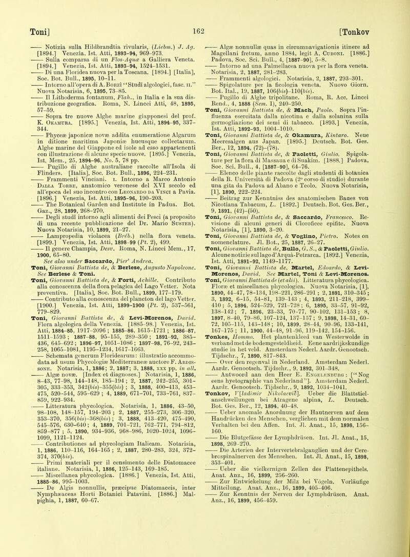 Notizia sulla Hildbrandtia rivularis, (Liehm.) J. Ag. [1894.] Veuezia, 1st. Atti, 1893-94, 969-973. Sulla comparsa di un Flos-Aqua a Galliera Veneta. [1894.] Venezia, 1st. Atti, 1893-94, 1524-1531. • Di una Floridea nuova per la Toscana. [1894.] [Italia], Soe. Bot. Bull., 1895, 10-11. Intorno all'opera di A.BoEzi Studf algologici, fasc. ii. Nuova Notarisia, 6, 1895, 73-85. II Lithoderma fontanum. Flak., in Italia e la sua dis- tribuzione geografica. Koma, N. Lincei Atti, 48, 1895, 57-59. Sopra tre nuove Alglie marine giapponesi del prof. K. Okamuea. [1895.] Veuezia, 1st. Atti, 1894-95, 337- 344. Phycese japonicse novse addita enumeratione Algarum in ditione maritima Japoniae hucusque collectarum. Alghe marine del Giappone ed isole ad esse appartenenti con illustrazione di alcune specie nuove. [1895.] Venezia, 1st. Mem., 25, 1894-96, No. 5, 78 pp. Pugillo di Alghe australiane raccolte all'Isola di Flinders. [Italia], Soe. Bot. Bull., 1896, 224-231. Frammenti Vinciani. i. Intorno a Marco Antonio Dalla Torre, anatomieo Veronese del XVI secolo ed all'epoca del suo incontro con Leonardo da Vinci a Pavia. [1896.] Venezia, 1st. Atti, 1895-96, 190-203. ■ The Botanical Garden and Institute in Padua. Bot. Gaz., 28, 1899, 268-270. Degli studi intorno agli alimenti dei Pesci (a proposito di una recente pubblicazione del Dr. Mario Sdstee). Nuova Notarisia, 10, 1899, 21-27. Lampropedia violacea (Breb.) nella flora veneta. [1899.] Venezia, 1st. Atti, 1898-99 (Ft. 2), 499. II genere Champia, Desv. Eoma, N. Lincei Mem., 17, 1900, 65-80. See also under Saccardo, PieT' Andrea. Toni, Giovanni Battista de, & Berlese, Augusto Napoleone. See Berlese & Toni. Toni, Giova7ini Battista de, & Forti, AcMlle. Contribute alia conoscenza della flora pelagica del Lago Vetter. Nota preventiva. [Italia], Soc. Bot. Bull., 1899, 177-179. Contributo alia conoscenza del plancton del lago Vetter. [1900.] Venezia, 1st. Atti, 1899-1900 {Pt. 2), 637-561, 779-829. Toni, Giovanni Battista de, & Iievi-Morenos, David. Flora algologica della Venezia. [1885-98.] Venezia, 1st. Atti, 1884-85, 1917-2096 ; 1885-86, 1615-1721; 1886-87, 1511-1593 ; 1887-88, 95-155, 289-350 ; 1891-92, 385- 436, 645-692 ; 1896-97, 1051-1086 ; 1897-98, 76-92, 243- 258, 106.5-1081, 1195-1234, 1017-1663. Schemata generum Floridearum: illustratio accommo- data ad nsum Phycologife Mediterraneae auctore F. Ardis- SONE. Notarisia, 1, 1886; 2, 1887; 3, 1888, xxx pp. in all. —— AlgSB novae. [Index et diagnoses.] Notarisia, 1, 1886, 8-43, 77-98, 144-148, 185-194 ; 2, 1887, 242-255, 301- 305, 333-353, 3i2(bis)-3o5(bis) ; 3, 1888, 400-413, 453- 475, 520-544, 595-629 ; 4, 1889, 671-701, 733-761, 837- 859, 922-934. Litteratura phycologica. Notarisia, 1, 1886, 43-50, 98-108, 148-157, 194-203 ; 2, 1887, 255-273, 306-320, 853-370, 356(6is)-368(;;ts) ; 3, 1888, 413-420, 475-490, 545-576, 630-640; 4, 1889, 701-721, 762-771, 794-812, 859-877 ; 5, 1890, 934-936, 968-986, 1020-1024, 1096- 1099, 1121-1124. Contributiones ad phycologiam Italicam. Notarisia, 1, 1886, 110-116, 164-165 ; 2, 1887, 280-283, 824, 372- 374, 370(fc/s). Primi material! per il censimento delle Diatomacee italiane. Notarisia, 1, 1886, 125-143, 169-185. . Miscellanea phycologica. [1886.] Venezia, 1st. Atti, 1885-86, 995-1003. De Algis nonnuUis, prsecipue Diatomaceis, inter Nymphfeaceas Horti Botanici Patavini. [1886.] Mal- pighia, 1, 1887, 60-67. ' Algae nonnullae quas in circumnavigationis itinere ad Magellani fretum, anno 1884, legit A. Cuboni. [1886.] Padova, Soc. Sci. Bull., 4, [1887-90], 5-8. Intorno ad una Palmellacea nuova per la flora veneta. Notarisia, 2, 1887, 281-283. Frammenti algologici. Notarisia, 2, 1887, 293-301. Spigolature per la ficologia veneta. Nuovo Giorn. Bot. Ital., 19, 1887, 106{bis)-n0(bis). Pugillo di Alghe tripolitane. Koma, E. Ace. Lincei Eend., 4, 1888 (Seni. 1), 240-250. Toni, Giovanni Battista de, & Macb, Paolo. Sopra I'in- fluenza esercitata dalla nicotina e dalla solanina sulla germogliazione dei semi di tabacco. [1893.] Venezia, 1st. Atti, 1892-93, 1004-1010. Toni, Giovanni Battista de, & Okamura, Kintaro. Neue Meeresalgen aus Japan. [1895.] Deutseh. Bot. Ges. Ber., 12, 1894, (72)-(78). Toni, Giovanni Battista de, & Faoletti, Giulio. Spigola- ture per la flora di Massaua e diSuakim. [1888.] Padova, Soc. Sci. Bull., 4, [1887-90], G4-76. Elenco delle piante raccolte dagli studenti di botanica della E. Universita di Padova (2° corso di studio) durante una gita da Padova ad Abano e Teolo. Nuova Notarisia, [1], 1890, 222-224. Beitrag zur Kenntniss des anatomischen Baues von Nicotiana Tabacum, L. [1892.] Deutseh. Bot. Ges. Ber., 9, 1891, (42)-(50). Toni, Giovanni Battista de, & Saccardo, Francesco. Ke- visione di alcuni generi di Cloroficee epifite. Nuova Notarisia, [1], 1890, 3-20. Toni, Giovanni Battista de, & Voglino, Pietro. Notes on nomenclature. Jl. Bot., 25, 1887, 26-27. Toni, Giovanni Battista de, BuUo, G.S.,& Faoletti, Giulio. Alcunenotiziesullagod'Arqua-Petrarca. [1892.] Venezia, 1st. Atti, 1891-92, 1149-1177. Toni, Giovanni Battista de, Martel, Edoardo, & Levi- nSorenos, David. See Martel, Toni & Iievi-Morenos. Toni, Giovanni Battista de [etalii). Litteratura phycologica. Florae et miscellanea jDliycologica. Nuova Notarisia, [1], 1890, 44-47, 78-134, 198-221, 286-291 ; 2, 1891, 310-345 ; 3, 1892, 6-15, 54-81, 139-143 ; 4, 1893, 211-218, 399- 410 ; 5, 1894, 524-529, 721-728 ; 6, 1895, 33-57, 91-92, 138-142; 7, 1896, 23-33, 70-77, 90-102, 131-153 ; 8, 1897, 8-40, 79-86, 107-124, 137-157; 9,1898, 14-31, 60- 72, 105-115, 143-148; 10, 1899, 28-44, 90-96, 133-141, 167-175 ; 11, 1900, 44-48, 91-96, 119-142, 154-156. Tonkes, Homtno. Het plantenkleed van Westerwolde in verbandmetde bodemgesteldheid. Eene aardrijkskundige studie in het veld. Amsterdam Nederl. Aardr. Genootsch. Tijdschr., 7, 1890, 817-843. Over den regenval in Nederland. Amsterdam Nederl. Aardr. Genootsch. Tijdschr., 9, 1892, 301-348. Antwoord aan den Heer E. Engel^'-nburg : [Nog eens hyetographie van Nederland]. Amsterdam Nederl. Aardr.'Genootsch. Tijdschr., 9, 1892, 1034-1041. Tonkov, V[ladimir Nikolaevi!;]. Ueber die Blattstiel- anschvi'ellungen bei Atragene alpina, L. Deutseh. Bot. Ges. Ber., 12, 1894, 40-48. ■ Ueber anomale Anordnung der Hautnerven auf dem Haudriicken des Menscheu, verglichen mit dem normalen Verhalten bei den Affen. Int. Jl. Anat., 15, 1898, 156- 160. Die Blutgefasse der Lymphdriisen. Int. Jl. Anat., 15, 1898, 269-270. Die Arterien der Intervertebralgauglien und der Cere- brospinalnerven des Menschen. Int. Jl. Anat., 15, 1898, 353-401. Ueber die vielkernigen Zellen des Plattenepithels. Anat. Anz., 16, 1899, 256-260. Zur Entwickelung der Milz bei Vogeln. Vorlaufige Mitteilung. Anat. Anz., 16, 1899, 405-406. Zur Kenntnis der Nerven der Lymphdriisen. Anat, Anz., 16, 1899, 456-459.