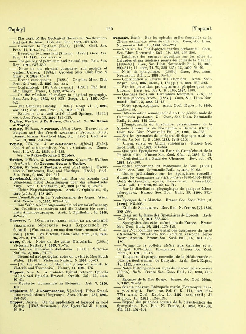 The work of the Geological Survey in Northumber- land and Durham. Brit. Ass. Eep , 1889, 597-600. Excursion to Ightham (Kent). [1889.] Gaol. Ass. Proc, 11, 1891, Ixvi-lxvii. Excursion to Limpsfield (Surrey). [1889.] Geol. Ass. Proc, 11, 1891, Ixxxii-lxxxiii. The geology of petroleum and natural gas. Brit. Ass. Eep., 1891, 637-639. Notes on the physical geography and geology of western Canada. [1884.] Croydon Micr. Club Proc. & Trans., 3, 1892, 16-18. Kecent earthquakes. [1888.] Croydon Micr. Club Proc. & Trans., 3, 1892, Ixx-lxxi. Coal in Kent. [With discussion.] [1890.] Fed. Inst. Min. Engin. Trans., 1, 1892, 376-387. On the relations of geology to physical geography. Brit. Ass. Eep., 1893, 834-835; Geogr. Jl., 2, 1893, 525- 527. ■ The Sandgate landslip. [1893.] Geogr. Jl., 1, 1893, 339-341; Geol. Ass. Proc, 13, 1895, 40-47. -—- Excursion to Amwell and Chadwell Springs. [1893.] Geol. Ass. Proc, 13, 1895, 123-125. Topley, William, & De Sance, Charles E. See De Bance & Topley. Topley, William, & Forster, {Miss) Mary. Excursion to Belgium and the French Ardennes: Brussels, Givet, Dinant, Namur, Grotto of Han, etc. [1885.] Geol. Ass. Proc, 9, 1887, 261-286. Topley, William, & Jukes-Browne, A[lfred] J[ohn]. Eeport of sub-committee. No. ii. Cretaceous. Congr. G6ol. Int. C. R., 1885, 441-455. See also Jukes-Browne & Topley. Topley, William, & Iieveson-Gower, G[ranville William Gresham]. See I^eveson-Gower & Topley. Topley, William, & Peyton, J[ohn] E. H\imter\ Excur- sion to Dungeuess, Rye, and Hastings. [1886.] Geol. Ass. Proc., 9, 1887, 544-547. Topolanski, Alfred. Ueber den Bau der Zonula und Umgebung, nebst Bemerkungen iiber das albinotische Auge. Arch. f. Ophtbalm., 37, 1891 {Ahth. 1), 28-61. Ueber Kapselabhebungen. Arch. f. Ophthalm., 41, 1895 {Abth. 3), 198-207. Fremdkorper in der Vorderkammer des Auges. Wien. Med. Wschr., 45, 1895, 1894-1896. Das Verhalten der Augenmuskeln bei centraler Eeizung. Das Coordinationscentrum und die Bahnen fiir coordi- nirte Augenbewegungen. Arch. f. Ophthalm., 46, 1898, 452-473. Toporov, V. 06i)iiCHiiTejitHafl saniicKa Ta6jiHii,'i; aHajiiisoBT. o6pa3u,OBi> boah XepcoHCKofr ry- Cepnifl. [Wasseranalysen aus dem Gouvernement Cher- son.] [1896.] St. Petersb., Com. G^ol. M6m., 14, 1895- 96, No. 2, 169-185. Topp, C. A. Notes on the genus Utrieularia. [1884.] Victorian Natlist., 1, 1885, 71-74. Note on Utrieularia dichotoma. [1886.] Victorian Natlist., 3, 1887, 74-75. Botanical and geological notes on a visit to New South Wales. [1888.] Victorian Natlist., 5, 1889, 63-69. [On the relation of the Kent group of islands to Victoria and Tasmania.] Nature, 44, 1891, 476. Toppan, Geo. L. A probable hybrid between Spizella pallida and Spizella Breweri. Ornith. OoL, 11, 1886, 40-41. Myadestes Townsendii in Nebraska. Auk, 7, 1890, 408. Toppelius, iH., & Pommerehne, H[erbert]. Ueber Kreati- nine verschiedenen Ursprungs. Arch. Pharm., 234, 1896, 380-397. Topper, Charles. On the application of logwood in wool dyeing. [With discussion.] Soc. Dyers Col. JL, 2, 1886, 76-84. Topsent, Emile. Sur les spicules grSles fascicules de la Cliona coelata des cotes du Calvados. Caen, Soc. Linn. Normandie Bull., 10, 1886, 225-228. Note sur les Thallophj'tes marins perforants. Caen, Soc. Linn. Normandie Bull., 10, 1886, 296-298. Catalogue des Sponges recueillies sur les cotes du Calvados et sur quelques points des cotes de la Manche. [1886-89.] Caen, Soc. Linn. Normandie Bull., 10, 1886, 299-313; 11, 1887, 71-73, 330-335; 13, 1890, 53-60. Notes de spongologie. [1886.] Caen, Soc. Linn. Normandie Bull., 1, 1887, 34-40. Contribution a I'etude des Clionides. Arch. Zool. Exper., 5bis, 1887, Blem., 4, 165 pp. ; 9, 1891, 655-592. Sur les pretendus prolongements peripheriques des Cliones. Paris, Ac. Soi. C. R., 105, 1887, 1188. Quelques mots sur Paratauais forcipatus, Liltj., et Tritseta gibbosa, Bceck. [1887. J Caen, Soc. Linn. Nor- mandie Bull., 2, 1888, 11-13. Notes spongologiques. Arch. Zool. Exper., 6, 1888, xxxiii-xliii. Differenciation remarquable d'un tube genital male de Cucumaria pentactes, L. Caen, Soc. Linn. Normandie Bull., 2, 1888, 112-114. [Compte-rendu de la reunion extraordinaire de la Soci^te Linneenne de Normandie k Belleme (Orne).] Caen, Soc. Linn. Normandie Bull., 2, 1888, 156-165. Sur les gemmules de quelques silicisponges marines. Paris, Ac. Sci. C. R., 106, 1888, 1298-1300. Cliona celata ou Cliona sulphurea? France Soc. Zool. Bull., 14, 1889, 351-353. Quelques Spongiaires du Bauc de Campeche et de la Poiute-a-pitre. France Soc. Zool. Mem.. 2, 1889, 30-52. Contribution k I'^tude des Clionides. Rev. Sci., 43, 1889, 179-180. Notice concernant les Pantopodes de Luc [1889.] Caen, Soc. Linn. Normandie Bull., 3, 1890, 60-63. Notice preliminaire sur les Spongiaires recueillis durant les campagnes de VHirondelle (1886-1887-1888). Golfe de Gascogne, Agores, Terre-Neuve. France Soc. Zool. Bull., 15, 1890, 26-32, 65-71. Sur la distribution g^ographique de quelques Micro- sclerophora. France See. Zool. Bull., 15, 1890, 231- 233, Eponges de la Manche. France Soc. Zool. M6m., 3, [189,0], 195-205. Etude de Spongiaires. Rev. Biol. N. France, [2], 1890, 289-298. Essai sur la faune des Spongiaires de Eoscoff. Arch. Zool. Exp6r., 9, 1891, 523-554. —— Spongiaires des cotes oc^aniques de France. France Soc. Zool. Bull., 16, 1891, 125-129. Les Pycnogonides provenant des campagnes du yacht I'Hirondelle, 1886-1887-1888 (Golfe de Gascogne, Terre- Neuve, Azores). France Soc. Zool. Bull., 16, 1891, 176- 180. Voyage de la goelette Melita aux Canaries et au Senegal, 1889-1890. Spongiaires. France Soc. Zool. M6m., 4, 1891, 11-15. Diagnoses d'6ponges nouvelles de la M6diterran6e et plus particuli^rement de Banyuls. Arch. Zool. Exp6r., 10, 1892, xvii-xxviii. Notes histologiques au sujet de Leueosolenia coriacea (Mont.), Bwk. France Soc. ZooL Bull., 17, 1892, 125- 129., Eponges de la Mer Rouge. France Soc Zool. M6m., 5, 1892, 21-29. Sur un nouveau Ehizopode marin (Pontomyxa flava, 11. g. et n. sp.). Paris, Ac. Sci. C. E., 114, 1892, 774- 775 ; Arch. Zool. Exper., 10, 1892, xxxi-xxxii; Jl. Microgr., 16, [1892], 124-125. Expos6 des principes actuels de la classification des Spongiaires. Rev. Bioi. N. Prance, 4, 1892, 281-300 411-414, 457-462.