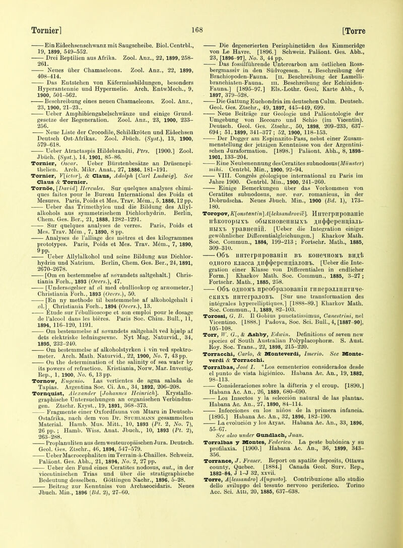 Ein Eidechsenschwanz mit Saugscheibe. Biol. Centrbl., 19, 1899, 549-552. Drei Eeptilien aus Afriba. Zool. Anz., 22, 1899, 258- 261. Neues iiber Chamaeleons. Zool. Anz., 22, 1899, 408-414. Das Entstehen von Kafermissbildungen, besonders Hyperantennie und Hypermelie. Arch. EntwMech., 9, 1900, 501-562. Beschreibung eines neuen Chamaeleons. Zool. Anz., 23, 1900, 21-23.. Ueber Amphibiengabelschwanze und einige Grund- gesetze der Regeneration. Zool. Anz., 23, 1900, 238- 256. Neue Liste der Crocodile, Schildkroten und Eidechsen Deutsch Ost-Afrikas. Zool. Jbiich. (Sijst.), 13, 1900, 579-618. Ueber Atractaspis Hildebrandti, Ptrs. [1900.] Zool. Jbiich. [Stjst.), 14, 1901, 85-86. Tornier, Oscar. Ueber Biirstenbesatze an Driisenepi- thelien. Arcb. Mikr. Anat., 27, 1886, 181-191. Tornier, V[ictor], & Claus, Adolph [Carl Ludwig]. See Claus & Tornier. Tornoe, [David] Hercules. Sur quelques analyses chimi- ques faites pour le Bureau International des Poids et Mesures. Paris, Poids et Mes. Trav. M6m., 5,1886,12 pp. Ueber das Trimethyleu und die Bildung des Allyl- alkohols aus symmetrischem Dichlorhydriti. Berlin, Chem. Ges. Ber., 21, 1888, 1282-1291. Sur quelques analyses de verres. Paris, Poids et Mes. Trav. Mem., 7, 1890, 8 pp. Analyses de Talliage des metres et des kilogrammes prototypes. Paris, Poids et Mes. Trav. Mim., 7, 1890, 9pp. Ueber AUylalkohol und seine Bildung aus Dichlor- hydrin und Natrium. Berlin, Chem. Ges. Ber., 24,1891, 2670-2678. -— [Om en bestemmelse af s£<vandets saltgehalt.] Chris- tiania Forh., 1893 {Overs.), 47. [Undersogelser af dl med ebullioskop og arteometer.] Christiania Forh., 1893 {Overs.), 50. • [En ny methode til bestemmelse af alkoholgehalt i «1.], Christiania Forh., 1894 {Overs.), 13. Etude sur I'ebullioscope et son emploi pour le dosage de I'alcool dans les bi^res. Paris Soc. Chim. Bull., 11, 1894, 116-120, 1191. • Om bestemmelse af ssvandets saltgehalt ved hjselp af dets elektriske ledniugsevne. Nyt Mag. Naturvid., 34, 1895, 232-240. Om bestemmelse af alkoholstyrken i vin ved spektro- meter. Arch. Math. Naturvid., 22, 1900, No. 7, 43pp. Ou the determination of the salinity of sea water by its powers of refraction. Kristiania, Norw. Mar. Investig. Eep., 1, 1900, No. 6, 13 pp. Tornow, Eugenio. Las vertientes de agua salada de Tapias. Argentina Soc. Ci. An., 34, 1892, 206-208. Tornquist, Alexander [Johannes Heinrich]. Krystallo- graphische Untersuchungen an organischen Verbindun- gen. Ztschr. Kryst., 19, 1891, 368-373. Fragmeute einer Oxfordfauna von Mtaru in Deutsch- Ostafrika, nach dem von Dr. Stuhlmann gesammelten Material. Hamb. Mus. Mitt., 10, 1893 {Pt. 2, No. 7), 26 pp. ; Hamb. Wiss. Anat. Jbuch., 10, 1893 {Pt. 2), 263-288. Proplanuliten aus dem westeuropaischen Jura. Deutsch. Geol. Ges. Ztschr., 46, 1894, 547-579. UeberMacrocephaliten imTerrain-a-Chailles. Schweiz. Paliiont. Ges. Abh., 21, 1894, No. 2, 27 pp. Ueber den Fund eines Ceratites nodosus, aut., in der viceutinischen Trias und iiber die stratigraphisehe Bedeutung desselben. Gottingeu Nachr., 1896, 6-28. Beitrag zur Kenntniss von Archaeocidaris. Neues Jbuch. Min., 1896 [Bd. 2), 27-60. Die degenerierten Perisphinetiden des Kimmeridge von Le Havre. [1896.] Schweiz. Palaont. Ges. Abh., 23, [1896-97], No. 3, 44 pp. Das fossilfiihrende Untercarbon am ostlichen Ross- bergmassiv in den Siidvogesen. i. Beschreibung der Brachiopoden-Fauna. [ii. Beschreibung der Lamelli- branchiaten-Fauna. iii. Beschreibung der Echiniden- Fauna.] [1895-97.] Els.-Lothr. Geol. Karte Abh., 5, 1897, 379-528. Die GattungEuchondria im deutschen Culm. Deutsch. Geol. Ges. Ztschr., 49, 1897, 44.5-449, 699. Neue Beitrage zur Geologie und Palaontologie der Umgebung von Recoaro und Schio (im Vicentin). Deutsch. Geol. Ges. Ztschr., 50, 1898, 209-233, 637- 694; 51,1899, 341-377; 52, 1900, 118-153. Der Dogger am Espinazito-Pass, nebst einer Zusam- menstellung der jetzigen Kenntnisse von der Argentini- schen Juraformation. [1898.] Palaont. Abh., 8, 1898- 1901, 133-204. Eine Neubeuennung des Ceratites subnodosus(iHMJisfer) iiiihi. Centrbl. Min., 1900, 92-94. VIII. Congr^s g^ologique international zu Paris im Jahre 1900. Centrbl. Min., 1900, 241-260. Einige Bemerkungen iiber das Vorkommen von Ceratites subnodosus, nov. var. romanicus, in der Dobrudseha. Neues Jbuch. Min., 1900 {Bd. 1), 173- 180. Toropov,K[onstantin]A[leksandrovic]. HlITerpiipOBaHie H-feKOTopHXTi oSHKHOBeuHHx'f. Aii4*4*epeHitiajii>- HilXT) ypaBHeHin. [Ueber die Integration einiger gewohnlicher Differentialgleichuugen.] Kharkov Math. Soc. Commun., 1884, 199-213 ; Fortschr. Math., 1885, 309-310. 06% iiHTerpiipoBaHiii bT) KOHe»iHOMx BHS-fe O^HOrO KJiacca Jl,ll4}>epeHU,iaJI0Bl>. [Ueber die Inte- gration einer Klasse von Diilerentialen in endlicher Form.] Kharkov Math. Soc. Commun., 1885, 3-27 ; Fortschr. Math., 1885, 258. 06i oji,HOMi> npeoSpasoBaniii riiiiep9MiiiiTiiie- CKllX't lIHTerpaJIOBT). [Sur une transformation des integrales byperelliptiques.] [1888-89.] Kharkov Math. Soc. Commun., 1, 1889, 82-103. Torossi, G. B. II Gobius punctatissimus, Canestriui, nel Vicentino. [1888.] Padova, Soc. Soi. Bull., 4, [1887-90], 105-108. Torr, IV. G., & Ashby, Edwin. Definitions of seven new species of South Australian Polyplacophorse. S. Aust. Roy. Soc. Trans., 22, 1898, 215-220. Torracchi, Carlo, & Monteverdi, Inierio. See Monte- verdi & Torracchi. Torralbas, Jose I. *Los cementerios considerados desde el punto de vista higienico. Habana Ac. An., 19, 1882, 98-113. Consideraciones sobre la difteria y el croup. [1890.] Habana Ac. An., 26, 1889, 680-690. Los Insectos y )a seleccion natural de las plantas. Habana Ac. An., 27, 1890, 84-114. Inl'ecciones en los nifios de la primera infancia. [1895.] Habana Ac. An., 32, 1896, 182-190. La evolucion y los Aryas. Habana Ac. An., 33, 1896, 55-67. See also under Gundlacb, Juan. Torralbas y Montes, Federico. La peste buboniea y su profllaxia. [1900.] Habana Ac. An., 36, 1899, 343- .356. Torrance, J. Eraser. Report on apatite deposits, Ottawa county, Quebec. [1884.] Canada Geol. Surv. Rep., 1882-84, J 1-J 32, xxvii. Torre, A[lessandro] A[ugusto]. Contribuzione alio studio dello sviluppo del tessuto nervoso periferico. Torino Acc. Sci. Atti, 20, 1885, 637-638.