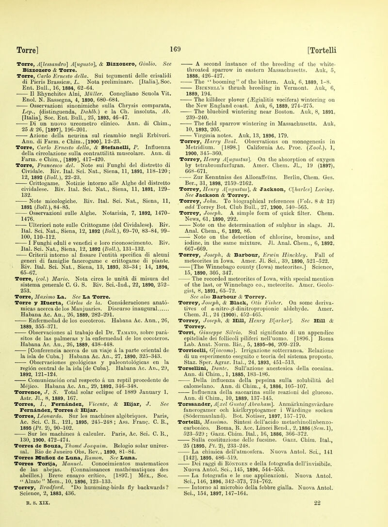 Torre, A[lessandro] A[ugusto], & Bizzozero, Giulio. See Bizzozero & Torre. Torre, Carlo Ernesto della. Sui tegumenti delle crisalidi di Pieris Brassicse, L. Nota preliminare. [Italia], Soc. Ent. Bull., 16, 1884, 62-64. II Ehynchites Alni, Milller. Conegliano Scuola Vit. Enol. N. Rassegna, 4, 1890, 680-684. Osservazioni sinonimiche siiUa Chrysis comparata, Lep., (distinguenda, Dahlb.) e la Ch. insoluta, Ab. [Italia], Soc. Ent. Bull., 25, 1893, 46-47. Di un nuovo ureometro clinico. Ann. di Chim., 25 & 26, [1897], 196-201. Azione della neurina sul rioambio negli Erbivori. Ann. di Farm, e Chim., [1900], 12-23. Torre, Carlo Ernesto della, & Stefanelli, P. Influenza della circolazione sulla contrattilita muscolare. Ann. di Farm, e Chim., [1899], 417-420. Torre, Francesco del. Note sui Funghi del distretto di Cividale. Eiv. Ital. Sci. Nat., Siena, 11, 1891, 118-120; 12, 1892 (Boll.), 22-23. Crittogame. Notizie intorno alle Alghe del distretto cividalese. Eiv. Ital. Sci. Nat., Siena, 11, 1891, 129- 132. Note micologiche. Eiv. Ital. Sci. Nat., Siena, 11, 1891 (Boll.), 84-85. Osservazioni suUe Alghe. Notarisia, 7, 1892, 1470- 1476. Ulteriori note sulle Crittogame (del Cividalese). Eiv. Ital. Sci. Nat., Siena, 12, 1892 (Boll), 69-70, 83-84, 99- 100, 110-112. 1 Funghi eduli e venefici e lore riconoscimento. Eiv. Ital. Sci. Nat., Siena, 12, 1892 (Boll.), 131-132. Criterii intorno al fissare I'entita specifica di alcuni generi di famiglie fanerogame e crittogame di piante. Eiv. Ital. Sci. Nat., Siena, 13, 1893, 33-34; 14, 1894, 65-67. Torre, (col.) Mario. Nota circa le unita di misura del sistema generale C. G. S. Eiv. Sci.-Ind., 22, 1890, 252- 253. Torre, Maximo Iia. See Iia Torre. Torre y Huerta, Carlos de la. Consideraciones anato- micas acercadelos Manjuaries. Discurso inaugural Habana Ac. An., 26, 1889, 282-291. Enfermedad de los cocoteros. Habana Ac. Ann., 26, 1889, 355-371. Observaciones al trabajo del Dr. Tamayo, sobre para- sitos de las palmeras y la enfermedad de los cocoteros. Habana Ac. An., 26, 1889, 438-448. [Conferencia acerca de un viaje a la parte oriental de la isla de Cuba.] Habana Ac. An., 27, 1890, 325-343. Observaciones geologicas y paleontol6gicas en la regi6n central de la isla [de Cuba]. Habana Ac. An., 29, 1892, 121-124. Comunicaci6n oral respecto a un reptil procedente de Mejico. Habana Ac. An., 29, 1892, 346-348. Torrence, J. S. Total solar eclipse of 1889 January 1. Astr. Jl., 8, 1889, 167. Torres, I., Ferndndez, Vicente, & Xlijar, J. See Ferndndez, Torres & Hijar. Torres, Leonardo. Sur les machines algebriques. Paris, Ac. Sci. C. E., 121, 1895, 245-248 ; Ass. Franp. C. E., 1895 (Ft. 2), 90-102. Sur les machines a calculer. Paris, Ac. Sci. C. E., 130, 1900, 472-474. Torres de Souza, Thome Joaquim. Relogio solar univer- sal. Eio de Janeiro Obs. Eev., 1890, 81-84. Torres Mufloz de I.una, Ramon. See Iiuna. Torres Torija, Manuel. Conocimientos matematicos de las abejas. (Connaissances mathematiques des abeilles.) Breve ensayo critico. [1897.] Mex., Soc.  Alzate Mem., 10, 1896, 123-133. Torrey, Bradford. *Do humming-birds fly backwards ? Science, 2, 1883, 436. R. S. XIX. A second instance of the breeding of the white- throated sparrow in eastern Massachusetts. Auk, 5, 1888, 426-427. The  booming  of the bittern. Auk, 6, 1889, 1-8. Bicknell's thrush breeding in Vermont. Auk, 6, 1889, 194. The killdeer plover (^Egialitis vocifera) wintering on the New England coast. Auk, 6, 1889, 274-275. —— The bluebird wintering near Boston. Auk, 8, 1891, 239-240. The field sparrow wintering in Massachusetts. Auk, 10, 1893, 205. Virginia notes. Auk, 13, 1896, 179. Torrey, Harry Beal. Observations on monogenesis in Metridium. [1898.] CaUfornia Ac. Proc. (Zool.), 1, 1900, 345-360. Torrey, Henry Al^ugustusl. On the absorption of oxygen by tetrabromfurfuran. Amer. Chem. JL, 19 (1897), 668-671. Zur Kenntniss des AUocaffeins. Berlin, Cliem. Ges. Ber., 31, 1898, 2159-2162. Torrey, Henry A[iirjustus\ & Jackson, C\liarles'\ Loring. See Jackson & Torrey. Torrey, John. To biographical references (Vols. 8 & 12) add Torrey Bot. Club Bull., 27, 1900, 540-565. Torrey, Joseph. A simple form of quick filter. Chem. News, 61, 1890, 292. Note on the determination of sulphur in slags. Jl. Anal. Chem., 6, 1892, 86. Note on the detection of chlorine, bromine, and iodine, in the same mixture. Jl. Anal. Chem., 6, 1892, 667-669. Torrey, Joseph, & Barbour, Encin Hinckley. Fall of meteorites in Iowa. Amer. Jl. Sci., 39, 1890, 521-522. [The Winnebago county (Iowa) meteorites.] Science, 15, 1890, 305, 347. Tlie recorded meteorites of Iowa, with special mention of the last, or Winnebago co., meteorite. Amer. Geolo- gist, 8, 1891, 65-72. See also Barbour & Torrey. Torrey, Joseph, & Black, Otis Fisher. On some deriva- tives of a-nitro-;8-dinitropropionic aldehyde. Amer. Chem. JL, 24 (1900), 452-465. Torrey, Joseph, & HiU, Henry B[arker]. Sec Hill cS: Torrey. Torri, Giuseppe Silvio. Sul significato di un appendice epiteliale dei follicoli piliferi nell'uomo. [1896.] Eoma Lab. Anat. Norm. Eic, 5, 1895-96, 209-219. Torricelli, 0[iaconio]. Irrigazione sotterranea. Eelazione di un esperimento eseguito e teoria del sistema proposto. Staz. Sper. Agrar. Ital., 24, 1893, 451-513. Torsellini, Dante. Sull'azione anestesica della cocaina. Ann. di Chim., 1, 1885, 183-186. Della influenza della pepsina sulla solubihta del calomelano. Ann. di Chim., 4, 1886, 105-107. Influenza della saccarina sulle reaziuni del glucoso. Ann. di Chim., 10, 1889, 137-145. Torssander, A[xel Gnstaf Abraham]. Anmarkningsviirdare fanerogamer och karlkryptogamer i Wardinge socken (Sodermanland). Bot. Notiser, 1897, 157-170. Tortelli, Massimo. Sintesi dell'acido metachiuolinbenzo- carbonico. Eoma, E. Acc. LinceiEend., 2,1886 (>St'?/t.l), 523-529 ; Gazz. Chim. Ital., 16, 1886, 366-372. Sulla costituzione delle fucsine. Gazz. Chim. Ital., 25 (1895, Ft. 2), 233-248. La chimica dell'atmosfera. Nuova Antol. Sci., 141 [142], 1895, 486-519. Dei raggi di Eontgen e della fotografia dell'invisibile. Nuova Antol. Sci., 145, 1896, 544-553. La fotografia e le sue applicazioni. Nuova Antol. Sci., 146, 1896, 342-373, 734-762. Intorno al microbio della febbre gialla. Nuova Antol. Sci., 154, 1897, 147-164. 22