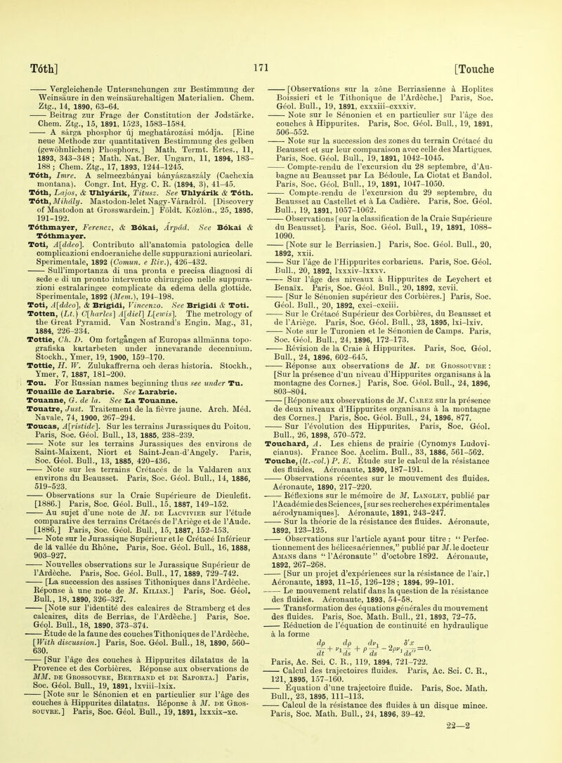 [Touche Vergleichende Untersuehungen zur Bestimmung der Weinsaure in den weinsaurehaltigen Materialien. Chem. Ztg., 14, 1890, 63-64. Beitrag zur Frage der Constitution der Jodstarke. Chem. Ztg., 15, 1891, 1523, 1583-1584. A sarga phosphor lij meghatarozasi m6dja. [Eine neue Methode zur quantitativen Bestimmung des gelben (gewohnlichen) Phosphors.] Math. Termt. Ertes., 11, 1893, 343-348 ; Math. Nat. Ber. Uugarn, 11, 1894, 183- 188 ; Chem. Ztg., 17, 1893, 1244-1245. T6tli, Imre. A selmeczbanyai bt4nyaszaszaly (Cachexia montana). Congr. Jut. Hyg. C. B. (1894, 3), 41-45. T6tli, Lajos, & Uhlyarik, Titiisz. See Vhlydrik & T6tli. Tdtli, Mihdly. Mastodon-lelet Nagy-Varadrol. [Discovery of Mastodon at Grosswardein.] Foldt. Kozlon., 25, 1895, 191-192. Tdthmayer, Ferencz, & B6kai, Arpdd. See B6kai & T6thmayer. Toti, A[ddeo\. Contribute all'anatomia patologica delle complicazioni endocraniche delle suppurazioni auricolari. Sperimentale, 1892 {Comun. e Riv.), 426-432. Sull'importanza di una pronta e precisa diagnosi di sede e di un pronto intervento chirurgieo nelle suppura- zioni estralaringee complicate da edema della glottide. Sperimentale, 1892 (Mem.), 194-198. Toti, A\ddeo], & Brig^di, Vincenzo. See Brigidi & Toti. Totten, [Lt.) G[liarles'\ Aldiel] L[c%ois\ The metrology of the Great Pyramid. Van Nostrand's Engin. Mag., 31, 1884, 226-234. Tottie, Ch. D. Om fortgangen af Europas allmiinna topo- grafiska kartarbeten under innevarande decennium. Stockh., Tmer, 19, 1900, 159-170. Tottie, H. W. Zulukaffrerna och deras historia. Stookh., Ymer, 7, 1887, 181-200. Tou. For Eussian names beginning thus see under Tu. Touaille de Iiarabrie. See Larabrie. Touanne, G. de la. See Iia Touanne. Touatre, Just. Traitement de la fiSvre jaune. Arch. Mid. Navale, 74, 1900, 267-294. Toucas, A[ristide]. Sur les terrains Jurassiques du Poitou. Paris, Soc. Geol. Bull., 13, 1885, 238-239. Note sur les terrains Jurassiques des enYirons de Saint-Maixent, Niort et Saint-Jean-d'Angely. Paris, Soc. Geol. Bull., 13, 1885, 420-436. Note sur les terrains Cretaces de la Valdaren aux environs du Beausset. Paris, Soc. G6ol. Bull., 14, 1886, 519-523. Observations sur la Craie Sup^rieure de Dieulefit. [1886.] Paris, Soc. G6ol. Bull., 15, 1887, 149-152. Au sujet d'une note de ill. de Lacvivieb sur I'etude comparative des terrains Cretaces de I'Ariege et de I'Aude. [1886.] Paris, Soc. Geol. Bull., 15, 1887, 152-153. Note sur le Jurassique Superieur et le Cr^tac^ Inferieur de li vallee du Ehone. Paris, Soc. G6ol. Bull., 16, 1888, 903-927. Nouvelles observations sur le Jurassique Superieur de I'Ardeche. Paris, Soc. Geol. Bull., 17, 1889, 729-742. [La succession des assises Tithoniques dans I'Ardeche. Keponse a une note de M. Kilian.] Paris, Soc. Geol. Bull., 18, 1890, 326-327. [Note sur I'identite des ealcaires de Stramberg et des caloaires, dits de Berrias, de I'Ardeche.] Paris, Soc. G&oi. Bull., 18, 1890, 373-374. • Etude de la faune des couches Tithoniques de I'Ardeche. [With discussion.] Paris, Soc. G^ol. Bull., 18, 1890, 560- 630. [Sur Page des couches k Hippurites dilatatus de la Provence et des Corbieres. Espouse aux observations de MM. DE Geossouvee, Berteand et DE Sapoeta.] Paris, Soc. G6ol. Bull., 19, 1891, Ixviii-lxix. [Note sur le Senonien et en particulier sur I'age des couches a Hippurites dilatatus. Eeponse a M. de Geos- souvee.] Paris, Soc. G6o\. Bull., 19, 1891, Ixxxix-xc. [Observations sur la zone Berriasienne a Hoplites Boissieri et le Tithonique de I'Ardeche.] Paris, Soc. G^-ol. Bull., 19, 1891, cxxxiii-cxxxiv. Note sur le Senonien et en particulier sur Page des couches a Hippurites. Paris, Soc. G^ol. Bull., 19, 1891, 506-552. Note sur la succession des zones du terrain Cretac^ du Beausset et sur leur comparaison avec celle des Martigues. Paris, Soc. G<5ol. Bull., 19, 1891, 1042-1045. Compte-rendu de I'excursion du 28 septembre, d'Au- bagne au Beausset par La B^doule, La Ciotat et Bandol. Paris, Soc. Geol. Bull., 19, 1891, 1047-1050. Compte-rendu de I'excursion du 29 septembre, du Beausset au Castellet et a La Cadiere. Paris, Soc. G^ol. Bull., 19, 1891, 1057-1062. Observations [sur la classification de la Craie Sup^rieure du Beausset]. Paris, Soc. Geol. Bull, 19, 1891, 1088- 1090. [Note sur le Berriasien.] Paris, Soc. Geol. Bull., 20, 1892, xxii. Sur I'age de I'Hippurites corbaricus. Paris, Soc. G&ol. Bull., 20, 1892, Ixxxiv-lxxxv. Sur Page des niveaux a Hippurites de Leychert et Benaix. Paris, Soc. Geol. Bull., 20, 1892, xcvii. [Sur le Seuouien superieur des Corbieres.] Paris, Soc. Geol. Bull., 20, 1892, cxci-exciii. Sur le Cretace Superieur des Corbieres, du Beausset et de I'Ariege. Paris, Soc. Geol. Bull., 23, 1895, Ixi-lxiv. Note sur le Turonien et le Senonien de Camps. Paris, Soc. G(5ol. Bull., 24, 1896, 172-173. Eevision de la Craie a Hippurites. Paris, Soc. Geol. Bull, 24, 1896, 602-645. Espouse aux observations de M. de Geossodvee : [Sur la presence d'un niveau d'Hippurites organisans a la montagne des Cornes.] Paris, Soc. G^olBull, 24, 1896, 803-804. [Eeponse aux observations de it/. Caeez sur la presence de deux niveaux d'Hippurites organisans k la montagne des Cornes.] Paris, Soc. Geol. Bull, 24, 1896, 877. Sur revolution des Hippurites. Paris, Soc. G&ol. Bull, 26, 1898, 570-572. Touchard, A. Les chiens de prairie (Cynomys Ludovi- cianus). France Soc. Acclim. Bull, 33, 1886, 561-562. Touche, (It.-col.) P. E. Etude sur le calcul de la resistance des fluides. Aeronaute, 1890, 187-191. • Observations recentes sur le mouvement des fluides. Aeronaute, 1890, 217-220. Eeflexions sur le memoire de M. Langley, public par I'Academie des Sciences, [sur ses recherches exp^rimentales aerodynamiques]. Aeronaute, 1891, 243-247. Sur la theorie de la resistance des fluides. Aeronaute, 1892, 123-125. Observations sur Particle ayant pour titre :  Perfec- tionnement des helicesaeriennes, public par il/.le docteur Amans dans  I'Aeronaute  d'octobre 1892. Aeronaute, 1892, 267-268. [Sur un projet d'exp^riences sur la resistance de Pair.] Aeronaute, 1893, 11-15, 126-128; 1894, 99-101. Le mouvement relatif dans la question de la resistance des fluides. Aeronaute, 1893, 54-58. Transformation des equations generales du mouvement des fluides. Paris, Soc. Math. Bull, 21, 1893, 72-75. Eeduction de I'equation de continuite en hydraulique a la forme dp dp dv, „ d'x Tt'-'4^PTs-^P''^ds^'=''- Paris, Ac. Sei. C. E., 119, 1894, 721-722. Calcul des trajectoires fluides. Paris, Ac. Sci. C. E., 121, 1895, 157-160. Equation d'une trajectoire fluide. Paris, Soc. Math. Bull, 23, 1895, 111-113. Calcul de la resistance des fluides a un disque mince. Paris, Soc. Math. Bull, 24, 1896, 39-42. 22—2