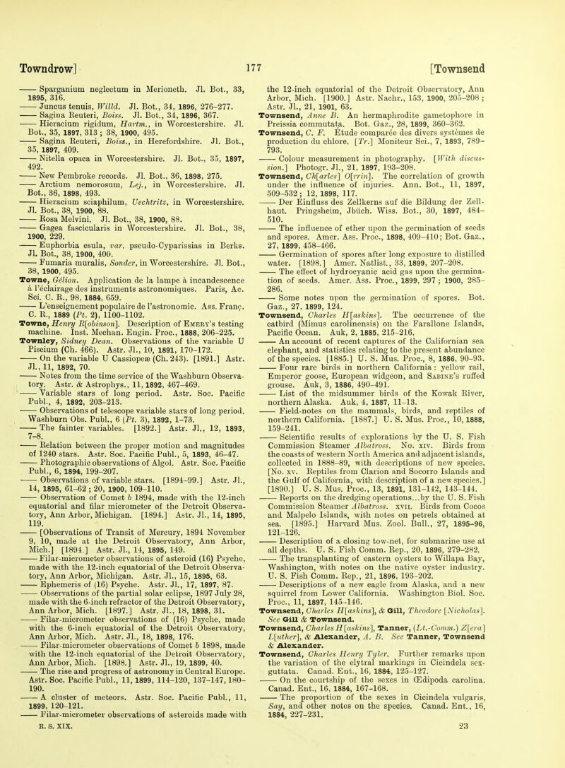 Sparganium neglectum in Merioneth. Jl. Bot., 33, 1895, 316. Juneus tenuis, Willd. Jl. Bot., 34, 1896, 276-277. Sagina Reuteri, Boiss. Jl. Bot., 34, 1896, 367. ^ Hieracium rigidum, Hartm., in Worcestershire. Jl. Bot., 35, 1897, 313 ; 38, 1900, 495. Sagina Reuteri, Boiss., in Herefordshire. Jl. Bot., 85, 1897, 409. Nitella opaca in Worcestershire. Jl. Bot., 35, 1897, 492. New Pembroke records. Jl. Bot., 36, 1898, 275. Arctium nemorosum, Lej., in Worcestershire. Jl. Bot., 36, 1898, 493. Hieracium sciaphilum, Uechtritz, in Worcestershire. Jl. Bot., 38, 1900, 88. Eosa Melvini. Jl. Bot., 38, 1900, 88. Gagea fascicularis in Worcestershire. Jl. Bot., 38, 1900, 229. Euphorbia esula, var. pseudo-Cyparissias in Berks. Jl. Bot., 38, 1900, 400. Fumaria muralis, Sonder, in Worcestershire. Jl. Bot., 38, 1900, 495. Towne, Gilion. Application de la lampe a incandescence a I'eclairage des instruments astronomiques. Paris, Ac. Sci. C. R., 98, 1884, 659. L'enseignement populaire de rastronomie. Ass. Fran(;. C. R., 1889 [Pt. 2), 1100-1102. Towne, Henry Rlohinsoii]. Description of Emeey's testing machine. Inst. Mechan. Engin. Proc, 1888, 206-225. Townley, Sidney Bean. Observations of the variable U Piscium (Ch. 466). Astr. Jl., 10, 1891, 170-172. On the variable U CassiopesB (Ch. 243). [1891.] Astr. Jl., 11, 1892, 70. Notes from the time service of the Washburn Observa- ; tory. Astr. & Astrophys., 11,1892, 467-469. ' Variable stars of long period. Astr. See. Pacific Publ., 4, 1892, 203-213. Observations of telescope variable stars of long period. Washburn Obs. Publ., 6 [Ft. 3), 1892, 1-73. The fainter variables. [1892.] Astr. Jl., 12, 1893, 7-8. Relation between the proper motion and magnitudes of 1240 stars. Astr. Soc. Pacific Publ., 5, 1893, 46-47. Photographic observations of Algol. Astr. Soc. Pacific Publ., 6, 1894, 199-207. Observations of variable stars. [1894-99.] Astr. JL, 14, 1895, 61-62 ; 20, 1900, 109-110. Observation of Comet 6 1894, made with the 12-inch equatorial and filar micrometer of the Detroit Observa- tory, Ann Arbor, Michigan. [1894.] Astr. Jl., 14, 1895, 119. [Observations of Transit of Mercury, 1894 November 9, 10, made at the Detroit Observatory, Ann Arbor, Mich.] [1894.] Astr. Jl., 14, 1895, 149. Filar-micrometer observations of asteroid (16) Psyche, made v?ith the 12-inch equatorial of the Detroit Observa- tory, Ann Arbor, Michigan. Astr. Jl., 15, 1895, 63. Ephemeris of (16) Psyche. Astr. Jl., 17, 1897, 87. Observations of the partial solar eclipse, 1897 July 28, made with the 6-inch refractor of the Detroit Observatory, Ann Arbor, Mich. [1897.] Astr. JL, 18, 1898, 31. Filar-micrometer observations of (16) Psyche, made with the 6-inch equatorial of the Detroit Observatory, Ann Arbor, Mich. Astr. JL, 18, 1898, 176. Filar-micrometer observations of Comet 6 1898, made with the 12-inch equatorial of the Detroit Observatory, Ann Arbor, Mich. [1898.] Astr. JL, 19, 1899, 40. The rise and progress of astronomy in Central Europe. Astr. Soc. Pacific Publ., 11,1899, 114-120, 137-147,180- 190. A cluster of meteors. Astr. Soc. Pacific Publ., 11, 1899, 120-121. Filar-micrometer observations of asteroids made with R. s. XIX. the 12-inch equatorial of the Detroit Observatory, Ann Arbor, Mich. [1900.] Astr. Naohr., 153, 1900, 205-208 ; Astr. JL, 21, 1901, 63. Townsend, Anne B. An hermaphrodite gametophore in Preissia commutata. Bot. Gaz., 28, 1899, 360-362. Townsend, G. F. Etude comparee des divers syst^'mes de production du chlore. [Tr.] Moniteur Sci., 7,1893, 789- 793. Colour measurement in photography. [With discus- sion.] Photogr. JL, 21, 1897, 193-208. Townsend, Ch[arles] 0[)T(u]. The correlation of growth under the influence of injuries. Ann. Bot., 11, 1897, 509-532 ; 12, 1898, 117. Der Einfluss des Zellkerns auf die Bildung der Zell- haut. Pringsheim, Jbiich. Wiss. Bot., 30, 1897, 484- 510. The influence of ether upon the germination of seeds and spores. Amer. Ass. Proc, 1898, 409-410; Bot. Gaz., 27, 1899, 458-466. Germination of spores after long exposure to distilled water. [1898.] Amer. Natlist., 33, 1899, 207-208. The effect of hydrocyanic acid gas upon the germina- tion of seeds. Amer. Ass. Proc, 1899, 297 ; 1900, 285- 286. Some notes upon the germination of spores. Bot. Gaz., 27, 1899, 124. Townsend, Cliarles H[askins]. The occurrence of the catbird (Mimus carolinensis) on the Farallone Islands, Pacific Ocean. Auk, 2, 1885, 215-216. An account of recent captures of the Californian sea elephant, and statistics relating to the present abundance of the species. [1885.] U. S. Mus. Proc, 8, 1886, 90-93. Four rare birds in northern California : yellow rail. Emperor goose, European widgeon, and Sabine's ruffed grouse. Auk, 3, 1886, 490-491. List of the midsummer birds of the Kowak River, northern Alaska. Auk, 4, 1887, 11-13. Field-notes on the mammals, birds, and reptiles of northern California. [1887.] U. S. Mus. Proc, 10,1888, 159-241. Scientific results of explorations by the U. S. Fish Commission Steamer Albatross. No. xiv. Birds from the coasts of western North America and adjacent islands, collected in 1888-89, with descriptions of new sj^ecies. [No. XV. Reptiles from Clarion and Socorro Islands and the Gulf of California, with description of a new species.] [1890.] U. S. Mus. Proc, 13, 1891, 131-142, 143-144. Reports on the dredging operations...by the U. S. Fish Commission Steamer Albatross, xvii. Birds from Cocos and Malpelo Islands, with notes on petrels obtained at sea. [1895.] Harvard Mus. Zool. Bull., 27, 1895-96, 121-126. Description of a closing tow-net, for submarine use at all depths. U. S. Fish Comm. Rep,, 20, 1896, 279-282. The transplanting of eastern oysters to Willapa Bay, Washington, with notes on the native oyster industry. U. S. Fish Comm. Rep., 21, 1896, 193-202. Descriptions of a new eagle from Alaska, and a new squirrel from Lower California. Washington Biol. Soc Proc, 11, 1897, 145-146. Townsend, Gharles Hlaskins], & Gill, Theodore [Nicholas]. See Gill & Townsend. Townsend, Charles H[askins], Tanner, (Lt.-Gonim.) Z[cra] L[uther], & Alexander, A. B. See Tanner, Townsend & Alexander. Townsend, Charles Henry Tyler. Further remarks upon the variation of the elytral markings in Cicindela sex- guttata. Canad. Ent., 16, 1884, 125-127. On the courtship of the sexes in Oildipoda Carolina. Canad. Ent., 16, 1884, 167-168. The proportion of the sexes in Cicindela vulgaris, Say, and other notes on the species. Canad. Ent., 16, 1884, 227-231. 23