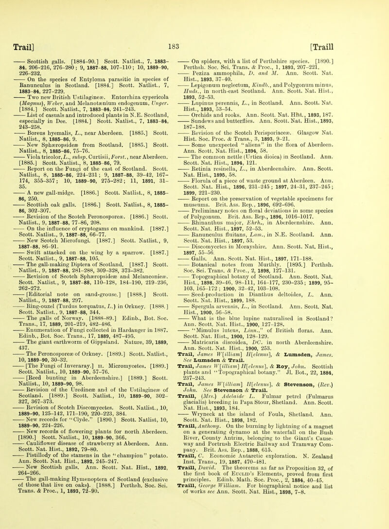 Scottish galls. [1884-90.] Scott. Natlist., 7, 1883- 84, 206-216, 276-280 ; 9, 1887-88, 107-110; 10, 1889-90, 226-232. On the species of Entyloma parasitic in species of Eanunculus in Scotland. [1884.] Scott. Natlist., 7, 1883-84, 227-229. Two new British Ustilaginefe. Entorrhiza cypericola {Magnus), Weber, and Melanotaenium endogenum, Unger. [1884.] Scott. Natlist., 7, 1883-84, 241-243. List of casuals and introduced plants in N.E. Scotland, especially in Dee. [1884.] Scott. Natlist., 7, 1883-84, 243-258. Boreus hyemalis, L., near Aberdeen. [1885.] Scott. Natlist., 8, 1885-86, 9. New Sphasropsideffi from Scotland. [1885.] Scott. Natlist., 8, 1885-86, 75-76. Viola tricolor,!,., subsp. Cmtisii, Forst., near Aberdeen. [1885.] Scott. Natlist., 8, 1885-86, 79. Report on the Fungi of the east of Scotland. Scott. Natlist., 8, 1885-86, 224-231; 9, 1887-88, 39-42, 167- 174, 355-357; 10, 1889-90, 275-282; 11, 1891, 31- 36. A new gall-midge. [1886.] Scott. Natlist., 8, 1885- 86, 250. — Scottish oak galls. [1886.] Scott. Natlist., 8, 1885- 86, 302-307. Eevision of the Scotch Peronosporeoe. [1886.] Scott. Nathst., 9, 1887-88, 77-86, 208. On the influence of cryptogams on mankind. [1887.] Scott. Natlist., 9, 1887-88, 66-77. New Scotch Microfungi. [1887.] Scott. Natlist., 9, 1887-88, 86-91. Swift attacked on the wing by a sparrow. [1887.] Scott. Natlist., 9, 1887-88, 105. 1 The gall-making Diptera of Scotland. [1887.] Scott. ' Natlist., 9, 1887-88, 281-288, 309-328, 373-382. Revision of Scotch Sphasropsideae and Melanconiete. Scott. Nathst., 9, 1887-88, 110-128, 184-190, 219-236, 262-272. [Editorial note on sand-grouse.] [1888.] Scott. Nathst., 9, 1887-88, 297. Eiug-ouzel (Tardus torquatus, L.) in Orkney. [1888.] Scott. Natlist., 9, 1887-88, 344. The galls of Norway. [1888-89.] Edinb., Bot. Soc. Trans., 17, 1889, 201-219, 482-486. Enumeration of Fungi collected in Hardanger in 1887. Edinb., Bot. Soc. Trans., 17, 1889, 487-495. The giant earthworm of Gippsland. Nature, 39, 1889, 437. The Peronosporete of Orkney. [1889.] Scott. Natlist., 10, 1889-90, 30-32. [The Fungi of Inveraray.] ii. Micromycetes. [1889.] Scott. Natlist., 10, 1889-90, 57-76. [Reed bunting in Aberdeenshire.] [1889.] Scott. Natlist., 10, 1889-90, 98. Eevision of the Uredinese and of the Ustilagiuere of Scotland. [1889.] Scott. Natlist., 10, 1889-90, 302- 327, 367-373. Eevision of Scotch Discomycetes. Scott. Natlist., 10, 1889-90, 125-142, 171-190, 220-223, 384. New records for Clyde. [1890.] Scott. Natlist, 10, 1889-90, 224-226. New records of flowering plants for north Aberdeen. [1890.] Scott. Natlist., 10, 1889-90, 366. Cauliflower disease of strawberry at Aberdeen. Ann. Scott. Nat. Hist., 1892, 79-80. Pistillody of the stamens in the champion potato. Ann. Scott. Nat. Hist., 1892, 245-247. New Scottish galls. Ann. Scott. Nat. Hist., 1892, 264-266. . The gall-making Hymenoptera of Scotland (exclusive of those that live on oaks). [1888.] Perthsh. Soc. Sci. Trans. & Proc, 1, 1893, 72-90. On spiders, with a list of Perthshire species. [1890.] Perthsh. Soc. Sci. Trans. & Proc, 1, 1893, 207-221. Peziza ammophila, D. and M. Ann. Scott. Nat. Hist., 1893, 37-40. Lepigonum neglectum, Kindb., and Polygonum minus, Huds., in north-east Scotland. Ann. Scott. Nat. Hist., 1893, 52-53. Lupinus perennis, L., in Scotland. Ann. Scott. Nat. Hist., 1893, 53-54. Orchids and rooks. Ann. Scott. Nat. Hist., 1893, 187. Sundews and butterflies. Ann. Scott. Nat. Hist., 1893, 187-188. Eevision of the Scotch Perisporiaceae. Glasgow Nat. Hist. Soc. Proc. & Trans., 3, 1893, 9-21. ——• Some unexpected aliens in the flora of Aberdeen. Ann. Scott. Nat. Hist., 1894, 58. The common nettle (Urtica dioica) in Scotland. Ann. Scott. Nat. Hist., 1894, 121. Eetinia resinella, L., in Aberdeenshire. Ann. Scott. Nat. Hist., 1895, 58. • Florula of a piece of waste ground at Aberdeen. Ann. Scott. Nat. Hist., 1896, 231-245 ; 1897, 24-31, 237-245; 1899, 221-230. Eeport on the preservation of vegetable specimens for museums. Brit. Ass. Eep., 1896, 692-696. Preliminary notes on floral deviations in some species of Polygonum. Brit. Ass. Rep., 1896, 1016-1017. Ehinanthus major, Ehrh., in Aberdeenshire. Ann. Scott. Nat. Hist., 1897, 52-53. Eanunculus fluitans. Lam., in N.E. Scotland. Ann. Scott. Nat. Hist., 1897, 53. Discomycetes in Morayshire. Ann. Scott. Nat. Hist., 1897, 55-5(3. Galls. Ann. Scott. Nat. Hist., 1897, 171-188. Botanical notes from Murthly. [1895.] Perthsh. Soc. Sci. Trans. & Proc, 2, 1898, 127-131. Topographical botany of Scotland. Ann. Scott. Nat. Hist., 1898, 39-46, 98-111, 164-177, 230-2,35; 1899, 95- 103, 165-172 ; 1900, 32-42, 103-108. Seed-production in Dianthus deltoides, L. Ann. Scott. Nat. Hist., 1899, 188. Spergula arvensis, L., in Scotland. Ann. Scott. Nat. Hist., 1900, 56-58. What is the blue lupine naturalised in Scotland? Ann. Scott. Nat. Hist., 1900, 127-128. Mimulus luteus. Linn., of British floras. Ann. Scott. Nat. Hist., 1900, 128-129. Matricaria discoidea, DC. in north Aberdeenshire. Ann. Scott. Nat, Hist., 1900, 253. Trail, James W[ilUam] Hlelenus}, & I.unisden, James. See Iiumsden & Trail. Trail, James W[iUiam] Hlelenus], & Roy, John. Scottish plants and Topographical botany. Jl. Bot., 22, 1884, 237-243. Trail, James W[illiam] H[elenns], & Stevenson, (Rev.) John. See Stevenson & Trail. Traill, (Mrs.) Adelaide L. Fulmar petrel (Fulmarus glacialis) breeding in Papa Stour, Shetland. Ann. Scott. Nat. Hist., 1893, 184. Wryneck at the island of Foula, Shetland. Ann. Scott. Nat. Hist., 1898, 182. TrsLill, Anthony. On the burning by lightning of a magnet on a generating dynamo at the waterfall on the Bush River, County Antrim, belonging to the Giant's Cause- way and Portrush Electric Eailway and Tramway Com- pany. Brit. Ass. Eep., 1888, 615. Traill, C. Economic Antarctic exploration. N. Zealand Inst. Trans., 19, 1887, 470-481. Traill, David. The theorems as far as Proposition 32, of the first book of Euclid's Elements, proved from first principles. Edinb. Math. Soc. Proc, 2, 1884, 40-45. Traill, George William. For biographical notice and list of works see Ann. Scott. Nat. Hist., 1898, 7-8.