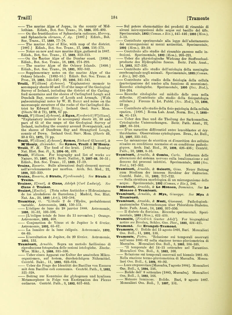 The marine Algee of Joppa, in the county of Mid- lothian. Ediub., Bot. Soc. Trans., 16, 1886, 395-402. On the fructification of Sphacelaria radicans, Harvey, and Sphacelaria olivaeea, J. Ag. [1887.] Edinb., Bot. Soc. Trans., 17, 1889, 77-78. The marine Alga? of Elie, with map of the district. [1887.] Edinb., Bot. Soc. Trans., 17, 1889, 156-173. Notes on new and rare marine Algae, gathered in 1887. Edinb., Bot. Soc. Trans., 17, 1889, 312-313. On the Siarine Algae of the Dunbar coast. [1890.] Edinb., Bot. Sue. Trans., 18, 1891, 274-299. The marine Algee of the Orkney Islands. [1890.] Edinb., Bot. Soc. Trans., 18, 1891, 302-342. Supplementary notes on the marine Algae of the Orkney Islands. [1892-95.] Edinb. Bot. Soc. Trans. & Proc, 19, 1893, 544-546; 20, 1895, 341-345. Traill, W\^illiam] A{cheson^. *Explanatory memoir to accompany sheets 60 and 71 of the maps of the Geological Survey of Ireland, including the district of the Carling- ford mountains and the shores of Carlingford Lough and Dundalk Bay, counties of Louth and Armagh. [With palaeontological notes by W. H. B.^ily and notes on the microscopic structure of the rocks of the Carlingford dis- trict by Edward Hull.] Ireland Geol. Surv. Mem. (Sheets 60 & 71), 1878, 67 pp. Traill, Wl^illiani] A{eheson\, &Egan,-F[)'ederic/i-] WlilUaml. *Explanatory memoir to accompany sheets 49, 50 and part of Gl of the maps of the Geological Survey of Ireland, including the country around Downpatrick, and the shores of Dundrutn Bay and Strangtord Lough, county of Down. Ireland Geol. Surv. Mem. {Sheets 49, 50& 61), 1871, 71 pp. Traill, W[illiain] A[cheson], Symes, Richard G[lascott], & nX'Henry, Alexander. See Symes, Traill & xa'Senry. Traill, W. H. The food of the krait. [1895.] Bombay Nat. Hist. Soc. Jl., 9, 1894-95, 499. Traill, William. For biography aud list of works see Nature, 35, 1887, 419 ; Scott. Natlist., 9,1887-88, 50-51; Edinb., Bot. Soc. Trans., 17, 1889, 17-19. Traina, Rosario. SuUe alterazioni degli elementi nervosi nell'avvelenamento per morfiua. Arch. Sci. Med., 22, 1898, 325-339. Traina, Rosario, & Strada, Flerdinando]. See Strada & Traina. Trainer, Elrnst], & Glaus, Adolph [Carl Ludivig], See Claus & Trainer. Traizet, [Emilio]. [Nota sobre Anticidos e Hidrocantaros de los alrededores de Barcelona.] Madrid, Soc. Hist. Nat. An., 24, 1895 (Act.), 182-184. Tramblay, G. *L'6toile 2 de I'Hydre, probablement variable. Astronomic, 1883, 150-151. L'eclipse de lune du 28 janvier 1888. Astronomic, 1888, 31-32, 103-106. [L'eclipse totale de lune du 15 novembre.] Orange. Astronomic, 1891, 468. Conjonction de Venus et de Jupiter le 6 fevrier. Astronomic, 1892, 65-67. La lumi^re de la lune eclips^e. Astronomic, 1892, 68-69. L'occultation de Jupiter, du 20 fevrier. Astronomic, 1893, 152. Trambusti, Arnaldo. Sopra un metodo facilissimo di riproduzione fotografica delle sezioni istologiche. Ztschr. Wiss. Mikr., 5, 1888, 33.5-336. Ueber einen Apparat zur Kultur der anaeroben Mikro- organismen, auf festem, durchsichtigem Nahrmittel. Centrbl. Bakt., 11, 1892, 623-624. Ueber die Frage der Identitiit des Bacillus von Ebeeth mit dem Bacillus coli communis. Ceutrbl. Path., 3,1892, 321-328. Beitrag zur Kenntniss der glykogenen und hyalinen Metamorphose in Folge von Exstirpation des Plexus coeliacus. Centrbl. Path., 3, 1892, 657-665. Sul potere chemotattico dei prodotti di ricambio di alcuni microrganismi delle acque sul bacillo del tifo. Sperimentale, 1892 (Gomun.eRiv.), 445-446 ; 1893 (Mem.), 5-13. Contributo sperimentale alia legge dell'adattamento dei microrganismi ai mezzi antisettici. Sperimentale, 1892 (Mem.), 29-39. Contributo alio studio del ricambio gassoso nelle in- fezioni. Sperimentale, 1892 (Mem.), 205-221. Ueber die physiologische Wirkung der Stoffwechsel- producte des Hydrophilus fuscus. Beitr. Path. Anat., 14, 1893, 317-336. Contributo alio studio dell'eziologia della meningite eerebrospinale negli animali. Sperimentale, 1895 (Comun. e Riv.), 287-295. Contributo alio studio della fisiologia della eellula (partecipazione del nucleo alia funzione di secrezione). Eicerche citologiche. Sperimeutale, 1895 (Sez. Biol.), 194-204. Eicerche citologiche sul midollo delle ossa nella difterite. (Contributo alio studio della fisiopatologia cellulare.) Firenze E. 1st. Pubbl. (Sez. Bled.), 19, 1896 23 pp. Contributo alio studio della fisio-patologia della eellula epatica. [1896.] Eoma Lab. Anat. Norm. Kic, 5, 1895- 96, 81-119. Ueber den Bau und die Theilung der Sarkomzellen. Cytologische Untersuchungen. Beitr. Path. Anat., 22 1897, 88-104. D'un caractere diffi^rentiel entre leucoblastes et 6ry- throblastes. Observations cytologiques. Brus., Ac Bull 33, 1897, 333-341. Le mecanisme de s(5cretion et d'excr^tion des cellules renales en conditions normales et en conditions patholo- giques. Arch. Ital. Biol., 30, 1898, 426-436; Centrbl. Path., 10, 1899, 8-16. Trambusti, Arnaldo, & Comba, Carlo. Influenza delle alterazioni del sistema nervoso sulla localizzazione e sul deeorso dei processi infettivi. Sperimentale, 1895 (Sez. Biol.), 347-362. Trambusti, Arnaldo, & Galeotti, Gino. Neuer Beitrag zum Studium der inneren Struktur der Bakterien. Centrbl. Bakt., 11, 1892, 717-722. Sulla struttura morfologica di un microrganismo delle acque. Sperimentale, 1892 (Comun. e Riv.), 186. Trambusti, Arnaldo, & Lo Monaco, Domenico. See Z.o Monaco & Trambusti. Trambusti, Arnaldo, & Mya, Giuseppe. See Mya & Trambusti. Trambusti, Arnaldo, & Nesti, Giovanni. Pathologisch- anatomische Untersuchungen iiber Phloridzin-Diabetes. Beitr. Path. Anat., 14, 1893, 337-350. U diabete da florizina. Eicerche sperimentali. Speri- mentale, 1893 (Mem..), 422-439. Tramnitz, [Friedrich Gustav Adolf]. For biographical notice see Breslau, Schles. Ges. Jber., 1885, 424-425. Tramond. See Evangeli-Tramond. Tramonte, G. Bolide del 15 agosto 1891, Bari. Moncalieri Oss. Boll., 11, 1891, 136. Tramonte, Pietro. *Relazione sui temporal! osservati nell'anno 1881-82 nella stazione termo-pluviometrica di Massafra. Moncalieri Oss. Boll., 3, 1883, 104-105. *I1 temporale del 14-15 settembre uel Tarantiuo. Moncalieri Oss. Boll., 3, 1883, 166. Eelazione sui temporali osservati nel biennio 1881-83. Nella stazione termo-pluviometrica di Massafra. Monca- lieri Oss. Boll., 4, 1884, 89-92. Luce crepuscolare [Massafra, 7 agosto 1884]. Moncalieri Oss. Boll., 4, 1884, 146. Bolide deir 8 settembre [1885, Massafra]. Moncalieri Oss. Boll, 5, 1885, 166. Meteore luminose. Bolide. Bari, 9 agosto 1887. Moncalieri Oss. Boll., 7, 1887, 151.