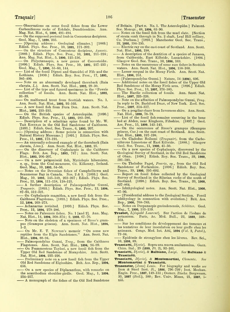 Observations on some fossil fishes from the Lower Carboniferous rocks of Eskdale, Dumfriesshire. Ann. Mag. Nat. Hist., 6, 1890, 491-494. On the supposed pectoral limb in Coccosteus decipiens. Geol. Mag., 7, 1890, 235. [Opening address : Geological climates.] [1889.] Edinb. Phys. Soc. Proc, 10, 1891, 171-202. On the structure of Coccosteus decipiens, Ar/assiz. [1889.] Edinb. Phys. Soc. Proc, 10, 1891, 2li-224; Ann. Mag. Nat. Hist., 5, 1890, 125-136. On Phlycteenaspis, a new genus of Coccosteidee. [1890.] Edinb. Phys. Soc. Proc, 10, 1891, 227-235 ; Geol. Mag., 7, 1890, 5.5-60, 144. • List of the fossil Dipnoi and Ganoidei of Fife and the Lothians. [1890.] Edinb. Boy. Soc. Proc, 17, 1891, 385-400. Note on an abnormally developed thornback (Eaia elavata, L.). Ann. Scott. Nat. Hist., 1892, 29-30. List of the type and figured specimens in the Powrie collection of fossils. Ann. Scott. Nat. Hist., 1892, 31-39. On malformed trout from Scottish waters. No. 1. Ann. Scott. Nat. Hist., 1892, 92-103. A new fossil fish from Dura Den. Ann. Scott. Nat. Hist., 1892, 233-235. On the British species of Asterolepidse. [1890.] Edinb. Phys. Soc. Proc, 11, 1893, 283-286. —— Description of a selachian spine found by Mr. W. Tait KiNNEAE in the Old Bed Sandstone of Caithness. [1891.] Edinb. Geol. Soc. Trans., 6, 1893, 207. [Opening address : Some points in connection with Natural History Museums.] [1891.] Edinb. Phys. Soc Proc, 11, 1893, 173-191. An unusually coloured example of the thornback (Eaia elavata. Linn.). Ann. Scott. Nat. Hist., 1893, 25. On the discovery of Cephalaspis in the Caithness Flags. Brit. Ass. Eep., 1893, 747; Ann. Scott. Nat. Hist., 1893, 206-207. On a new palaeoniscid fish, Myriolepis hibernicus, n. sp., from the Coal-measures, Co. Kilkenny, Ireland. Geol. Mag., 10, 1893, 54-56. Notes on the Devonian fishes of Campbelltown and Scaumenac Bay in Canada. Nos. 2 & 3. [1893.] Geol. Mag., 10, 1893, 14.5-149, 262-267; Edinb. Phys. Soc. Proc, 12, 1894, 111-118, 118-125. A further description of Palteospondylus Gunni, Traquair. [1893.] Edinb. Phys. Soc. Proc, 12, 1894, 87-94, 312-321. On Cephalaspis magniflca, a new fossil fish from the Caithness Flagstones. [1893.] Edinb. Phys. Soc. Proc, 12, 1894, 269-273. Achanarras revisited. [1893.] Edinb. Phys. Soc. Proc, 12, 1894, 279-286. Notes on Palseozoic fishes. No. 1 [and 2]. Ann. Mag. Nat. Hist., 14, 1894, 368-374; 2, 1898, 67-70. Note on the skeleton of a specimen of Eisso's gram- pus (Grampus griseus). Ann. Scott. Nat. Hist., 1894, 1-2. On Mr. E. T. Newton's memoir On some new reptiles from the Elgin Sandstones. Ann. Scott. Nat. Hist., 1894, 88-94. Palffiospondylus Gunni, Traq., from the Caithness Flagstones. Ann. Scott. Nat. Hist., 1894, 94-99. —— On Psammosteus Taylori, a new fossil fish from the Upper Old Bed Sandstone of Morayshire. Ann. Scott. Nat. Hist., 1894, 225-226. Preliminary note on a new fossil fish from the Upper Old Bed Sandstone of Elginshire. Brit. Ass. Eep., 1894, 656. On a new species of Diplacanthus, with remarks on the acanthodian shoulder-girdle. Geol. Mag., 1, 1894, 254-257. A monograph of the fishes of the Old Bed Sandstone of Britain. [Partii. No. 1. The AsterolepidsB.] Palseont. Soc Monogr., 48, 1894, 63-90. Notes on the fossil fish from the marl slate. [Section of strata sunk through in No. 2 shaft. Leaf Hill colliery, Co. Durham.] [1893.] Manchester Geol. Soc. Trans., 22, 1895, 194-195. Electric ray on the east coast of Scotland. Ann. Scott. Nat. Hist., 1895, 198. A description of the dentition of a species of Janassa, from Calderside, East Kilbride, Lanarkshire. [1894.] Glasgow Geol. Soc. Trans., 10, 1896, 169. Notes on the occurrence of some rare fishes in Scottish waters. Ann. Scott. Nat. Hist., 1896, 158-160. Lesser rorqual in the Moray Firth. Ann. Scott. Nat. Hist., 1896, 251. [Palaeospondylus Gunni.] Nature, 54 (1896), 606. Additional notes on the fossil fishes of the Upper Old Bed Sandstone of the Moray Firth area. [1896.] Edinb. Phys. Soc Proc, 13, 1897, 376-385. The Hardie collection of fossils. Ann. Scott. Nat. Hist., 1897, 225-226. Note on the affinities of Paleeospondylus Gunni, Traq. In reply to Dr. Bashford Dean, of New York. Zool. Soc. Proc, 1897, 314-317. On a peculiar oharr from Inverness-shire. Ann. Scott. Nat. Hist., 1898, 78-79. List of the fossil fish-remains occurring in the bone bed at Abden, near Kinghorn, Fifeshire. [1897.] Geol. Ass. Proc, 15, 1899, 143-145. On the occurrence of Bisso's grampus (Grampus griseus, Ctiv.) on the east coast of Scotland. Ann. Scott. Nat. Hist., 1899, 197-198. On Cladodus Neilsoui {Traquair), from the Carbo- niferous Limestone of East Kilbride. [1888.] Glasgow Geol. Soc Trans., 11, 1900, 41-50. ■ On a new species of Cephalaspis, discovered by the Geological Survey of Scotland, in the Old Bed Sandstone of Oban. [1898.] Edinb. Boy. Soc. Trans., 39, 1900, 591-593. On Thelodus Pagei, Poiorie, sp., from the Old Bed Sandstone of Forfarshire. [1898.] Edinb. Boy. Soc. Trans., 39, 1900, 595-602. Beport on fossil fishes collected by the Geological Survey of Scotland in the Silurian rocks of the south of Scotland. [1898.] Edinb. Boy. Soc. Trans., 39, 1900, 827-864. Ichthyological notes. Ann. Scott. Nat. Hist., 1900, 87-90. [Presidential address to the Zoological Section. Fossil ichthyology in connection with evolution.] Brit. Ass. Eep., 1900, 768-783. Notes on Drepanaspis gmiindenensis, Schliiter. Geol. Mag., 7, 1900, 153-159. Trasbot, L[eopold Laurent]. Sur Taction de I'iodure de potassium. Paris, Ac. M6d. Bull., 22, 1889, 348- 353. ■ Sur les conditions du d^veloppement des tumeurs et les tentatives de leur inoculation ou leur greffe chez les animaux. Congr. Med. Int. Atti, 1894 {Vol. 2, Patol.), 72-84. Epidemie de strongylose chez les lievres. Bev. Sci., 10, 1898, 89. Trasciatti, D[ecio]. Sopra una nuova amilammina. Gazz. Chim. Ital., 29 (1899, Pt. 2), 92-101. Trasciatti, D[ecio], & Balbiano, Luigi. See Balbiano & Trasciatti. Trasciatti, Dlecio], & IKtontemartini, Clenicnte. See Montemartini & Trasciatti. Trasenster, [Jean] Louis. For biography and works see Iron & Steel Inst. Jl., 1886, 796-799; Inst. Mechan. Engin. Proc, 1887, 149-151; Oesterr. Ztsehr. Bergwesen, 35, 1887 {Beil.), 100; Rev. Univ. Mines, 21, 1887, i- xiii.