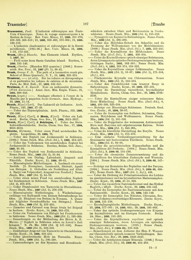 Trasenster, Paul. L'industrie siddrurgique aux Etats- Unis d'Ameiique. Notes de voyage communiquees a la Section de Liege. Kev. Univ. Mines, 17, 1885, 231-270, 458-502, 568-618; 18, 1885, 359-403, 573-604 ; 19, 1886, 122-159. L'industrie eharbonniere et siderurgique de la Eussie meridionale. [1895-96.] Eev. Univ. Mines, 34, 1896, 1-53, 172-231. Trask, (Mrs.) Blanche. San Clemente island. Erythea, 5, 1897, 30. Field notes from Santa Catalina island. Erythea, 7, 1899, 135-146. Trask, Charles. [Hamdon Hill quarries.] [1886.] Somer- setsh. Soc. Proc, 32, 1887 (Pi. 1), 38-41. Trask, George F. D. The path of a locomotive crank-pin. School of Mines Quarterly, N. Y., 13, 1892, 223-224. Trastour, (et alii). Sur les iodures en therapeutique et en particulier les iodures de calcium et de strontium. Paris, Ac. MM. Bull., 27, 1892, 342-345. Tratman, E. E. Russell. Note on unfreezable dynamite. [With discussion.] Amer. Inst. Min. Engin. Trans., 21, 1893, 938-943. Traub, (cajnt.) . Bondages effectues a I'ouest de la Manche par le paquebot Saint-Germain. Ann. Hydrogr., 10, 1888, 11-14. Traub, If [ax] C[a?-Z]. Das Lakmoid als Indicator. Arch. Pharm., 223, 1885, 27-29. Ueber das Thymolphtalein. Arch. Pharm., 223, 1885, 536-540. Traub, il/[ax] C[arl], & Hock, Klarl]. Ueber ein Lak- moid. Berlin, Chem. Ges. Ber., 17, 1884, 2615-2617. Traub, il/[a.i] C[arl], & Scbarges, C. Ueber das Stein- kohlentheerchinolin. Berlin, Chem. Ges. Ber., 17, 1884, 2618-2619. i Traube, Hermann. Ueber einen Fund anstehenden Ne- phrits. Leopoldina, 20, 1884, 76. Ueber den Nephrit von Jordansmiihl in Schlesien. [1884.] Neues Jbuch. Min. (Beil.-Bd.), 3, 1885, 412-427. Ueber das Vorkommen von anstehendem Nephrit bei Jordansmiihl in Schlesien. Breslau, Schles. Ges. Jber., 1885, 91-92. Ueber den Nephrit von Jordansmiihl in Schlesien. Neues Jbuch. Min., 1885 (Bd. 2), 91-94. Analysen von Diallag, Labradorit, Aragonit und Pikrolith. Ztschr. Kryst., 11, 1886, 60-61. Mineralogisohe Mittheilungen. 1. Laubanit ein neuer Zeolith. [2. Eisenglanz, Laumontit, Skolezit, Apatit von Striegau. 3. Orthoklas als Neubildung auf Albit. 4. Baryt von Volpersdorf, Aragonit von Neudorf.] Neues Jbuch. Min., 1887 (Bd. 2), G4-70. Ueber einen neuen Fund von anstehendem Nephrit bei Eeichenstein in Schlesien. Neues Jbuch. Min., 1887 (Bd. 2), 275-278. Ueber Plumbocalcit von Tarnowitz in Oberschlesien. Neues Jbuch. Min., 1887 (Bd. 2), 278-279. Mineralogisohe Mittheilungen. 1. Wiederholungs- zwillinge von Kalkspath vom kleinen Schwabenberge bei Ofen. [2. Bleiglanz von Bottino in Toscana. 3. Quarz mit fraglicher Geradendflache von Striegau.] Neues Jbuch. Min., 1888 (Bd. 2), 252-255. Zinnober und Calomel vom Berge Avala bei Belgrad in Serbien. Ztschr. Kryst., 14, 1888, 563-572. Ueber ein Vorkommen von Eklogit bei Frankenstein in Schlesien. Neues Jbuch. Min., 1889 {Bd. 1), 195-200. Bemerkungen zu der Mittheilung des Herrn A. B. Meyee: [Nephrit in Schlesien schon zu Linne's Zeit bekannt. N. Jb. Mn. 1889 (Bd. 2) 147-148]. Neues Jbuch. Min., 1889 (Bd. 2), 192-193. Zinkhaltiger Aragonit von Tarnowitz in Oberschlesien. Ztschr. Kryst., 15, 1889, 410-412. Ueber pleochroitische Hofe im Turmalin. Neues Jbuch. Min., 1890 (Bd. 1), 186-188. Untersuchungen an den Syeniten und Hornblende- schiefern zwischen Glatz und Eeichenstein in Nieder- schlesien. Neues Jbuch. Min., 1890 (Bd. 1), 195-233. Pyrargyrit von Kajanel in Siebenbiirgen. Neues Jbuch. Min., 1890 (Bd. 1), 286-289. Ueber den Molybdan-Gehalt des Scheelits und die Trennung der Wolframsiiure von der Molybdiinsaure. [1890.] Neues Jbuch. Min. (Beil.-Bd.), 7, 1891, 232-245. Ueber die Krystallform des Milchzuckers. Neues Jbuch. Min. (Beil.-Bd.), 7, 1891, 430-434. Ueber die Krystallformen optisch einaxiger Substanzen, deren Losungenein optischesDrehungsvermogen besitzen. Gottingen Nachr., 1892, 362-365; Neues Jbuch. Min. (Beil.-Bd.), 8, 1893, 269-274, 510-522. Ueber die Krystallform einiger Lithiumsalze. Neues Jbuch. Min., 1892 (Bd. 2), 58-67; 1894 (Bd. 1), 171-184, (Ref.), 424. Flachenreiche Krystalle von Chlornatrium. Neues Jbuch. Min., 1892 (Bd. 2), 163-164. Ueber den Pseudobrookit vom Aranyer Berge in Siebenbiirgen. Ztschr. Kryst., 20, 1892, 327-331. Ueber die Darstellung wasserfreier, krystallisirter Metallsilicate. Berlin, Chem. Ges. Ber., 26, 1893, 2735- 2736. Ueber die Krystallform einiger weinsaurer Salze. Erste Mittheilung. Neues Jbuch. Min. (Beil.-Bd.), 8, 1893, 499-509, 523-534. Beitrage zur Mineralogie Schlesiens. Deutsch. Geol. Ges. Ztschr., 46, 1894, 50-67. Ueber die Isomorphie von Sulfaten, Selenaten, Chro- maten, Molybdaten und Wolframaten. Neues Jbuch. Min., 1894 (Bd. 1), 185-195. Ueber die Doppelsalze des weinsauren Antimonoxyd- Bleis und -Baryums mit salpetersaurem Kalium. Neues Jbuch. Min., 1894 (Bd. 1), 245-261. Ueber die kiinstliche Darstellung des Berylls. Neues Jbuch. Min., 1894 (Bd. 1), 275-276. Eine einfache Verdunklungsvorrichtung fiir das Goniometer mit horizontalem Theilkreis. Neues Jbuch. Min., 1894 (Bd. 2), 92-94. Ueber die pyroelektrischen Eigenschaften und die Krystallform des Prehnits. [1894.] Neues Jbuch. Min, (Beil.-Bd.), 9, 1894r-95, 134-146. Ueber die chemische Zusammensetzung und die Krystallform des kiinstlichen Zinkoxyds und Wurtzits. [1894.] Neues Jbuch. Min. (Beil.-Bd.), 9, 1894-95, 147- 153. Beitrage zur Kenntniss des Nephelins und des Davyns. [1894.] Neues Jbuch. Min. (Beil.-Bd.), 9, 1894^95, 466- 479; Neues Jbuch. Min., 1897 (Bd. 1, Ref.), 428. Ueber die Drehung der Polarisationsebene des Liehtes im geschmolzenen und im krystallisirten Maticocamphor. Ztschr. Kryst., 22, 1894, 47-51, 629. Ueber das wasserfreie Natriumchromat und das Hydrat Na2Cr04-f 4H2O. Ztschr. Kryst., 22, 1894, 138-142. Ueber die Isomorphie des Natriumcarbonats mit dem Natriumsulfit. Ztschr. Kryst., 22, 1894, 143-149. Ueber die Isomorphie von Nitraten, Chloraten, Bro- maten (Jodaten) zvveivverthigerElemente. Ztschr. Kryst., 23, 1894, 131-138. Krystallographische Mittheilungen. Ztschr. Kryst., 23, 1894, 577-583 ; 24, 1895, 664 ; 29, 1898, 595-603. Ueber das optische Drehungsvermogen von Korpern im krystallisirten und im fliissigen Zustaude. Berlin Ak. Sber., 1895, 195-205. Ueber die Krystallformen regularer und optisch einaxiger Substanzen, deren Losungeu ein optisches Drehungsvermogen besitzen. [1895.] Neues Jbuch. Min. (Beil.-Bd.), 9 (1894-95), 625-630. Bemerkungen zu dem Aufsatze des Hrn. P. Walden zur Charakteristik optisch-isomerer Verbindungen. Ber- lin, Chem. Ges. Ber., 29, 1896, 2446-2447. Ueber die Aetzfiguren einiger Minerale. [1896.] Neues Jbuch. Min. (Beil.-Bd.), 10, 1895-96, 454-469. 24—2