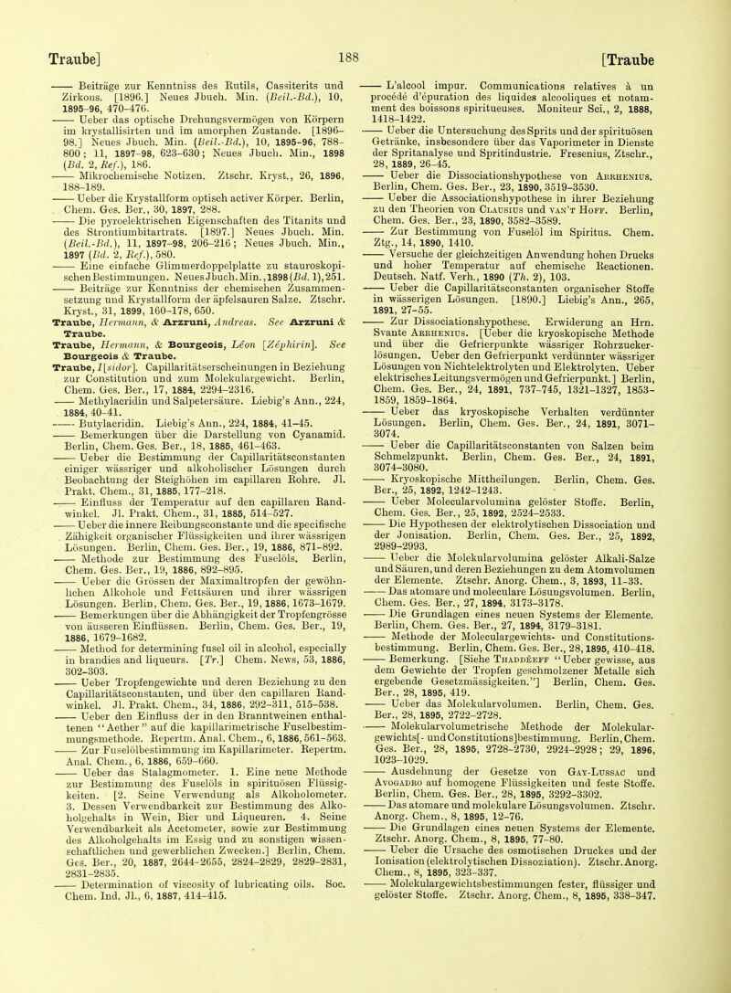 Beitrage zur Kenntniss des Eiitils, Cassiterits und Zirkons. [1896.] Neues Jbuch. Min. (Beil.-Bd.), 10, 1895-96, 470-476. Ueber das optische Drehungsvermogen von Kbrpern im krystallisirten und im amorphen Zustande. [1896- 98.] Neues Jbuch. Min. {Beil.-Bd.), 10, 1895-96, 788- 800; 11, 1897-98, 623-630; Neues Jbuch. Min., 1898 (Bd. 2, Eef.), 186. Mikrochemische Notizen. Ztschr. Kryst., 26, 1896, 188-189. Ueber die Krystallform optisch activer Korper. Berlin, Chem. Ges. Ber., 30, 1897, 288. Die pyroelektrischen Eigeuschaften des Titanits und des Strontiumbitartrats. [1897.] Neues Jbuch. Min. (Beil.-Bd.), 11, 1897-98, 206-216; Neues Jbuch. Min., 1897 (Bd. 2, Ec/.),580. Eine einfache Glimmerdoppelplatte zu stauroskopi- schenBestimmungen. Neues Jbuch. Min. ,1898 (Bd. 1),251. Beitrage zur Kenntniss der chemischen Zusammen- setzung und Krystallform der apfelsauren Salze. Ztschr. Kryst., 31, 1899, 160-178,650. Traube, Hermann, & Arzruni, Andreas. See Arzruni & Traube. Traube, Hermann, & Bourgeois, Leon \_Zephiri7i\. See Bourgeois & Traube. Traube, I\sidor\ Capillaritatserscheinungen in Beziehung zur Constitution und zum Molekulargewicht. Berlin, Chem. Ges. Ber., 17, 1884, 2294-2316. Methylaeridin und Salpetersaure. Liebig's Ann., 224, 1884, 40-41. Butylacridin. Liebig's Ann., 224, 1884, 41-45. Bemerkungen tiber die Darstellung von Cyanamid. Berlin, Chem. Ges. Ber., 18, 1885, 461-463. Ueber die Bestimmung der Capillaritatsconstanten einiger wassriger und alkoholischer Losungen durch Beobachtung der Steighohen im capillaren Kohre. Jl. Prakt. Chem., 31, 1885, 177-218. Einfluss der Temperatur auf den capillaren Eand- winkel. Jl. Prakt. Chem., 31, 1885, 514-527. Ueber die innere Reibungsconstante und die specifische Zahigkeit organischer Fliissigkeiteu und ihrer wiissrigen Losungen. Berlin, Chem. Ges. Ber., 19, 1886, 871-892. Methode zur Bestimmung des Fuselols. Berlin, Chem. Ges. Ber., 19, 1886, 892-895. Ueber die Grossen der Maximaltropfen der gewohn- lichen Alkohole und Fettsauren und ihrer wassrigen Losungen. Berlin, Chem. Ges. Ber., 19,1886,1673-1679. Bemerkungen iiber die Abhangigkeit der Tropfengrosse von ausseren Einfliissen. Berlin, Chem. Ges. Ber., 19, 1886, 1679-1682. Method for determining fusel oil in alcohol, especially in brandies and liqueurs. [2V.] Chem. News, 53, 1886, 302-303. Ueber Tropfengewichte und deren Beziehung zu den Capillaritatsconstanten, und iiber den capillaren Rand- winkel. Jl. Prakt. Chem., 34, 1886, 292-311, 515-538. Ueber den Einfluss der in den Branntweinen enthal- tenen Aether auf die kapillarimetrische Fuselbestim- mungsmethode. Eepertm. Anal. Chem., 6,1886,561-563. Zur Fuselolbestimmung im Kapillarimeter. Eepertm. Anal. Chem., 6, 1886, 659-660. Ueber das Stalagmometer. 1. Eine neue Methode zur Bestimmung des Fuselols in spirituosen Fliissig- keiten. [2. Seine Verwendung als Alkoholometer. 3. Dessen Verwendbarkeit zur Bestimmung des Alko- bolgehalts in Wein, Bier und Liqueuren. 4. Seine Verwendbarkeit als Acetometer, sowie zur Bestimmung des Alkoholgehalts im Essig und zu sonstigen wissen- schaftlichen und gewerblichen Zwecken.] Berlin, Chem. Ges. Ber., 20, 1887, 2644-2655, 2824-2829, 2829-2831, 2831-2835. Determination of viscosity of lubricating oils. Soc. Chem. Ind. JL, 6, 1887, 414-415. L'alcool impur. Communications relatives a un proo6d6 d'epuration des liquides alcooliques et notam- ment des boissons spiritueuses. Moniteur Sci., 2, 1888, 1418-1422. Ueber die Untersuchung des Sprits und der spirituosen Getranke, insbesondere iiber das Vaporimeter in Dienste der Spritanalyse und Spritindustrie. Fresenius, Ztschr., 28, 1889, 26-45. Ueber die Dissociationshypothese von Arbhenius. Berlin, Chem. Ges. Ber., 23, 1890, 3519-3530. Ueber die Associationshypothese in ihrer Beziehung zu den Theorien von Cladsius und van'x Hoff. Berlin, Chem. Ges. Ber., 23, 1890, 3582-3589. Zur Bestimmung von Fuselol im Spiritus. Chem. Ztg., 14, 1890, 1410. Versuche der gleichzeitigen Anwendung hohen Drueks und hoher Temperatur auf chemisehe Reactionen. Deutsch. Natf. Verh., 1890 (Th. 2), 103. Ueber die Capillaritatsconstanten organischer Stoffe in wasserigen Losungen. [1890.] Liebig's Ann., 265, 1891, 27-55. Zur Dissociationshypothese. Erwiderung an Hrn. Svante Aeehenius. [Ueber die kryoskopische Methode und iiber die Gefrierpunkte wassriger Rohrzucker- losungen. Ueber den Gefrierpunkt verdiinnter wassriger Losungen von Nichtelektrolyten und Elektrolyten. Ueber elektrisches Leitungsvermiigen und Gefrierpunkt.] Berlin, Chem. Ges. Ber., 24, 1891, 737-745, 1321-1327, 1853- 1859, 1859-1864. Ueber das kryoskopische Verhalten verdiinnter Losungen. Berlin, Chem. Ges. Ber., 24, 1891, 3071- 3074. Ueber die Capillaritatsconstanten von Salzen beim Schmelzpunkt. Berlin, Chem. Ges. Ber., 24, 1891, 3074-3080. Kryoskopische Mittheilungen. Berlin, Chem. Ges. Ber., 25, 1892, 1242-1243. Ueber Molecularvolumina geloster Stoffe. Berlin, Chem. Ges. Ber., 25, 1892, 2524-2533. Die Hypothesen der elektrolytischen Dissociation und der Jonisation. Berlin, Chem. Ges. Ber., 25, 1892, 2989-2993. Ueber die Molekularvolumina geloster Alkali-Salze undSauren,und deren Beziehungen zu dem Atomvolumen der Elemente. Ztschr. Anorg. Chem., 3, 1893, 11-33. Das atomare und moleculare Losungsvolumen. Berlin, Chem. Ges. Ber., 27, 1894, 3173-3178. Die Grundlagen eines ueuen Systems der Elemente. Berlin, Chem. Ges. Ber., 27, 1894, 3179-3181. Methode der Moleculargewichts- und Constitutions- bestimmung. Berlin, Chem. Ges. Ber., 28,1895, 410-418. Bemerkung. [Siehe Thaddeeff Ueber gewisse, aus dem Gewichte der Tropfen geschmolzener Metalle sich ergebende Gesetzmiissigkeiten.] Berlin, Chem. Ges. Ber., 28, 1895, 419. Ueber das Molekularvolumen. Berlin, Chem. Ges. Ber., 28, 1895, 2722-2728. Molekularvolumetrische Methode der Molekular- gewichts[- undConstitutions]bestimmung. Berlin, Chem. Ges. Ber., 28, 1895, 2728-2730, 2924-2928; 29, 1896, 1023-1029. Ausdehnung der Gesetze von Gay-Lussac und AvoGADRo auf homogene Fliissigkeiten und feste Stoffe. Berlin, Chem. Ges. Ber., 28, 1895, 3292-3302. Das atomare und molekulare Losungsvolumen. Ztschr. Anorg. Chem., 8, 1895, 12-76. Die Grundlagen eines neuen Systems der Elemente. Ztschr. Anorg. Chem., 8, 1895, 77-80. Ueber die Ursache des osmotischen Druckes und der lonisation (elektrolytischen Dissoziation). Ztschr. Anorg. Chem., 8, 1895, 323-337. Molekulargewichtsbestimmungen fester, fliissiger und geloster Stoffe. Ztschr. Anorg. Chem., 8, 1895, 338-347.