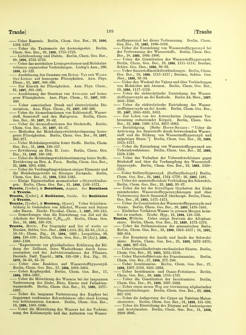 Ueber Eaeemie. Berlin, Chem. Ges. Ber., 29, 1896, 1394-1397. Ueber die Tautomerie der Acetessigester. Berlin, Chem. Ges. Ber., 29, 1896, 1715-1723. Lichtbrechung und Dichte. Berlin, Chem. Ges. Ber., 29, 1896, 2732-2742. Ueber das molekulare Losungsvolumen und Molekular- volumen organischer Verbindungen. Liebig's Ann., 290, 1896, 43-122. Ausdehnung des Gesetzes von Boyle- Van der Waals- Gay-Lussac auf homogene Fliissigkeiten. Ann. Phys. Chem., 61, 1897, 380-390. Zur Kinetik der Fliissigkeiten. Ann. Phys. Chem., 61, 1897, 391-395. Ausdehnung des Gesetzes von Avogadeo auf homo- gene Fliissigkeiten. Ann. Phys. Chem., 61, 1897, 396- 400. Ueber osmotischen Druck und electrolytische Dis- sociation. Ann. Phys. Chem., 62, 1897, 490-506. Ueber die Atomrefractionen von Kohlenstoff, Wasser- stoff, Sauerstoff und den Halogenen. Berlin, Chem. Ges. Ber., 30, 1897, 39-42. Ueber die Atomrefractionen des Stickstoffs. Berlin, Chem. Ges. Ber., 30, 1897, 43-47. Methoden der Molekulargewichtsbestimmung homo- gener Fliissigkeiten. Berlin, Chem. Ges. Ber., 30, 1897, 265-277. Ueber Molekulargewiehte fester Stofie. Berlin, Chem. Ges. Ber., 31, 1898, 130-137. Erwiderung an Hrn. H. Jahn. Berlin, Chem. Ges. Ber., 31, 1898, 160-162. Ueber die Molekulargewichtsbestimmung fester Stoffe. Erwiderung an Hrn. A. Fock. Berlin, Chem. Ges. Ber., 31, 1898, 1081-1083. Ueber die Verdampfungswarmen einiger Elemente und ihr Molekulargewicht im flussigen Zustande. Berlin, Chem. Ges. Ber., 31, 1898, 1562-1565. Einige Eigenschaften aromatischer o-Oxyverbindun- gen. Berlin, Chem. Ges. Ber., 31, 1898, 1506-1571. Traube, I[sidor], & Berntbsen, Auguat. See Bernthsen & Traube. Traube, /[sidor], & Bodlander, Guido. See Bodlander & Traube. Traube, I[sidor], & Neuberg, 0[scar]. Ueber Schichten- bildung in Gemischen von Alkohol, Wasser und Salzen Oder Basen. Ztschr. Physikal. Chem., 1, 1887, 509-515. Bemerkungen iiber die Einwirkung von Jod auf die Alkohole der Fettreihe C„H2„4.20. Berlin, Chem. Ges. Ber., 24, 1891, 520-521. Traube, Moritz. For biography and list of works see Breslau, Schles. Ges. Jber.,1894 {Abth.2b), 63-64, {Nek.), 16-19; Chem. Ztg., 18, 1894, 1005 ; Leopoldina, 30, 1894, 158-159 ; Berlin, Chem. Ges. Ber., 28 {Ref.), 1896, 1085-1108. *Experimente zur physikalischen Erklarung der Bil- dung der Zellhaut, ilires Wachsthums durch Intus- susception und des Aufwartswachsens der Pflanzeu. Deutsch. Natf. Tagebl., 1874, 191-199 ; Bot. Ztg., 33, 1875, 56-63, 65-70. Ueber eine Keaktion auf Wasserstoffhyperoxyd. Berlin, Chem. Ges. Ber., 17, 1884, 1062-1064. Ueber Kupferjodid. Berlin, Chem. Ges. Ber., 17, 1884, 1064-1067. Ueber die Mitwirkung des Wassers bei der langsamen Verbrennuug des Zinks, Bleis, Eisens und Palladium- wasserstoffs. Berlin, Chem. Ges. Ber., 18, 1885, 1877- 1887. Ueber die langsame Verbrennung des Kupfers bei Gegenwart verdiinnter Schwefelsaure oder einer Losung von kohlensaurem Ammon. Berlin, Chem. Ges. Ber., 18, 1885, 1887-1890. Ueber die Mitwirkung d.^s Wassers bei der Verbren- nung des Kohlenoxyds und das Auftreten von Wasser- stoffhyperoxyd bei dieser Verbrennung. Berlin, Chem. Ges. Ber., 18, 1885, 1890-1893. Ueber die Entstehung von Wasserstoffhyperoxyd bei der Verbrennung des Wasserstoffs. Berlin, Chem. Ges. Ber., 18, 1885, 1894-1900. Ueber die Constitution des Wasserstoffhyperoxyds. Berlin, Chem. Ges. Ber., 19, 1886, 1111-1114; Breslau, Schles. Ges. Jber., 1886, 89-92. Ueber Sauerstoffmolekiilverbindungen. Berlin, Chem. Ges. Ber., 19, 1886, 1115-1117 ; Breslau, Schles. Ges. Jber., 1886, 92-94. ——■ Ueber den Wechsel der Valenz und iiber Verbindungen von Molekiilen mit Atomen. Berlin, Chem. Ges. Ber., 19, 1886, 1117-1119. Ueber die elektrolytische Entstehung des Wasser- stoffhyperoxyds an der Kathode. Berlin Ak. Sber., 1887, 1041-1050. Ueber die elektrolytische Entstehung des Wasser- stoffhyperoxyds an der Anode. Berlin, Chem. Ges. Ber., 20, 1887, 3345-3351, 3352. Zur Lehre von der Autoxydation (langsamen Ver- brennung reducirender Korper). Berlin, Chem. Ges. Ber., 22, 1889, 1496-1514, 3057-3062. Berichtigung. [Siehe Hoppe-Seyler :  Ueber die Activirung des Sauerstoffs durch freiwerdenden Wasser- stoff und die Bildung von Wasserstoffhyperoxyd und salpetriger Saure.] Berlin, Chem. Ges. Ber., 22, 1889, 1515-1517. Ueber die Entstehung von Wasserstoffhyperoxyd aus Ueberschwefelsaure. Berlin, Chem. Ges. Ber., 22, 1889, 1518-1528. Ueber das Verhalten der Ueberschwefelsaure gegen Stickstoff und tiber die Verdampfung des Wasserstoff- hyperoxyds. Berlin, Chem. Ges. Ber., 22, 1889, 1528- 1531. Ueber Sulfurvlhyperoxyd. (Sulfurylholoxyd.) Berlin, Chem. Ges. Ber., 24, 1891, 1764-1770; 26, 1893, 1481. Ueber die sauerstoffreichste Verbindung des Schwefels. Berlin, Chem. Ges. Ber., 25, 1892, 95-97. Ueber die bei der freiwilligen Oxydation des Zinks entstehenden Wasserstoffhyperoxydmengen und iiber Verbrennung durch Sauerstoff iiberhaupt. Berlin, Chem. Ges. Ber., 26, 1893, 1471-1475. Ueber die Constitution des Wasserstoffhyperoxyds und Ozons. Berlin, Chem. Ges. Ber., 26, 1893, 1476-1481. Einfaches Verfahren Wasser in grossen Mengen keim- frei zu machen. Ztschr. Hyg., 16, 1894, 149-150. Traube, Wilhelm. Ueber einige Derivate der AUophan- siiure. Berlin, Chem. Ges. Ber., 22, 1889, 1572-1579. Ueber die Sulfaminsauren der aromatischen Keihe. Berhn, Chem. Ges. Ber., 23, 1890, 1653-1657; 24, 1891, 360-364. Zur Kenntniss des Amids und Imids der Schwefel- saure. Berlin, Chem. Ges. Ber., 25, 1892, 2472-2475; 26, 1893, 607-613. . Ueber Guanidinderivate zweibasischer Sauren. Berlin, Chem. Ges. Ber., 26, 1893, 2551-2558. Ueber Harnstoffderivate des Diacetonamins. Berlin, Chem. Ges. Ber., 27, 1894, 277-280. Ueber Isonitramine. Berlin, Chem. Ges. Ber., 27, 1894, 1507-1510, 3291-3293. Ueber Isonitramin- und Oxazo-Fettsaureu. Berlin, Chem. Ges. Ber., 28, 1895, 1785-1797. Ueber die Constitution der Isonitramine. Berlin, Chem. Ges. Ber., 28, 1895, 2297-2302. Ueber einen neuen Weg zur Gewinnung aliphatischer Diazoverbitidungen. Berlin, Chem. Ges. Ber., 29, 1896, 667-670. Ueber die Anlagerung des Cyans an Natrium-Malon- saureester. Berlin, Chem. Ges. Ber., 31, 1898, 191-193. Ueber die Einwirkung des Dicyans auf Acetessigester und Acetylaceton. Berlin, Chem. Ges. Ber., 31, 1898, 2938-2946.