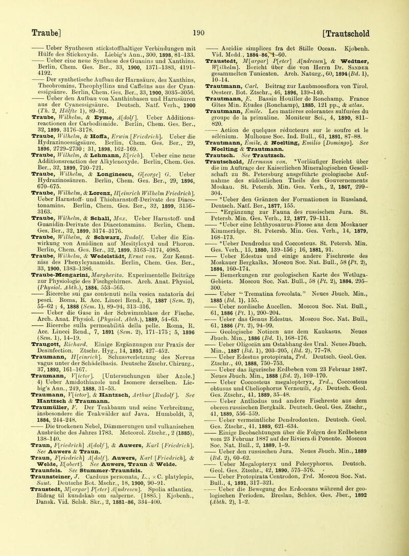 Ueber Synthesen stiekstoffhaltiger Verbindungen mit Hiilfe des Stickoxyds. Liebig's Anu., 300, 1898, 81-133. • Ueber cine neue Synthese des Guanine und Xanthins. Berlin, Cham. Ges. Ber., 33, 1900, 1371-1383, 4191- 4192. Der synthetische Aufbau der Harnsaure, des Xanthins, Theobromins, Theophyllins und Caffeins aus der Cyan- essigsaure. Berlin, Chem. Ges. Ber., 33,1900, 3035-3056. Ueber den Aufbau von Xanthinbasen und Harnsauren aus der Cyanessigsiiure. Deutsch. Natf. Verb., 1900 {Th. 2, Hdlfte 1), 89-91. Traube, Wilhelm, & Byrne, A{dolf]. Ueber Additions- reactionen der Carbodiimide. Berlin, Chem. Ges. Ber., 32, 1899, 3176-3178. Traube, Wilhelm, & Hoffa, Erwin [Friedrich]. Ueber die Hydrazinoessigsaure. Berlin, Chem. Ges. Ber., 29, 1896, 2729-2730; 31, 1898, 162-169. Traube, Wilhelm, & Iiebmann, E[rich]. Ueber eine neue Additionsreaction der Alkyleuoxyde. Berlin, Chem. Ges. Ber., 32, 1899, 720-721. Traube, Wilhelm, & I.onginescu, G[eorge'] G. Ueber Hydrazinosauren. Berlin, Chem. Ges. Ber., 29, 1896, 670-675. Traube, Wilhelm, &Lorenz, H[einrich Wilhelm Friedrich]. Ueber Harnstoff- und Thioharnstoff-Derivate des Diace- tonamins. Berlin, Chem. Ges. Ber., 32, 1899, 3156- 3163. Traube, Wilhelm, & Scball, Max. Ueber Harnstoff- und Guanidin-Derivate des Diacetonamins. Berlin, Chem. Ges. Ber., 32, 1899, 3174-3176. Traube, Wilhelm, & Schwarz, Rudolf. Ueber die Ein- wirkung von Amidinen auf Mesityloxyd uud Phoron. Berlin, Chem. Ges. Ber., 32, 1899, 3163-3174, 4085. Traube, Wilhelm, & Wedelstadt, Ernst von. Zur Kennt- niss des Phenylcyanamids. Berlin, Chem. Ges. Ber., 33, 1900, 1383-1386. Traube-Mengarini, J/aJ'(j(/te}-(<(i. Experimentelle Beitrage zur Physiologie des Fischgehirnes. Arch. Anat. Physiol. (Physiol. Abth.), 1884, 553-565. Eieerche sui gas contenuti nella vesica natatoria dei pesci. Eoma, R. Aec. Lincei Kend., 3. 1887 (Sem. 2), 65-62 ; 4, 1888 (Sem. 1), 89-94, 313-316.' Ueber die Gase in der Schwimmblase der Fische. Arch. Anat. Physiol. (Physiol. Abth.), 1889, 54-63. Eieerche sulla permeabilita della pelle. Eoma, E. Acc. Lincei Eend., 7, 1891 (Sevi. 2), 171-175; 5, 1896 (Sem. 1), 14-19. Traugott, Richard. Einige Erganzungen zur Praxis der Desmfection. Ztschr. Hyg., 14, 1893, 427-452. Traumann, H[einricli]. Sehussverletzung des Nervus vagus unter der Schadelbasis. Deutsche Ztschr. Chirurg., 37,1893, 161-167. Traumann, V[ictor]. [Untersuchungen iiber Azole.] 4) Ueber Amidothiazole und Isomere derselben. Lie- big's Ann., 249, 1888, 31-53. Traumann, Vlictor], & Hantzsch, Arthur IRudolf]. See Hantzscb & Traumann. Traumiiller, F. Der Teakbaum und seine Verbreituug, insbesondere die Teakwiilder auf Java. Humboldt, 3, 1884, 244-248. Die trockenen Nebel, Diimmerungen und vulkanischen Ausbriiche des Jahres 1783. Meteorol. Ztschr., 2 (1885), 138-140. Traun, F[riedrich] A[dolf], & Auwers, Karl [Friedrich]. See Auwers & Traun. Traun, F[riedric]L\ A[dolf], Auwers, Karl [Friedrich], & Welde, Il[obert]. See Auwers, Traun & Welde. Traunfels. See Stummer-Traunfels. Traunsteiner, J. Carduus personata, L., x C. platylepis, Sunt. Deutsche Bot. Mschr., 18, 1900, 90-91. Traustedt, M[argar] P[etcr] A[iidrescu]. Spolia atlantica. Bidrag til kundskab om salperne. [1885.] Kjubenh., Dansk. Vid. Selsk. Skr., 2, 1881-86, 334-400. Ascidiie simplices fra det Stille Ocean. Kjabenh. Vid. Medd., 1884-86,-1-60. Traustedt, M[argar] P[eter] A[ndreseti], & Wedtner, W[ilhelm]. Bericht iiber die von Herrn Dr. Sander gesammelten Tunicaten. Arch. Naturg., 60,1894(Bd. 1), 10-14. Trautmann, Carl. Beitrag zur Laubmoosfiora von Tirol. Oesterr. Bot. Ztschr., 46, 1896, 139-140. Trautmann, E. Bassin Houiller de Eonchamp. France Gites Min. Etudes (Eonchamp), 1885, 121 pp., & atlas. Trautmann, Emile. Les matieres colorantes sulfurics du groupe de la primuline. Moniteur Sci., 4, 1890, 811- 820. Action de quelques reducteurs sur le soufre et le selenium. Mulhouse Soc. Ind. Bull., 61, 1891, 87-88. Trautmann, Emile, & Noelting, Emilio [Bomingo], See Noelting & Trautmann. Trautsch. See Trautzscb. Trautscbold, Hermann von. *Vorlaufiger Bericht iiber die im Auftrage der Kaiserliehen Mineralogischen Gesell- schaft zu St. Petersburg ausgefiihrte geologische Auf- nahme des siidostlichen Theils des Gouvernements Moskau. St. Petersb. Min. Ges. Verb., 2, 1867, 299- 304. * Ueber den Granzen der Pormationen in Eussland. Deutsch. Natf. Ber., 1877, 155. *Erganzung zur Fauna des russischeu Jura. St. Petersb. Min. Ges. Verb., 12, 1877, 79-111. *Ueber eine Ichthyosaurus-Flosae aus dem Moskauer Kimmeridge. St. Petersb. Min. Ges. Verb., 14, 1879, 168-173. *Ueber Dendrodus und Coccosteus. St. Petersb. Min. Ges. Verb., 15, 1880, 139-156 ; 16, 1881, 91. Ueber Edestus und einige andere Fischreste des Moskauer Bergkalks. Moscou Soc. Nat. Bull., 58 {Pt. 2), 1884, 160-174. Bemerkungen zur geologischen Karte des Wetluga- Gebiets. Moscou Soc. Nat. Bull., 58 (Pi. 2), 1884, 295- 300. Ueber  Trematina foveolata. Neues Jbuch. Min., 1885 (Bd. 1), 155. Ueber nordische Aucellen. Moscou Soc. Nat. Bull., 61, 1886 (Pt. 1), 200-204. Ueber das Genus Edestus. Moscou Soc. Nat. Bull., 61, 1886 (Pt. 2), 94-99. Geologische Notizen aus dem Kaukasus. Neues Jbuch. Min., 1886 (Bd. 1), 168-176. Ueber Oligocan am Ostabhangdes Ural. Neues Jbuch. Min., 1887 (Bd. 1), 203-205, (Bd. 2), 77-78. Ueber Edestus protopirata, Trd. Deutsch. Geol. Ges. Ztschr., 40, 1888, 750-753. Ueber das ligurische Erdbeben vom 23 Februar 1887. Neues Jbuch. Min., 1888 (Bd. 2), 169-170. Ueber Coccosteus megalopteryx, Trd., Coccosteus obtusus und Cheliophorus Verneuili, Ag. Deutsch. Geol. Ges. Ztschr., 41, 1889, 35-48. Ueber Antliodus und andere Fischreste aus dem oberen russiscben Bergkalk. Deutsch. Geol. Ges. Ztschr., 41, 1889, 556-559. Ueber vermeintliche Dendrodouten. Deutsch. Geol. Ges. Ztschr., 41, 1889, 621-634. Einige Beobachtungen iiber die Folgen des Erdbebens vom 23 Februar 1887 auf der Eiviera di Ponente. Moscou Soc. Nat. Bull., 2, 1889, 1-9. Ueber den russiscben Jura. Neues Jbucb. Min., 1889 (Bd. 2), 60-62. Ueber Megalopteryx und Pelecyphorus. Deutsch. Geol. Ges. Ztschr., 42, 1890, 575-576. • Ueber Protopirata Centrodon, Trd. Moscou Soc. Nat. Bull., 4, 1891, 317-321. Ueber die Bewegung des Erdoceans wahrend der geo- logischen Perioden. Breslau, Schles. Ges. Jber., 1892 (Abth. 2), 1-2.