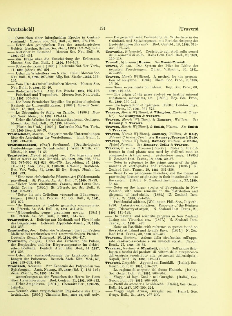 [Anzeichen einer interglacialen Epoche in Central- russland.] Moscou Soc. Nat. Bull., 5, 1892, 178-179. Ueber den geologisclien Bau des transkaspischen Gebiets. Breslau, Schles. Ges. Jber., 1893 (/l&f/i.2a),3-11. Gletscher in Kussland. Moscou Soc. Nat. Bull., 6, 1893, 425-431. Zur Frage iiber die Entwickelung des Erdoceans. Moscou Soc. Nat. Bull., 7, 1894, 154-162. [Ueber die Krym.] [1895.] Karlsruhe Nat. Ver. Verb., 11, 1896 {Sher.), 289-291. Ueber die Winterflora von Nizza. [1895.] Moscou Soc. Nat. Bull., 9,1896,497-500; AUg.Bot. Ztschr., 1895, 193- 195. Vom Ufer des mittellandischen Meeres. Moscou Soc. Nat. Bull., 9, 1896, 32-40. Biologische Notiz. Allg. Bot. Ztschr., 1897, 126-127. Polarland und Tropenflora. Moscou Soc. Nat. Bull., 10, 1897, 356-362. Die Keste Permischer Eeptilien des palaontologischen Kabinets der Universitat Kasan. [1884.] Moscou Nouv. Mem., 15, 1898, 1-38. Le Neocomien de Sably, en Crimde. [1886.] Mos- cou Nouv. Mem., 15, 1898, 119-144. Ueber die Arbeiten der nordamerikanischen Geologeu. Moscou Soc. Nat. Bull., 12, 1899, 446-456. [Platin im Ural.] [1896.] Karlsruhe Nat. Ver. Verb., 13, 1900 (Sber.), 58-59. Trautscboldt, Martin. *Experimentelle Untersuchungeu iiber die Association der Vorstellungen. Phil. Stud., 1, 1883, 213-250. Trauttmansdorff, (Graf) Ferdinand. [Ornithologische Beobachtungen aus Central-Indien.] Wien Ornith. Ver. Mitth., 10, 1886, 54-55. Trautvetter, E[rnst] R[iidolpK] von. For biography and list of works see Bot. Centrbl., 38, 1889, 526-528, 561- 562, 587-590, 621-623, 664-670; Leopoldina, 25, 1889, 110-111; Ann. Bot., 3, 1889-90, 489-493; Brandenb. Bot. Ver. Verb., 31, 1890, liii-liv; Geogr. Jbuch., 14, 1891, 233. *Eine neue einheimische Pflanzen-Art (Faldermannia parviflora). St. P^tersb. Ac. Sci. Bull., 7, 1840, 21-23. *Ueber Lotus circinnatus, Trautv., und Lotus Cau- doUei, Trautv. [1840.] St, P^tersb. Ac. Sci. Bull., 8, 1841, 209-212. *Ueber die mit Trifolium verwandten Pflanzengat- tungen. [1840.] St. Petersb. Ac. Sci. Bull., 8, 1841, 267-272. *De Sameraria et Isatide generibus commentatio. St. Petersb. Ac. Sci. Bull., 8, 1841, 341-343. *Middendorfia, genus plantarum novum. [1841.] St. Petersb. Ac. Sci. Bull., 9, 1842, 151-153. Trautweiler, ^4. Beitrage zur Mechanik und Physiologie des Bergsteigens. Schweiz. Alpenclub Jbuch., 19, 1884, 334-365. Trautweiler, Jos. Ueber die Wirkungen des Johne'schen Mallei'ns bei rotzkranken und rotzverdiichtigen Pferden. Deutsche Ztschr. Thiermed., 20, 1894, 404-417. Trautwein, Jos[eph]. Ueber das Verhalten des Pulses, der Kespiration und der Korpertemperatur im elektri- schen Soolbade. Deutsch. Arch. Klin. Med., 41, 1887, 261-303. Ueber das Zustandekommen der katakroten Erhe- bungen der Pulscurve. Deutsch. Arch. Klin. Med., 57, 1896, 239-262, 448. Trautzscb, Hermann. Zur Kenntnis der Polynoi'den von Spitzbergen. Arch. Naturg., 55, 1889 {Bd. 1), 135-146; Jena. Ztschr., 24, 1890, 61-104. Anmerkungen zu den Versuchen des Herrn Dr. Loeb iiber Heteromorphose. Biol. Centrbl., 11, 1891, 200-212. Ueber Amphioxus. [1894.] Chemnitz Ber., 1892-95, Iviii-lix. Versuch einer vergleiehenden Physiologie des Blut- kreislaufes. [1895.] Chemnitz Ber., 1892-95, xxii-xxiv. Die geographische Verbreitung der Wirbeltiere in der Gronland- und Spitzbergensee, mit Beriicksichtigung der Beobachtungen Nansen's. Biol. Centrbl., 18, 1898, 313- 335, 357-376. Travaglia, R[iccardo]. Contribute agli studi sulla genesi dei giacimenti di solfo. Italia Com. Geol. Boll., 20, 1889, 110-118. Travail, Gliovanni] Russo-. See Russo-Travali. Travel, F. von. Das System der Pilze im Lichte der neuesten Forschungen. Ztiricli Vrtljschr., 36, 1891, 372-386. Travers, Morris W^illiartil. A method for the prepara- tion of acetylene. [1893.] Chem. Soc. Proc, 9, 1895, 15-16. Some experiments on helium. Boy. Soc. Proc, 60, 1897, 449-453. The origin of the gases evolved on heating mineral substances, meteorites, etc. [1898.] Roy. Soc. Proc, 64, 1899, 130-142. The liquefaction of hydrogen. [1900.] London Phys. Soc. Proc, 17, 1901, 561-575. Travers, Morris W^illiairi], & Flimpton, R{ichard^ T[ay- ler~\. See Flimpton & Travers. Travers, Morris W[iUiam\, & Ramsay, William. See Ramsay & Travers. Travers, Morris ]V[Hliam], & Smitb, IVatson. See Smith & Travers. Travers, Blorris ]V[illia7ti], Ramsay, William, & Baly, Edward C[harles] Cyril. See Ramsay, Travers & Baly. Travers, Monis Wlilliam], Ramsay, William, & Collie, J[o/(».] Norman. See Ramsay, Collie & Travers. Travers, W[illiam'] T[lwmus] jL[ocA:e]. Notes on the dif- ference in food plants now used by civilized man as compared with those used in prehistoric times. [1885.] N. Zealand Inst. Trans., 18, 1886, 30-37. Notes in reference to the prime causes of the phe- nomena of earthquakes and volcanoes. [1886.] N. Zealand Inst. Trans., 19, 1887, 331-338. Remarks on pathogenic microbes, and the means of preventing diseases originating in their introduction into the system. [1889.] N. Zealand Inst. Trans., 22, 1890, 55-63. Notes on the larger species of Paryphanta in New Zealand, with some remarks on the distribution and dispersal of land-shells. [1894.] N. Zealand Inst. Trans., 27, 1895, 224-228. Presidential address, [Wellington Phil. Soc, July 8th, 1896. Antarctic exploration. Discovery of the Rontgen rays. Discovery of argon]. N. Zealand Inst. Trans., 29, 1897, 111-129. On material and scientific progress in New Zealand during the Victorian era. [1897.] N. Zealand Inst. Trans., 30, 1898, 1-23. Notes on Patellidae, with reference to species found on the rocks at Island and Lyall's Bays. [1897.] N. Zea- land Inst. Trans., 30, 1898, 309-312. Traversa, Gaelano. Azione della strofantina sull'appa- rato cardiaco-vascolare e sui muscoli striati. Napoli, Rend., 27, 1888, 18-35. Traversa, Gaetano, & Manlredi, Luigi. Sull'azione fisio- logica e tossica dei prodotti di coltura dello streptococco dell'erisipela (contributo alia patogenesi dell'erisipela). Napoli, Rend., 27, 1888, 317-341. Traversi, Leopoldo. Appunti sui Danakili. [Italia], Soc. Geogr. Boll., 23, 1886, 516-527. La regione di sorgente del fiume Hauash. [Italia], Soc. Geogr. Boll., 23, 1886, 800-804. Viaggio al lago Zuai e nei Guraghe. [Italia], Soc. Geogr. Boll., 23, 1886, 806-808. Profili da Ancober a Let-Marefia. [Italia], Soc. Geogr. Boll., 24, 1887, 197-199, 224. Viaggi negli Arussi, Guraghi, ecc. [Italia], Soc. Geogr. Boll., 24, 1887, 267-290.