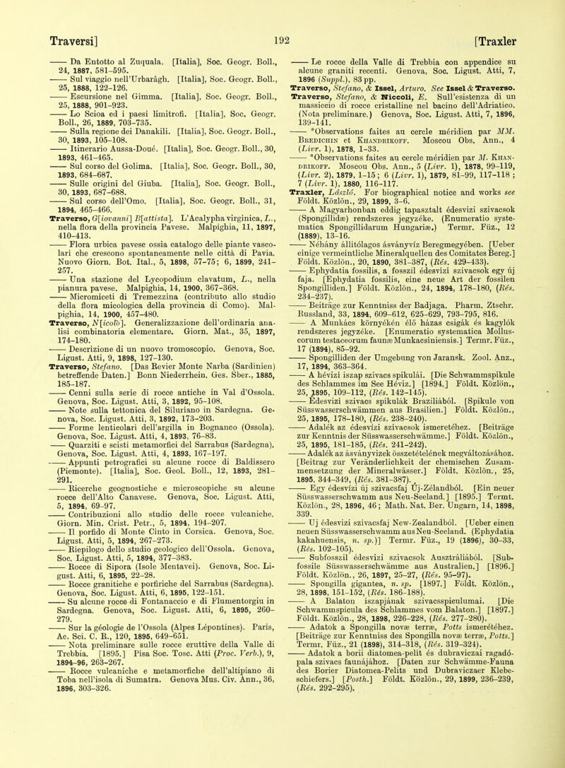 Da Entotto al Zuquala. [Italia], Soc. Geogr. Boll., 24, 1887, 581-595. Sul viaggio nell'Urbaragh. [Italia], Soc. Geogr. Boll., 25, 1888, 122-126. ■ Eseursione nel Gimma. [Italia], Soc. Geogr. Boll., 25, 1888, 901-923. Lo Scioa ed i paesi limitrofi. [Italia], Soc, Geogr. Boll., 26, 1889, 703-735. Sulla regione dei Danakili. [Italia], Soc. Geogr. Boll., 30, 1893, 105-108. Itinerario Aussa-Dou^. [Italia], Soc. Geogr. Boll., 30, 1893, 461-465. Sul corso del Golima. [Italia], Soc. Geogr. Boll., 30, 1893, 684-687. Sulle origini del Giuba. [Italia], Soc. Geogr. Boll., 30, 1893, 687-688. Sul corso deirOmo. [Italia], Soc. Geogr. Boll., 31, 1894, 465-466. Traverse, G[iovanni] B[attista']. L'Acalypha virginica, L., nella ilora della provincia Pavese. Malpighia, 11, 1897, 410-413. Flora urbica pavese ossia catalogo delle piante vaseo- lari che crescono spontaneamente nelle citt^i di Pavia. Nuovo Giorn. Bot. Ital., 5, 1898, 57-75; 6, 1899, 241- 257. Una stazione del Lycopodium clavatum, L., nella pianura pavese. Malpighia, 14, 1900, 367-368. Micromiceti di Tremezzina (contributo alio studio della flora micologica della provincia di Como). Mal- pighia, 14, 1900, 457-480. Traverse, N[icolo]. Generalizzazione dell'ordinaria ana- lisi combinatoria elementare. Giorn. Mat., 35, 1897, 174-180. Descrizione di un nuovo tromoscopio. Genova, Soc. Ligust. Atti, 9, 1898, 127-130. Traverse, Stefano. [Das Revier Monte Narba (Sardinien) betreffende Daten.] Bonn Niederrhein. Ges. Sber., 1885, 185-187. Cenni suUa serie di rocce antiche in Val d'Ossola. Genova, Soc. Ligust. Atti, 3, 1892, 95-108. Note sulla tettonica del Siluriano in Sardegna. Ge- nova, Soc. Ligust. Atti, 3, 1892, 173-203. Forme lenticolari dell'argilla in Bognaneo (Ossola). Genova, Soc. Ligust. Atti, 4, 1893, 76-83. Quarziti e scisti metamorfici del Sarrabus (Sardegna). Genova, Soc. Ligust. Atti, 4, 1893, 167-197. Appunti petrogiafici su alcune rocce di Baldissero (Piemonte). [Italia], Soc. Geol. Boll., 12, 1893, 281- 291. Ricerehe geognostiche e microscopiche su alcune rocce dell'Alto Canavese. Genova, Soc. Ligust. Atti, 5, 1894, 69-97. Contribuzioni alio studio delle rocce vulcaniche. Giorn. Min. Crist. Petr., 5, 1894, 194-207. • II porfido di Monte Cinto in Corsica. Genova, Soc. Ligust. Atti, 5, 1894, 267-273. Riepilogo dello studio geologico dell'Ossola. Genova, Soc. Ligust. Atti, 5, 1894, 377-383. Rocce di Sipora (Isole Mentavei). Genova, Soc. Li- gust. Atti, 6, 1895, 22-28. Eocce granitiche e porfiriche del Sarrabus (Sardegna). Genova, Soc. Ligust. Atti, 6, 1895, 122-151. Su alcune rocce di Fontanaccio e di Flumentorgiu in Sardegna. Genova, Soc. Ligust. Atti, 6, 1895, 260- 279. Sur la g^ologie de I'Ossola (Alpes L^pontines). Paris, Ac. Sci. C. R., 120, 1895, 649-651. Nota preliminare sulle rocce eruttive della Valle di Trebbia. [1895.] Pisa Soc. Tosc. Atti [Proc. Verb.), 9, 1894-96, 263-267. Rocce vulcaniche e metamorfiche dell'altipiauo di Toba nell'isola di Sumatra. Genova Mus. Civ. Ann., 36, 1896, 303-326. Le rocce della Valle di Trebbia con appendice su alcune graniti recenti. Genova, Soc. Ligust. Atti, 7, 1896 (Suppl.), 83 pp. Traverse, Stefano, & Issel, Arturo. See Issel & Traverse. Traverse, Stefano, & Nicceli, E. Sull'esistenza di un massiccio di rocce cristalline nel bacino dell'Adriatico. (Nota preliminare.) Genova, Soc. Ligust. Atti, 7, 1896, 139-141. *Observations faites au cercle m^ridien par MM. Bkedichin et Khandeikoff. Moscou Obs. Ann., 4 [Livr. 1), 1878, 1-33. *Observations faites au cercle m^ridien par 31. Khan- DKiKOFF. Moscou Obs. Ann., 5 (Livr. 1), 1878, 99-119, (Livr. 2), 1879, 1-15; 6 (Livr. 1), 1879, 81-99, 117-118 ; 7 (Livr. 1), 1880, 116-117. Traxler, Ldszld. For biographical notice and works see Foldt. Kozlon., 29, 1899, 3-6. A Magyarhonban eddig tapasztalt ^desvizi szivacsok (Spongillidas) rendszeres jegyz^ke. (Enumeratio syste- matica Spongillidarum Hungarise.) Termr. Fiiz., 12 (1889), 13-16. Nehany allit61agos asvanyviz Beregmegyeben. [Ueber einige vermeintliche Mineralquellen des Comitates Bereg.] Foldt. Kozlon., 20, 1890, 381-387, (Res. 429-433). Ephydatia fossilis, a fosszil ^desvizi szivacsok egy lij faja. [Ephydatia fossilis, eine neue Art der fossilen Spongilliden.] Foldt. Kozlon., 24, 1894, 178-180, (Res. 234-237). Beitrage zur Kenntniss der Badjaga. Pharm. Ztschr. Russland, 33, 1894, 609-612, 625-629, 793-795, 816. A Munkacs kornyek^n elo hazas esigak es kagyl6k rendszeres jegyzeke. [Enumeratio systematica MoUus- corum testaceorum faunteMunkacsiniensis.] Termr. Fiiz., 17 (1894), 85-92. Spongilliden der Umgebung von Jaransk. Zool. Anz., 17, 1894, 363-364. A h^vizi iszap szivacs spikulai. [Die Schvcammspikule des Schlammes im See H6viz.] [1894.] Foldt. Kozlon., 25, ,1895, 109-112, (Res. 142-145). Edesvizi szivacs spikulak Braziliabol. [Spikule von Siisswasserschwammen aus Brasilien.] Foldt. Kozlon., 25, 1895, 178-180, (Res. 238-240). Adalek az Edesvizi szivacsok ismeret^hez. [Beitrage zur Kenntnis der Stisswasserschwamme.] Foldt. Kozlon., 25, 1895, 181-185, (Res. 241-242). Adalek az asvanyvizek osszetetel^nek megvaltozas4hoz. [Beitrag zur Veranderlichkeit der chemischen Zusam- mensetzung der Mineralwasser.] Foldt. Kozlon., 25, 1895, 344-349, (-Res. 381-387). , Egy Edesvizi uj szivacsfaj Uj-Z61andb61. [Ein neuer Siisswasserschwamm aus Neu-Seeland.] [1895.] Termt. Kozlon., 28, 1896, 46; Math. Nat. Ber. Ungarn, 14, 1898, 339. ■ Uj edesvizi szivacsfaj New-Zealandbol. [Ueber einen neuen Siisswasserschwamm aus Neu-Seeland. (Ephydatia kakahuensis, n. sp.)] Termr. Fiiz., 19 (1896), 30-33, (Ris. 102-105). Subfosszil edesvizi szivacsok Ausztraliabol. [Sub- fossile Siisswasserschwamme aus Australien.] [1896.] Foldt. Kozlon., 26, 1897, 25-27, (Res. 95-97). Spougilla gigantea, n. sp. [1897.] Fiildt. Kozlon., 28, 1898, 151-152, (Res. 186-188). A Balaton iszapjanak szivacsspiculumai. [Die Schwammspicula des Schlammes vom Balaton.] [1897.] Foldt. Kozlon., 28, 1898, 226-228, (Res. 277-280). Adatok a Spongilla novse terrse. Potts ismer^t^hez. [Beitrage zur Kenntniss des Spongilla novsB terrse, Potts.} Termr. Fiiz., 21 (1898), 314-318, (Res. 319-324). Adatok a borii diatomea-pelit is dubraviczai ragad6- pala szivacs faunajahoz. [Daten zur Schwamme-Fauna des Borier Diatomea-Pelits und Dubraviczaer Klebe- schiefers.] [Posth.] Foldt. Kozlon., 29, 1899, 236-239, (Res. 292-295).