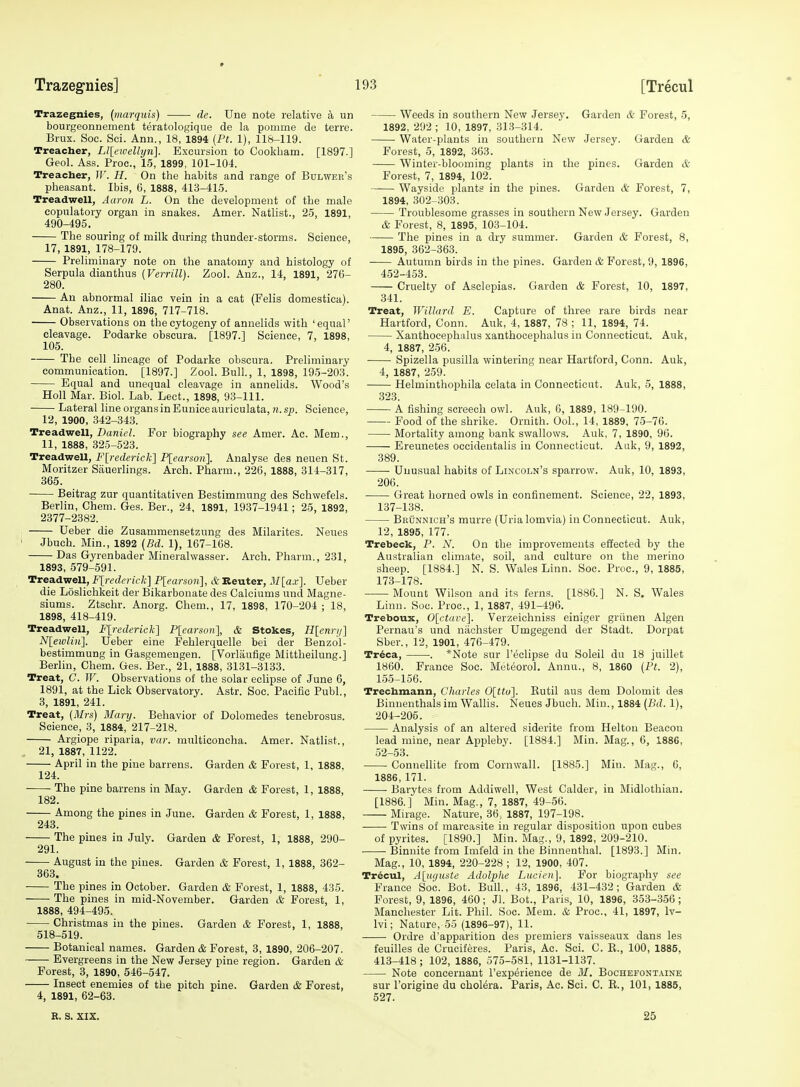 Trazegnies, {marquis) dc. Une note relative a un bourgeonnement teratologique de la pomme de terre. Brux. Soc. Sci. Ann., 18, 1894 (Ft. 1), 118-119. Treacher, Ll[eivellyn]. Excursion to Cookbam. [1897.] Geol. Ass. Proc, 15, 1899, 101-104. Treacher, W. H. On the habits and range of Bdlwer's pheasant. Ibis, 6, 1888, 413-415. Treadwell, Aaron L. On the development of the male copulatory organ in snakes. Amer. Natlist., 25, 1891, 490-495. The souring of milk during thunder-storms. Science, 17, 1891, 178-179. Preliminary note on the anatomy and histology of Serpula dianthus [Verrill). Zool. Anz., 14, 1891, 276- 280. An abnormal iliac vein in a eat (Felis domestica). Anat. Anz., 11, 1896, 717-718. Observations on thecytogeny of annelids with 'equal' cleavage. Podarke obscura. [1897.1 Science, 7, 1898, 105. The cell lineage of Podarke obscura. Preliminary communication. [1897.] Zool. Bull., 1, 1898, 195-203. Equal and unequal cleavage in annelids. Wood's Holl Mar. Biol. Lab. Lect., 1898, 93-111. Lateral line organs in Eunice auriculata,?i.sn. Science, 12, 1900, 342-343. Treadwell, Z)a?ju'L For biography see Amer. Ac. Mem., 11, 1888, 325-523. Treadwell, FYredericli] Plearson]. Analyse des neuen St. Moritzer Siiuerlings. Arch. Pharm., 226, 1888, 314-317, 365. Beltrag zur quantitativen Bestimmung des Schwefels. Berlin, Chem. Ges. Ber., 24, 1891, 1937-1941; 25, 1892, 2377-2382. ; Ueber die Zusammensetzung des Milarites. Neues ' Jbuch. Min., 1892 {Bd. 1), 167-168. Das Gyrenbader Mineralwasser. Arch. Pharm., 231, 1893, 579-591. Treadwell, F[rederick] P[earson], & Reuter, M[ax]. Ueber die Loslichkeit der Bikarbonate des Calciums und Magne- siums. Ztschr. Anorg. Chem., 17, 1898, 170-204 ; 18, 1898, 418-419. Treadwell, Flrederick] P[earson], & Stokes, H[cnrij] Nlewlin']. Ueber eine Fehlerquelle bei der Benzol- bestimmung in Gasgemeugen. [Vorlaufige Mittheilung.] Berlin, Chem. Ges. Ber., 21, 1888, 3131-3133. Treat, C. W. Observations of the solar eclipse of June 6, 1891, at the Lick Observatory. Astr. Soc. Pacific Publ., 3, 1891, 241. Treat, (Mrs) Mary. Behavior of Dolomedes tenebrosus. Science, 3, 1884, 217-218. Argiope riparia, var. multiconcha. Amer. Natlist., , 21, 1887, 1122. April in the pine barrens. Garden & Forest, 1, 1888. 124. The pine barrens in May. Garden & Forest, 1, 1888, 182. Among the pines in June. Garden & Forest, 1, 1888, 243. The pines in July. Garden & Forest, 1, 1888, 290- 291. August in the pines. Garden & Forest, 1, 1888, 362- 863. The pines in October. Garden & Forest, 1, 1888, 435. The pines in mid-November. Garden & Forest, 1, 1888, 494-495. Christmas in the pines. Garden & Forest, 1, 1888, 518-519. Botanical names. Garden & Forest, 3, 1890, 206-207. Evergreens in the New Jersey pine region. Garden & Forest, 3, 1890, 546-547. Insect enemies of the pitch pine. Garden & Forest, 4, 1891, 62-63. Weeds in southern New Jersey. Garden & Forest, 5, 1892, 292 ; 10, 1897, 313-314. Water-plants in southern New Jersey. Garden & Forest, 5, 1892, 363. Winter-blooming plants in the pines. Garden & Forest, 7, 1894, 102. Wayside plants in the pines. Garden & Forest, 7, 1894, 302-303. Troublesome grasses in southern New Jersey. Garden & Forest, 8, 1895, 103-104. The pines in a dry summer. Garden & Forest, 8, 1895, 362-363. Autumn birds in the pines. Garden & Forest, 9, 1896, 452-453. Cruelty of Asclepias. Garden & Forest, 10, 1897, 341. Treat, Willard E. Capture of three rare birds near Hartford, Conn. Auk, 4, 1887, 78 ; 11, 1894, 74. Xanthocephalus xanthocephalus in Connecticut. Auk, 4, 1887, 256. Spizella pusilla wintering near Hartford, Conn. Auk, 4, 1887, 259. Helminthophila celata in Connecticut. Auk, 5, 1888, 323. A fishing screech owl. Auk, 6, 1889, 189-190. Food of the shrike. Ornith. OoL, 14, 1889, 75-76. Mortality among bank swallows. Auk, 7, 1890, 96. Ereunetes occidentalis in Connecticut. Aak, 9, 1892, 389. Unusual habits of Lincoln's sparrow. Auk, 10, 1893, 206. Great horned owls in confinement. Science, 22, 1893, 137-138. BiitiNNicH's murre (Uria lomvia) in Connecticut. Auk, 12, 1895, 177. Trebeck, P. N. On the improvements effected by the Australian climate, soil, and culture on the merino sheep. [1884.] N. S. Wales Linn. Soc. Proc, 9, 1885, 173-178. Mount Wilson and its ferns. [1886.] N. S. Wales Linn. Soc. Proc, 1, 1887, 491-496. Treboux, 0[ctare]. Verzeichniss einiger griinen Algen Pernau's und uiiohster Umgegend der Stadt. Dorpat Sber., 12, 1901, 476-479. Tr^ca, . *Note sur I'eclipse du Soleil du 18 juillet 1860. France Soc. Meteorol. Annu., 8, 1860 (Pt. 2), 155-156. Trechmann, Charles 0[ttu]. Eutil aus dem Dolomit des Binnenthals im Wallis. Neues Jbuch. Min., 1884 (Bd. 1), 204-205. Analysis of an altered siderite from Helton Beacon lead mine, near Appleby. [1884.] Min. Mag., 6, 1886, 52-53. Connellite from Cornwall. [1885.] Min. Mag., 6, 1886, 171. Barytes from Addiwell, West Calder, in Midlothian. [1886.] Min. Mag., 7, 1887, 49-56. Mirage. Nature, 36, 1887, 197-198. Twins of marcasite in regular disposition upon cubes of pyrites. [1890.] Min. Mag., 9, 1892, 209-210. Binuite from Imfeld in the Binnenthal. [1893.] Min. Mag., 10, 1894, 220-228 ; 12, 1900, 407. Tr6cul, Aliujtiste Adolphe Lucien]. For biography see France Soc Bot. Bull., 43, 1896, 431-432; Garden & Forest, 9, 1896, 460; Jl. Bot., Paris, 10, 1896, 353-356 ; Manchester Lit. Phil. Soc Mem. & Proc, 41, 1897, Iv- Ivi; Nature, 55 (1896-97), 11. Ordre d'apparition des premiers vaisseaux dans les feuilles de Cruciferes. Paris, Ac. Sci. C. E., 100, 1885, 413-418; 102, 1886, 575-581, 1131-1137. Note concernant I'experience de 31. Bochefontaine sur I'origine du cholera. Paris, Ac. Sci. C. E., 101, 1885, 527. R. S. XIX. 25