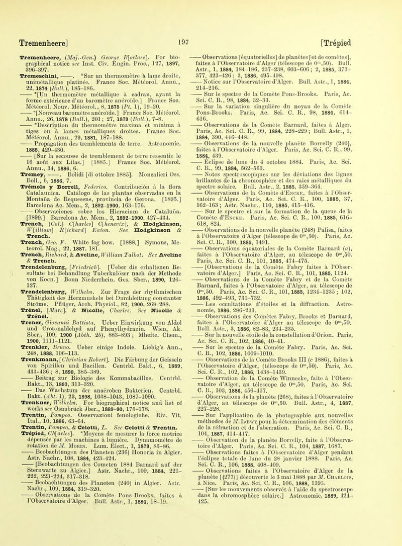 Tremenheere, {Maj.-Gen.) George -B[o;-Zf(se]. For bio- graphical notice see Inst. Civ. Engin. Proc, 127, 1897, 396-397. Tremeschini, . *Sur un thermoraetre k lame droite, unimctallique platinee. France Soc. Metcorol. Annu., 22, 1874 (Bull), 185-186. *[Un thermomotre metallique a cadran, ayant la forme exterieure d'un barometre aneroide.] France Soc. Meteorol. Nouv. Meteorol., 8, 1875 (Pt. 1), 19-20. *[Nouveau barometre aneroide.] France Soc. Metcorol. Annu., 26,1878 (Bull.), 201; 27, 1879 (Bull.), 7-8. *Description du tliermometrc maxima et minima a tiges ou a lames metalliques droites. France Soc. Met(5orol. Annu., 29, 1881, 187-188. • Propagation des tremblements de terre. Astronomic, 1885, 429-430. • [Sur la secousse de tremblement de terre ressentie le 16 aoiit aux Lilas.] [1885.] France Soc. Meteorol. Annu., 34, 1886, 6. Tremey, . Bolidi [di ottobre 1885]. Moncalieri Oss. Boll., 6, 1886, 7. Tr^mols y Borrell, Fcdcrico. Contribucion a la flora Catalauuica. Cati'ilogo de las plantas observadas en la Montana de Kequesens, provincia de Gerona. [1895.] Barcelona Ac. Mem., 2, 1892-1900, 163-176. Observaciones sobre los Hieracium de Catalufia. [1899.] Barcelona Ac. Mem., 2, 1892-1900, 427-434. Trench, (Col.) C[harles] C[hcnevix], & Hodgkinson, Wlilliaiii] Ii\_icliard\ Eaton. See Hodgkinson & Trench. Trench, Geo. F. White fog bow. [1888.] Symons, Me- teorol. Mag., 22, 1887, 181. Trench, Bicliard, & Aveline, William Talbot. See Aveline & Trench. Trendelenburg, [Fricdrich]. [Ueber die erhalteneu Ke- sultate bei Behandlung Tuberkuliiser nach der Methode von Koch.] Bonn Niederrhein. Ges. Sber., 1890, 126- 127. Trendelenburg, Willielm. Zur Frage der rhythmischen Thatigkeit des Herzmuskels bei Durcbleitung constauter Strome. Pfliiger, Arch. Physiol., 82, 1900, 268-288. Tr^nel, {Marc], & NicoUe, Charles. See Nicolle & Trenel. Trener, Giovanni Battista. Ueber Einwirkung von Aldol und Crotonaldehyd auf Phenylliydrazin. Wien, Ak. Sber., 109, 1900 (Abth. 2b), 883-893 ; Mhefte. Chem., 1900, 1111-1121. Trenkler, Bruno. Ueber einige Indole. Liebig's Ann., 248, 1888, 106-113. Trenkmann, [C7in's<ia)i Robert]. Die Farbung der Geisseln von Spirillen und Baoillen. Centrbl. Bakt., 6, 1889, 433-436 ; 8, 1890, 385-389. Beitrag zur Biologie des Kommabacillus. Centrbl. Bakt., 13, 1893, 313-320. Das Waohstum der anaeroben Bakterien. Centrbl. Bakt. (Abt. 1), 23, 1898, 1038-1043, 1087-1090. Trenkner, Wilhclm. For biographical notice and list of works see Osnabriick Jber., 1889-90, 175-178. Trentin, Pompeo. Osservazioni fenologiche. Eiv. Vit. Ital., 10, 1886, 63-64. Trentin, Pompeo, & Celotti, L. See Celotti & Trentin. Tr6pied, Cli[arles]. *Moyens de mesurer la force motrice depensee par les machines a lumiere. Dynamometre de rotation de ill. Morin. Lum. Elect., 1, 1879, 85-86. Beobachtungen des Plaueten (236) Honoria in Algier. Astr. Nachr., 108, 1884, 423-424. [Beobachtungen des Cometen 1884 Barnard auf der Sternwarte zu Algier.] Astr. Nachr., 109, 1884, 221- 222, 223-224, 317-318. Beobachtungen des Planeten (240) in Algier. Astr. Nachr., 109, 1884, 319-320. Observations de la Comete Pons-Brooks, faites a rObservatoire d'Alger. Bull. Astr., 1, 1884, 18-19. Observations [^quatorielles] de planetes [et de cometes], faites a I'Observatoire d'Alger (telescope de 0',50). Bull. Astr., 1, 1884, 184-186, 237-238, 603-606; 2, 1885, 373- 377, 423-426 ; 3, 1886, 495-498. Notice sur I'Observatoire d'Alger. Bull. Astr., 1, 1884, 214-216. Sur le spectre de la Comete Pons-Brooks. Paris, Ac. Sci. C. E., 98, 1884, 32-33. Sur la variation singuli^re du noyau de la Comete Pons-Brooks. Paris, Ac. Sci. C. E., 98, 1884, 614- 616. • Observations de la Comete Barnard, faites a Alger. Paris, Ac. Sci. C. E., 99, 1884, 228-229; Bull. Astr., 1, 1884, 390, 446-448. —— Observations de la nouvelle plauete Borrelly (240), faites a I'Observatoire d'Alger. Paris, Ac. Sci. C. E., 99, 1884, 439. Eclipse de lune du 4 octobre 1884. Paris, Ac. Sci. C. E., 99, 1884, 562-563. Notes si3ectroscopi(iues sur les deviations des lignes brillantes de la chromosphere et des raies metalliques du spectre solaire. Bull. Astr., 2, 1885, 359-364. Observations de la Comete d'ExcKE, faites a I'Obser- vatoire d'Alger. Paris, Ac. Sci. C. E., 100, 1885, 37, 162-163; Astr. Nachr., 110, 1885, 415-416. Sur le spectre et siir la formation de la queue de la Comete d'ENCKE. Paris, Ac. Sci. C. E., 100. 1885, 616- 618, 824. Observations de la nouvelle planote (248) Palisa, faites a I'Observatoire d'Alger (telescope de 0',50). Paris, Ac. Sci. C. E., 100, 1885, 1401. Observations equatoriales de la Comete Barnard (a), faites a I'Observatoire d'Alger, au telescope de 0',50. Paris, Ac. Sci. C. E., 101, 1885, 474-475. ■ [Observations de la Comete Fabry faites a I'Obser- vatoire d'Alger.] Paris, Ac. Sci. C. E., 101, 1885, 1124. Observations de la Comete Fabry et de la Comete Barnard, faites a I'Observatoire d'Alger, au telescope de 0™,50. Paris, Ac. Sci. C. E., 101,1885, 1234-1235 ; 102, 1886, 492-493, 731-732. Les occultations d'ctoiles et la diffraction. Astro- nomie, 1886, 286-293. Observations des Cometes Fabry, Brooks et Barnard, faites a I'Observatoire d'Alger au telescope de 0™,50. Bull. Astr., 3, 1886, 82-83, 234-235. Sur la nouvelle etoile de la constellation d'Orion. Paris, Ac. Sci. C. E., 102, 1886, 40-41. Sur le spectre de la Comete Fabry. Paris, Ac. Sci. C. E., 102, 1886, 1009-1010. Observations de la Comete Brooks III (c 1886), faites a I'Observatoire d'Alger, (telescope de 0',50). Paris, Ac. Sci. C. E., 102, 1886, 1438-1439. Observation de la Comete Winnecke, faite a I'Obser- vatoire d'Alger, au telescope de 0™,50. Paris, Ac. Sci. C. E., 103, 1886, 456-457. Observations de la planete (268), faites a I'Observatoire d'Alger, au telescope de 0',50. Bull. Astr., 4, 1887, 227-228. Sur I'application de la photographic aux nouvelles methodes de J/.Lcewy pour la determination des elements de la refraction et de I'aberration. Paris, Ac. Sci. C. E., 104, 1887, 414-417. Observation de la planete Borrelly, faite a I'Observa- toire d'Alger. Paris, Ac. Sci. C. E., 104, 1887, 1687. Observations faites a I'Observatoire d'Alger pendant I'eclipse totale de lune du 28 janvier 1888. Paris, Ac. Sci. C. E., 106, 1888, 408-409. Observations faites ii FObservatoire d'Alger de la planete [(277)] decouverte le 3 mai 1888 par M. Chaklois, a Nice. Paris, Ac. Sci. C. K., 106, 1888, 1393. [Sur les mouvements observes a I'aide du spectroscope dans la chromosphere solaire.] Astronomic, 1889, 424- 425.