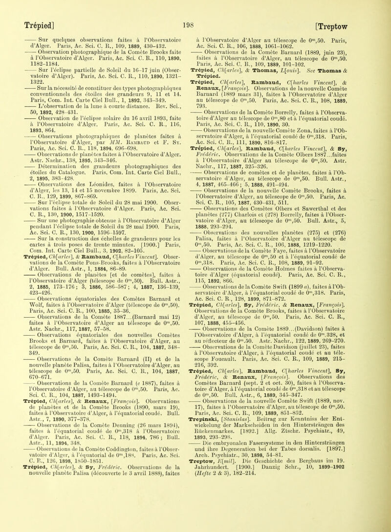 Siir quelques observations faites a I'Observatoire d'Alger. Paris, Ac. Sci. C. E., 109, 1889, 430-432. • ■ Observation pbotographique de la Comete Brooks faite a I'Observatoire d'Alger. Paris, Ac. Sci. C. K., 110, 1890, 1182-1184. Sur I'eelipse partielle de Soleil du 16-17 juin (Obser- vatoire d'Alger). Paris, Ac. Sci. C. E., 110,1890, 1321- 1322. Sur la necessite de constituer des types pliotograpbiques conventionnels des etoiles des grandeurs 9, 11 et 14. Paris, Com. Int. Carte Ciel Bull., 1, 1892, .343-349. —— L'observation de la luue a courte distance. Eev. Sei., 50, 1892, 428-431. Observation de I'eelipse solaire du 16 avril 1893, faite a I'Observatoire d'Alger. Paris, Ac. Sci. C. E., IIG, 1893, 864. Observations photographiques de planetes faites a I'Observatoire d'Alger, par MM. Eambadd et F. Sy. Paris, Ac. Sci. C. E., 118, 1894, 696-698. Observations de planetes faites a I'Observatoire d'Alger. Astr. Nachr., 138, 1895, 343-346. ■ Determination des grandeurs pliotograpbiques des etoiles du Catalogue. Paris, Com. Int. Carte Ciel Bull.. 2, 1895, 383-428. Observations des L^onides, faites a I'Observatoire d'Alger, les 13, 14 et 15 novembre 1899. Paris, Ac. Sci. C. E., 129, 1899, 867-869. Sur I'eelipse totale de Soleil du 28 mai 1900. Obser- vations faites a I'Observatoire d'Alger. Paris, Ac. Sci. C. E., 130, 1900, 1517-1520. Sur une photograpbie obteime a I'Observatoire d'Alger pendant I'eelipse totale de Soleil du 28 mai 1900. Paris, Ac. Sci. C. E., 130, 1900, 1596-1597. Sur la construction des echelles de grandeurs pour les cartes a trois poses de trente minutes. [1900.] Paris, Com. Int. Carte Ciel Bull., 3, 1902, 82-105. Tr6pied, Ch[arh>s], & Kambaud, C[harles Vincent]. Obser- vations de la Comete Pons-Brooks, faites a I'Observatoire d'Alger. Bull. Astr., 1, 1884, 86-89. Observations de planetes [et de cometes], faites a I'Observatoire d'Alger (telescope de 0™,50). Bull. Astr., 2, 1885, 173-176; S, 1886, 586-587; 4, 1887, 136-1.39, 423-426. Observations equatoriales des Cometes Barnard et Wolf, faites a I'Observatoire d'Alger (telescope de 0™,50). Paris, Ac. Sci. C. E., 100, 1885, 35-36. Observations de la Comete 1887...(Barnard mai 12) faites a I'Observatoire d'Alger au telescope de 0',50. Astr. Nachr., 117, 1887, 57-58. Observations equatoriales des nouvelles Cometes Brooks et Barnard, faites a I'Observatoire d'Alger, au telescope de 0',50. Paris, Ac. Sci. C. E., 104, 1887, 348- 849. Observations de la Comete Barnard (II) et de la nouvelle planete Palisa, faites a I'Observatoire d'Alger, au telescope de 0',oO. Paris, Ac. Sci. C. E., 104, 1887, 670-671. Observations de la Com6te Barnard (e 1887), faites a I'Observatoire d'Alger, au telescope de 0',50. Paris, Ac. Sci. C. E., 104, 1887, 1493-1494. Tr6pied, Ch[arles], & Benaux, [FraiKjois]. Observations de ijlanetes et de la Comete Brooks (1890, mars 19), faites a I'Observatoire d'Alger, a requatorialcoud^. Bull. Astr., 7, 1890, 377-378. Observations de la Comete Denning (26 mars 1894), faites a I'cquatorial coud4 de 0',318 a I'Observatoire d'Alger. Paris, Ac. Sci. C. E., 118, 1894, 786 ; Bull. Astr., 11, 1894, 348. Observations de la Comete Coddington, faites a I'Obser- vatoire d'Alger, a I'equatorial de O^^IBS. Paris, Ac. Sci. C. E., 126, 1898, 1850-1851. Tr6pied, Cli[arleii], & Sy, Fred&ric. Observations de la nouvelle planete Palisa (decouverte le 3 avril 1888), faites a I'Observatoire d'Alger au telescope de 0™,50. Paris, Ac. Sci. C. E., 106, 1888, 1061-1062. Observations de la Comete Barnard (1889, juin 23), faites a I'Observatoire d'Alger, au telescope de 0™,50. Paris, Ac. Sci. C. E., 109, 1889, 101-102. Tr6pied, Chlarles], & Thomas, L[ouis]. See Thomas & Trepied. Trepied, Chlarles], Rambaud, C[harles Vincent], & Senaux, [FranCjOis]. Observations de la nouvelle Comete Barnard (1889 mars 31), faites k I'Observatoire d'Alger au telescope de 0',50. Paris, Ac. Sei. C. E., 108, 1889, 793. Observations de la Comete Borrelly, faites a I'Observa- toire d'Alger au telescope de 0',80 et a I'equatorial coude. Paris, Ac. Sei. C. E., 110, 1890, 30. ■ Observations de la nouvelle Comete Zona, faites a I'Ob- servatoire d'Alger, a I'equatorial coude de 0',318. Paris, Ac. Sci. C. E., Ill, 1890, 816-817. Trepied, Ch{aries], Rambaud, C[horles Vincent], & Sy, Frederic. Observations de la Comete Olbers 1887...faites a I'Observatoire d'Alger au telescope de 0™,50. Astr. Nachr., 117, 1887, 325-326. Observations de cometes et de planetes, faites a I'Ob- servatoire d'Alger, au telescope de 0™,50. Bull. Astr., 4, 1887, 465-466 ; 5, 1888, 491-494. Observations de la nouvelle Comete Brooks, faites a I'Observatoire d'Alger, au telescope de 0',50. Paris, Ac. Sci. C. E., 105, 1887, 430-431, 511. Observations des Cometes Olbers et Sawerthal et des planetes (277) Charlois et (278) Borrelly, faites a I'Obser- vatoire d'Alger, au telescope de 0',50. Bull. Astr., 5, 1888, 293-294. • Observations des nouvelles planetes (275) et (276) Palisa, faites k I'Observatoire d'Alger au telescope de 0\50. Paris, Ac. Sci. C. E., 106, 1888, 1219-1220. Observations dela Comete Faye, faites a I'Observatoire d'Alger, au telescope de 0',50 et a I'equatorial coude de 0',318. Paris, Ac. Sci. C. E., 108, 1889, 91-92. Observations de la Comete Holmes faites a I'Observa- toire d'Alger (equatorial coude). Paris, Ac. Sci. C. E., 115, 1892, 866. Observations de la Comete Swift (1899 a), faites a I'Ob- servatoire d'Alger, a I'equatorial coude de 0',318. Paris, Ac. Sci. C. E., 128, 1899, 871-872. Tr6pied, CJi[arles], Sy, Frederic, & Renaux, [Frangois]. Observations de la Comete Brooks, faites a I'Observatoire d'Alger, au telescope de 0',50. Paris, Ac. Sci. C. E., 107, 1888, 45.5-456. Observations de la Comete 1889...(Davidson) faites a I'Observatoire d'Alger, k I'equatorial coude de 0'.328, et au reHecteur de 0'.50. Astr. Nachr., 122,1889, 269-270. Observations de la Comete Davidson (juillet 23), faites k I'Observatoire d'Alger, a I'equatorial coude et au tele- scope Foucault. Paris, Ac. Sci. C. E., 109, 1889, 215- 216, 392. Tr6pied, Gh[arles], Rambaud, C[harles Vincent], Sy, Frederic, & Renaux, [Francois]. Observations des Cometes Barnard (sept. 2 et oct. 30), faites a I'Observa- toire d'Alger, a I'equatorial coude de 0',318 etau telescope de 0',50. Bull. Astr., 6, 1889, 345-347. Observations de la nouvelle Comete Swift (1889, nov. 17), faites a I'Observatoire d'Alger, au telescope de 0',50. Paris, Ac. Sci. C. E., 109, 1889, 851-852. Trepinski, \_Stanidas]. Beitrag zur Kenntniss der Ent- wickelung der Marksclieiden in den Hinterstriingen des Eiiekeumarkes. [1892.] Allg. Ztschr. Psychiatr., 49, 1893, 293-298. Die embryonalen Fasersysteme in den Hinterstriingen und ibre Degeneration bei der Tabes dorsalis. [1897.] Arch. Psychiatr., 30, 1898, 54-81. Treptow, 'R[mil]. Die Geschichte des Bergbaus im 19. Jahrhundert. [1900.] Danzig Schr., 10, 1899-1902 {Hejte 2 & 3), 182-214.