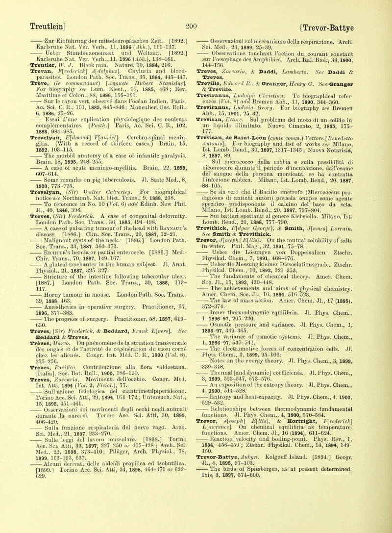 Zur Eiufiibrung der mitteleuropaiscben Zeit. [1892.] Karlsruhe Nat. Ver. Verb., 11, 1896 (Abh.), 111-137. • Ueber Stundennonenzeit und Weltzeit. [1892.] Karlsruhe Nat. Ver. Verb., 11, 1896 {Abh.), 138-161. Treutler, Tf. J. Black raiu. Nature, 30, 1884, 216. Trevan, F[rederick] A[dol}}hus]. Cbyluria and blood- parasites. Loudon Patb. Soe. Trans., 35, 1884, 445-447. Trfeve, {le commandant) [Auiivste Hubert Stanislas]. For biography see Lum. Elect., 18, 1885, 468; Kev. Maritime et Colon., 88, 1886, 156-161. Sur le rayon vert, observe dans I'ocean Indien. Paris, Ac. Sci. O.K., 101, 1885, 845-846; Moncalieri Oss. Boll., 6, 1886, 25-26. Essai d'une explication physiologique des eouleurs comiDlementaires. [Posth.] Paris, Ac. Sci. C. E., 102, 1886, 984-985. Trevelyan, E[dmoiid] F[auriel]. Cerebro-spinal menin- gitis. (With a record of thirteen cases.) Brain, 15, 1892, 103-115. The morbid anatomy of a case of infantile paralysis. Brain, 18, 1895, 248-255. A case of acute meningo-myelitis. Brain, 22, 1899, 607-614. Some remarks on pig tuberculosis. Jl. State Med., 8, 1900, 773-775. Trevelyan, (Sir) Walter Calverleij. For biographical notice st'(; Northumb. Nat. Hist. Trans., 9, 1888, 238. To reference in No. 10 (Vol. 6) add Edinb. New Phil. Jl., 40, 1846, 396. Treves, {Sir) Frederick. A case of congenital deformity. London Path. Soc. Trans., 36, 1885, 494-498. A case of pulsating tumour of the bead with Kaynaud's disease. [1886.] Clin. Soc. Trans., 20, 1887, 12-21. Malignant cysts of the neck. [1886.] London Path. Soc. Trans., 33, 1887, 360-373. Bichter's hernia or partial enterocele. [1886.] Med.- Chir. Trans., 70, 1887, 149-167. A gluteal trochanter in the human subject. Jl. Anat. Physiol., 21, 1887, 325-327. Stricture of the intestine following tubercular ulcer. [1887.] London Patb. Soe. Trans., 39, 1888, 113- 117. Horny tumour in mouse. London Path. Soc. Trans., 39, 1888, 463. Ana3sthetics in operative surgery. Practitioner, 57, 1896, 377-383. The progress of surgery. Practitioner, 58, 1897, 619- 630. Treves, {Sir) Frederick, & Beddard, Frank Flyers']. See Beddard & Treves. Treves, il/(i/ co. Du phenomene de la striation transversale des ongles et de I'activit^ de regeneration du tissu corne cbez les alieues. Congr. Int. Med. C. E., 1900 {Vol. 8), 255-256. Treves, Paciflco. Contribuzione alia flora valdostana. [Italia], Soc. Bot. Bull., 1900, 186-190. Treves, Zaccaria. Movimenti dell'occbio. Congr. Med. Int. Atti, 1894 {Vol. 2, Fisiol.), 77. SuU'azione fisiologica del ciantrimetilpiperideoue. Torino Acc. Sci. Atti, 29,1894,164-172; Untersuch. Nat., 15, 1895, 451-461. Osservazioni sui movimenti degli occhi negli animali durante la narcosi. Torino Acc. Sci. Atti, 30, 1895, 406-420. Sulla funzione respiratoria del nervo vago. Arch. Sci. Med., 21, 1897, 233-270. Sulle leggi del lavoro muscolare. [1898.] Torino Acc. Sci. Atti, 33, 1897, 227-250 or 405-428 ; Arch. Sci. Med., 22, 1898, 373-410; Ptiiiger, Arch. Physiol., 78, 1899, 163-193, 637. Alcuni derivati delle aldeidi propilica ed isobutilica. [1899.] Torino Acc. Sci. Atti, 34, 1898, 464-471 or 622- 629. Osservazioni sul meccanismo della respirazione. Arch. Sci. Med., 23, 1899, 2-5-39. Observations toucbant Taction du eourant constant sur I'cesopbage des Amphibies. Arch. Ital. Biol., 34,1900, 144-156. Treves, Zaccaria, & Daddi, Lamherto. See Daddi & Treves. Treville, Edward B., & Granger, Henry G. See Granger & Treville. Treviranus, Ludolph Christian. To biographical refer- ences {Vol. 8) add Bremen Abb., 11, 1890, 344-360. Treviranus, Ludwig Georg. For biography see Bremen Abb., 15, 1901, 25-32. Trevisan, Ettore. Sul problema del moto di un solido in un liquido illimitato. Nuovo Cimento, 2, 1895, 175- 177. Trevisan, de Saint-l.eon (conte comm.) Vettore [Benedetto Antonio]. For biography and list of works see Milano, 1st. Lomb. Eend., 30, 1897,1317-1345 ; Nuova Notarisia, 8, 1897, 89. Sul micrococco della rabbia e sulla possibilita di riconoscere durante il periodo d'incubazione, dall'esame del sangue della persona morsicata, se ha contratta I'infezione rabbica. Milano, 1st. Lomb. Eend., 20, 1887, 88-105. Se sia vero ehe il Bacillo imetrofo (Micrococcus pro- digiosus di antichi autori) preceda sempre come agente specifico predispouente il calcino del baco da seta. Milano, 1st. Lomb. Bend., 20, 1887, 797-804. Sui batteri spettanti al genere Klebsiella. Milano, 1st. Lomb. Bend., 21, 1888, 777-790. Trevithick, E[dgar George], & Smith, J[ames] Lorrain. See Smitb & Trevithick. Trevor, ,J[ose2)Ii] ElUis]. On the mutual solubility of salts in water. Phil. Mag., 32, 1891, 75-78. Ueber die Losungen von Doppelsalzeu. Ztscbr. Physikal. Chem., 7, 1891, 468-476. Ueber die Messung kleiner Dissociationsgrade. Ztschr. Physikal. Chem., 10, 1892, 321-353. The fundaments of chemical theory. Amer. Chem. Soc. JL, 15, 1893, 430-448. The achievements and aims of physical chemistry. Amer. Chem. Soc. JL, 16, 1894, 516-523. ■ The law of mass action. Amer. Chem. JL, 17 (1895), 372-374. Inner thermodynamic equilibria. Jl. Phys. Chem., 1, 1896-97, 205-220. Osmotic pressure and variance. JL Phys. Chem., 1, 1896-97, 349-365. The variance of osmotic systems. Jl. Phys. Chem., 1, 1896-97, 537-541. The electromotive forces of concentration cells. Jl. Phys. Chem., 3, 1899, 95-106. Notes on the energy theory. Jl. Phys. Chem., 3, 1899, 339-348. Thermal [and dynamic] coefBcients. Jl. Phys. Chem., 3, 1899, 523-547, 573-576. An exposition of the entropy theory. Jl. Phys. Chem., 4, 1900, 514-528. ■ Entropy and heat-capacity. Jl. Phys. Chem., 4,1900, 529-532. Eelationships between thermodynamic fundamental functions. Jl. Phys. Chem., 4, 1900, 570-584. Trevor, Jloscpli] E[llis], & Kortright, Flrederick] Ll<nvrence]. On chemical equilibria as temperature- functions. Amer. Chem. JL, 16 (1894), 611-624. Eeaction velocity and boiling-point. Phys. Eev., 1, 1894, 456-459 ; Ztschr. Physikal. Chem., 14, 1894, 149- 150. Trevor-Battye, ^wfcj/H. Kolgueli Island. [1894.] Geogr. JL, 5, 1895, 97-103. The birds of Spitsbergen, as at present determined. Ibis, 3, 1897, 574-600.