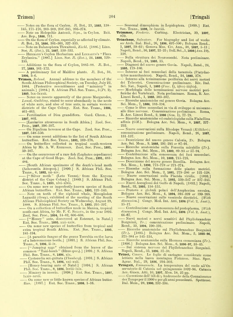 Notes on the flora of Ceylon. Jl. Bot., 23, 1885, 138- 145, 171-176, 203-209, 238-245, 2C6-274. Note on Helopeltis Antonii, Sign., in Cejlon. Brit. Ass. Kep., 1886, 711. On the flora of Ceylon, especially as affected by climate. Jl. Bot., 24, 1886, 301-305, 327-335. Note on I3alanophora Thwaitesii, £i'c/(Z. [188G.] Linn. Soc. Jl. (Bot.), 22, 1887, 330-332. ■ Heemann's Ceylon Herbarium and Linnaeus's Flora Zeylanioa. [1887.] Linn. Soc. Jl. (Bot.), 24, 1888, 129- 155. Additions to the flora of Ceylon, 1885-88. Jl. Bot., 27,1889, 161-172. A preliminary list of Maldive plants. Jl. Bot., 31, 1896, 3-6. Trimen, Rulaiid. Annual address to the members of the South-African Philosophical Society, on Tuesday, July 22, 1884. [Protective resemblances and mimicry in animals.] [1884.] S. African Phil. Soc. Trans., 3 (Pt. 2), 1885, Ixx-lxxxii. Notes on insects apparently of the genus Margarodes, Laitsd.-Guihiiiui, stated to occur abundantly in the nests of white ants, and also of true ants, in certain western districts of the Cape Colony. Ent. Soc. Trans., 1886, 461-463. Fertilisation of Disa grandifiora. Gard. Chron., 1, 1887, 802. [Laniarius atrocroceus in South Africa.] Zool. Soc. Proc, 1887, 396-397. On Bipalium kewense at the Cape. Zool. Soc. Proc, 1887. 548-550. • On some recent additions to the list of South African butterflies. Ent. Soc. Trans., 1891, 169-178. On butterflies collected in tropical south-western Africa by Mr. A. W. Eriksson. Zool. Soc. Proc, 1891, 59-107. On the occurrence of a rare fish (Lophotes cepedianus) at the Cape of Good Hope. Zool. Soe. Proc, 1891, 483- 484. [South African specimens of the death's-head moth (Acherontia Atropos).] [1890.] S. African Phil. Soc. Trans., 6, 1892, xii-xiv. [Silver moth (Leto Venus), from the Knysna district of the Cape Colony.] [1889.] S. African Phil. Soc. Trans., 5, 1893, xlvi-xlvii. On some new or imperfectly-known species of South African butterflies. Ent. Soc. Trans., 1893, 123-143. Note on teeth of the ziphioid whale, Mesoplodon Layardii (Gray), exhibited at the meeting of the South African Philosophical Society on Wednesday, August 29, 1888. S. African Phil. Soc.'Trans., 5, 1893, 295-297. On a collection of butterflies made in Manica, tropical south-east Africa, by Mr. F. C. Selous, in the year 1892. Zool. Soc. Proc, 1894, 14-82, 606-608. • [Honey ants, discovered at Estcourt, in Natal.] Ent. Soc. Trans., 1895, xxii-xxiv. On some new species of butterflies from tropical and extra tropical South Africa. Ent. Soc. Trans., 1895, 181-194. [A parasitic fungus of the genus Torrubia on the larva of a heteromerous beetle.] [1891.] S. African Phil. Soc. Trans., 8, 1896, ii-iv. [Jumping eggs obtained from the leaves of the common  Taai-bosch  (Ehus s^^cf.).] [1891.] S.African Phil. Soc. Trans., 8, 1896, xix. Cystoeoelia sex-guttata (27M//iZyec(7). [1891.] S.African Phil. Soe. Trans., 8, 1896, xxi-xxii. [Honey-bearing ants of Natal.] [1894.] S. African Phil. Soc. Trans., 8, 1896, Ixviii-lxix. Mimicry in insects. [1898.] Ent. Soc. Trans., 1897, Ixxiv-xcvii. On some new or little-known species of African butter- flies. [1897.] Ent. Soc. Trans., 1898, 1-16. • Seasonal dimorphism in Lepidoptera. [1899.] Ent. Soc. Trans., 1898, Iv-lxxviii. Trimmer, Frederic. Curbing. Electrician, 39, 1897, 870. Trinchese, Salvatore. For biography and list of works see Arch. Ital. Biol., 26, 1896, 497-500; Bologna Rend., 1, 1897, 59-62; Genova Mus. Civ. Ann., 38, 1897, 5-11 ; Napoli, Rend., 36,1897, 22-25; Boll.Sci.,5,1898U'i'i-19), 128. Sulla struttura dei Neurococchi. Nota preliminare. Napoli, Rend., 24, 1885, 15. Diagnosi del uuovo genere Govia. Napoli, Rend., 24, 1885, 179-180. Intorno ai fusi muscolari della tarantola (Platydac- tylus mauritanicus). Napoli, Rend., 24, 1885, 278. ■ Intorno alia terminazioue periferica dei nervi motori dei Teleostei. Comunicazione preliminare. Riv. Ital. Sci. Nat., NapoH, 1, 1885 (Fuse. 1), i{?;/s)-iii(&is). Morfologia delle terminazioni nervose motrici peri- feriche dei Vertebrati. Nota preliminare. Roma, R. Acc. Lincei Rend., 1, 1885, 383-387. Ricerche anatomiche sul genere Govia. Bologna Acc. Sci. Mem., 7, 1886, 183-194. Come le fibre muscolari in via di sviluppo si uniscano . alle fibre nervose. Comunicazione preliminare. Roma, R. Acc. Lincei Rend., 2, 1886 (Sent. 1), 77-79. Ricerche anatomiche ed embriologiche sulla Flabellina aflinis (GM.). Bologna Acc. Sci. Mem., 8, 1887, 227- 232. Nuove osservazioni sulla Rhodope Verauii (Kdlliker); comunicazione preliminare. Napoli, Rend., 26, 1887, 131-137. . Descrizione del nuovo genere Caloria, Tr. Bologna Acc. Sci. Mem., 9, 1888, 291-295 or 87-91. Ricerche anatomiche sulla Forestia mirabilis (Tr.). Bologna Acc. Sci. Mem., 10, 1889, 89-93 or 57-94. Contribuzione alia conoscenza dei fusi muscolari. Bologna Acc. Sci. Mem., 10, 1889, 715-725. Descrizione del nuovo genere Bosellia. Bologna Acc. Sci. Mem., 1, 1890, 773-778 or 271-274. Ricerche sulla formazione delle piastre motrici. Bologna Acc. Sci. Mem., 2, 1891, 279-286 or 121-128. Nuove osservazioni sulla Placida viridis. [1893.] Bologna Acc. Sci. Mem., 3, 1892, 539-547 or 237-245. Nuovi Ascoglossi del Golfo di Napoli. [1892.] Napoli, Rend., 32, 1893, 154-155. Protovo e globuli polari dell'Amphorina casrulea. Bologna Acc. Sci. Mem., 4, 1894, 393-399 or 199-205. Nuove osservazioni sulle vescicole direttriei. [With discv.'ision.'] Congr. Med. Int. Atti, 1894 (Vol. 2, Ajiat.), 15-17. Contribuzione alia conoscenza del protoplasma. [With discussion.] Congr. Med. Int. Atti, 1894 (Vol. 2, Anat ) 66-67. Nervi motori e nervi sensitivi del Phyllobranchus Borgninii, Tr.; comunicazione preliminare. Napoli Rend., 33, 1894, 190-191. Ricerche anatomiche sul Phyllobranchus Borgninii (Tr.). [1895.] Bologna Acc Sci. Mem., 6, 1895-96. 375-384 or 145-154. Ricerche anatomiche sulla Herma?a cremoniana (Tr.). [1896.] Bologna Acc. Sci. Mem., 6, 1896-97, 35-45. Sul sistema nervoso del Phyllobranchus Borgninii. Napoli, Rend., 35, 1896, 37-38. Trinci, Cesare. Le foglie di castagno considerate come lettiera nella bassa montagua Pistoiese. Staz. Sper Agrar. Ital., 29, 1896, 294-302. Tringali, Fmmaniiele. La temperatura del suolo all'Os- servatorio di Catania nel quinquennie 1892-96. Catania Acc. Gioen. Atti, 10, 1897, Mem. 18, 25 pp. -— Correzione dell'AR di y Androniedm della Connaissance des Temps per 111900 e per gli anni precedent!. Spettrosc. Ital. Mem., 28, 1900, 232-234.