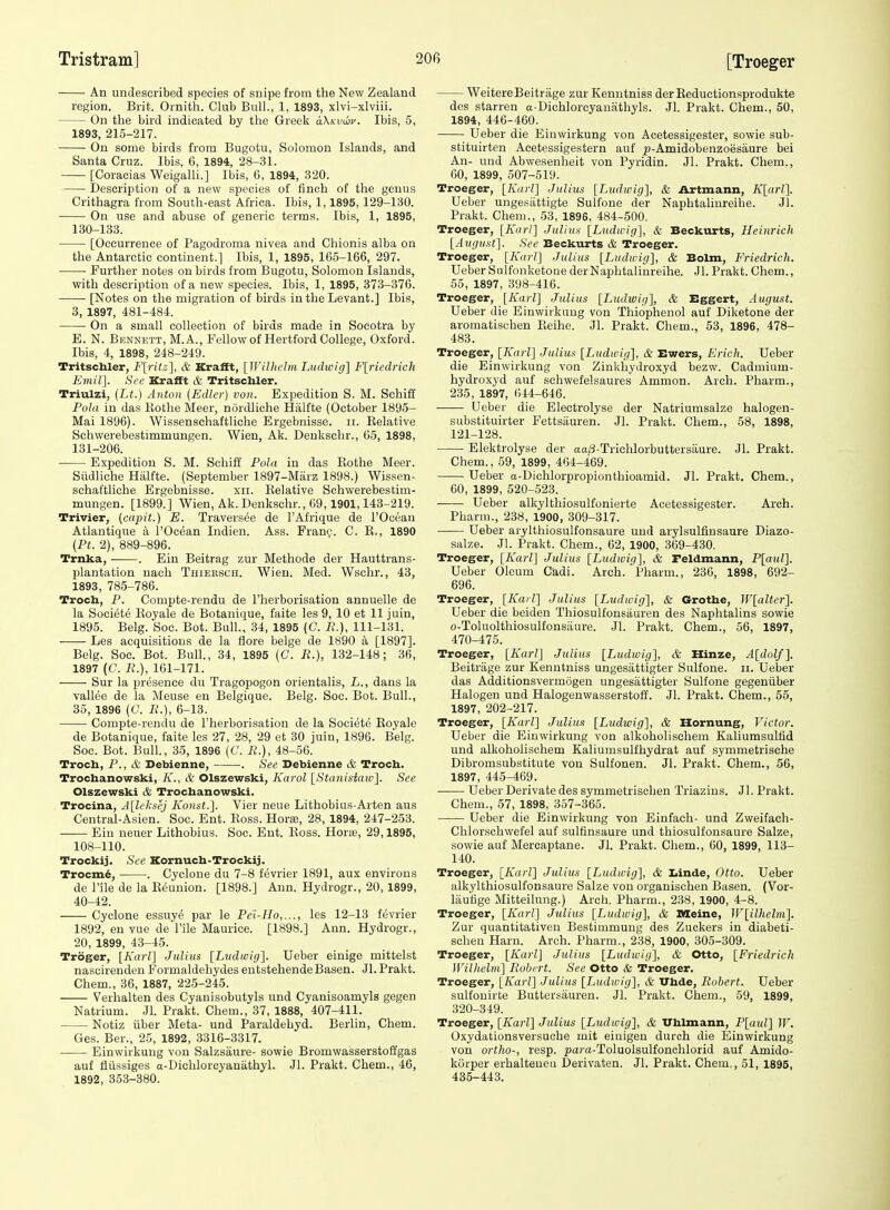 An undescribed species of suipe from the New Zealand region. Brit. Ornith. Club Bull., 1, 1893, xlvi-xlviii. On the bird indicated by the Greek aXKiiwu. Ibis, 5, 1893, 215-217. On some birds from Bugotu, Solomon Islands, and Santa Cruz. Ibis, 6, 1894, 28-31. [Coracias Weigalli.] Ibis, 6, 1894, 320. Description of a new species of finch of the genus Crithagra from South-east Africa. Ibis, 1,1895, 129-130. On use and abuse of generic terms. Ibis, 1, 1895, 130- 133. [Occurrence of Pagodroma nivea and Chionis alba on the Antarctic continent.] Ibis, 1, 1895, 165-166, 297. Further notes on birds from Bugotu, Solomon Islands, with description of a new species. Ibis, 1, 1895, 373-376. [Notes on the migration of birds in the Levant.] Ibis, 3, 1897, 481-484. On a small collection of birds made in Socotra by E. N. Bennett, M.A., Fellow of Hertford College, Oxford. Ibis, 4, 1898, 248-249. Tritschler, F[ritz], & Krafft, [Wilhclm Ludivig] F[riedrich Emil]. See Krafft & Tritschler. Triulzi, (Lt.) Anton (Edlcv) von. Expedition S. M. Schiff Pola in das Ilothe Meer, nordliche Hiilfte (October 1895- Mai 1896). Wissenschaftliche Ergebnisse. ii. Kelative Schwerebestimmungen. Wien, Ak. Denkschr., 65, 1898, 131- 206. Expedition S. M. Schiff Pola in das Kothe Meer. Siidliche Hiilfte. (September 1897-Marz 1898.) Wissen- schaftliche Ergebnisse. xii. Kelative Schwerebestim- mungen. [1899.] Wien, Ak. Denkschr., 69,1901,143-219. Trivier, (capit.) E. Traversee de I'Afrique de I'Ocean Atlantique a I'Oc^an Indien. Ass. Fran9. C. K., 1890 (Pt. 2), 889-896. Trnka, . Ein Beitrag zur Methode der Hauttrans- plantation nach Thiebsch. Wien. Med. Wschr., 43, 1893, 785-786. Troch, P. Compte-rendu de I'lierborisation annuelle de la Societe Koyale de Botanique, faite les 9, 10 et 11 juin, 1895. Belg. Soc. Bot. Bull., 34, 1895 (C. R.}, 111-131. Les acquisitions de la flore beige de 1890 a [1897]. Belg. Soc. Bot. Bull., 34, 1895 (C. R.), 132-148; 36, 1897 (C. R.), 161-171. Sur la presence du Tragopogon orientalis, L., dans la vallee de la Meuse en Belgique. Belg. Soc. Bot. Bull., 35, 1896 (C. R.), 6-13. Compte-rendu de I'herborisation de la Societe Koyale de Botanique, faite les 27, 28, 29 et 30 juin, 1896. Belg. Soc. Bot. Bull, 35, 1896 (C. R.), 48-56. Troch, P., & Debienne, . See Debienne & Troch. Trochanowski, A'., & Olszewski, Karol \^Stanisiaw'\. See Olszewski & Trochanowski. Trocina, Alh'kaej Koust.]. Vier neue Lithobius-Arten aus Central-Asien. Soc. Ent. Boss. Hora;, 28, 1894, 247-253. Ein neuer Lithobius. Soc. Ent. Boss. Horas, 29,1895, 108-110. Trockij. Sec Kornuch-Trockij. Trocm^, . Cyclone du 7-8 fevrier 1891, aux environs de I'ile de la Eeunion. [1898.] Ann. Hydrogr., 20, 1899, 40-42. Cyclone essuy^ par le Pe'i-Ho,..., les 12-13 fevrier 1892, en vue de File Maurice. [1898.] Ann. Hydrogr., 20, 1899, 43-45. Troger, [Karl] Julius [Liidwig]. Ueber einige mittelst nascirenden Formaldehydes entstehendeBasen. Jl.Prakt. Chem., 36, 1887, 225-245. Verhalten des Cyanisobutyls und Cyanisoamyls gegen Natrium. Jl. Prakt. Chem., 37, 1888, 407-411. Notiz iiber Meta- und Paraldehyd. Berlin, Chem. Ges. Ber., 25, 1892, 3316-3317. Einwirkung von Salzsaure- sowie Bromwasserstoffgas auf tliissiges a-Dichloroyanathyl. Jl. Prakt. Chem., 46, 1892, 353-380. WeitereBeitriige zur Kenntniss der Reductionsprodukte des starren a-Dichlorcyanathyls. Jl. Prakt. Chem., 50, 1894, 446-460. Ueber die Einwirkung von Acetessigester, sowie sub- stituirten Acetessigestern auf jj-Amidobenzoesaure bei An- und Abwesenheit von Pyridin. Jl. Prakt. Chem,, 60, 1899, 507-519. Troeger, [Karl] Julius [Ludwig], & Artmann, K[arl]. Ueber ungesiittigte Sulfone der Naphtalinreihe. Jl. Prakt. Chem., 53, 1896, 484-500. Troeger, [Karl] Julius [Ludwig], & Beckurts, Heinrich [August]. See Beckurts & Troeger. Troeger, [Karl] Julius [Ludwig], & Bolm, Friedrich. Ueber Sulfonketone der Naphtalinreihe. Jl. Prakt. Chem., 55, 1897, 398-416. Troeger, [Karl] Julius [Ludwig], & Bggert, August. Ueber die Einwirkung von Thiophenol auf Diketone der aromatischen Eeihe. Jl. Prakt. Chem., 53, 1896, 478- 483. Troeger, [Karl] Julius [Ludwig], & Ewers, Erich. Ueber die Einwirkung von Zinkhydroxyd bezw. Cadmium- hydroxyd auf schwefelsaures Ammon. Arch. Pharm., 235, 1897, 644-646. Ueber die Electrolyse der Natriurasalze halogen- substituirter Fettsiiuren. Jl. Prakt. Chem., 58, 1898, 121-128. Elektrolyse der aa^S-Trichlorbuttersaure. Jl. Prakt. Chem., 59, 1899, 464-469. Ueber a-Dichlorpropionthioamid. Jl. Prakt. Chem., 60, 1899, 520-523. Ueber alkylthiosulfonierte Acetessigester. Arch. Pharm., 238, 1900, 309-317. Ueber arylthiosulfonsaure und arylsulfinsaure Diazo- salze. Jl. Prakt. Chem., 62, 1900, 369-430. Troeger, [Karl] Julius [Ludwig], &, Feldmann, P[aul]. Ueber Oleum Cadi. Arch. Pharm., 236, 1898, 692- 696. Troeger, [Karl] Julius [Ludwig], & Grothe, l{'[alter]. Ueber die beiden Thiosulfonsaureu des Naphtalins sowie o-Toluolthiosulfonsiiure. Jl. Prakt. Chem., 56, 1897, 470-475. Troeger, [Karl] Julius [Ludwig], & Hinze, A[dolf]. Beitriige zur Kenntniss ungesattigter Sulfone. ii. Ueber das Additionsvermogen ungesattigter Sulfone gegeniiber Halogen und Halogenwasserstoff. Jl. Prakt. Chem., 55, 1897, 202-217. Troeger, [Karl] Julius [Ludwig], & Hornung, Victor. Ueber die Einwirkung von alkoholischem Kaliumsulfid und alkoholischem Kaliumsulfhydrat auf symmetrische Dibromsubstitute von Sulfonen. Jl. Prakt. Chem., 56, 1897, 445-469. Ueber Derivate des symmetrischen Triazins. Jl. Prakt. Chem., 57, 1898, 357-365. Ueber die Einwirkung von Einfaeh- und Zweifach- Chlorsohwefel auf sulfinsaure und thiosulfonsaure Salze, sowie auf Mercaptane. Jl. Prakt. Chem., 60, 1899, 113- 140. Troeger, [Karl] Julius [Ludwig], & Ziinde, Otto. Ueber alkylthiosulfonsaure Salze von organischen Basen. (Vor- liiutige Mitteilung.) Arch. Pharm., 238, 1900, 4-8. Troeger, [Karl] Julius [Ludwig], & Dleine, W[ilhelni]. Zur quantitativen Bestimmung des Zuckers in diabeti- schen Harn. Arch. Pharm., 238, 1900, 305-309. Troeger, [Karl] Julius [Ludivig], & Otto, [Friedrich IVilhelm] Robert. See Otto & Troeger. Troeger, [Karl] Julius [Ludwig], & Vhde, Robert. Ueber sulfouirte Buttersauren. Jl. Prakt. Chem., 59, 1899, 320-349. Troeger, [Karl] Julius [Ludivig], & Uhlmann, P[atd] W. Oxydationsversuche mit eiuigen durch die Einwirkung von ortho-, resp. para-Toluolsulfonchlorid auf Amido- korper erhalteneu Derivaten. Jl. Prakt. Chem,, 51, 1895, 435-443.