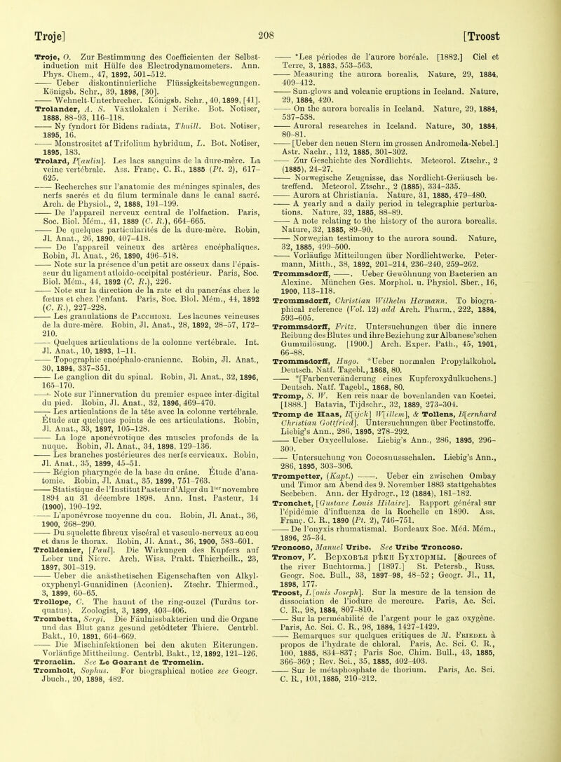 Troje, 0. Zur Bestimmung des Coefficieiiten der Selbst- induction mit Hiilfe des Electrodynamometers. Ann. Phys. Chem., 47, 1892, 501-512. Ueber diskontinuierliche Fliissigkeitsbewegungen. Konigsb. Schr., 39, 1898, [30]. Wehnelt-Unterbrecber. Konigsb. Schr., 40,1899, [41]. Trolander, A. S. Vaxtlokalen i Nerike. Bot. Notiser, 1888, 88-93, 116-118. Ny fyndort for Bidens radiata, Thuill. Bot. Notiser, 1895,' 16. • Moustrositet af Trifolinm hybridum, L. Bot. Notiser, 1895, 183. Trolard, P[cmliii]. Les lacs sanguins de la dure-mfere. La veine vert^brale. Ass. Franc. C. E., 1885 (Pt. 2), 617- 625. Kecherches sur I'anatomie des meninges spinales, des nerfs sacres et du filum terminale dans le canal sacre. Arch, de Physiol., 2, 1888, 191-199. De I'appareil nerveux central de I'olfaetion. Paris, Soe. Biol. Mem., 41, 1889 (G. R.), 664-665. De quelques particularites de la dure-mere. Robin, Jl. Anat., 26, 1890, 407-418. De I'appareil veineux des arteres encephaliques. Eobin, Jl. Anat., 26, 1890, 496-518. Note sur la presence d'un petit arc osseux dans I'epais- seur du ligament atloido-occipital posterieur. Paris, Soc. Biol. M6m., 44, 1892 (C. R.), 226. Note sur la direction de la rate et du pancreas chez le fcetus et chez I'enfant. Paris, Soc. Biol. Mem., 44, 1892 (C. R.), 227-228. Les granulations de Pacchioni. Les lacunes veineuses de la dure-mere. Eobin, Jl. Anat., 28, 1892, 28-57, 172- 210. Quelques articulations de la colonne vertebrale. Int. Jl. Anat., 10, 1893, 1-11. ■ Topographie encephalo-cranienne. Eobin, Jl. Anat., 30, 1894, 337-351. Le ganglion dit du spinal. Eobin, Jl. Anat., 32,1896, 165-170. ^ Note sur I'innervation du premier espace inter-digital du pied. Eobin, Jl. Anat., 32, 1896, 469-470. —— Les articulations de la tete avec la colonne vertebrale. Etude sur quelques points de ees articulations. Eobin, Jl. Anat., 33, 1897, 105-128. La loge aponevrotique des muscles profonds de la nuque. Eobin, Jl. Anat., 34, 1898, 129-136. Les branches posterieures des nerfs cervicaux. Eobin, Jl. Anat., 35, 1899, 45-51. • Eegion pharyngee de la base du crane. Etude d'ana- tomie. Eobin, Jl. Anat., 35, 1899, 751-763. Statistique de I'InstitutPasteurd'Algerdu l'>''novembre 1894 au 31 decembre 1898. Ann. Inst. Pasteur, 14 (1900), 190-192. L'aponevrose moyenne du cou. Robin, Jl. Anat., 36, 1900, 268-290. Du squelette fibreux visceral et vasculo-nerveux au cou et dans le thorax. Robin, Jl. Anat., 36, 1900, 583-601. TroUdenier, [Paul], Die Wirkungen des Kupfers auf Leber und Niere. Arch. Wiss. Prakt. Thierheilk., 23, 1897, 301-319. Ueber die anasthetischen Eigenschaften von Alkyl- oxyphenyl-Guanidinen (Aconien). Ztschr. Thiermed., 3, 1899, 60-65. TroUope, C. The haunt of the ring-ouzel (Turdus tor- quatus). Zoologist, 3, 1899, 403-406. Trombetta, Sergi. Die Fiiulnissbakterien und die Organe und das Blut ganz gesund getodteter Thiere. Centrbl. Bakt., 10, 1891, 664-669. Die Mischinfektionen bei deu akuten Eiterungen. Vorlautige Mittheilung. Centrbl. Bakt., 12,1892,121-126. Troraelin. Sue lie Goarant de Tromelin. Tromholt, Soplms. For biographical notice see Geogr. Jbuch., 20, 1898, 482. *Les periodes de I'aurore boreale. [1882.] Ciel et Terre, 3, 1883, 553-563. Measuring the aurora borealis. Nature, 29, 1884, 409-412. Sun-glows and volcanic eruptions in Iceland. Nature, 29, 1884, 420. On the aurora borealis in Iceland. Nature, 29, 1884, 537-538. Auroral researches in Iceland. Nature, 30, 1884, 80-81. [Ueber den neuen Stern imgrossen Andromeda-Nebel.] Astr. Nachr., 112, 1885, 301-302. Zur Geschichte des Nordlichts. Meteorol. Ztschr., 2 (1885), 24-27. Norwegische Zeugnisse, das Nordlicht-Gerausch be- treffend. Meteorol. Ztschr., 2 (1885), 334-335. Aurora at Ghristiania. Nature, 31, 1885, 479-480. A yearly and a daily period in telegraphic perturba- tions. Nature, 32, 1885, 88-89. A note relating to the history of the aurora borealis. Nature, 32, 1885, 89-90. Norwegian testimony to the aurora sound. Nature, 32, 1885, 499-500. Vorlaufige Mitteilungen iiber Nordliehtwerke. Peter- mann, Mitth., 38, 1892, 201-214, 236-240, 259-262. Trommsdorff, . Ueber Gewohnung von Bacterien an Alexine. Miinchen Ges. Morphol. u. Physiol. Sber., 16, 1900, 113-118. Trommsdorff, Christian Wilhelm Hermann. To biogra- phical reference {Vol. 12) add Arch. Pharm., 222, 1884, 593-605. Trommsdorff, Fritz. Untersuchungen iiber die innere Eeibung des]31utes und ihreBeziehung zur Albanese'sehen Gummilosung. [1900.] Arch. Exper. Path., 45, 1901, 66-88. Trommsdorff, Hugo. *Ueber normalen Propylalkohol, Deutsch. Natf. Tagebl., 1868, 80. *[Farbenveranderung eines Kupferoxydulkuchens.] Deutsch. Natf. Tagebl., 1868, 80. Tromp, S. W. Een reis naar de bovenlanden van Koetei. [1888.] Batavia, Tijdschr., 32, 1889, 273-304. Tromp de Haas, R[ijck'\ ]\\iUciii\, & Tollens, B[ernliard Christian Gottfried]. Untersuchungen iiber Pectinstoffe. Liebig's Ann.,'286, 1895, 278-292. Ueber Oxycellulose. Liebig's Ann., 286, 1895, 296- 300. Untersuchung von Cocosnussschalen. Liebig's Ann., 286, 1895, 303-306. Trompetter, (Kapt.) . Ueber ein zwischen Ombay und Timor am Abend des 9. November 1883 stattgehabtes Seebeben. Ann. der Hydrogr., 12 (1884), 181-182. Tronchet, [Omtave Louis Hilaire]. Rapport general sur I'epidemie d'influenza de la Eochelle en 1890. Ass. Fran?. C. R., 1890 {Pt. 2), 746-751. De I'ouyxis rhumatismal. Bordeaux Soc. Med. Mem., 1896, 25-34. Troncoso, Manuel Uribe. See Uribe Troncoso. Tronov, V. BepxOBlfl piJKII By.KTOpMH. [Sources of the river Buchtorma.] [1897.] St. Petersb,, Euss. Geogr. Soc. Bull., 33, 1897-98, 48-52 ; Geogr. JL, 11, 1898, 177. Troost, L[ouis Joseph]. Sur la mesure de la tension de dissociation de I'iodure de mercure. Paris, Ac. Sci. C. E., 98, 1884, 807-810. Sur la permeabilite de I'argent pour le gaz oxygene. Paris, Ac. Sci. C. R., 98, 1884, 1427-1429. Eemarques sur quelques critiques de M. Fkiedel a propos de I'hydrate de chloral. Paris, Ac. Sci. C. E., 100, 1885, 834-837; Paris Soc. Chim. Bull., 43, 1885, 366-369 ; Eev. Sci., 35, 1885, 402-403. Sur le metaphosphate de thorium. Paris, Ac. Sci. C. R., 101,1885, 210-212.