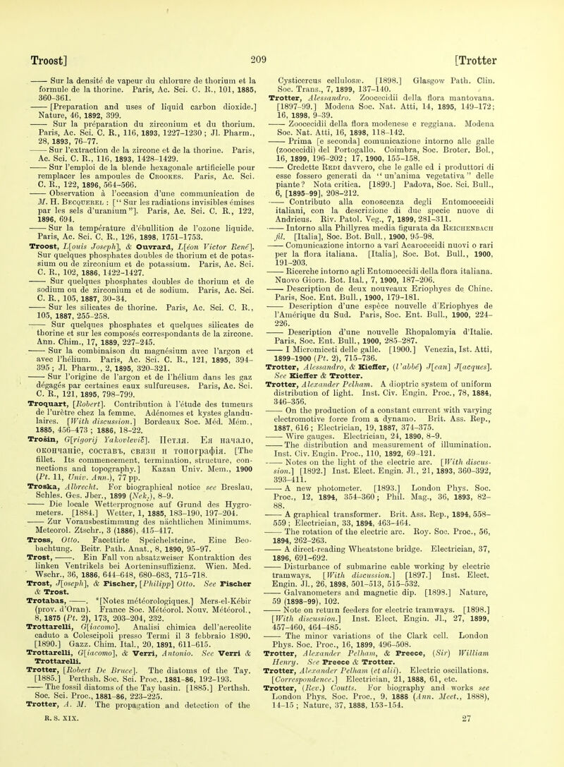 Sur la densite de vapeur du ohlorure de thorium et la formule de la tborine. Paris, Ac. Sei. C. K., 101, 1885, 360-361. [Preparation and uses of liquid carbon dioxide.] Nature, 46, 1892, 399. Sur la preparation du zirconium et du thorium. Paris, Ac. Sci. C. R., 116, 1893, 1227-1230 ; Jl. Pharm., 28, 1893, 76-77. Sur I'extraction de la zircone et de la thorine. Paris, Ac. Sci. 0. E., 116, 1893, 1428-1429. Sur I'emploi de la blende hexagonale artificielle pour remplacer les ampoules de Ckookes. Paris, Ac. Sci. C. E., 122, 1896, 564-566. Observation a I'occasion d'une communication de M. H. Becqderel : [ Sur les radiations invisibles emises par les sels d'uranium]. Paris, Ac. Sci. C. E., 122, 1896, 694. Sur la temperature d'ebuUition de I'ozone liquide. Paris, Ac. Sci. C. E., 126, 1898, 1751-1753. Troost, L[ouis Joseph], & Ouvrard, L[eon Victor Re7ie]. Sur quelques phosphates doubles de thorium et de potas- sium ou de zirconium et de potassium. Paris, Ac. Sci. C. E., 102, 1886, 1422-1427. Sur quelques phosphates doubles de thorium et de sodium ou de zirconium et de .sodium. Paris, Ac. Sci. C. R., 105, 1887, 30-34. Sur les silicates de thorine. Paris, Ac. Sci. C. E., 105, 1887, 255-258. Sur quelques phosphates et quelques silicates de thorine et sur les composes correspondants de la zircone. Ann. Chim., 17, 1889, 227-245. Sur la combinaison du magnesium avec I'argon et avec riielium. Paris, Ac. Sci. C. E., 121, 1895, 394- 395 ; Jl. Pharm., 2, 1895, 320-321. Sur I'origine de I'argon et de I'helium dans les gaz degages par certaines eaux sulfureuses. Paris, Ac. Sci. C. R., 121, 1895, 798-799. Troquaxt, [Robert]. Contribution a I'etude des tumeurs de I'uretre chez la femme. Adenomes et kystes glandu- laires. [With discussion.] Bordeaux Soc. Med. M&m., 1885, 456-473 ; 1886, 18-22. Trosin, G[rigorij Yakovlevi5]. TleT.na. Ell HaMaJIO, OKOHMasie, cocraB'i., CBaan h TOiiorpa(l)iH. [The fillet. Its commencement, termination, structure, con- nections and topography.] Kazan Univ. Mem., 1900 (Ft. 11, Univ. Ann.), 77 pp. Troska, Alhrecht. For biographical notice see Breslau, Sohles. Ges. Jber., 1899 [Nek.], 8-9. Die locale Wetterprognose auf Grund des Hygro- meters. [1884.] Wetter, 1, 1885, 183-190, 197-204. Zur Vorausbestimmung des nachtlichen Minimums. Meteorol. Ztschr., 3 (1886), 415-417. Tross, Otto. Pacettirte Speichelsteine. Eine Beo- bachtung. Beitr. Path. Anat., 8, 1890, 95-97. Trost, . Ein Fall von absatzweiser Koutraktion des linken Ventrikels bei Aorteninsuffizienz. Wien. Med. Wschr., 36, 1886, 644-648, 680-683, 715-718. Trost, J[oseph], & Fischer, [Philipp] Otto. See Fischer & Trost. Trotabas, . * [Notes m6t(5orologiques.] Mers-el-K^bir (prov. d'Oran). France Soc. Meteorol. Nouv. Meteorol., 8, 1875 [Ft. 2), 173, 203-204, 232. Trottarelli, G[iacomo]. Analisi chimica dell'aereolite caduto a Colescipoli presso Termi il 3 febbraio 1890. [1890.] Gazz. Chim. Ital., 20, 1891, 611-615. Trottarelli, G\iacomo], & Verri, Antonio. See Verri & Trottarelli. Trotter, [Robert De Bruce]. The diatoms of the Tay. [1885.] Perthsh. Soc. Sci. Proc, 1881-86, 192-193. The fossil diatoms of the Tay basin. [1885.] Perthsh. Soc. Sci. Proc, 1881-86, 223-225. Trotter, A. M. The propagation and detection of the Cysticercus cellulose. [1898.] Glasgow Path. Clin. Soc. Trans., 7, 1899, 137-140. Trotter, Alessandro. Zoocecidii della flora mantovana. [1897-99.] Modena Soc. Nat. Atti, 14, 1895, 149-172; 16, 1898, 9-39. Zoocecidii della flora modenese e reggiana. Modena Soc. Nat. Atti, 16, 1898, 118-142. Prima [e seconda] comunicazione intorno alle galle (zoocecidi) del Portogallo. Coimbra, Soc. Broter. Bol., 16, 1899, 196-202; 17, 1900, 155-158. Credette Eedi davvero, che le galle ed i produttori di esse fossero generati da  un'anima vegetativa  delle piante? Nota critica. [1899.] Padova, Soc. Sci. Bull., 6, [1895-99], 208-212. Contributo alia conoscenza degli Entomoceeidi italiani, con la descrizione di due specie nuove di Andricus. Riv. Patol. Veg., 7, 1899, 281-311. Intorno alia Phillyrea media figurata da Rbichenbach fil. [Italia], Soc. Bot. Bull., 1900, 95-98. Comunicazione intorno a vari Acaroeecidi nuovi o rari per la flora italiaua. [Italia], Soc. Bot. Bull., 1900, 191-203. Ricerche intorno agli Entomoceeidi della flora italiana. Nuovo Giorn. Bot. Ital., 7, 1900, 187-206. Description de deux nouveaux Eriophyes de Chine. Paris, Soc. Ent. Bull, 1900, 179-181. Description d'une espece nouvelle d'Eriophyes de I'Amerique du Sud. Paris, Soc. Ent. Bull., 1900, 224- 226. Description d'une nouvelle Rhopalomyia d'ltalie. Paris, Soc. Ent. Bull., 1900, 285-287. I Micromiceti delle galle. [1900.] Venezia, 1st. Atti, 1899-1900 {Ft. 2), 715-736. Trotter, Alessandro, & Kieffer, {Vabbe) J[eau] J[acques]. See Kieffer & Trotter. Trotter, Alexander Felham. A dioptric system of uniform distribution of light. Inst. Civ. Engin. Proc, 78, 1884, 346-356. On the production of a constant current with varying electromotive force from a dynamo. Brit. Ass. Rep., 1887, 616 ; Electrician, 19, 1887, 374-375. Wire gauges. Electrician, 24, 1890, 8-9. The distribution and measurement of illumination. Inst. Civ. Eugin. Proc, 110, 1892, 69-121. Notes on the light of the electric arc. [With discus- sion.] [1892.] Inst. Elect. Engin. JL, 21, 1893, 360-392, 393-411. ■ ■ A new photometer. [1893.] London Phys. Soc. Proc, 12, 1894, 354-360; Phil. Mag., 36, 1893, 82- 88. A graphical transformer. Brit. Ass. Rep., 1894, 558- 559 ; Electrician, 33, 1894, 463-464. The rotation of the electric arc. Roy. Soc. Proc, 56, 1894, 262-263. A direct-reading Wheatstone bridge. Electrician, 37, 1896, 691-692. Disturbance of submarine cable working by electric tramways. [With discussion.] [1897.] Inst. Elect. Engin. Jl., 26, 1898, .501-513, 51-5-532. Galvanometers and magnetic dip. [1898.] Nature, 59 (1898-99), 102. Note on return feeders for electric tramways. [1898.] [With discussion.] Inst. Elect. Engin. JL, 27, 1899, 457-460, 464-485. The minor variations of the Clark cell. London Phys. Soc. Proc, 16, 1899, 496-508. Trotter, Alexander Felluim, & Preece, {Sir) William Henry. See Preece & Trotter. Trotter, Alexander Felham {et alii). Electric oscillations. [Correspondence.] Electrician, 21, 1888, 61, etc. Trotter, (Rev.) Coutts. For biography and vforks see London Phys. Soc Proc, 9, 1888 (Ann. 2Ieet., 14-15 ; Nature, 37, 1888, 153-154. R. S. XIX. 27