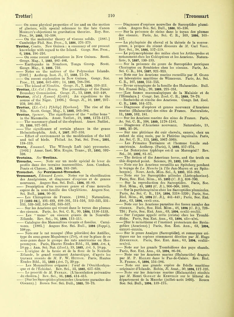 On some physical properties of ice and on the motion of glaciers, with special reference to the late Canon Moseley's objections to gravitation theories. Koy. Soe. Proc, 38, 1885, 92-108. On the molecular theory of viscous solids. [1885.] Cambridge Phil. Soc. Proc.,' 5, 1886, 276-279. Trotter, Coutts. New Guinea : a summary of our present knowledge with regard to the Island. Geogr. Soc. Proc., 6, 1884, 196-216. On some recent explorations in New Guinea. Scott. Geogr. Mag., 1, 1885, 482-486. Earthquake in Niuafoou, Tonga Group. Scott. Geogr. Mag., 2, 1886, 752. Notes on the natives of the Polynesian Islands. [1887.] Authrop. Inst. JL, 17, 1888, 75-78. On recent exploration in New Guinea. Geogr. Soc. Proc., 12, 1890, 687-699 ; 14, 1892, 788-796. — The island of Niuafou. Geogr. JL, 7, 1896, 210-211. Trotter, (Lt.-Gol.) Henrij. The jiroceedings of the Pamir Boundary Commission. Geogr. JL, 13, 1899, 442-448. Trotter, {Col.) Jlaines] Kleith]. An expedition to the source of the Niger. [1896.] Geogr. .JL, 10, 1897, 237- 259, 386-395. Trotter, {Lt.-Col.) Plhilq)] Dlurham]. The rise of the Nile. Scott. Geogr. Mag., 1, 1885, 383-384. Trotter, Spencer. The significance of the  collar bone  in the Mammalia. Amer. Natlist., 19, 1885, 1172-1177. The mammary gland of the elephant. Amer. Natlist., 20, 1886, 927-931. The significance of certain phases in the genus Helminthophila. Auk, 4, 1887, 307-310. Effect of environment in the modification of the bill and tail of birds. Philad. Ac. Nat, Sci. Proc, 1891, 118-119. Trotz, Emanuel. The Wiborgh Luft (air) pyrometer. [1892.] Amer. Inst. Min. Engin. Trans., 21, 1893, 592- 598. Trotzina. Sec Tro6ma. Troucbe, . Note sur nn mode special de lever de profils dans des terrains inaccessibles. Ann. Conduct. Ponts et Chauss., 38, 1894, 243-246. Troucbet. See Perrimond-Trouchet. Trouessart, Edouard Louis. Notes sur la classification des Analgesiens, et diagnoses d'especes et de genres nouveaux. Angers Soc. Sci. Bull., 1884, 46-89. Description d'un nouveau genre et d'une nouvelle espece de la sous-famille des CheyMtiens. Angers Soc. ScL Bull., 1884, 90-91. • Les Chiropteres de France. [1884.] Naturaliste, [2 (1882-84)], 491-493, 499-501, 514-516, 522-525, 531- 533, 539-542, 549-552, 555-557. Sur les Acariens qui vivent dans le tuyau des illumes des oiseaux. Paris, Ac. Sci. C. E., 99, 1884, 1130-1133. —-— Les  moas ou oiseaux geants de la Nouvelle- Zelande. Kev. Sci., 34, 1884, 113-115. Catalogue des Mammiferes vivants et fossiles. Carni- vores. [1885.] Angers Soc. Sci. Bull., 1884 (Svp-pL), 108 pp. Note sur le rat musqu^ (Mus pilorides) des Antilles, type du sous-genre Megalomys [Trt], et sur la place de ce sous-genre dans le groupe des rats americains ou Hes- peromyeae. Paris, Hautes Etudes BibL, 31, 1885, Art. 4, 18 pp.; Ann. Sci. Nat. (ZooL), 19, 1885, Art. 5, 18 pp. L'origine de la faune et de la flore de la Nouvelle Zelande, le grand continent Antarctique, d'apres les travaux recents de M. F. W. Hdtton. Paris, Hautes Etudes BibL, 31, 1885 (Art. 7), 29 pp. Les Mammiferes ovipares : I'oeuf de I'Ornithorhyn- que et de l'Echidn6. Eev. Sci., 35, 1885, 657-659. Le procede de M. Febean. [L'inoculation preventive Ju cholera.] Eev. Sci., 36, 1885, 414-415. • [Sur les Sarcoptides plumieoles (Acariens parasites des Oiseaux).] Eonen Soc. Sci. Buh., 1885, 70-73. ■ Diagnoses d'especes nouvelles de Sarcoptides plumi- eoles. Augers Soc. Sci. Bull., 1886, 85-156. Sur la presence de ricins dans le tuyau des plumes des oiseaux. Paris, Ac. Sei. C. E., 103, 1886, 165- 167. La phylogdnie du cheval et la theorie de la conver- gence, a propos du recent discours de BI. Carl Vogt. Eev. Sci., 38, 1886, 557-559. Le polymorphisme des males chez les Arthropodes et notamment chez les Col^opteres et les Acariens. Natura- liste, 9, 1887, 130-133. Sur la presence du genre de Sarcoptides psoriques Chorioptes ou Symbiotes chez les oiseaux. Paris, Ac. Sci. C. B., 104, 1887, 921-923. Note sur les Acariens marins recueillis par 31. Giard au laboratoire maritime de Wimereux. Paris, Ac. Sci. C. E., 107, 1888, 753-755. ■ ■ Eevue synoptique de la famille des Halacaridse. Bull. Sci. France Belg., 20, 1889, 225-251. [Les faunes mammalogiques de la Malaisie et de I'Himalaya.] Congr. Int. Zool. C. E., 1889, 78-79. Eecherche et recolte des Acariens. Congr. Int. Zool. C. E., 1889, 164-175. Diagnoses d'especes et genres nouveaux d'Acariens marins (Halacaridas) des cotes de France. Naturaliste, 11, 1889, 162, 181. Sur les Acariens marins des cotes de France. Paris, Ac. Sci. C. E., 108, 1889, 1178-1181. Diagnoses d'Acariens nouveaux. Naturaliste, 13, 1891, 25-26. Sur une phtiriase du cuir clievelu, causee, chez un enfant de cinq mois, par le Phtirius inguinalis. Paris, Ac. Sci. C. E., 113, 1891, 1067-1069. Les Primates Tertiaires et I'homme fossile sud- americain. Anthrop. (Paris), 3, 1892, 257-274. —— Le Notoryctes typhlops est-il un Marsupial ? Kev. Sci., 50, 1892, 81-85. The fiction of the American horse, and the truth on this disputed point. Science, 20, 1892, 188-189. Note sur les Acariens recueillis au Spitzberg pendant le voyage de La MancJie [a I'ile Jan-Mayen et au Spitz- bergen]. Nouv. Arch. Miss. Sci., 5, 1893, 255-263. Note sur les Sarcoptides pilicoles (Listrophorinaa). Paris, Soc. Biol. Mem., 45, 1893 (C. J?.), 698-700. Sur la reproduction des Sarcoptides. Paris, Soc. Biol. M^m., 45, 1893 (C. R.), 906-908, 1000. Sur la parthtoogenese chez les Sarcoptides plumieoles. Paris, Ac. Sci. C. E., 118, 1894, 1218-1220 ; Paris, Soc. Biol. Mem., 46, 1894 (C. R.), 441-443; Paris, Soe. Ent. Ann., 63, 1894, cxvii-cxx. Note sur les Acariens parasites des fosses nasales des oiseaux. Paris, Soc. BioL Mem., 46, 1894 (C. R.), 723- 724 ; Paris, Soc. Ent. Ann., 63, 1894, ccxlii-ecxliii. Sur I'organe appele crete (crista) chez les Trombi- diidffi. Paris, Soc. Ent. Ann., 63, 1894, xliv-xlvi. [Sur le mimetisme et I'instinct protecteurs des Syrin- gobies (Acariens).] Paris, Soc. Ent. Ann., 63, 1894, cxxxvi-cxxxix. Sur le genre Analges (Sarcoptidse), et remarques cri- tiques sur les especes recemment d6crites par 31. Hugo ZiMMEKMAN. Parls, Soc. Ent. Ann., 63, 1894, ccxliii- ccxlvii. Note sur les grands Trombidions des pays chauds. Paris, Soc. Ent. Ann., 63, 1894, 86-94. Note sur les Acariens marins (Halacaridas) dragu^s par If. P. Hallez dans le Pas-de-Calais. Eev. Biol. N. France, 6, 1894, 154-184. Note sur une grande espece de Bdelle maritime originaire d'Islande. Kobin, Jl. Anat., 30,1894,117-125. Note sur les Acariens marins (Halacaridas) r^colt^s par 31. Henri Gadeau de Kerville sur le littoral du d^partement de la Mauche (juillet-aout 1893). Eouen Soc. Sci. Bull., 1894, 139-175.