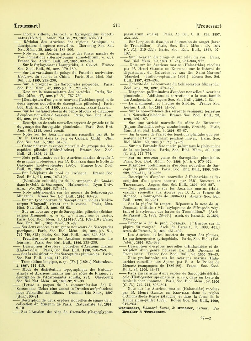 Picobia villosa, Hancock, is Syringophilus bipecti- natus (Heller). Amer. Natlist., 29, 1895, 682-684. Envision des Acariens des regions Arctiques et descriptions d'esp^ces nouvelles. Cherbourg Soc. Sci. Nat. Mem., 29, 1892-95, 183-206. Note sur un Acarien parasite des fosses nasales de Toie domestique (Sternostomum rhinolethrum, n. sjj.). France Soc. Acclim. Bull., 42, 1895, 392-394. Sur le Stylogamasus Lampyridis, A. Gruvel. France Soc. Zool. Bull., 20, 1895, 179-180. Sur las variations de pelage du Putorius auriveuter, Hodyson, du sud de la Chine. Paris, Mus. Hist. Nat. Bull., 1, 1895, 235-236. Sur la progen^se des Sarcoptides psoriques. Paris, Soc. Biol. Mem., 47, 1895 (C. R.), 271-273. Note sur la nomenclature des baet^ries. Paris, Soc. Biol. Mem., 47, 1895 (C. B.), 757-759. [Description d'un genre nouveau (Labidocarpus) et de deux especes nouvelles de Sarcoptides pilicoles.] Paris, Soc. Ent. Ann., 64, 1895, xxxviii-xxxix, Ixxxii-lxxxvii. Sur les metamorphoses du genre Myobia et diagnoses d'esp^ces nouvelles d'Acariens. Paris, Soc. Ent. Ann., 64, 1895, ccxiii-ccxiv. Description de trois nouvelles especes de grande taille du groupe des Sarcoptides plumicoles. Paris, Soc. Ent. Ann., 64, 1895, cecxi-cccxiii. Notes sur les Acariens marins recueillis par 31. le Dr. F. Delfin dans la bale de Caldera (Chili). Chili Soc. Sci. Act., 6, 1896, 61-62. Genre nouveau et esp^ce nouvelle du groupe des Sar- coptides pilicoles (ChirodiscinEE). France Soc. Zool. Bull., 21, 1896, 22-23. Note pr^liminaire sur les Acariens marins dragues a de grandes profondeurs par M. Koehler dans le Golfe de Gascogne (aout-septembre 1895). France Soc. Zool. Bull., 21, 1896, 102-105. Sur I'elephant du nord de I'Afrique. France Soc. Zool. Bull., 21, 1896, 187-193. [K^sultats scientifiques de la campagne du Caudan dans le Golfe de Gascogne.] Halacariens. Lyon Univ. Ann., [No. 26], 1896, 325-353. Note additionnelle sur les mceurs du Schizoearpus Mingaudi. Nimes Soc. Sci. Bull., 1896, 68-70. Sur un type nouveau de Sarcoptides pilicoles (Schizo- earpus Mingaudi) vivant sur le castor. Paris, Mus. Hist. Nat. Bull., 2, 1896, 62-63. Sur un nouveau type de Sarcoptides pilicoles (Schizo- earpus Mingaudi, g. et s/j. ?t.) vivant sur le castor. Paris, Soc. Biol. M^m., 48, 1896 [C. R.), 109-110 ; Paris, Soc. Ent. Bull., 1896, 27-29, 91-97. Sur deux especes et un genre nouveaux de Sarcoptides psoriques. Paris, Soc. Biol. Mem., 48, 1896 (C. i?.), 747-749, 813 ; Paris, Soc. Ent. Bull, 1896, 326-328. Premiere note sur les Acariens commensaux des fourmis. Paris, Soo. Ent. Bull., 1896, 235-236. Description d'especes nouvelles d'Acariens marins (Halacarida;). Paris, Soc. Ent. Bull., 1896, 250-253. Sur la classification des Sarcoptides plumicoles. Paris, Soc. Ent. Bull,, 1896, 419-422. Trombidium longipes, n. s^). [2V.] [1894.] Naturaleza, 2, 1897, 414-415. Mode de distribution topographique des Entomo- strac^s et Acariens marins sur les cotes de France, et description de I'Acaromantis squilla, Trt. Cherbourg Soc. Sci. Nat. Mem., 30, 1896-97, 91-98. [Lettre a propos de la communication de] O. Schneider : Ueber eine zuerst in Dresden aufgefundene neue Pelzmilbe des Bibers. Dresden Isis Sber., 1897 (Abh.), 90-91. Description de deux especes nouvelles de singes de la collection du Mus6um de Paris. Naturaliste, 19, 1897, 9-10. Sur 1'Acarien des vins de Grenache (Carpoglyphus passularum, Rohin). Paris, Ac. Sci. C. E., 125, 1897, 363-366. Sur I'organe de fixation et de succion du rouget (larve de Trombidion). Paris, Soo. Biol. Mem., 49, 1897 (C. R.), 219-222; Paris, Soc. Ent. Bull., 1897, 97- 102. Sur I'Acarien du cirage et sur celui du vin. Paris, Soc. Biol. Mem., 49, 1897 (C. R.), 931-933, 977. • Note sur les Acariens marins (Halacaridaj) recoltes par 31. Henri Gadeau de Kbrville sur le littoral du departemeut du Calvados et aux iles Saint-Marcouf (Manche). (Juillet-septembre 1894.) Eoueu Soc. Sci. Bull., 1897, 423-434. [Priorite de la decouverte du Schizoearpus Mingaudi.] Zool. Anz., 20, 1897, 478-479. Diagnoses preliminaires d'especes nouvelles d'Acariens plumicoles. Additions et corrections k la sous-famille des Analg^sines. Angers Soc. Sci. Bull., 1898, 1-62. Le mammouth et I'ivoire de Siberia. France Soc. Acclim. Bull., 45, 1898, 41-52. Sur la non-existence des serpents venimeux terrestres a la Nouvelle-Caledonie. Franca Soc. Zool. Bull., 23, 1898, 186-187. Sur une variete nouvelle du z^bre de Borchell (Equus Burchelli, siihsj). zambesiensis, Prazak). Paris, Mus. Hist. Nat. Bull., 4, 1898, 63-67. Sur la cause de I'arret des fonctions genitales que pr4- sentent certains animaux pendant I'hiver. Paris, Soc. Biol. Mem., 50, 1898 (C. R.), 57-59. Sur un Foraminifere marin presentant le phenom^ne de la conjugaison. Paris, Soc. Biol. M6m., 50, 1898 (C. R.), 771-774. Sur un nouveau genre de Sarcoptides plumicoles. Paris, Soc. Biol. Mem., 50, 1898 (C. R.), 970-972. Diagnoses preliminaires d'especes nouvelles de Sar- coptides plumicoles. Paris, Soc. Ent. Bull., 1898, 289- 292, 309-311, 319-322. Description d'especes nouvelles d'Halacaridce et de- scription d'un genre nouveau par 3131. Bbucker at Trouessart. Angers Soc. Sci. Bull., 1899, 209-227. Note pr^liminaira sur les Acariens marins (Hala- oaridfe) recueillis aux Azores par S. A. le Prince de Monaco. (Campagnes de 1886-88.) Angers Soc. Sci. Bull., 1899, 229-234. Sur la piqure du rouget. Eeponse a la note de 31. JouRDAiN intitulee: Le styloprocte de I'Uropode vege- tant at le stylosome des larvas de Trombidion. [Arch, de Parasit., 2, 1899, 28-33.] Arch, de Parasit., 2, 1899, 286-290. Eeponse a 31. le prof. Jodedain. [Encore sur la piqure du rouget. Arch, de Parasit., 2, 1899, 461.] Arch, de Parasit., 2, 1899, 461-462. Les Acariens et les insectes du tuyau des plumes. La parthenogenese syringobiale. Paris, Soc. Biol. [Vol. JubiL), 1899, 624-633. ■ Description d'especes nouvelles d'Halacaridae et de- scription d'un genre nouveau par 3I3I. Brucker et Trouessart. France Soc. Zool. Bull., 25, 1900, 38-43. Note preliminaire sur les Acariens marins (Hala- caridae) recueillis aux Azores par S. A. le Prince de Monaco (campagnes de 1886-88). France Soc. Zool. Bull., 25, 1900, 44-47. Faux parasitisme d'une esp^ce de Sarcoptide d^triti- cole (Histiogaster spermaticus, ?i. sp.), dans un kyste du testicule chez Phomme. Paris, Soc. Biol. Mem., 52, 1900 (C. R.), 742-744, 893-894. Note sur les Acariens marins (Halacarida?) recoltes par 31. Henri Gadeau de Kekville dans la region d'Omonville-la-Eogue (Manche) et dans la fosse de la Hague (juin-juillet 1899). Eouen Soc. Sci. Bull., 1900 247-264. Trouessart, Edouard Louis, & Brucker, Arthur. See Brucker & Trouessart. 27—2