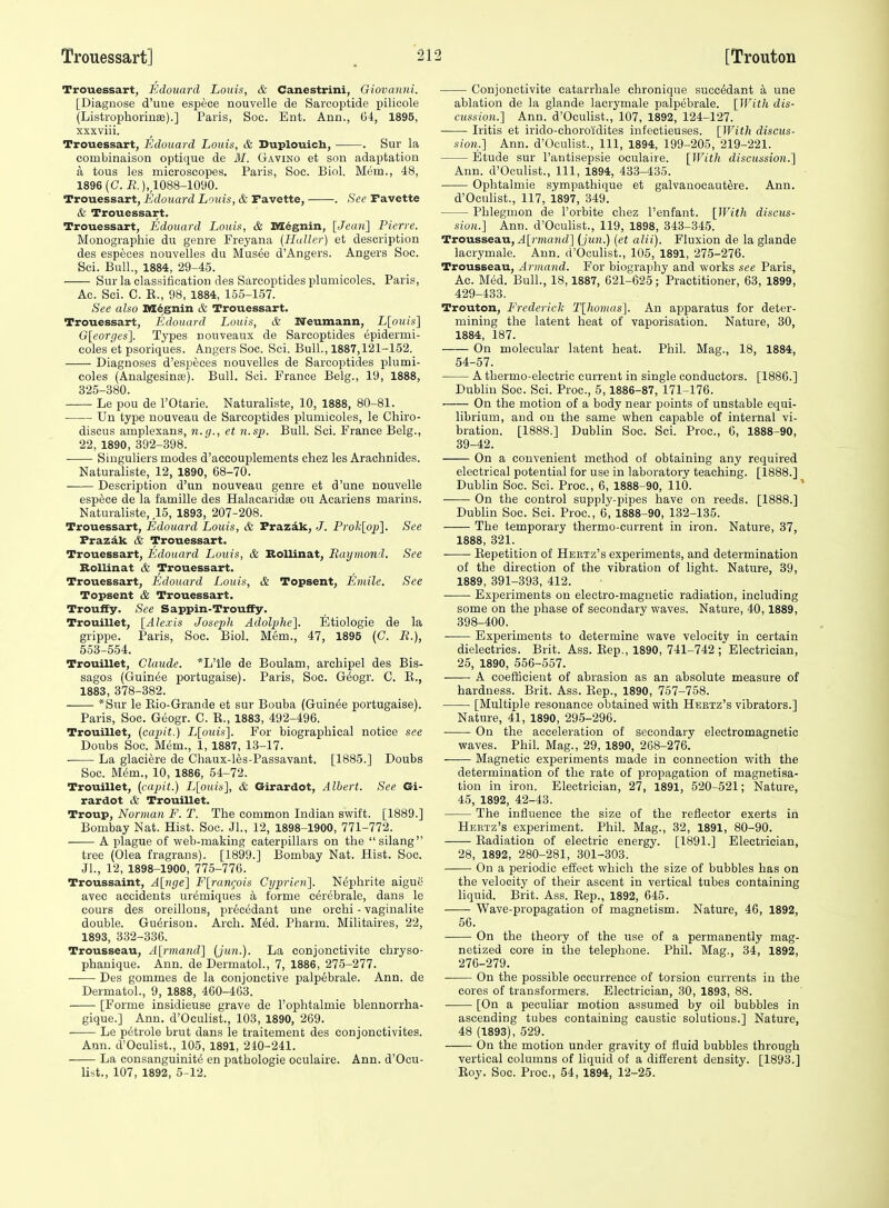 Trouessart, Edonanl Louis, & Canestrini, Giovanni. [Diagnose d'une espece nouvelle de Sarcoptide pilicole (ListrophorinsB).] Paris, Soc. Ent. Ann., G4, 1895, xxxviii. Trouessart, Edouard Louis, & Duplouich, . Sur la combinaison optique de 31. Gavino at son adaptation a tous les microscopes. Paris, Soc. Biol. Mem., 48, 1896(0. E.),,1088-1090. Trouessart, Edouard Louis, & Tavette, . See Favette & Trouessart. Trouessart, Edouard Louis, & M6gnin, [Jean] Pierre. Monographie du genre Freyana (Haller) et description des especes nouvelles du Mus6e d'Angers. Angers Soc. Sci. Bull., 1884, 29-45. Sur la classification des Sarcoptides plumicoles. Paris, Ac. Sci. C. E., 98, 1884, 165-157. See also M^gnin & Trouessart. Trouessart, Edouard Louis, & Neumann, L[ouis] G[eorges]. Types nouyeaux de Sarcoptides epidermi- coles et psoriques. Angers Soc. Sci. Bull., 1887,121-152. Diagnoses d'especes nouvelles de Sarcoptides plumi- coles (Analgesinffi). Bull. Sei. France Belg., 19, 1888, 325-380. Le pou de I'Otarie. Naturalists, 10, 1888, 80-81. Un type nouveau de Sarcoptides plumicoles, le Chiro- discus amplexans, n.g., et n.sp. Bull. Sci. France Belg., 22, 1890, 392-398. Siuguliers modes d'accouplements chez les Araclinides. Naturalists, 12, 1890, 68-70. Description d'un nouveau genre et d'une nouvelle espece de la famille des Halacaridse ou Acariens marins. Naturaliste, ,15, 1893, 207-208. Trouessart, Edouard Louis, & Frazak, J. Proli[op]. See Frazak & Trouessart. Trouessart, Edouard Louis, & Bollinat, Eaymond. See RoUinat & Trouessart. Trouessart, Edouard Louis, & Topsent, Emile. See Topsent & Trouessart. Trouffy. See Sappin-Trouffy. Trouillet, [Alexis Joseph Adolphe], Etiologie de la grippe. Paris, Soc. Biol. Mem., 47, 1895 (C. R.), 653-554. Trouillet, Claude. *L'lle de Boulam, archipel des Bis- sagos (GuinfJe portugaise). Paris, Soc. G^ogr. C. E., 1883, 378-382. *Sur le Eio-Grande et sur Bouba (Guinee portugaise). Paris, Soc. Geogr. C. E., 1883, 492-496. Trouillet, (capit.) L[o^lis]. For biographical notice see Doubs Soc. Mem., 1, 1887, 13-17. • La glaciere de Chaux-les-Passavant. [1885.] Doubs Soc. M(5m., 10, 1886, 54-72. Trouillet, (capit.) L[ouis], & Girardot, Albert. See Gi- rardot & Trouillet. Troup, Norman F. T. The common Indian swift. [1889.] Bombay Nat. Hist. Soc. Jl., 12, 1898-1900, 771-772. • A plague of web-making caterpillars on the silang tree (Olea fragrans). [1899.] Bombay Nat. Hist. Soc. JL, 12, 1898-1900, 775-776. Troussaint, A[nge] F[rangois Cyprien]. Nephrite aigue avec accidents uremiques a forme cerebrale, dans le cours des oreillons, prec(5dant une orehi - vaginalite double. Gu^rison. Arch. Med. Pharm. Militaires, 22, 1893, 332-336. Trousseau, A[rniand] (jtin.). La conjonctivite ehryso- phanique. Ann. de Dermatol., 7, 1886, 275-277. Des gommes de la conjonctive palp6brale. Ann. de Dermatol., 9, 1888, 460-463. [Forme insidieuse grave de I'ophtalmie blennorrha- gique.] Ann. d'Oculist., 103, 1890, 269. Le petrole brut dans le traitement des conjonctivites. Ami. d'Oculist., 105, 1891, 240-241. La consanguinitt5 en patbologie oculaire. Ann. d'Ocu- list., 107, 1892, 5-12. Conjonctivite catarrbale chronique succ^dant a une ablation de la glande lacrymale palpebrale. [With dis- cussion.] Ann. d'Oculist., 107, 1892, 124-127. Iritis et irido-choroidites infectieuses. [With discus- sion.] Ann. d'Oculist., Ill, 1894, 199-205, 219-221. Etude sur I'antisepsie oculaire. [With discussion.] Ann. d'Oculist., Ill, 1894, 433-435. Ophtalmie sympathique et galvauocaut&-e. Ann. d'Ocuhst., 117, 1897, 349. Phlegmon de I'orbite chez I'enfant. [With discus- sion.] Ann. d'Ocuhst., 119, 1898, 343-345. Trousseau, ^[rmn?(d] [jun.) [et alii). Fluxion de la glande lacrymale. Ann. d'Oculist., 105, 1891, 275-276. Trousseau, Arinand. For biography and works see Paris, Ac. M6d. Bull., 18,1887, 621-625; Practitioner, 63, 1899, 429-433. Trouton, Frederick T[ho7nas]. An ajDparatus for deter- mining the latent heat of vaporisation. Nature, 30, 1884, 187. On molecular latent heat. Phil. Mag., 18, 1884, 54-57. A thermo-electric current in single conductors. [1886.] Dublin Soc. Sci. Proc, 5,1886-87, 171-176. On the motion of a body near points of unstable equi- librium, and on the same when capable of internal vi- bration. [1888.] Dublin Soc. Sci. Proc, 6, 1888-90, 39-42. On a convenient method of obtaining any required electrical potential for use in laboratory teaching. [1888.] Dublin Soc. Sci. Proc, 6, 1888-90, 110. On the control supply-pipes have on reeds. [1888.] Dublin Soc. Sci. Proc, 6, 1888-90, 132-135. The temporary thermo-current in iron. Nature, 37, 1888, 321. Eepetition of Hertz's experiments, and determination of the direction of the vibration of light. Nature, 39, 1889, 391-393, 412. Experiments on electro-magnetic radiation, including some on the phase of secondary waves. Nature, 40,1889, 398-400. Experiments to determine wave velocity in certain dielectrics. Brit. Ass. Eep., 1890, 741-742; Electrician, 25, 1890, 556-557. A coeflicient of abrasion as an absolute measure of hardness. Brit. Ass. Eep., 1890, 757-758. [Multiple resonance obtained with Hebtz's vibrators.] Nature, 41, 1890, 295-296. On the acceleration of secondary electromagnetic waves. Phil. Mag., 29, 1890, 268-276. Magnetic experiments made in connection with the determination of the rate of propagation of magnetisa- tion in iron. Electrician, 27, 1891, 520-521; Nature, 45, 1892, 42-43. The influence the size of the reflector exerts in Hertz's experiment. Phil. Mag., 32, 1891, 80-90. Eadiation of electric energy. [1891.] Electrician, 28, 1892, 280-281, 301-303. On a periodic effect which the size of bubbles has on the velocity of their ascent in vertical tubes containing liquid. Brit. Ass. Eep., 1892, 645. Wave-propagation of magnetism. Nature, 46, 1892, 56. On the theory of the use of a permanently mag- netized core in the telephone. Phil. Mag., 34, 1892, 276-279. On the possible occurrence of torsion currents in the cores of transformers. Electrician, 30, 1893, 88. [On a peculiar motion assumed by oil bubbles in ascending tubes containing caustic solutions.] Nature, 48 (1893), 529. On the motion under gravity of fluid bubbles through vertical columns of liquid of a different density. [1893.] Eoy. Soc. Proc, 54, 1894, 12-25.