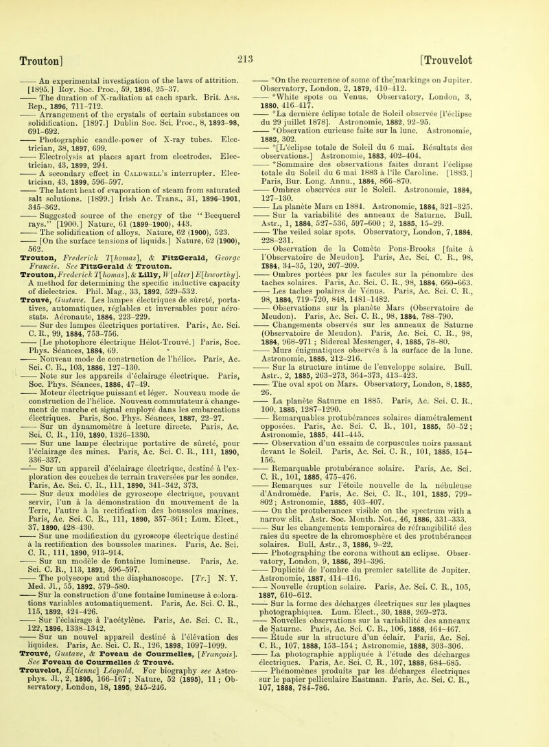 An experimental investigation of the laws of attrition. [1895.] Koy. Soo. Proc, 59, 1896, 2.5-37. The duration of X-radiation at each spark. Brit. Ass. Eep., 1896, 711-712. Arrangement of the crystals of certain substances on solidification. [1897.] Dublin Soc. Sci. Proc, 8, 1893-98, 691-692. Photographic candle-power of X-ray tubes. Elec- trician, 38, 1897, G99. Electrolysis at places apart from electrodes. Elec- trician, 43, 1899, 294. A secondary effect in Caldweli/s interrupter. Elec- trician, 43, 1899, 696-597. The latent heat of evaporation of steam from saturated salt solutions. [1899.] Irish Ac. Trans., 31, 1896-1901, 345-362. Suggested source of the energy of the  Becquerel rays. [1900.] Nature, 61 (1899-1900), 443. The solidification of alloys. Nature, 62 (1900), 523. [On the surface tensions of liquids.] Nature, 62 (1900), 562. Trouton, Frederick T[hovias], & TitzGerald, George Francis. See FitzGerald & Trouton. Trouton,Frederick Tlhomas], & I<illy, 1iV[aUer] E\ls%oorthy'\. A method for determining the specific inductive capacity of dielectrics. Phil. Mag., 33, 1892, 529-532. Trouv6, Gustave. Les lampes electriques de surete, porta- tives, automatiques, reglables et inversables pour aero- stats. Aeronaute, 1884, 223-229. Sur des lampes electriques portatives. Paris, Ac. Sci. C. R., 99, 1884, 753-756. [Le photophore electrique Helot-Trouv^.] Paris, Soc. Phys. Stances, 1884, 69. Nouveau mode de construction de I'helice. Paris, Ac. , Sci. C. R., 103, 1886, 127-130. ' Note sur les appareils d'6clairage electrique. Paris, Soc. Phys. Stances, 1886, 47-49. Moteur electrique puissant et leger. Nouveau mode de construction de I'helice. Nouveau commutateur a change- ment de marche et signal employe dans les embarcations Electriques. Paris, Soc. Phys. Seances, 1887, 22-27. Sur un dynamometre a lecture directe. Paris, Ac. Sci. C. R., 110, 1890, 1326-1330. Sur une lampe electrique portative de surete, pour r^clairage des mines. Paris, Ac. Sci. C. E., Ill, 1890, 336-337. —'— Sur un appareil d'eclairage Electrique, destine a I'ex- ploration des couches de terrain traversees par les sondes. Paris, Ac. Sci. C. R., Ill, 1890, 341-342, 373. • Sur deux modeles de gyroscope electrique, ponvant servir, I'un a la demonstration du mouvement de la Terra, I'autre a la rectification des boussoles marines. Paris, Ac. Sci. C. E., Ill, 1890, 357-361; Lum. Elect., 37, 1890, 428-430. Sur une modification du gyroscope Electrique destinE a la rectification des boussoles marines. Paris, Ac. Sci. C. R., Ill, 1890, 913-914. Sur un modele de fontaine lumineuse. Paris, Ac. Sci. C. R., 113, 1891, 596-597. The polyscope and the diaphanoscope. [Tr.] N. Y. Med. Jl., 55, 1892, 579-580. ■ Sur la construction d'une fontaine lumineuse a colora- tions variables automatiquement. Paris, Ac. Sci. C. R., 115, 1892, 424-426. Sur I'Eclairage a FacetylEne. Paris, Ac. Sci. C. E., 122, 1896, 1338-1342. Sur un nouvel appareil destinE a I'ElEvation des iiquides. Paris, Ac. Sci. C. E., 126, 1898, 1097-1099. Trouv6, Gustave, & Poveau de Courmelles, [Frangois']. See Foveau de Courmelles & Trouv6. Trouvelot, Eltienne] Leopold. For biography see Astro- phys. Jl.,2, 1895, 166-167; Nature, 52 (1895), 11; Ob- servatory, London, 18, 1895, 245-246. *0n the recurrence of some of the'markings on Jupiter. Observatory, London, 2, 1879, 410-412. * White spots on Venus. Observatory, London, 3, 1880, 416-417. *La derniere Eclipse totale de Soleil observEe [I'eolipse du 29 juillet 1878]. Astronomic, 1882, 92-95. ^Observation curieuse faite sur la lune. Astronomie, 1882, 302. *iL'eclipse totale de Soleil du 6 mai. REsultats des observations.] Astronomie, 1883, 402-404. *Sommaire des observations faites durant I'eclipse totale du Soleil du 6 mai 1883 a Pile Caroline. [1883.] Paris, Bur. Long. Annu., 1884, 866-870. Ombres observEes sur le Soleil. Astronomie, 1884, 127-130. La planEte Mars en 1884. Astronomie, 1884, 321-325. Sur la variabilitE des anneaux de Saturue. Bull. Astr., 1, 1884, 527-536, 597-600; 2, 1885, 15-29. The veiled solar spots. Observatory, London, 7,1884, 228-231. Observation de la ComEte Pons-Brooks [faite a rObservatoire de Meudon]. Paris, Ac. Sci. C. R., 98, 1884, 34-35, 120, 207-209. Ombres portEes par les facules sur la pEnombre des taches solaires. Paris, Ac. Sci. C. R., 98, 1884, 660-663. ■ Les taches polaires de VEnus. Paris, Ac. Sci. C. E., 98, 1884, 719-720, 848, 1481-1482. Observations sur la planete Mars (Observatoire de Meudon). Paris, Ac. Sci. C. R., 98, 1884, 788-790. Changements observEs sur les anneaux de Saturne (Observatoire de Meudon). Paris, Ac. Sci. C. R., 98, 1884, 968-971 ; Sidereal Messenger, 4, 1885, 78-80. Murs Enigmatiques observes a la surface de la lune. Astronomie, 1885, 212-216. • Sur la structure intime de I'enveloppe solaire. Bull. Astr., 2, 1885, 263-273, 364-373, 413-423. Tiie oval spot on Mars. Observatory, London, 8,1885, 26. La planete Saturne en 1885. Paris, Ac. Sci. C. R., 100, 1885, 1287-1290. Remarquables protubErances solaires diametralement opposees. Paris, Ac. Sci. C. R., 101, 1885, 50-52; Astronomie, 1885, 441-445. Observation d'un essaim de corpuscules noirs passant devant le Soleil. Paris, Ac. Sci. G. R., 101, 1885, 154- 156. Remarquable protubErance solaire. Paris, Ac. Sci. C. E., 101, 1885, 475-476. Remarques sur I'Etoile nouvelle de la uEbuleuse d'AndromEde. Paris, Ac. Sci. C. R., 101, 1885, 799- 802; Astronomie, 1885, 403-407. On the protuberances visible on the spectrum with a narrow slit. Astr. Soc. Month. Not., 46, 1886, 331-333. • Sur les changements temporaires de rEfraugibilitE des raies du spectre de la chromosphere et des protubErances solaires. Bull. Astr., 3, 1886, 9-22. Photographing the corona without an eclipse. Obser- vatory, London, 9, 188C, 394-396. DuplicitE de I'ombre du premier satellite de Jupiter. Astronomie, 1887, 414-416. Nouvelle Eruption solaire. Paris, Ac. Sci. C. R., 105, 1887, 610-612. Sur la forme des dEcharges Electriques sur les plaques photographiques. Lum. Elect., 30, 1888, 269-273. Nouvelles observations sur la variabilitE des anneaux de Saturne. Paris, Ac. Sci. C. R., 106, 1888, 464-467. Etude sur la structure d'un eclair. Paris, Ac. Sci. C. R., 107, 1888, 153-154; Astronomie, 1888, 303-306. La photographie appliquEe a I'Etude des dEcharges Electriques. Paris, Ac. Sci. 0. R., 107, 1888, 684-685. PhEnomenes produits par les dEcharges electriques sur le papier pelliculaire Eastman. Paris, Ac. Sci. C. R., 107, 1888, 784-786.