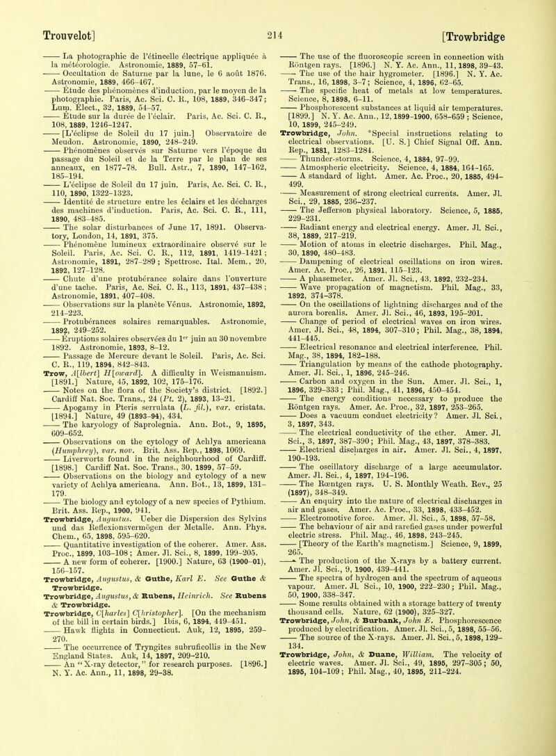 La photographie de I'dtincelle ^lectrique appliquee a la m^teorologie. Assfcronomie, 1889, 57-(51. • Occultation de Satunie par la lune, le 6 aout 1876. Astronomie, 1889, 466-467. Etude des plienomenes d'induction, par le moyen de la photographie. Paris, Ac. Sci. C. K., 108, 1889, 346-347; Lurn. Elect., 32, 1889, 54-57. Etude sur la duree de I'eclair. Paris, Ac. Sci. C. E., 108, 1889, 1246-1247. [L'eclipse de Soleil du 17 juin.] Observatoire de Meudon. Astronomie, 1890, 248-249. Phenomenes observes sur Saturne vers I'^poque du passage du Soleil et de la Terre par le plan de ses anneaux, en 1877-78. Bull. Astr., 7, 1890, 147-162, 185-194. L'eclipse de Soleil du 17 juin. Paris, Ac. Sci. C. E., 110, 1890, 1322-1323. Identite de structure entre les Eclairs et les decharges des machines d'induction. Paris, Ac. Sci. C. E., Ill, 1890, 483-485. The solar disturbances of June 17, 1891. Observa- tory, London, 14, 1891, 375. Phenomene lumineux extraordinaire observe sur le Soleil. Paris, Ac. Sci. C. R., 112, 1891, 1419-1421; Astronomie, 1891, 287-289; Spettrosc. Ital. Mem., 20, 1892, 127-128. Chute d'une protuberance solaire dans I'ouverture d'une tache. Paris, Ac. Sci. C. R., 113, 1891, 437-438; Astronomie, 1891, 407-408. Observations sur la planete Venus. Astronomie, 1892, 214-223. ■ Protuberances solaires remarquables. Astronomie, 1892, 249-252. Eruptions solaires observi^es du 1^'' juin au 30 novembre 1892. Astronomie, 1893, 8-12. Passage de Mercure devant le Soleil. Paris, Ac. Sci. C. E., 119, 1894, 842-843. Trow, A[lbert] H[oioai-d]. A difficulty in Weismannism. [1891.] Nature, 45, 1892, 102, 175-176. Notes on the flora of the Society's district. [1892.] Cardiff Nat. Soc. Trans., 24 (Pt. 2), 1893, 13-21. Apogamy in Pteris serrulata (L. JiL), var. eristata. [1894.] Nature, 49 (1893-94), 434. The karyology of Saprolegnia. Ann. Bot., 9, 1895, 609-652. Observations on the cytology of Achlya americana [Humphrey], var. nov. Brit. Ass. Eep., 1898, 1069. Liverworts found in the neighbourhood of Cardiff. [1898.] Cardiff Nat. Soc. Trans., 30, 1899, 57-59. . Observations on the biology and cytology of a new variety of Achlya americana. Ann. Bot., 13, 1899, 131- 179. The biology and cytology of a new species of Pythium. Brit. Ass. Eep., 1900, 941. Trowbridge, Augustus. Ueber die Dispersion des Sylvins uud das Eeflexionsvermogen der Metalle. Ann. Phys. Chem., 65, 1898, 595-620. Quantitative investigation of the coherer. Amer. Ass. Proc, 1899, 103-108; Amer. Jl. Sci., 8, 1899, 199-205. A new form of coherer. [1900.] Nature, 63 (1900-01), 156-157. Trowbridge, Augustus, & Guthe, Karl E. See Guthe & Trowbridge. Trowbridge, Augustus, & Kubens, Ileinricli. See Rubens & Trowbridge. Trowbridge, C[harles] C[Iiristopher]. [On the mechanism of the bill in certain birds.] Ibis, 6, 1894, 449-451. Hawk flights in Connecticut. Auk, 12, 1895, 259- 270. The occurrence of Tryngites subruficollis in the New England States. Auk, 14, 1897, 209-210. An X-ray detector, for research purposes. [1896.] N. Y. Ac. Ann., 11, 1898, 29-38. The use of the fluoroscopic screen in connection with Eontgen rays. [1896.] N. Y. Ac. Ann., 11,1898, 39-43. The use of the hair hygrometer. [1896.] N. Y. Ac. Trans., 16, 1898, 3-7; Science, 4, 1896, 62-65. The specific heat of metals at low temperatures. Science, 8, 1898, 6-11. Phosphorescent substances at liquid air temperatures. [1899.] N. Y. Ac. Ann., 12,1899-1900, 658-659 ; Science, 10, 1899, 245-249. Trowbridge, John. * Special instructions relating to electrical observations. [U. S.] Chief Signal Off. Ann. Eep., 1881, 1283-1284. Thunder-storms. Science, 4, 1884, 97-99. Atmospheric electricity. Science, 4, 1884, 164-165. A standard of light. Amer. Ac. Proc, 20,1885, 494- 499. Measurement of strong electrical currents. Amer. Jl. Sci., 29, 1885, 236-237. The Jefferson physical laboratory. Science, 5, 1885, 229-231. Eadiant energy and electrical energy. Amer. Jl. Sci., 38, 1889, 217-219. Motion of atoms in electric discharges. Phil. Mag., 30, 1890, 480-483. Dampening of electrical oscillations on iron wires. Amer. Ac. Proc, 26, 1891, 115-123. A phasemeter. Amer. Jl. Sci., 43, 1892, 232-234. Wave propagation of magnetism. Phil. Mag., 33, 1892, 374-378. On the oscillations of lightning discharges and of the aurora borealis. Amer. Jl. Sci., 46, 1893, 195-201. Change of period of electrical waves on iron wires. Amer. Jl. Sci., 48, 1894, 307-310; Phil. Mag., 38, 1894, 441-445. Electrical resonance and electrical interference. Phil. Mag., 38, 1894, 182-188. Triangulation by means of the cathode photography. Amer. Jl. Sci., 1, 1896, 245-246. Carbon and oxygen in the Sun. Amer. Jl. Sci., 1, 1896, 329-333; Phil. Mag., 41, 1896, 450-454. The energy conditions necessary to produce the Eontgen rays. Amer. Ac. Proc, 32, 1897, 253-265. Does a vacuum conduct electricity ? Amer. Jl. Sci., 3, 1897, 343. The electrical conductivity of the ether. Amer. Jl. Sci., 3, 1897, 387-390; Phil. Mag., 43, 1897, 378-383. Electrical discharges in air. Amer. Jl. Sci., 4, 1897, 190-193. The oscillatory discharge of a large accumulator. Amer. Jl. Sci., 4, 1897, 194-196. The Eoentgen rays. U. S. Monthly Weath. Eev., 25 (1897), 348-349. An enquiry into the nature of electrical discharges in air and gases. Amer. Ac. Proc, 33, 1898, 433-452. • Electromotive force. Amer. Jl. Sci., 5, 1898, 57-58. The behaviour of air and rarefied gases under powerful electric stress. Phil. Mag., 46, 1898, 243-245. [Theory of the Earth's magnetism.] Science, 9, 1899, 265. -■ The production of the X-rays by a battery current. Amer. Jl. Sci., 9, 1900, 439-441. The spectra of hydrogen and the spectrum of aqueous vapour. Amer. Jl. Sci., 10, 1900, 222-230; Phil. Mag., 50, 1900, 338-347. Some results obtained with a storage battery of twenty thousand cells. Nature, 62 (1900), 325-327. Trowbridge, John, & Burbank, John E. Phosphorescence produced by electrification. Amer. Jl. Sci., 5, 1898, 55-56. The source of the X-rays. Amer. Jl. Sci., 5,1898,129- 134. Trowbridge, John, & Duane, William. The velocity of electric waves. Amer. Jl. Sci., 49, 1895, 297-305 ; 50, 1895, 104-109; Phil. Mag., 40, 1895, 211-224.