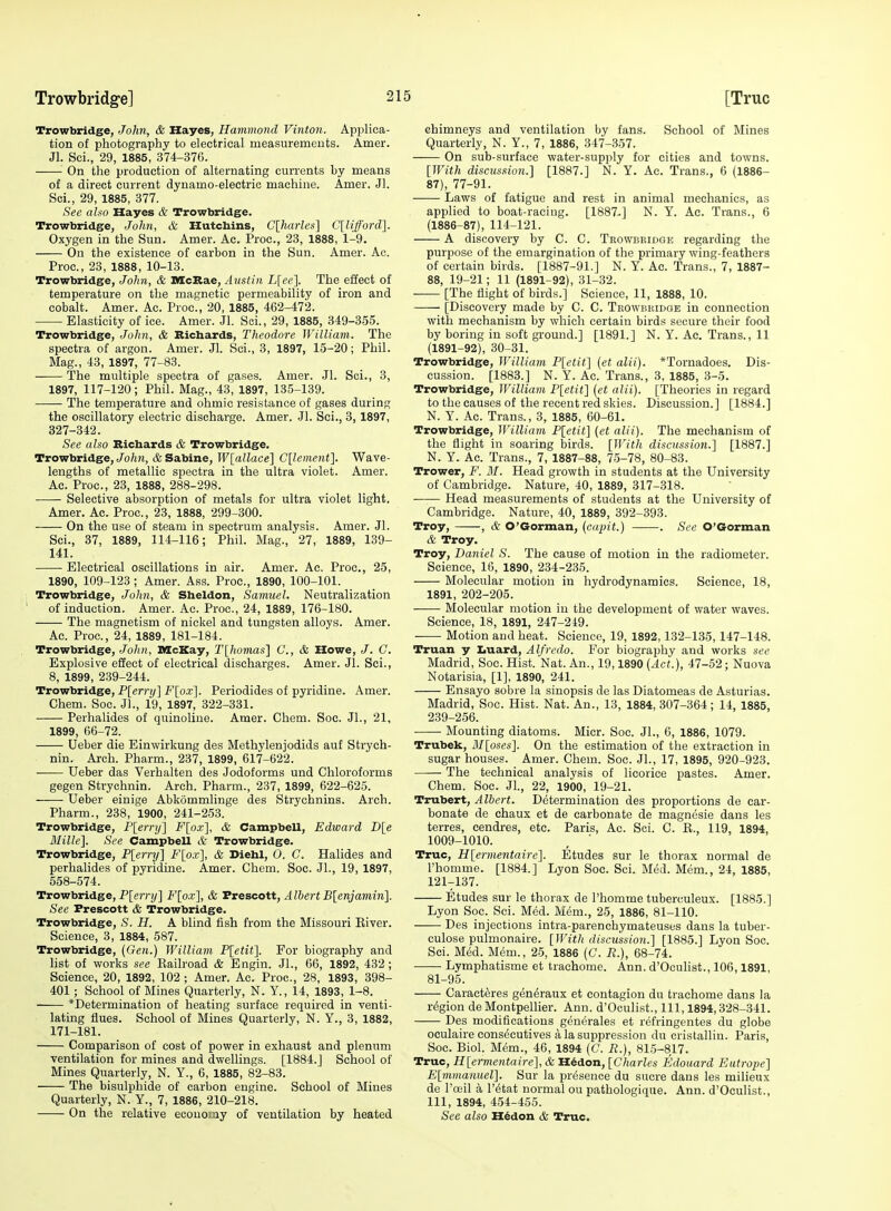 Trowbridge, John, & Hayes, Hammond Vinton. Applica- tion of photography to electrical measurements. Amer. Jl. Sci., 29, 1885, 374-376. On the production of alternating currents by means of a direct current dynamo-electric machine. Amer. Jl. Sci., 29, 1885, 377. See aho Hayes & Trowbridge. Trowbridge, John, & Hutcbins, C[harles] C[liff'ord]. Oxygen in the Sun. Amer. Ac. Proc, 23, 1888, 1-9. On the existence of carbon in the Sun. Amer. Ac. Proc, 23, 1888, 10-13. Trowbridge, John, & DIcBae, Austin L\ee\ The effect of temperature on the magnetic permeability of iron and cobalt. Amer. Ac. Proc, 20, 1885, 462-472. Elasticity of ice. Amer. Jl. Soi., 29, 1885, 349-355. Trowbridge, John, & Richards, Theodore William. The spectra of argon. Amer. Jl. Sci., 3, 1897, 15-20; Phil. Mag., 43, 1897, 77-83. The multiple spectra of gases. Amer. Jl. Sci., 3, 1897, 117-120; Phil. Mag., 43, 1897, 135-139. The temperature and ohmic resistance of gases during the oscillatory electric discharge. Amer. Jl. Sci., 8,1897, 327-342. See also Richards & Trowbridge. Trowbridge, Jo/iJi, & Sabine, I'F[a/iace] C[lement']. Wave- lengths of metallic spectra in the ultra violet. Amer. Ac. Proc, 23, 1888, 288-298. Selective absorption of metals for ultra violet light. Amer. Ac. Proc, 23, 1888, 299-300. On the use of steam in spectrum analysis. Amer. Jl. Sci., 37, 1889, 114-116; Phil. Mag., 27, 1889, 139- 141. Electrical oscillations in air. Amer. Ac Proc, 25, 1890, 109-123 ; Amer. Ass. Proc, 1890, 100-101. Trowbridge, John, & Sheldon, Samuel. Neutralization of induction. Amer. Ac. Proc, 24, 1889, 176-180. The magnetism of nickel and tungsten alloys. Amer. Ac. Proc, 24, 1889, 181-184. Trowbridge, John, SIcKay, Tlhomasi C, & Howe, J. C. Explosive effect of electrical discharges. Amer. Jl. Sci., 8, 1899, 239-244. Trowbridge, P[ernj] Flox]. Periodides of pyridine. Amer. Chem. Soc. Jl., 19, 1897, 322-331. Perhalides of quinoline. Amer. Chem. Soc JL, 21, 1899, 66-72. Ueber die Einwirkung des Methylenjodids auf Strych- nin. Arch. Pharm., 237, 1899, 617-622. Ueber das Verhalten des Jodoforms und Chloroforms gegen Strychnin. Arch. Pharm., 237, 1899, 622-625. Ueber einige Abkommlinge des Strychnins. Arch. Pharm., 238, 1900, 241-253. Trowbridge, P[emj] F[ox], & Campbell, Edward D[e Millie]. See Campbell & Trowbridge. Trowbridge, P[erry] F[ox], & Diehl, 0. C. Halides and perhalides of pyridine. Amer. Chem. Soc. Jl., 19, 1897, 558-574. Trowbridge, P[e7T!/] Floxl, & Txescott, Albert B[enjamin]. See Frescott & Trowbridge. Trowbridge, S. H. A blind fish from the Missouri Eiver. Science, 3, 1884, 587. Trowbridge, {Gen.) William P[etit]. For biography and list of works see Eailroad & Engin. JL, 66, 1892, 432 ; Science, 20, 1892, 102 ; Amer. Ac Proc, 28, 1893, 398- 401; School of Mines Quarterly, N. Y., 14, 1893, 1-8. *Determination of heating surface required in venti- lating flues. School of Mines Quarterly, N. Y., 3, 1882, 171-181. Comparison of cost of power in exhaust and plenum ventilation for mines and dwellings. [1884.J School of Mines Quarterly, N. Y., 6, 1885, 82-83. The bisulphide of carbon engine. School of Mines Quarterly, N. Y., 7, 1886, 210-218. On the relative economy of ventilation by heated chimneys and ventilation by fans. School of Mines Quarterly, N. Y., 7, 1886, 347-357. On sub-surface water-supply for cities and towns. [With discus.<iion.] [1887.] N. Y. Ac Trans., 6 (1886- 87), 77-91. Laws of fatigue and rest in animal mechanics, as applied to boat-racing. [1887.] N. Y. Ac. Trans., 6 (1886-87), 114-121. A discovery by C. C. Trowbridge regarding the purpose of the emargination of the primary wing-feathers of certain birds. [1887-91.] N. Y. Ac. Trans., 7, 1887- 88, 19-21; 11 (1891-92), 31-32. ■ [The flight of birds.] Science, 11, 1888, 10. [Discovery made by C. C. Trowbridge in connection with mechanism by which certain birds secure their food by boring in soft ground.] [1891.] N. Y. Ac. Trans., 11 (1891-92), 30-31. Trowbridge, William Pletit] (et alii). *Tornadoes. Dis- cussion. [1883.] N. Y. Ac Trans., 3, 1885, 3-5. Trowbridge, William P[etit] {et alii). [Theories in regard to the causes of the recent red skies. Discussion.] [1884.] N. Y. Ac. Trans., 3, 1885, 60-61. Trowbridge, William P[etit] {et alii). The mechanism of the flight in soaring birds. [With discussion.] [1887.] N. Y. Ac. Trans., 7, 1887-88, 75-78, 80-83. Trower, J^. 31. Head growth in students at the University of Cambridge. Nature, 40, 1889, 317-318. Head measurements of students at the University of Cambridge. Nature, 40, 1889, 392-393. Troy, , & O'Gorman, {capit.) . See O'Grorman & Troy. Troy, Daniel S. The cause of motion in the radiometer. Science, 16, 1890, 234-235. Molecular motion in hydrodynamics. Science, 18, 1891, 202-205. Molecular motion in the development of water waves. Science, 18, 1891, 247-219. Motion and heat. Science, 19, 1892, 132-135, 147-148. Truan y I^uard, Alfredo. For biography and works see Madrid, Soc. Hist. Nat. An., 19,1890 {Act.), 47-52; Nuova Notarisia, [1], 1890, 241. Ensayo sobre la sinopsis de las Diatomeas de Asturias. Madrid, Soc. Hist. Nat. An., 13, 1884, 307-364 ; 14, 1885, 239-256. Mounting diatoms. Micr. Soc. JL, 6, 1886, 1079. Trubek, M[oses]. On the estimation of the extraction in sugar houses. Amer. Chem. Soc. JL, 17, 1895, 920-923. The technical analysis of licorice pastes. Amer. Chem. Soc. Jl., 22, 1900, 19-21. Trubert, Albert. Determination des proportions de car- bonate de chaux et de carbonate de magnesie dans les terres, cendres, etc Paris, Ac. Sci. C. K., 119, 1894, 1009-1010. , ■ True, H[ermentaire]. Etudes sur le thorax normal de I'homme. [1884.] Lyon Soc. Sci. Med. Mem., 24, 1885, 121-137. Etudes sur le thorax de I'homme tuberculeux. [1885.] Lyon Soc. Sci. Med. Mem., 25, 1886, 81-110. Des injections intra-parenohymateuses dans la tuber- culosa pulmonaire. [With discussion.] [1885.] Lyon Soc. Sci. Med. Mem., 25, 1886 {C. R.), 68-74. Lymphatisme et trachome. Ann. d'Oculist., 106,1891, 81-95. Caract^res gen^raux et contagion du trachome dans la region de Montpellier. Ann. d'Oculist., Ill, 1894,328-341. Des modifications generales et refringentes du globe oculaire consecutives a la suppression du cristallin. Paris, Soc Biol. Mem., 46, 1894 (C. R.), 815-817. True, H[ermentaire], & H^don, [Charles Edouard Eutrope] E[;mmanuel]. Sur la presence du sucre dans les milieux de I'ceil a I'^tat normal ou pathologique. Ann. d'Oculist., Ill, 1894, 454-455. See also H^don & True.