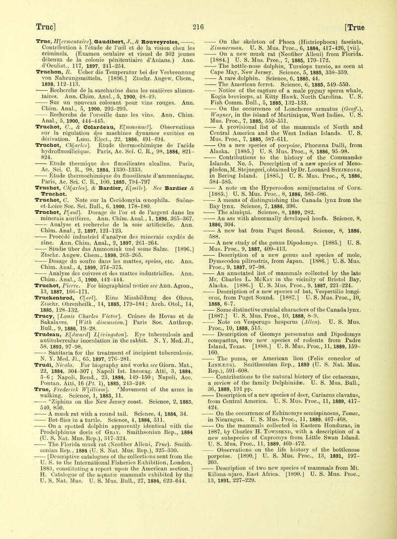 True, Hlermentaire], Gaudibert, J., & Bouveyroles, . Contriisntion a I'etucle de I'oeil et de la vision cliez les criminels. (Exameii oculaire et visuel de 362 jeunes detenus de la colonie p^nitentiaire d'Aniane.) Ann. d'Oculist., 117, 1897, 211-254. Truchon, R. Ueber die Temperatur bei der Verbrennung von Nahrungsmitteln. [1896.] Ztsehr. Angew. Chera., 1898, 112-113. Eecherclie de la saccharine dans les matieres alimen- taires. Ann. Cliim. Anal, 5, 1900, 48-49. Sur im nouveau colorant pour vins rouges. Ann. Chim. Anal., 5, 1900, 292-293. Kecherche de Forseille dans les vins. Ann. Chim. Anal., 5, 1900, 444-445. Truchot, C, & Colardeau, E[mm(inucl]. Observations sur la regulation des machines dynamos excitees en derivation. Lum. Elect., 22, 1886, 491-494. Truchot, Ch[arles]. Etude tliermocliimique de I'acide hydrofluosilicique. Paris, Ac. Sci. G. E., 98, 1884, 821- 824. Etude thermique des fluosilicates alcalins. Paris, Ac.,Sci. C. R., 98, 1884, 1330-1333. Etude thermochimique du fiuosilicate d'ammoniaque. Paris, Ac. Sci. C. R., 100, 1885, 794-797 Truchot, Ch[arles], & Bardier, Klmilc]. ,Sce Bardier & Truchot. Truchot, C. Note sur la Ceeidomyia oenophila. Saone- et-Loire Soc. Sci. Bull., 6, 1900, 178-180. Truchot, F[aur\. Dosage de I'or et de I'argent dans les minerals auriferes. Ann. Chim. Anal, 1, 1896, 365-367. Analyse et recherche de la soie artificielle. Ann. Chim. Anal., 2, 1897, 121-123. Procedc industriel d'analyse des rainerais oxydes de zinc. Ann. Chim. Anal., 2, 1897, 261-264. Studie iiber das Ammoniak iind seine Salze. [1896.] Ztsehr. Angew. Chem., 1898, 263-265. Dosage du soufre dans les mattes, speiss, etc. Ann. Chim. Anal., 4, 1899, 374-375. Analyse des euivres et des mattes industrielles. Ann. Chim. Anal., 5, 1900, 442-444. Truchot, Pierre. For biographical notice sec Ann. Agron., 13, 1887, 166-171. Truckenbrod, C[arl]. Eine Missbildung des Ohres. Ztsehr. Uhrenheilk., 14, 1885, 179-184; Arch. Otol., 14, 1885, 128-132. Trucy, [Louis Charles Victor]. Cranes de Hovas et de Sakalaves. [With discussion.] Paris Soc. Anthrop. Bull., 9, 1886, 19-28. Trudeau, E[divard] L[ivingsto7i]. Eye tuberculosis and antitubercular inoculation in the rabbit. N. Y. Med. Jl., 58, 1893, 97-98. Sanitaria for the treatment of incipient tuberculosis. N. Y. Med. JL, 65, 1897, 276-281. Trudi, Nicola. For biography and works see Giorn. Mat., 22, 1884, 304-307 ; Napoli 1st. Incorag. Atti, 3, 1884, 5-6; Napoli, Rend., 23, 1884, 149-150; Napoli, Acc. Pontan. Atti, 16 {Pt. 1), 1885, 243-248. True, Frederick W[iUiam]. ^Movement of the arms in walking. Science, 1, 1883, 11. 'Ziphius on the New Jersey coast. Science, 2, 1883, 540, 850. A musk rat with a round tail. Science, 4, 1884, 34. Bot flies in a turtle. Science, 4, 1884, 511. On a spotted dolphin apparently identical with the Prodelphinus doris of Gr-jiy. Smithsonian Eep., 1884 (U. S. Nat. Mus.Rep.), 317-324. The Florida musk rat (Neofiber AUeni, True). Smith- sonian Rep., 1884 (U. S. Nat. Mus. Eep.), 325-330. [Descriptive catalogues of the collections sent from the U. S. to the International Fisheries Exhibition, London, 1883, constituting a report upon the American section.] H. Catalogue of the aquatic mammals exhibited by the U. S. Nat. Mus. U. S. Mus. Bull., 27, 1884, 623-644. On the skeleton of Phoca (Histriophoca) fasciata, Zimmerman. U. S. Mus. Proc, 6, 1884, 417-426, [vii]. On a new musk rat (Neofiber AUeni) from Florida. [1884.] U. S. Mus. Proc, 7, 1885, 170-172. The bottle-nose dolphin, Tursiops tursio, as seen at Cape May, New Jersey. Science, 5, 1885, 338-339. A rare dolphin. Science, 6, 1885, 44. The American ferret. Science, 6, 1885, 549-550. Notice of the capture of a male pygmy sperm whale, Kogia breviceps, at Kitty Hawk, North Carolina. U. S. Fish Comm. Bull., 5, 1885, 132-133. On the occurrence of Loncheres armatus {Geoff.), Wagner, in the island of Martinique, West Indies. U. S. Mus. Proc, 7, 1885, 550-551. A provisional list of the mammals of North and Central America and the West Indian Islands. U. S. Mua. Proc, 7, 1885, 587-611. On a new species of porpoise, Phocaena Dalli, from Alaska. [1885.] U. S. Mus. Proc, 8, 1886, 95-98. Contributions to the history of the Commander Islands. No. 5. Description of a new species of Meso- plodon, M. Stejnegeri, obtained by Dr. Leonard Stejneger, in Bering Island. [1885.] U. S. Mus. Proc, 8, 1886, 584-585. A note on the Hyperoodon semijunctatus of Cope. [1885.] U. S. Mus. Proc, 8, 1886, 58-5-586. A means of distinguishing the Canada lynx from the Bay lynx. Science, 7, 1886, 396. The almiqui. Science, 8, 1889, 282. An ass with abnormally developed hoofs. Science, 8, 1886, 304. ■ A new bat from Puget Sound. Science, 8, 1886, 588. A new study of the genus Dipodomys. [1885.] U. S. Mus. Proc, 9, 1887, 409-413. Description of a new genus and species of mole, Dymecodon pilirostris, from Japan. [1886.] U.S. Mus. Proc, 9, 1887, 97-98. An annotated list of mammals collected by the late Mr. Charles L. McKay in the vicinity of Bristol Bay, Alaska. [1886.] U. S. Mus. Proc, 9, 1887, 221-224. Description of a new species of bat, Yespertilio longi- crus, from Puget Sound. [1887.] U. S. Mus. Proc, 10, 1888, 6-7. Some distinctive cranial characters of the Canada lynx. [1887.] U. S. Mus. Proc, 10, 1888, 8-9. ■ Note on Vesperugo hesperus {Allen). U. S. Mus. Proc, 10, 1888, 515. Description of Geomys personatus and Dipodomys compactus, two new species of rodents from Padre Island, Texas. [1888.] U. S. Mus. Proc, 11,1889, 159- 160. The puma, or American lion (Fells concolor of LiNN^us). Smithsonian Rep., 1889 (U. S. Nat. Mus. Eep.), 591-608. Contributions to the natural history of the cetaceans, a review of the family DelphinidaB. U. S. Mus. Bull., 36, 1889, 191 pp. Description of a new species of deer, Cariacus clavatus, from Central America. U. S. Mus. Proc, 11, 1889, 417- 424. On the occurrence of Echinomys semispinosus. Tomes, in Nicaragua. U. S. Mus. Proc, 11, 1889, 467-468. On the mammals collected in Eastern Honduras, in 1887, by Charles H. Townsend, with a description of a new subspecies of Capromys from Little Swan Island. U. S. Mus. Proc, 11, 1889, 469-472. Observations on the life history of the bottlenose porpoise. [1890.] U. S. Mus. Proc, 13, 1891, 197- 203. Description of two new species of mammals from Mt. Kilima-njaro, East Africa. [1890.] U. S. Mus. Proc, 13, 1891, 227-229.