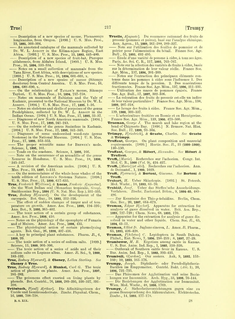 Description of a new species of mouse, Phenacomys longicaudus, from Oregon. [1890.] U. S. Mus. Proc, 13, 1891, 303-304. An annotated catalogue of the mammals collected by Dr. W. L. Abbott in tbe Kilima-njaro Eegion, East Africa. [1892.] U. S. Mus. Proc, 15, 1893, 445-480. Description of a new species of fruit-bat, Pteropus aldabrensis, from Aldabra Island. [1893.] U. S. Mus. Proc, 16, 1894, 533-534. Notes on a small collection of mammals from the Tana Eiver, East Africa, with descriptions of new species. [1893.] U. S. Mus. Proc, 16, 1894, 601-603, x. Description of a new species of mouse (Sitomys decolorus) from Central America. U. S. Mus. Proc, 16, 1894, 689-690, x. On the relationships of Taylor's mouse, Sitomys Taylori. U. S. Mus. Proc, 16, 1894, 757-758. Notes on mammals of Baltistau and the Vale of Kashmir, presented to the National Museum by Dr. W. L. Abbott. [1894.] U. S. Mus. Proc, 17, 1895, 1-16. ■ Notes on skeletons and skulls of porjioises of the genus Prodelphinus, collected by Dr. W. L. Abbott in the Indian Ocean. [1894.] U. S. Mus. Proc, 17, 1895, 33-37. Diagnoses of new North American mammals. [1894.] U. S. Mus. Proc, 17, 1895, 241-243. On the rodents of the genus Sminthus in Kashmir. [1894.] U. S. Mus. Proc, 17, 1895, 341-343. Diagnoses of some undescribed wood-rats (genus Neotoma) in the National Museum. [1894.] U. S. Mus. Proc, 17, 1895, 353-355. The proper scientific name for Brewer's mole. Science, 1, 1895, 101. Toads on the seashore. Science, 1, 1895, 166. Note on the occurrence of an armadillo of the genus Xenurus in Honduras. U. S. Mus. Proc, 18, 1896, • 34.5-347. A revision of the American moles. [1896.] U. S. Mus. Proc, 19, 1897, 1-112. On the nomenclature of the whale-bone whales of the tenth edition of Linn^eus's Systema Naturas. [1898.] U. S. Mus. Proc, 21, 1899, 617-635. True, FredcricJi: W[illiam], & Lucas, Frederic Alugustus]. On the West Indian seal (Monachus tropicalis, Grai/). Smithsonian Kep., 1884 (U. S. Nat. Mus. Kep.), 331-335. True, Rodney H\oxcard'\. On the development of the caryopsis. Bot. Gaz., 18, 1893, 212-226. The effect of sudden changes of turgor and of tem- perature on growth. Amer. Ass. Proc, 1895, 194-195; Ann. Bot., 9, 1895, 365-402. The toxic action of a certain group of substances. Amer. Ass. Proc, 1898, 410. Notes on the physiology of the sporophyte of Funaria and of Mnium. Amer. Ass. Proc, 1898, 435. The physiological action of certain plasmolyzing agents. Bot. Gaz., 26, 1898, 407-416. A key to principal plant substances. Pharm. JL, 6, 1898, 99. The toxic action of a series of sodium salts. [1899.] Science, 11, 1900, 305-306. —— The toxic action of a series of acids and of their sodium salts on Lupinus albus. Amer. Jl. Sci., 9, 1900, 183-192. True, Rodney H[oicard], & Cheney, Lellen Sterling. See Cheney & True. True, Rodney H[oiDard], & Hunkel, Carl G. The toxic action of phenols on plants. Amer. Ass. Proc, 1897, 281-282. The poisonous effect exerted on living plants by phenols. Bot. Centrbl., 76, 1898, 289-295, 320-327, 391- 398. Triibsbach, P[aul] A[rthiir]. Die Affinitatsgrossen der Ureide und Isonitrosoderivate. Ztschr. Physikal. Chem., 16, 1895, 708-728. R. S. XIX. Truelle, A[ufiuste]. Du commerce rationnel des fruits de pressoir (pommes et poires), base sur I'analyso chimique. Ann. Agron., 15, 1889, 261-288, 289-327. Note sur I'utilisation des feuilles de pommier et de poirier pour I'alimeutation du bctail. France Soc. Agr. Bull, 53, 1893, 492-495. Etude d'une variete de pomme a cidre, a tous ses ages. Paris, Ac. Sci. C. E., 117, 1893, 76-5-767. Note sur la selection des varietes de fruits a cidre, basee sur la determination de leur valeur reelle. France Soc. Agr. Mem., 137, 1896, 201-209. Notes sur I'extraction des principaux (Elements con- tenus dans les pommes a cidre sous I'influence 1. Des diff^rents temps de la pression. 2. Des macerations fractionnees. France Soc. Agr. Mem., 137, 1896, 211-231. Utilisation des marcs de pommes epuises. France Soc. Agr. Bull., 57, 1897, 302-306. La coloration des fruits de pressoir est-elle un indice de leur valeur particuli^re? France Soc. Agr. Mem., 138, 1899, 207-218. Le lavage des fruits k cidre. France Soc. Agr. Mem., 139, 1900, 303-337. L'arboriculture fruiti^re en Bosnie et en Herzegovine. France Soc. Agr. Mem., 139, 1900, 473-500. Trueman, George J. The marsh and lake region at the head of Chignecto Bay. [1896.] N. Brunsw. Nat. Hist. Soc Bull., 17, 1899, 93-104. Triimpy, F[riedrich], & Graebe, Charles. See Graebe & Triimpy. Truffaut, Georges, On plant composition and manurial requirements. [1899.] Hortie. Soc. .11., 23 (1899-1900), 140-150. Truffaut, Georges, & Hubert, Alexandre. See Hubert & Truffaut. Truffi, [Mario]. Eecherches sur I'achorion. Congr. Int. Med. C. E., 1900 {Vol. 9), 424-427. Truffi, [3Iario] {et alii). Eecherches sur I'achorion. Ann. de Dermatol., 1, 1900, 1029. Truffi, Flen-ticio], & Bertoni, Giacoino. See Bertoni & Truffi. Truhart, H. Ueber Skiaskopie. [1892.] St. Petersb. Med. Wschr., 18, 1893, 65-70. Truhlaf, Josef. Ueber das Steffen'sche Ausscheidungs- Verfahren. Ztschr. Zuckerind. Bobm., 9, 1884-85, 489- 496. Zur Kenntniss des Thio-jj-toluidins. Berlin, Chem. Ges. Ber., 20, 1887, 664-679. Truman, Edgar Bleeket]. Apparatus for extraction for analysis of gases dissolved in water. Brit. Ass. Eep., 1893, 727-728 ; Chem. News, 68, 1893, 170. Apparatus for the extraction for analysis of gases dis- solved in water and other liquids. Chem. Soc. Jl., 65, 1894, 43-51. TraniAn, Elliot D. Juglans cinerea, L. Amer. Jl. Pharm., 65, 1893, 426-428. Truman, P[hiletus] C. Lepidoptera in South Dakota. Philad., Ent. News, 7, 1896, 298-299 ; 8, 1897, 27-29. Trumbower, ilf. R. Ergotism among cattle in Kansas. U. S. Bur. Anim. Ind. Eep., 1, 1885, 310-320. Outbreak of Southern cattle fever in Kansas. U. S. Bur. Anim. Ind. Eep., 1, 1885, 393-425. Trumbull, G[urdon]. Our scoters. Auk, 9, 1892, 153- 160 ; 10, 1893, 165-176. Trumpp, Joseph. Diphtheric- oder Pseudodiphtherie- Bacillen im Empyemeiter. Centrbl. Bakt. {Abt. 1), 20, 1896, 721-725. ■ Das Phanomen der Agglutination und seine Bezie- hungen zur Immunitiit. Arch. Hyg., 33, 1898, 70-144. ■ Die Beziehungen der Agglutination zur Immuuitat. Wien. Med. Wschr., 48, 1898, 1769. Trumpy, J. Sicherheitsvorrichtungen gegen eine zu grosse Beanspruchung des Akkumulators. Elektrotechn. Ztschr., 14, 1893, 177-178. 28