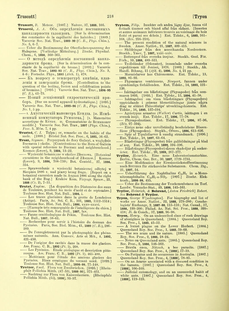 Truscott, B. Meteor. [1887.] Nature, 37, 1888, 105. Trusevic, A. A. 06'i, onpeji,'fc.iieiiiir nocTOflniiLixT. KaiIII.I.'iapHOCTIl ra.IOirjI.OB'I). [Sur la determination des constantes de la capillarite des haloides.] [1889.] Varsovie Soc. Nat. Trav., 1889-90 (C. R., FInjs. Ghim.). No. 5, 6-7. Ueber die Bestimmung der Oberflachenspannung der Halogens. [Vorlaufige Mitteilung.] Ztschr. Physikal. Chem., 6, 1890, 360-361. 0 MexoA't onpejfejieHiii iiocTOflimoii Kaiiiiji- JljipHOCTlI 6pOMa. [Sur la determination de la con- stante de la capillarite du brome.] [1892.] Varsovie Soc. Nat. Trav., 1892-93 (C. B., PIu/s. Chim.), No. 3, 4-6; Fortschr. Phys., 1893 {Abth. 1), 478. Kt> Bonpocy o TeMnepaxyph KiinlsHiK, njiaB- .leniH n saMepsailijl SpOlia. [Contribution to'the question of the boiling, fusion and solidification points of bromine.] [1895.] Varsovie Soc. Nat. Trav., 1894-95 (C. B.), 61-73. HoBBifi .ieKU,ioHHHn rnApocTaTHHCCKiii npii- fjOpij. [Sur un nouvel appareil hydrostatique.] [1895.] Varsovie Soc. Nat. Trav., 1895-96 (C. B., Phys. Ghim.}, No. 1, 5 pp. 1. AitycTiiqecKifi MaHOMexpT, IiyHji,Ta. [ir. Haiii- neUHMtt KOJiMyxaTOpt PyMKOP$a.] [i. Manometre acoustique de Kundt. ii. Commutateur de Ruhmkoeff modifie.] Varsovie Soc. Nat. Trav., 1897 {Pliys. Chim.), Fasc. 3, Mem. 7, 4 pp. Trusted, C. I. Talpa ; or, remarks on the habits of the mole. [1888.] Bristol Nat. Soc. Proc, 6, 1891, 56-62. Trusz, Szymon. Przyczynek do tlory Galicyi, a wzgl^dnie Buezacza i okolic. [Contributions to the flora of Galicia with special reference to Buczacz and neighbourhood.] Kosmos (Lwow), 9, 1884, 13-22. Wycieczki botaniczne w okolice Zloczowa. [Botanical excursions in the neighbourhood of Zloczow.] Kosmos (Lwow), 9, 1884, 708-710; Bot. Centrbl., 27, 1886, 354. Sprawozdanie z wycieczki botanicznej odbytej w Sierpniu 1886 r. nad prawy brzeg Bugu. [Eeport on a botanical excursion made in August 1886 along the right bank of the Bug.] Krak6w Kom. Fizyogr. Spraw., 22, 1888 {Gz. 2), 7-11. Trutat, Eugene. [La disparition des Diatom^es des eaux de Toulouse, pendant les mois d'aout et de septembre.] Toulouse Soc. Hist. Nat. Bull., 1884, i. Les traces glaciaires dans la grotte de Lombrives (Ariege). Paris, Ac. Sci. C. R., 101, 1885, 1512-1514; Toulouse Soc. Hist. Nat. Bull., 1886, xxxv-xxxvi. [Exemple tres remarquable de I'intelligence du chien.] Toulouse Soc. Hist. Nat. Bull., 1887, Ixv. . Faune ornithologique de P(5kin. Toulouse Soc. Hist. Nat. Bull., 1887, 58-61. Recherches pour servir a I'histoire du desman des Pyr(5nees. Paris, Soc. Biol. Mem., 41, 1889 (C. B.), 286- 289. De Fenregistrement par la photographic des pheno- menes naturels. Ann. Conserv. Arts et M6t., 4, 1892 421-450. De I'origine des cavites dans la masse des glaciers. Ass. Fran?. C. E., 1892 (Pt. 1), 208. Les Pyr(5ndes. Etude geologique et description pitto- resque. Ass. Fran?. C. R., 1892 {Pt. 1), 465-488. ■ Mat^riaux pour I'^tude des anciens glaciers des Pyr^n^es. Blocs erratiques du versant nord. [1899.] Toulouse Soc. Hist. Nat. Bull., 1898-99, 77-148. Trutzer, Emil. Flora von Zweibriicken. [1895.] [Rhein- pfalz Pollichia Mitth. (47-53), 1888-95], 371-451. Nachtrag zur Flora von Kaiserslautern. [Bheinpfalz Pollichia Mitth. (55), 1898], 93-97. Trybom, FilijK Insekter och andra lagre djur, funna vid tiottadt timmer och bland affal fran sadant. [Insectes et autres animaux inferieurs trouves au voisinage du bois flotte et parmi ses debris.] Ent. Tidskr., 6, 1885, 161- 168, [Bes. 216-218). The present condition of the natural sciences in Sweden. Amer. NatHst., 21, 1887, 409-415. Skildringar fran den amerikanska Nordvestern. Stockh., Ymer, 7, 1887, xxiii-xxiv. Bottenprof fran svenska insjoar. Stockh. Geol. For. Forh., 10, 1888, 489-511. Trollslandor (Odonater), insamlade under svenska expeditionen till Jenisei, 1876. [1889.] Stockh., Ak. Handl. Bihang, 15 (Afd. 4), 1890, No. 4, 21 pp. Mermislarver hos Chironomus. Ent. Tidskr., 13, 1892, 81-92. Physacarus ventricosus, Newport, funnen under egendomliga forhallenden. Ent. Tidskr., 14, 1893, 121- 126. lakttagelser om blasfotingar (Physapoder) fran som- maren 1893. [1893.] Ent. Tidskr., 15, 1894, 41-58. lakttagelser om vissa blasfotingars (Physapoders) upptradande i grasens blomstallningar jamte nigra drag ur slaktet Phloeothrips' utvecklingshistoria. Ent. Tidskr., 16, 1895, 157-194. Agriotypus armatus (Walker) Gurtis, iakttagen i en svenskinsjo. Ent. Tidskr., 17, 1896, 77-78. Physapodnotiser. Ent. Tidskr., 17, 1896, 87-96, {Bes. 97-104). Einige neue oder unvollstiindig beschriebene Blasen- fiisse jPhysapoden). Stockh., Ofvers., 1896, 613-626. Spar af Tipulidlarver a sandig strandmark. [1896.] Ent. Tidskr., 18, 1897, 63-64. Blasfotingar (Physapoder) fran gallbildningar pa blad af asp^. Ent. Tidskr., 20, 1899, 194-196. Blasfotingar (Physapoder) sasom skadedjur pa socker- jirter. Ent. Tidskr., 20, 1899, 267-277. Tryller, Heinrich. Eine neue Laboratoriumsturbine. Berlin, Chem. Ges. Ber., 30, 1897, 1729-1731. Eine Modification der Eiweissstickstoffbestimmung nach Stdtzer fiir starkereiche Substanzen. Chem. Ztg., 21, 1897, 54. Ueberfiihrung des Naphthalins CioHg in a-Mono- nitronaphthalin CioH7-a-N02. [1897.] Ztschr. Elek- troch., 1898-99, 435. Ueber die Bestimmung der Trockensubstanz im Torf, Landw. Versuchs-Stat., 49, 1898, 145-161. Tryller, Heinrich, & Bebrend, [Anton Friedrich] Robert. See Behrend & Tryller. Tryon, George Wlashingtoii]. For biography and list of works see Amer. Natlist., 22, 1888, 279-280; Concho- logists' Exchange, 2, 1887-88, 115-116; Nat. Canad., 17, 1888, 199-200; Philad. Ac. Nat. Sci. Proc, 1888, 399- 418; Jl. de Conch., 37, 1889, 96-98. Tryon, Henry. On an undescribed class of rock drawings of aborigines in Queensland. [1884.] Queensland Eoy. Soc. Proc, 1, 1885, 45-52. A locust plague on the Lower Herbert. [1884.] Queensland Roy. Soc. Proc, 1, 1885,59-60. The sea scum and its nature. [1885.] Queensland Roy. Soc. Proc, 2, 1886, 18-24. Notes on Queensland ants. [1885.] Queensland Roy. Soc. Proc, 2, 1886, 146-162. Braula cfEca, Nitzsch, a bee parasite. [1887.] Queensland Roy. Soc. Proc, 4, [1888], 17-19. On Peripatus and its occurrence in Australia. [1887.] Queensland Roy. Soc. Proc, 4, [1888], 78-85. On an Acarus associated with a diseased condition in the banana. [1887.] Queensland Roy. Soc. Proc, 4, [1888], 106-109. Judicial entomology, and on an unrecorded habit of white ants. [1887.] Queensland Eoy. Soc. Proc, 4, [1888], 119-123.