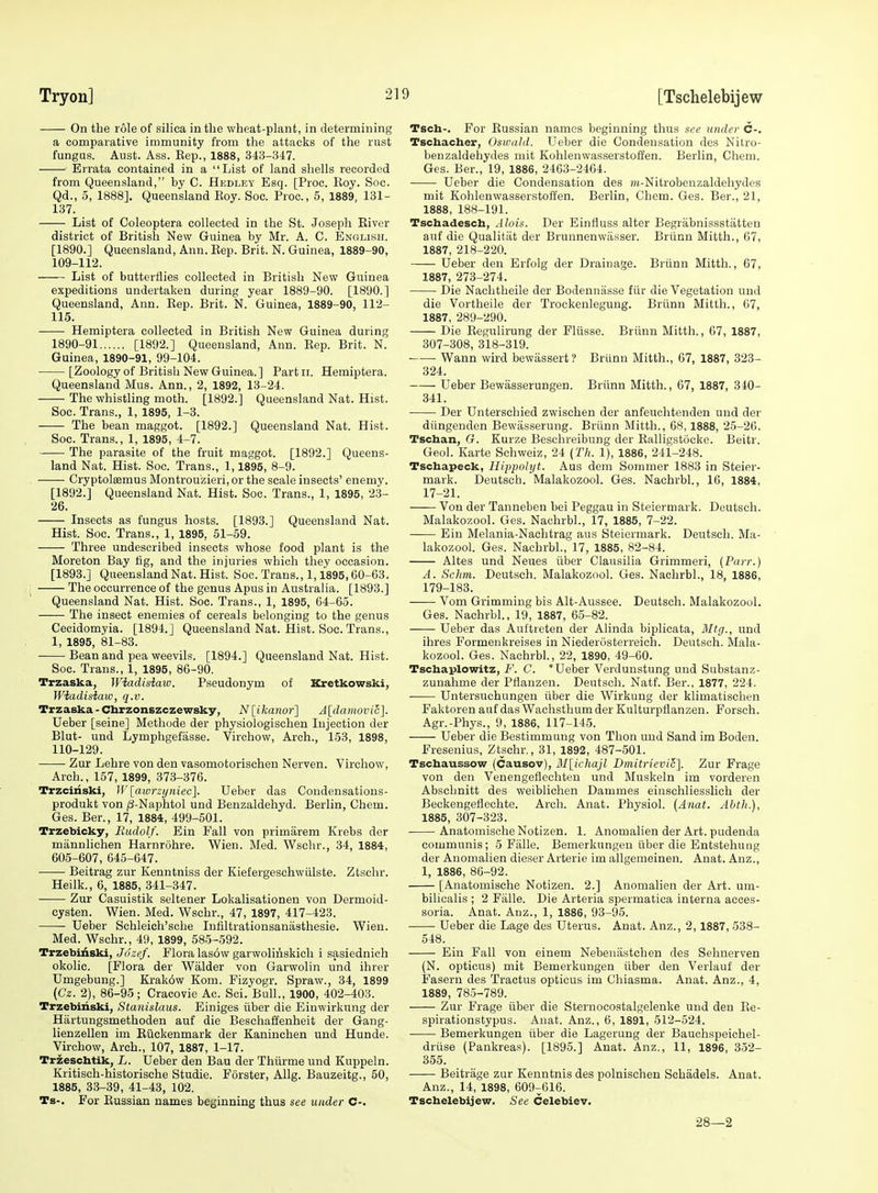 Tryon] [Tschelebijew On the role of silica in the wheat-plant, in determining a comparative immunity from the attacks of the rust fungus. Aust. Ass. Kep., 1888, 343-347. Errata contained in a List of land shells recorded from Queensland, by C. Hedley Esq. [Proc. Eoy. Soc. Qd., 5, 1888], Queensland Eoy. Soc. Proc, 5, 1889, 131- 137. List of Coleoptera collected in the St. Joseph Eiver district of British New Guinea by Mr. A. C. English. [1890.] Queensland, Ann. Eep. Brit. N. Guinea, 1889-90, 109- 112. List of butterflies collected in British New Guinea expeditions undertaken during year 1889-90. [1890.] Queensland, Ann. Eep. Brit. N. Guinea, 1889-90, 112- 115. Hemiptera collected in British New Guinea during 1890-91 [1892.] Queensland, Ann. Eep. Brit. N. Guinea, 1890-91, 99-104. [Zoology of British New Guinea.] Parfcii. Hemiptera. Queensland Mas. Ann., 2, 1892, 13-24. The whistling moth. [1892.] Queensland Nat. Hist. Soc. Trans., 1, 1895, 1-3. The bean maggot. [1892.] Queensland Nat. Hist. Soc. Trans., 1, 1895, 4-7. The parasite of the fruit maggot. [1892.] Queens- land Nat. Hist. Soc. Trans., 1,1895, 8-9. Cryptolsemus Montrouzieri, or the scale insects' enemy. [1892.] Queensland Nat. Hist. Soc. Trans., 1, 1895, 23- 26. Insects as fungus hosts. [1893.] Queensland Nat. Hist. Soc. Trans., 1, 1895, 51-59. Three undescribed insects whose food plant is the Moreton Bay tig, and the injuries which they occasion. [1893.] Queensland Nat. Hist. Soc. Trans., 1,1895,60-63. I The occurrence of the genus Apus in Australia. [1893.] Queensland Nat. Hist. Soc. Trans., 1, 1895, 64-65. The insect enemies of cereals belonging to the genus Cecidomyia. [1894.] Queensland Nat. Hist. Soc. Trans., 1, 1895, 81-83. Bean and pea weevils. [1894.] Queensland Nat. Hist. Soc. Trans., 1, 1895, 86-90. Trzaska, Wiadisiaw. Pseudonym of Kretkowski, Wiadisimv, q.v. Trzaska - Cbrzonszczewsky, N\_ikanor'] A[damovii:]. Ueber [seine] Methode der physiologischen Injection der Blut- und Lymphgefasse. Virchow, Arch., 153, 1898, 110- 129. Zur Lehre von den vasomotorischen Nerven. Virchow, Arch., 157, 1899, 373-376. Trzciiiski, U'lmorzyiiiec]. Ueber das Condensations- produkt von ;8-Naphtol und Benzaldehyd. Berlin, Chem. Ges. Ber., 17, 1884, 499-501. Trzebicky, Rudolf. Ein Fall von primarem Krebs der mannlichen Harnrohre. Wien. Med. Wschr., 34, 1884, 605-607, 645-647. Beitrag zur Kenntniss der Kiefergeschwiilste. Ztsehr. Heilk., 6, 1885, 341-347. Zur Casuistik seltener Lokalisationeu von Dermoid- cysten. Wien. Med. Wschr., 47, 1897, 417-423. Ueber Schleich'sche Infiltrationsanasthesie. Wien. Med. Wschr., 49, 1899, 585-592. Trzebitiski, Jozef. Flora lasow garwoliiiskich i sasiednich okolic. [Flora der Walder von Garwolin und ihrer Umgebung.] Krak6w Kom. Fizyogr. Spraw., 34, 1899 {Gz. 2), 86-95; Cracovie Ac. Sci. Bull., 1900, 402-403. Trzebiiiski, Stanislaus. Einiges iiber die Einwirkung der Hartungsmethoden auf die Beschafl'enheit der Gang- lienzellen im Eiickenmark der Kaninchen und Hunde. Virchow, Arch., 107, 1887, 1-17. Trzeschtik, L. Ueber den Bau der Thlirme und Kuppeln. Kritisch-historisehe Studie. Forster, AUg. Bauzeitg., 50, 1885, 33-39, 41-43, 102. Ts-. For Eussian names beginning thus see under C-. Tsch-. For Eussian names beginning thus see under C-. Tschacher, Osioahl. Ueber die Condensation des Nitro- benzaldehydes mit Kohlenwasserstoffen. Berlin, Chem. Ges. Ber., 19, 1886, 2463-2464. Ueber die Condensation des »t-Nitrobeuzaldehydes mit Kohlenwasserstoffen. Berlin, Chem. Ges. Ber., 21, 1888, 188-191. Tschadesch, Alois. Der Einfluss alter Begriibnissstatten auf die Qualitat der Brunnenwiisser. Briinn Mitth., 67, 1887, 218-220. Ueber den Erfolg der Drainage. Briinn Mitth., 67, 1887, 273-274. Die Nachtheile der Bodenniisse fiir die Vegetation und die Vortheile der Trockenlegung. Briinn Mitth., 07, 1887, 289-290. Die Eegulirung der Fliisse. Briinn Mitth., 67, 1887, 307-308, 318-319. Wann wird bewassert ? Briinn Mitth., 67, 1887, 323- 324. Ueber Bewasserungen. Briinn Mitth., 67, 1887, 340- 341. Der Unterschied zwischen der anfeuohtenden und der diingenden Bewiisserung. Briinn Mitth., 68,1888, 25-26. Tscban, G. Kurze Beschreibung der Ealligstocke. Beitr. Geol. Karte Schweiz, 24 {Th. 1), 1886, 241-248. Tschapeck, Hippolyt. Aus dem Sommer 1883 in Steier- mark. Deutsch. Malakozool. Ges. Nachrbl., 16, 1884, 17-21. Von der Tanneben bei Peggau in Steierniark. Deutsch. Malakozool. Ges. Nachrbl., 17, 1885, 7-22. Ein Melania-Nachtrag aus Steiermark. Deutsch. Ma- lakozool. Ges. Nachrbl., 17, 1885, 82-84. Altes und Neues iiber Clausilia Grimmeri, {Payr.) A. Schm. Deutsch. Malakozool. Ges. Nachrbl., 18, 1886, 179-183. Vom Grimming bis Alt-Aussee. Deutsch. Malakozool. Ges. Nachrbl., 19, 1887, 65-82. Ueber das Auftreten der Alinda biplicata, BItr;., und ihres Formenkreises in Niederosterreieh. Deutsch. Mala- kozool. Ges. Nachrbl., 22, 1890, 49-60. Tschaplowitz, F. C. *Ueber Verdunstung und Substanz- zuuahme der Pflanzen. Deutsch. Natf. Ber., 1877, 224. ■ Untersuchungen iiber die Wirkung der klimatischen Faktoren auf das Wachsthum der Kulturpflanzen. Forsch. Agr.-Phys., 9, 1886, 117-145. Ueber die Bestimmung von Thon und Sand im Boden. Fresenius, Ztsehr,, 31, 1892, 487-501. Tscbaussow (Causov), ]\I[ichajl Dmitricvit;]. Zur Frage von den Venengeflechten und Muskeln im vorderen Abschnitt des weiblichen Dammes einschliesslich der Beckengeflechte. Arch. Anat. Physiol. {Anat. Abth.), 1885, 307-323. AnatomischeNotizen. 1. Anomalien der Art. pudenda communis; 5 Falle. Bemerkungeu iiber die Entstehung der Anomalien dieser Arterie im allgemeinen. Anat. Anz., 1, 1886, 86-92. [Anatomische Notizen. 2.] Anomalien der Art. um- bilicalis ; 2 Falle. Die Arteria spermatica interna acoes- soria. Anat. Anz., 1, 1886, 93-95. Ueber die Lage des Uterus. Anat. Anz., 2,1887, 538- 548. Ein Fall von einem Nebeniistchen des Sehnerven (N. opticus) mit Bemerkungen iiber den Verlauf der Fasern des Tractus opticus im Chiasma. Anat. Anz., 4, 1889, 785-789. Zur Frage iiber die Sternocostalgelenke und den Ee- spirationstypus. Anat. Anz., 6, 1891, 512-524. Bemerkungen iiber die Lagerung der Bauchspeichel- driise (Pankreas). [1895.] Anat. Anz., 11, 1896, 352- 355. Beitrage zur Kenntnis des polnischen Schadels. Anat. Anz., 14, 1898, 609-616. Tschelebijew. See Celebiev. 28—2