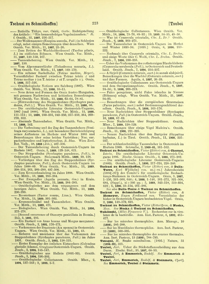 Ruticilla Tithys, var. Cairii, Gcrbe. Richtigstellung desArtikels: Ein henneufedriges Vogelmannchen. Jl. f. Ornith., 35, 1887, 216-217. Der Weidenammer (Euspiza aureola, Pall.) in Schlesien erlegt, nebst einigen Bemerkungen iiber denselben. Wien Ornith. Ver. Mitth., 11, 1887, 25-26. Zum Briiten der Wacliholderdrossel (Turdus pilaris, L.) im siidlichen Bohmen. Wien Ornith. Ver. Mitth., n, 1887, 149-150, 167. Tannenheherzug. Wien Ornith. Ver. Mitth., 11, 1887, 150. Vom Alpenmanerlaufer (Ticliodroma muraria, L.). Wien Ornith. Ver. Mitth., 11, 1887, 169-170. Ein seltener Backelliahu (Tetrao medius, Bleyer). Vermuthlicher Bastard zwischen Tetrao tetrix c? und Tetrao medius ? (exT.tetrice s etT. urogallo ■? ). Ornis, 4, 1888, 517-526. Ornithologische Notizen ans Salzburg (1887). Wien Ornith. Ver. Mitth., 12, 1888, 10-11. Neue Arten und Formen des Ornis Austro-Hungarica, mit genauen Nachweisen und kritischen Bemerkungen. Wien Ornith. Ver. Mitth., 12, 1888, 63-64, 78-81. [Einwanderung des Steppenliuhnes (Syrrhaptes para- doxus, Pall.).] Wien Ornith. Ver. Mitth., 12, 1888, 86. Die ornithologische Literatur Oesterreich-Ungarns, 1887 [und 1888]. Wien Ornith. Ver. Mitth., 12, 1888, 111-115 ; 13, 1889, 230-235, 242-250, 257-259, 264, 269- 270, 312. Abermals Tannenheher. Wien Ornith. Ver. Mitth., 12, 1888, 142. Die Verbreitung und der Zug des Tannenhehers (Nuci- fraga earyocatactes, L.), mit besondererBeriicksichtigung seines Auftretens im Herbste und Winter 1885 und Bemerkungen iiber seine beiden Varietaten; Nuc. ear. pachyrhynchus und leptorhynchus, R. Bias. Wien Zool. Bot. Verb., 38, 1888 (Abh.), 407-506. Der Tannenheherzug durch Oesterreich-Ungarn im Herbste 1887. Ornis, 5, 1889, 129-148, 621. Das Steppenhuhn (Syrrhaptes paradoxus. Pall.), in Osterreich-Ungarn. Steiermark Mitth., 1889, 29, 128. Vorlautiges iiber den Zug des Steppenhuhnes (Syr- rhaptes paradoxus, Pall.), durch Oesterreich-Ungarn ini Jahre 1888-89. Wien Ornith. Ver. Mitth., 13, 1889, 208-214, 263, 289-290, 497-500. Zum Kreuzschnabelzug im Jahre 1888. Wien Ornith. Ver. Mitth., 13, 1889, 283-284. Der Zwergadler (Aquila pennata, Gm.) in Krain. Wien Ornith. Ver. Mitth., 13, 1889, 284-285. Ornithologisches aus dem vergangenen und dem heurigen Jahre. Wien Ornith. Ver. Mitth., 13, 1889, 290-293. Eosenstaare (Pastor roseus, Linn.). Wien Ornith. Ver. Mitth., 13, 1889, 301-302. Krummschnabel und Tannenheher. Wien Ornith. Ver. Mitth., 13, 1889, 471. Biologisches. Wien Ornith. Ver. Mitth., 14, 1890, 275-276. [Second occurrence of Otocorys penicillata in Bosnia.] Ibis, 3, 1891, 295. Ein Bastard von Anas boscas und Mergus merganser. Ornith. Jbuch., 2, 1891, 170-171. Vorkommen der Brautente (Aix sponsa) in Oesterreich- Ungarn. Wien Ornith. Ver. Mitth., 15, 1891, 43. Sicheres und unsicheres iiber das Vorkommen des Steppenhuhnes (Syrrhaptes paradoxus. Pall.) im Jahre 1891. Ornith. Jbuch., 3, 1892, 118-121. Erstes Exemplar des ostlichen Eistauchers (Colymbus glaciaUs Adamsi, Gray) aus Oesterreich-Ungarn. Ornith. Jbuch., 5, 1894, 145-147. Ornithologisches aus Hallein (1891-93). Ornith. Jbuch., 5, 1894, 196-202. Ornithologische Collectaneen. Ornith. Mber., 2, 1894, 137-143; 3, 1895, 1-7. Ornithologische Collectaneen. Wien Ornith. Ver. Mitth., 18, 1894, 73-76, 89-92 ; 19, 1895, 34-35, 49-50. Was ist (^yanecula orientalis, Ghr. L. Br. ? Ornith. Jbuch., 6, 1895, 269-271. Der Tannenheher in Oesterreicli Ungarn im Herbst und Winter 1893-94. [1895.] Ornis, 8, 1896, 213- 222. Nochmals iiber Cyanecula orientalis, Ghr. L. Brehm, und einige Worte iiber C. Wolfi, dir. L. Brehm. Ornith. Jbuch., 7, 1896, 230-233. Ueber das Vorkommen des rothsternigen Blaukehlchens (CyaneculaCKsrulecula (Pall.), in Oesterreicli undDeutsch- land. Ornith. Jbuch., 7, 1896, 234-237. A fiirjrol (Coturnix coturuix, auct.) es annak alakjairol. Bemerkungen iiber die Wachtel (Coturnix coturnix, atict.) und ihre Formen. Aquila, 4, 1897, 26-39. Ornithologische Collectaneen aus Oesterreich-Ungarn und dem Occupationsgebiete. Ornith. Jbuch., 8, 1897, 24-34 ; 9, 1898, 203-219. Falco peregrinus, nicht Falco islandus in Niemes (Bohmen) erlegt. Wien Ornith. Ver. Mitth., 21, 1897, 94-95. Bemerkungen iiber die europaischen Graumeisen (Parus palustris, auct.) nebst Bestimmungsschliissel der- selben. Ornith. Jbuch., 9, 1898, 163-176. Neue Nachrichten iiber Steppenhiihner (Syrrhaptes paradoxus. Pall.) in Oesterreich-Ungarn. Ornith. Jbuch., 10, 1899, 67-69. Neue Nachrichten iiber Steppenhiihner. Ornith. Mber., 7, 1899, 128-129. Bemerkungen iiber einige Vogel Madeira's. Ornith. Jbuch., 11, 1900, 221-225. Neuere Nachrichten iiber den Bartgeier (Gypaetus barbatus, L.) in Tirol. Ornith. Jbuch., 11, 1900, 225- 227. ■—- Der schlankschnablige Tannenheher in Oesterreicli im Herbste 1900. Schwalbe, 2, 1900-01, 161-162. Tschusi zu SchmidhofFen, Victor (Bitter) von, & Cbernel, Istvdn. Die ornithologische Literatur Osterreicli-Un- garns 1886. Ztschr. Gesam. Ornith., 3, 1886, 271-282. Die ornithologische Literatur Oesterreich-Ungarns (1889). Ornith. Jbuch., 1, 1890, 217-224, 228-240. Tschusi zu SchmidhofFen, Victor (Bitter) von, & Dalla- Torre, Karl W[ilhelm] von. iii.[-vi.] Jahresberioht (1884[-87]) des Comite's fiir ornithologische Beobach- tungs-Stationen in Oesterreich-Ungarn. Ornis, 3, 1887, 1-156, 161-360, 644 ; 4, 1888, 1-146, 161-272, .321-368, 684, (Suppl.), xi-f346 pp.; 5, 1889, 343-518, 519-604, 622 ; 6, 1890, 33-154, 201-286. See also Dalla-Torre & Tschusi zu Schmidhoffen. Tschusi zu Schmidhoffen, Victor (Bitter) von, & Homeyer, Eiigen Ferdinand von. Verzeicliniss der bisher in Oesterreich-Ungarn beobachteten Vogel. Ornis, 2, 1886, 149-179, 621. Tschusi zu Schmidhoffen, Victor (Ritter)\von, & Noska, Max. See Noska & Tschusi zu Schmidhoffen. Tsiklinski, (Mile) P[rascovie F.]. Recherches sur la viru- lence de la bact6ridie. Ann. Inst. Pasteur, 6, 1892, 465- 477. Sur les microbes thermophiles. Ann. Microgr., 10 (1898), 286-288. Sur les Mucedin^es thermophiles. Ann. Inst. Pasteur, 13 (1899), 500-505. Sur les microbes thermophiles des sources thermales. Ann. Inst. Pasteur, 13 (1899), 788-795. Tsnagal, H. Snake cannibaHsm. [1895.] Nature, 51 (1894-95), 321. Tsuboi, Jird. Ueber die Stickstoffausscheidung aus dem Darm. Ztschr. Biol., 35, 1897, 68-93. Tsuboi, Jiru, & Emmerich, Budolf. See Emmerich & Tsuboi. Tsuboi, Jirf), Emmerich, Budolf, & Steinmetz, C[arl]. See Emmerich, Tsuboi & Steinmetz.