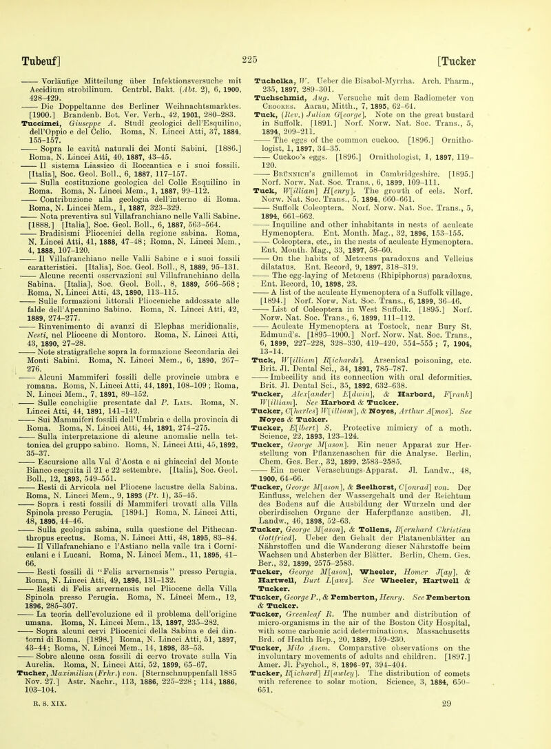 Vorliiufige Mitteilung iiber Infektionsversuche tnit Aecidium strobilinura. Centrbl. Bakt. {Abt. 2), 6, 1900, 428-429. Die Doppeltanne des Berliner Weihnachtsmarktes. [1900.] Brandenb. Bot. Ver. Verb., 42, 1901, 280-283. Tuccimei, Giuseppe A. Studi geologici dell'Esquilino, deirOppio e del Celio. Eoma, N. Lincei Atti, 37, ISSi, 155-157. Sopra le cavita naturali dei Monti Sabini. [1886.] Eoma, N. Lincei Atti, 40, 1887, 43-45. II sistema Liassieo di Koccantica e i suoi fossili. [Italia], Soc. Geol. Boll., 6, 1887, 117-157. Sulla costituzione geologica del Colle Esquilino in Eoma. Eoma, N. Lincei Mem., 1, 1887, 99-112. Contribuzione alia geologia deH'intemo di Eoma. Eoma, N. Lincei Mem., 1, 1887, 323-329. Nota preventiva sul Villafranchiano nelle Valli Sabine. [1888.] [Italia], Soc. Geol. Boll., 6, 1887, 563-564. Bradisismi Pliocenici della regione sabina. Eoma, N. Lincei Atti, 41, 1888, 47-48; Eoma, N. Lincei Mem., 4, 1888, 107-120. II Villafranchiano nelle Valli Sabine e i suoi fossili caratteristici. [Italia], Soc. Geol. Boll., 8, 1889, 95-131. Alcune recenti osservazioni sul Villafranchiano della Sabina. [Italia], Soc. Geol. Boll., 8, 1889, 566-568; Eoma, N. Lincei Atti, 43, 1890, 113-115. Sulle formazioni littorali Plioceniche addossate alle falde delFApennino Sabine. Eoma, N. Lincei Atti, 42, 1889, 274-277. Einvenimento di avanzi di Elephas meridionalis, Nesti, nel Pliocene di Montoro. Eoma, N. Lincei Atti, 43, 1890, 27-28. Note stratigrafiche sopra la formazione Secondaria dei Monti Sabini. Eoma, N. Lincei Mem., 6, 1890, 267- ; 276. ' Alcuni Mammiferi fossili delle provincie umbra e romana. Eoma, N. Lincei Atti, 44,1891, 108-109 ; Eoma, N. Lincei Mem., 7, 1891, 89-152. ' Sulle conchiglie presentate dal P. Lais. Eoma, N. Lincei Atti, 44, 1891, 141-142. Sui Mammiferi fossili dell'Umbria e della provincia di Eoma. Eoma, N. Lincei Atti, 44, 1891, 274-275. Sulla interpretazione di alcune anomalie uella tet- tonica del gruppo sabiuo. Eoma, N. Lincei Atti, 45,1892, 35-37. Escursione alia Val d'Aosta e ai ghiacoiai del Monte Bianco eseguita il 21 e 22 settembre. [Italia], Soc. Geol. Boll., 12, 1893, 549-551. Eesti di Arvicola nel Pliocene lacustre della Sabina. Eoma, N. Lincei Mem., 9, 1893 {Pt. 1), 35-45. Sopra i resti fossili di Mammiferi trovati alia Villa Spinola presso Perugia. [1894.] Eoma, N. Lincei Atti, 48, 1895, 44-46. Sulla geologia sabina, sulla questione del Pithecan- thropus erectus. Eoma, N. Lincei Atti, 48, 1895, 83-84. II Villafranchiano e I'Astiano nella valle tra i Corni- culani e i Lucani. Eoma, N. Lincei Mem., 11, 1895, 41- 66. Eesti fossili di Felis arvernensis presso Perugia. Eoma, N. Lincei Atti, 49, 1896, 131-132. Eesti di Felis arvernensis nel Pliocene della Villa Spinola presso Perugia. Eoma, N. Lincei Mem., 12, 1896, 285-307. La teoria dell'evoluzione ed il problema dell'origiue umana. Eoma, N. Lincei Mem., 13, 1897, 235-282. Sopra alcuni cervi Pliocenici della Sabina e dei din- torni di Eoma. [1898.] Eoma, N. Lincei Atti, 51, 1897, 43-44; Eoma, N. Lincei Mem., 14, 1898, 33-53. Sobre alcune ossa fossili di cervo trovate sulla Via Aurelia. Eoma, N. Lincei Atti, 52, 1899, 65-67. Tucber, Maximilian (Frhr.) von. [Sternschnuppenfall 1885 Nov. 27.] Astr. Nachr., 113, 1886, 225-228; 114, 1886, 103-104. Tucholka, TI^ Ueber die Bisabol-Myrrha. Arch. Pharm., 285, 1897, 289-301. Tuchschmid, Aug. Versuche mit dem Eadiometer von Ckookes. Aarau, Mitth., 7, 1895, 62-64. Tuck, (Bev.) Julian G[eorrie]. Note on the great bustard in Suffolk. [1891.] Norf. Norw. Nat. Soc. Trans., 5, 1894, 209-211. The eggs of the common cuckoo. [1896.] Ornitho- logist, 1, 1897, 34-35. Cuckoo's eggs. [1896.] Ornithologist, 1, 1897, 119- 120. BiiUNNicn's guillemot in Cambridgeshire. [1895.] Norf. Norw. Nat, Soc. Trans., 6, 1899, 109-111. Tuck, W[illiam] H[enri/\. The growth of eels. Norf. Norw. Nat. Soc. Trans., 5, 1894, 660-661. Suffolk Coleoptera. Norf. Norw. Nat. Soc. Trans., 5, 1894, 661-662. Inquiline and other inhabitants in nests of aculeate Hymenoptera. Ent. Month. Mag., 32, 1896, 153-155. Coleoptera, etc., in the nests of aculeate Hymenoptera. Ent. Month. Mag., 33, 1897, 58-60. On the habits of Met(jecus paradoxus and Velleius dilatatus. Ent. Eeoord, 9, 1897, 318-319. The egg-laying of Metoecus (Ehipiphorus) paradoxus. Ent. Eecord, 10, 1898, 23. A list of the aculeate Hymenoptera of a Suffolk village. [1894.] Norf. Norw. Nat.' Soc. Trans., 6,1899, 36-46. List of Coleoptera in West Suffolk. [1895.] Norf. Norw. Nat. Soc. Trans., 6, 1899, 111-112. Aculeate Hymenoptera at Tostock, near Bury St. Edmund's. [1895-1900.] Norf. Norw. Nat. Soc. Trans., 6, 1899, 227-228, 328-330, 419-420, 554-555 ; 7, 1904, 13-14. Tuck, W[illiam] R[ichards]. Arsenical poisoning, etc. Brit. Jl. Dental Sci., 34, 1891, 785-787. Imbecility and its connection with oral deformities. Brit. Jl. Dental Sci., 35, 1892, 632-6.38. Tucker, Ale.i:[ander] E[dwin], & Harbord, F[rank] JVlilliam]. See Harbord & Tucker. Tucker, C[hitrh's] iriilliam], &, Noyes, Arthur A[mos]. See Noyes & Tucker. Tucker, jE[lhcrt] S. Protective mimicry of a moth. Science, 22, 1893, 123-124. Tucker, George SI[ason]. Ein neuer Apparat zur Her- stellung von Pflanzenaschen fiir die Analyse. Berlin, Chem. Ges. Ber., 32, 1899, 2583-258.5. Ein neuer Veraschungs-Apparat. Jl. Landw., 48, 1900, 64 -66. Tucker, George Mlason], & Seelhorst, C[onrad] von. Der Einfluss, welchen der Wassergehalt und der Eeichtum des Bodens auf die Ausbildung der Wurzeln und der oberirdischen Organe der Haferpflanze ausiiben. Jl. Landw., 46, 1898, 52-63. Tucker, George J/[aso«], & Tollens, B[ernhard Christian Gottfried], Ueber den Gehalt der Platanenblatter an Nahrstoffen und die Wanderung dieser Nahrstoffe beim Wachsen und Absterben der Blatter. Berlin, Chem. Ges. Ber., 32, 1899, 2575-2563. Tucker, George Mlasoii], Wheeler, Homer J[ag], & Hartwell, Burt L[mvs]. See Wheeler, Heirtwell & Tucker. Tucker, George P., & Femberton, Henry. See Pemberton & Tucker. Tucker, Greenleaf R. The number and distribution of micro-organisms in the air of the Boston City Hospital, with some carbonic acid determinations. Massachusetts Brd. of Health Eep., 20, 1889, 159-230. Tucker, Milo Asem. Comparative observations on the involuntary movements of adults and children. [1897.] Amer. Jl. Psychol., 8, 1896-97, 394-404. Tucker, Rlichard] H[atule)j]. The distribution of comets with reference to solar motion. Science, 3, 1884, 650- 651. R. s. XIX. 29