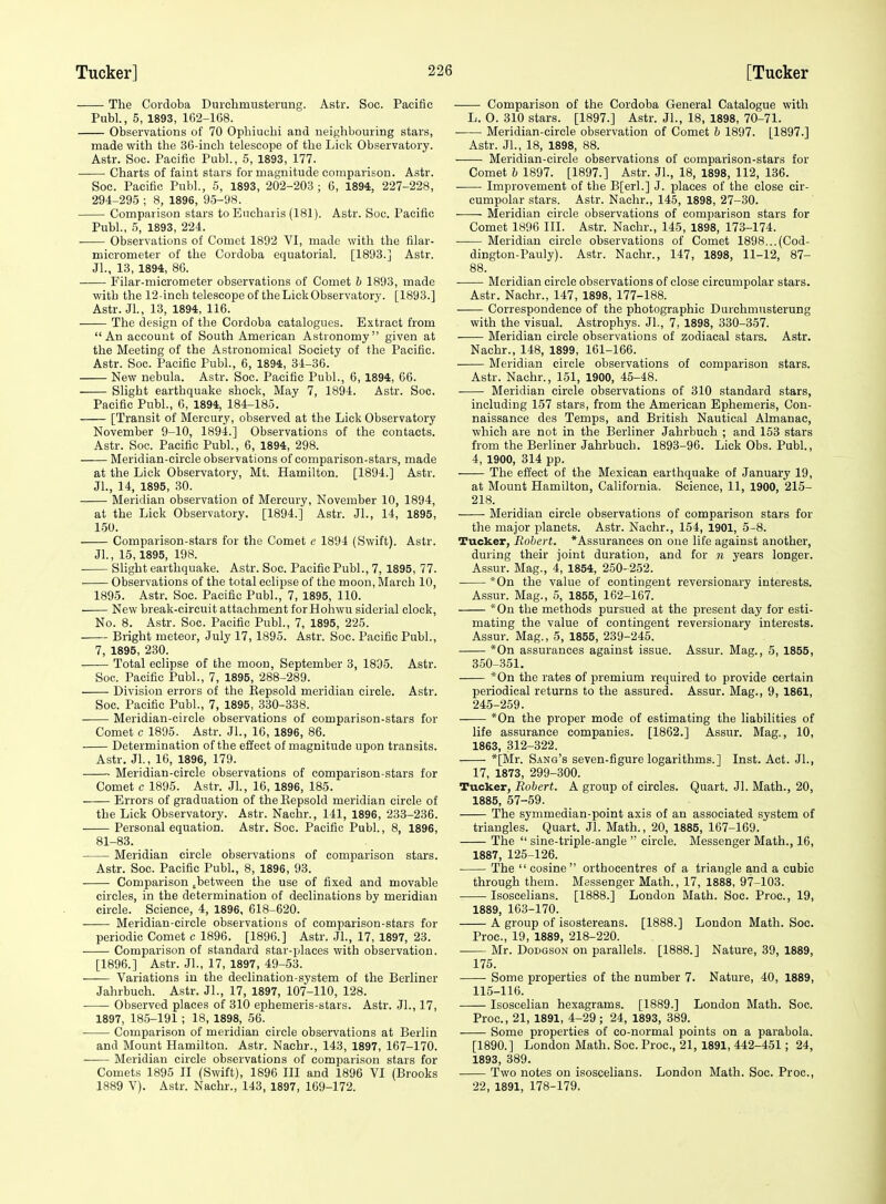 The Cordoba Duichmusterung. Astr. Soc. Pacific Publ., 5, 1893, 162-168. Observations of 70 Ophiuchi and neighbouring stars, made with the 36-inch telescope of the Lick Observatory. Astr. Soc. Pacific Publ., 6, 1893, 177. Charts of faint stars for magnitude comparison. Astr. Soc. Pacific Publ., 5, 1893, 202-203 ; 6, 1894, 227-228, 294-295 ; 8, 1896, 95-98. Comparison stars to Eucharis (181). Astr. Soc. Pacific Publ., 5, 1893, 224. Observations of Comet 1892 VI, made with the filar- micrometer of the Cordoba equatorial. [1893.] Astr. Jl., 13, 1894, 86. Filar-micrometer observations of Comet b 1893, made with the 12-inch telescope of the Lick Observatory. [1893.] Astr. JL, 13, 1894, 116. The design of the Cordoba catalogues. Extract from An account of South American Astronomy given at the Meeting of the Astronomical Society of the Pacific. Astr. Soc. Pacific Publ., 6, 1894, 34-36. New nebula. Astr. Soc. Pacific Publ., 6, 1894, 66. Slight earthquake shock, May 7, 1894. Astr. Soc. Pacific Publ., 6, 1894, 184-185. [Transit of Mercury, observed at the Lick Observatory November 9-10, 1894.] Observations of the contacts. Astr. Soc. Pacific Publ., 6, 1894, 298. Meridian-circle observations of comparison-stars, made at the Lick Observatory, Mt. Hamilton. [1894.] Astr. Jl., 14, 1895, 30. Meridian observation of Mercury, November 10, 1894, at the Lick Observatory. [1894.] Astr. Jl., 14, 1895, 1-50. Comparison-stars for the Comet c 1894 (Swift). Astr. Jl., 15,1895, 198. Slight earthquake. Astr. Soc. Pacific Publ., 7, 1895, 77. Observations of the total eclipse of the moon, March 10, 1895. Astr. Soc. Pacific Publ., 7, 1895, 110. New break-circuit attachmcBt forHohwu siderial clock, No. 8. Astr. Soc. Pacific Publ., 7, 1895, 225. Bright meteor, July 17, 1895. Astr. Soc. Pacific Publ., 7, 1895, 230. Total eclipse of the moon, September 3, 1895. Astr. Soc. Pacific Publ., 7, 1895, 288-289. Division errors of the Repsold meridian circle. Astr. Soc. Pacific Publ., 7, 1895, 330-338. Meridian-circle observations of comparison-stars for Comet c 1895. Astr. JL, 16, 1896, 86. Determination of the effect of magnitude upon transits. Astr. JL, 16, 1896, 179. Meridian-circle observations of comparison-stars for Comet c 1895. Astr. JL, 16, 1896, 185. Errors of graduation of the Eepsold meridian circle of the Lick Observatory. Astr. Nachr., 141, 1896, 233-236. Personal equation. Astr. Soc. Pacific Publ., 8, 1896, 81-83. Meridian circle observations of comparison stars. Astr. Soc. Pacific Publ., 8, 1896, 93. Comparison .between the use of fixed and movable circles, in the determination of declinations by meridian circle. Science, 4, 1896, 618-620. Meridian-circle observations of comparison-stars for periodic Comet c 1896. [1896.] Astr. JL, 17, 1897, 23. Comparison of standard star-places with observation. [1896.] Astr. JL, 17, 1897, 49-53. Variations in the declination-system of the Berliner Jahrbuch. Astr. JL, 17, 1897, 107-110, 128. Observed places of 310 ephemeris-stars. Astr. JL, 17, 1897, 185-191 ; 18, 1898, 56. Comparison of meridian circle observations at Berlin and Mount Hamilton. Astr. Nachr., 143, 1897, 167-170. Meridian circle observations of comparison stars for Comets 1895 II (Swift), 1896 III and 1896 VI (Brooks 1889 V). Astr. Nachr., 143, 1897, 169-172. Comparison of the Cordoba General Catalogue with L. O. 310 stars. [1897.] Astr. JL, 18, 1898, 70-71. Meridian-circle observation of Comet b 1897. [1897.] Astr. JL, 18, 1898, 88. • Meridian-circle observations of comparison-stars for Comet 6 1897. [1897.] Astr. JL, 18, 1898, 112, 136. Improvement of the B[erl.] J. places of the close cir- cumpolar .stars. Astr. Nachr., 145, 1898, 27-30. Meridian circle observations of comparison stars for Comet 1896 III. Astr. Nachr., 145, 1898, 173-174. Meridian circle observations of Comet 1898...(Cod- dington-Pauly). Astr. Nachr., 147, 1898, 11-12, 87- 88. Meridian circle observations of close circumpolar stars. Astr. Nachr., 147, 1898, 177-188. Correspondence of the photographic Durchmusterung with the visual. Astrophys. JL, 7, 1898, 330-357. Meridian circle observations of zodiacal stars. Astr. Nachr., 148, 1899, 161-166. Meridian circle observations of comparison stars. Astr. Nachr., 151, 1900, 45-48. Meridian circle observations of 310 standard stars, including 157 stars, from the American Ephemeris, Con- naissance des Temps, and British Nautical Almanac, which are not in the Berliner Jahrbuch ; and 153 stars from the Berliner Jahrbuch. 1893-96. Lick Obs. Publ., 4, 1900, 314 pp. The effect of the Mexican earthquake of January 19, at Mount Hamilton, California. Science, 11, 1900, 215- 218. Meridian circle observations of comparison stars for the major planets. Astr. Nachr., 154, 1901, 5-8. Tucker, Robert. *Assurances on one life against another, during their joint duration, and for n years longer. Assur. Mag., 4, 1854, 250-252. *0n the value of contingent reversionary interests. Assur. Mag., 5, 1855, 162-167. *0n the methods pursued at the present day for esti- mating the value of contingent reversionary interests. Assur. Mag., 5, 1855, 239-245. *0n assurances against issue. Assur. Mag., 5, 1855, 350-351. *0n the rates of premium required to provide certain periodical returns to the assured. Assur. Mag., 9, 1861, 245-259. *0n the proper mode of estimating the liabilities of life assurance companies. [1862.] Assur. Mag., 10, 1863, 312-322. *[Mr. Sang's seven-figure logarithms.] Inst. Act. JL, 17, 1873, 299-300. Tucker, Robert. A group of circles. Quart. Jl. Math., 20, 1885, 57-59. The symmedian-point axis of an associated system of triangles. Quart. Jl. Math., 20, 1885, 167-169. The  sine-triple-angle  circle. Messenger Math., 16, 1887, 125-126. The cosine orthocentres of a triangle and a cubic through them. Messenger Math., 17, 1888, 97-103. Isoscelians. [1888.] London Math. Soc. Proc, 19, 1889, 163-170. A group of isostereans. [1888.] London Math. Soc. Proc, 19, 1889, 218-220. Mr. DoDGsoN on parallels. [1888.] Nature, 39, 1889, 175. Some properties of the number 7. Nature, 40, 1889, 115-116. Isoscelian hexagrams. [1889.] London Math. Soc. Proc, 21, 1891, 4-29; 24, 1893, 389. Some properties of co-normal points on a parabola. [1890.] London Math. Soc. Proc, 21, 1891, 442-451; 24, 1893, 389. Two notes on isoscelians. London Math. Soc. Proc, 22, 1891, 178-179.