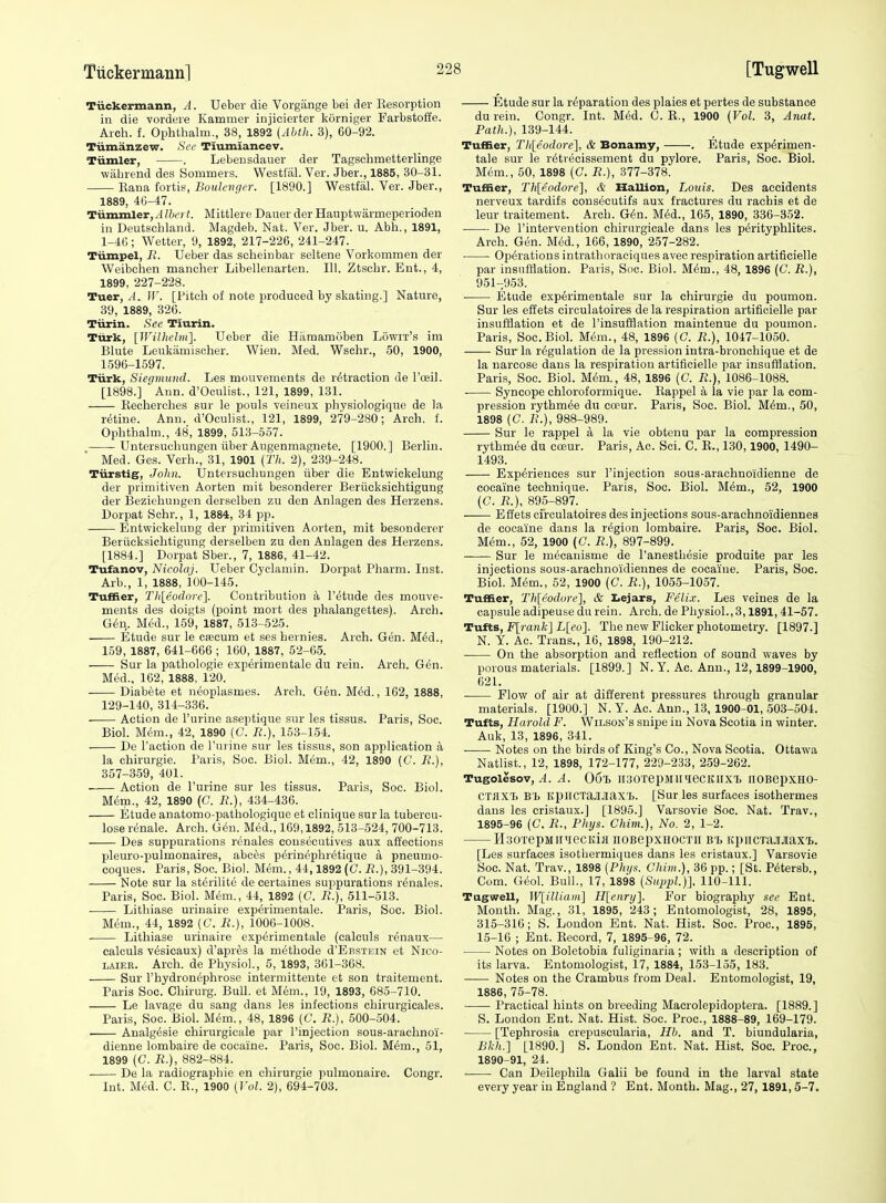 Tiickermann, A. Ueber die Vorgiinge bei der Resorption in die vordeie Kammer injicierter korniger Farbstofte. Arch. f. Ophthalm., 38, 1892 (Ahth. 3), 60-92. Tiimanzew. See Tiumiancev. Tiimler, . Lebeusdauer der Tagsclimetterlinge wabrend des Sommers. Westlal. Ver. Jber., 1885, 30-31. Eaua fortis, Boulcnger. [1890.] Westfal. Ver. Jber., 1889, 40-47. Tiimmler,.! Ihcrt. Mittlere Dauer der Hanptwarmeperioden in Deutschland. Magdeb. Nat. Ver. Jber. u. Abb., 1891, 1-4G; Wetter, 9, 1892, 217-226, 241-247. Tiimpel, R. Ueber das scbeinbar seltene Vorkommen der Weibclien mancher Libellenarten. 111. Ztscbr. Eut., 4, 1899, 227-228. Tuer, A. W. [Pitch of note produced by skating.] Nature, 39, 1889, 326. Tiirin. See Tiurin. Tiirk, [WUhelm]. Ueber die Hiimamoben Lowit's im Blute Leukamischer. Wien. Med. Wschr., 50, 1900, 1596-1597. Tiirk, Siegmund. Les mouvements de retraction de I'oeil. [1898.] Ann. d'Oculist., 121, 1899, 131. Recherehes sur le pouls veineux physiologiqne de la retine. Ann. d'Oculist., 121, 1899, 279-280; Arch. f. Ophthalm., 48, 1899, 513-557. Untersuchungen iiber Augenmagnete. [1900.] Berlin. Med. Ges. Verb., 31, 1901 {Th. 2), 239-248. Tiirstig, John. Untersuchungen iiber die Entwickelung der primitiven Aorten mit besonderer Beriieksichtiguug der Beziehuugen derselben zu den Anlagen des Herzens. Dorpat Schr., 1, 1884, 34 pp. Entwickelung der primitiven Aorten, mit besonderer Beriicksichtigung derselben zu den Anlagen des Herzens. [1884.] Dorpat Sber., 7, 1886, 41-42. Tufanov, Nicolaj. Ueber Cyclamin. Dorpat Pharm. Inst. Arb., 1, 1888, iOO-145. TufiRer, Th[eodore]. Contribution a I'etude des mouve- ments des doigts (point mort des phalangettes). Arch. G6n. Med., 159, 1887, 513-525. Etude sur le ca3cum et ses hernies. Arch. Gen. M6d., 159, 1887, 641-666 ; 160, 1887, 52-65. Sur la pathologic experimentale du rein. Arch. Gen. M6d., 162, 1888, 120. Diabete et neoplasmes. Arch. Gen. Med., 162, 1888, 129-140, 314-336. Action de Purine aseptique sur les tissus. Paris, Soc. Biol. M(5m., 42, 1890 (C. R.), 163-154. De Paction de Purine sur les tissus, son application a la chirurgie. Paris, Soc. Biol. Mem., 42, 1890 (C. JR.), 357-359, 401. Action de Purine sur les tissus. Paris, Soc. Biol. Mem., 42, 1890 (C. B.), 434-436. Etude anatomo-pathologique et clinique surla tubercu- losa renale. Arch. G(5u. Med., 169,1892, 513-524, 700-713. Des suppurations renales cousecutives aux affections pleuro-pulmonaires, abces p^rin^phretique a pneumo- coques. Paris, Soc. Biol. Mem., 44,1892 (C.R.), 391-394. Note sur la sterilite de certaines suppurations rdnales. Paris, Soc. Biol. Mhn., 44, 1892 (C. R.), 511-513. Lithiase uriuaire experimentale. Paris, Soc. Biol. Mem., 44, 1892 (C. R.), 1006-1008. Lithiase urinaire experimentale (caleuls renaux— calculs vesicaux) d'apr^is la methode d'EBSTEiN et Nico- LAIER. Arch, de Physiol, 5, 1893, 361-368. Sur I'hydronephrose intermittente et son traitement. Paris Soc. Ghirurg. Bull, et Mem., 19, 1893, 685-710. Le lavage du sang dans les infections chirurgicales. Paris, Soc. Biol. Mem., 48, 1896 (C. R.), 500-504. Analg^sie chirurgicale par Pinjection sous-arachnoi- dienne lombaire de cocaine. Paris, Soc. Biol. M6m., 51, 1899 (C. R.), 882-884. De la radiographic en chirurgie pulmonaire. Congr. Int. Med. C. E., 1900 (]'ol. 2), 694-703. Etude sur la reparation des plaies et pertes de substance durein. Congr. Int. Med. C. E., 1900 (Vol. 3, Anat. Path.), 139-144. TufiBer, TIi[eodore], & Bonamy, . Etude experimen- tale sur le retrecissement du pylore. Paris, Soc. Biol. Mem., 50, 1898 (G. R.), 377-378. Tuffier, Th[eodore], & Hallion, Louis. Des accidents nerveux tardifs cousecutifs aux fractures du rachis et de leur traitement. Arch. G^n. M(5d., 165, 1890, 336-352. De I'intervention chirurgicale dans les perityphlites. Arch. Gen. Med., 166, 1890, 257-282. Operations intrathoraciques avec respiration artificielle par insufflation. Paris, Soc. Biol. Mem., 48, 1896 (C. R.), 951-953. Etude experimentale sur la chirurgie du poumon. Sur les eSets circulatoires dela respiration artificielle par insufflation et de Pinsufliation maintenue du poumon. Paris, Soc. Biol. Mem., 48, 1896 (C. R.), 1047-1050. Sur la regulation de la pression intra-bronchique et de la narcose dans la respiration artificielle par insufflation. Paris, Soc. Biol. Mem., 48, 1896 (C. R.), 1086-1088. ■ Syncope chloroformique. Eappel a la vie par la com- pression rythmee du coeur. Paris, Soc. Biol. Mem., 50, 1898 (C. R.), 988-989. Sur le rappel a la vie obtenu par la compression rythmee du coeur. Paris, Ac. Sci. C. E., 130,1900, 1490- 1493. Experiences sur Pinjection sous-arachnoidienne de cocaine technique. Paris, Soc. Biol. Mem., 52, 1900 (G. R.), 895-897. Effets cfrculatoires des injections sous-arachnoidiennes de cocaine dans la region lombaire. Paris, Soc. Biol. Mem., 52, 1900 (C. R.), 897-899. Sur le mecanisme de Panesthesie produite par les injections sous-arachnoidiennes de cocaiue. Paris, Soc. BioL Mem., 52, 1900 (C. R.), 1055-1057. Tuffier, Th[codore], & Iiejars, Felix. Les veines de la capsule adipeuse du rein. Arch, de Physiol., 3,1891,41-57. T-afts, F[rank} Lleo]. The new Flicker photometry. [1897.] N. y. Ac. Trans., 16, 1898, 190-212. On the absorption and reflection of sound waves by porous materials. [1899.] N. Y. Ac. Ann., 12,1899-1900, 621. ■ Flow of air at different pressures through granular materials. [1900.] N. Y. Ac. Ann., 13, 1900-01, 503-504. Tufts, Harold F. Wilson's snipe in Nova Scotia in winter. Auk, 13, 1896, 341. . Notes on the birds of King's Co., Nova Scotia. Ottawa Natlist., 12, 1898, 172-177, 229-233, 259-262. Tugolesov, .1. A. Ooii IISOXepMlI'ieCKIIX'b IIOBepXHO- CTHXI) B't KpirCTaJIJiax't. [Sur les surfaces isothermes dans les cristaux.] [1895.] Varsovie Soc. Nat. Trav., 1895-96 (C. R., Phys. Chim.), No. 2, 1-2. H30TepMir'iecKui noBepxHOCTir bi KpiicTajrjiax't. [Les surfaces isotbermiques dans les cristaux.] Varsovie Soc. Nat. Trav., 1898 (Phijs. Ghim.), 36 pp.; [St. Petersb., Com. Geol. Bull., 17, 1898 [Suppl.)]. 110-111. Tugwell, Wlilliam] H[enry]. For biography see Ent. Month. Mag., 31, 1895, 243; Entomologist, 28, 1895, 315-316; S. London Ent. Nat. Hist. Soc. Proc, 1895, 15-16 ; Ent. Eecord, 7, 1895-96, 72. Notes on Boletobia fuliginaria ; with a description of its larva. Entomologist, 17, 1884, 153-155, 183. Notes on the Crambus from Deal. Entomologist, 19, 1886, 75-78. Practical hints on breeding Macrolepidoptera. [1889.] S. Loudon Ent. Nat. Hist. Soc. Proc, 1888-89, 169-179. [Tephrosia crepuscularia, Hb. and T. biundularia, Bkh.] [1890.] S. London Ent. Nat. Hist. Soc. Proc, 1890-91, 24. Can Deilephila Galii be found in the larval state every year in England ? Ent. Month. Mag., 27, 1891, 5-7.