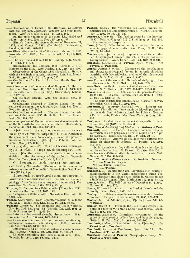 Tupman] Observations of Comet 1885...(Barnard) at Harrow with the 18J-inch equatorial reflector and ring micro- meter. Astr. See. Month. Not., 45, 1885, 481. On the proper motions of the stars LL. 31296 and 31188. Astr. Soc. Month. Not., 45, 1885, 482. [Biela's Comet, the meteor-shower of November 27, 1872, and Comet f 1881 (Denning).] Observatory, London, 8, 1885, 261-263. Observations and orbit of the meteor shower of 1885, November 27. [1885.] Astr. Soc. Month. Not., 46, 1886, 79-81. The brightness of Comet 1886 .. (Fabry). Astr. Nachr., 114, 1886, 171-172. [Beobachtung des Cometen 1886...(Brooks 1).] In Harrow on the Hill. Astr. Nachr., 114, 1886, 299-300. Observations of the Comet 1885 (Brooks), at Harrow, with the ISJ-ineh equatorial reflector. Astr. Soc. Month. Not., 46, 1886, 123-124 ; 47, 1887, 545. Occultation of a Tauii. Astr. Soc. Month. Not., 47, 1887, 432. Observations of comets and of Sappho (80) Harrow. Astr. Soc. Month. Not., 47, 1887, 545-553 ; 48,1888, 382. CometBarnard-Hartwig (1886/). Observatory, London, 10, 1887, 69. On the cross reticule. Astr. Soc. Month. Not., 48, 1888, 96-103. Oceultations observed at Harrow during the total eclipse of the moon, 1888, January 28. Astr. Soc. Month. Not., 48, 1888, 279-280. Oceultations observed at Harrow during the total eclipse of the moon, 1895 March 10. Astr. Soc. Month. Not., 55, 1895, 336. A comparison of Tycho Bbaiie's meridian observations of the Sun with Leveeriee's solar tables. Observatory, I London, 23, 1900, 132-135, 165-171. Tur, F[edor Evd.]. Kb BOnpOCy 0 B.IliHHilI 'MiKeCTlI Ha CllJiy MHlUC^IIiaro COIcpamenijI. [Contribution to the question of the influence of gravity on the power of muscular contraction.] [1891.] St. Petersb., Ac. Sci. Mem. (Russ.), 67, 1892, 1-9. Tur, I[van] Jalroslavovic]. 0 BOSJI.'feftCTBill xejinepa- xypH ua j;'£jieHie a;i;ep'£> bi 6iacT0MepaxT> aitco- JIO'Mfl. [On the action of temperature on nuclear division in the blastomeres of the axolotl.] Varsovie Soc. Nat. Trav., 1897 (Biol.), No. 5, 11-18. 0 HiKOTOpilXI, OCOSeHHOCTflX'L MO'ienOJIOBOfl ClICTeMR y Mammalia. [On some peculiarities in the urinary system of Mammalia.] Varsovie Soc. Nat. Trav., 1899 (Biol.), 4 pp. ^onojiHeHie rt, Mop(|)o.![oriii acencKaro nojioBoro annapaxa MJeKOlIllTaiOin.llX'B. [Addition to the mor- phology of the female sexual organs of mammals.] Var- sovie Soc. Nat. Trav., 1899 [Biol.), 23 pp. Turano, S. Terremoto a Caltabellotta, [23 ottobre 1893]. Moncalieri Oss. Boll., 13, 1893, 172. Temporale a Caltabellotta. Moncalieri Oss. Boll., 13, 1893, 176. Turati, Gianfranco. Note lepidotterologiche sulla fauna italiana. [Italia], Soc. Ent. Bull., 16, 1884, 68-87. Turazza, Domenico. For biography and list of works see Eiv. Sci.-Ind., [24, 1892], 32; Venezia, 1st. Atti, 1891-92, Ivi-lxiii; 1898-99 (Ft. 1), 69-78. Intorno a due recenti ricerche idrometriche. [1884.] Venezia, 1st. Atti, 1883-84, 1609-1625. Osservazioni intorno ad una proposta relativa agli stramazzi o scaricatori a fior d'acqua. [1886.] Venezia, 1st. Atti, 1885-86, 1353-1360. Introduzione ad un corso di statica del sistemi varia- bili. [1888.] Venezia, 1st. Atti, 1887-88, 701-723. Di alcune proprieta degli assi di rotazione. [1889.] Venezia, 1st. Atti, 1888-89, 1221-1233. Turban, K[orI]. Die Vererbung des Locus minoris re- sistentioe bei der Lungentuberkulose. Ztschr. Tuberku- lose, 1, 1900, 30-38, 123-129. Turbyne, Alexander. The feeding ground of the herring. [1895.] Nature, 52 (1895), 617-618; 53 (1895-96), 129-130. See also niuler Chopin, A. Turc, [Henri]. Memoire sur un type nouveau de navire sans tangage et sans roulis. Ass. Frani;. C. K., 1899 (Ft. 2), 148-157. Turcaninov, P[etrPe?roi)/c]. Experimentelle Studien iiber den Ursprungsort einiger klinisch wichtiger toxischer Krampfformen. Arch. Exper. Path., 34, 1894, 208-246. Turchini, [Sebastien], & Peyrou, J[ean Fierrc]. See Peyrou & Turcbini. Tiirck, Fenton B[enedict]. Diseases of the mouth, nose and throat as etiological factors in chronic glandular gastritis, with bacteriological studies of the pharyngeal vault. N. Y. Med. Jl., 62, 1895, 648-652. Toxines of the stomach. Methods of studying toxines of the stomach. N. Y. Med. Jl., 63, 1896, 233. Modern method of treatment of diseases of the intes- tines. N. Y. Med. Jl., 65, 1897, 353-357, 387-390. Turco, (Fev.) . [Le ftelle cadenti del periodo d'agosto 1890 e 1891.] Alassio. Moncalieri Oss. Boll., 11, 1891, 21-22 ; 12, 1892, 55-56. [Le stelle cadenti di novembre 1890.] Alassio (Genova). Moncalieri Oss. Boll., 11, 1891, 103. Turettini, H., & Pictet, Raoul [Fierre]. *Eapport con- cernant I'installation d'une machine frigorifique dans le batiment du Comite International des Poids et Mesures a Paris. Paris, Poids et Mes. Proc.-Verb., 1875-76, 123- 127. Turi, Gino. Analisi di alcune varieta di serpentino. Gazz. Chim. Ital., 27 (1897, Ft. 2), 82-86. Turi, G(?!o, & Antony, [Pio] Ubaldo. S<?e Antony & Turi. Turiault, . Le Congo. Langage, moeurs, religion, gouvernement des peuplades de cette region de I'Afrique Equatoriale. Brest Soc. Ac. Bull., 9, 1884, 22-48. Turi6, Fr[a)Kois]. Analyse de quelques vins naturels tres riches en chlorure de sodium. Jl. Pharm., 28, 1893, 542-545. ■ De la magnesie et des sulfates dans les vins recoltes sur les sables marins. Jl. Pharm., 30, 1894, 151-154. Les eaux d'alimentation de Porto-Novo. Arch. Med. Navale, 66, 1896, 463-468. Turin University Observatory. See Aschieri, Tomaso. See also Cbarrier, Angela. See also Porro, Francesco. Turine. See Tiurin. Turksma, B. Begriindung der Lagrange'schen Multipli- catorenmethode in der Variationsrechnung durch Ver- gleich derselben mit einer neuen Methode, welche zu den namliehen Losungen fiihrt. Math. Ann., 47,1896, 33-46. Turle, Ja7;i<?s.  Fire-ball  meteor of December 14. [1890.] Nature, 43, 1891, 176. Turle, William H. A visit to the Blasket Islands and the Skellig rocks. Ibis, 3, 1891, 1-12. Turley, B. Ueber einige Easeneisensteine der Provinz Sachsen. Berg- u. Htittenm. Ztg., 49, 1890, 120-121. Turley, L. A., & Aldrich, J[o/m] M[erton\. See Aldrich & Turley. Turley, Robert T. Through the Hun Kiang gorges ; or, notes of a tour in No Man's Land, Manchuria. Geogr. Jl., 14, 1899, 292-302. TurnbuU, Alexander. Insanitary environment as the cause of the spread of yellow fever and bubonic plague. [1898.] Jl. Trop. Med., 1, 1898-99, 101-106. TurnbuU, Andrew, & Frankland, Fcrcij F\araday~\. See Frankland & TurnbuU. TurnbuU, Andreio, & Jacobson, Plaul Heinrich]. See Jacobson & TurnbuU. TurnbuU, Andrew, & Procter, Henry R[ichardson]. See Procter <& TurnbuU.