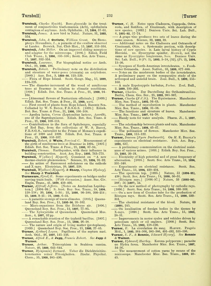 Turnbull, Charles iS[mit}i]. Boro-glyceride in the treat- ment of conjunctivitis trachomatosa (Arlt), oplithalmia contagiosa of asylums. Arch. Ophthalm., 13, 1884, 57-61. Turnbull, James. A new bird in Natal. Nature, 31, 1885, 554. Turnbull, John, & Guthrie, William Grant. On Steno- pteryx Hirundinis, L., a parasite of the swallow observed at Lauder. Berwick. Nat. Club Hist., 15, 1897, 353-351 Turnbull, John Miller. On an improved sliding nosepiece and adapter for the microscope. [1886.] Edinb. Field Club Trans., 1, 1886, 335-336; Scott. Soc. Arts Trans., 11, 1887, 352-354. Turnbull, Laurence. For biographical notice see Arch. Otol., 29, 1900, 486. Turnbull, Robert. Preliminary note on the distribution and structure of water-pores (stomata) on cotyledons. [1889.] Ann. Bot., 3, 1889-90, 123-129. Flora of Hope Island. Scott. Geogr. Mag., 15, 1899, 124-125. The diameter-increment of the wood of coniferous trees at Braemar in relation to climatic conditions. [1898.] Edinb. Bot. Soc. Trans. & Proc, 21, 1900, 94- 104. [Abnormal flowers of Nasturtium officinale.] [1899.] Edinb. Bot. Soc. Trans. & Proc, 21, 1900, xxvi. First record of plants from Hope Island, Barentz Sea. Collected by W. S. Bruce, F.R.S.G.S. [1899.] Edinb. Bot. Soc. Trans. & Proc, 21, 1900, 166-168. Apodya lactea, Cornu (Leptomitus lacteus, Agardh), one of the Saprolegniacea. Edinb. Bot. Soc. Trans. & Proc, 21, 1900, 109-113. Contributions to the flora of Spitzbergeu, especially of Red Bay, from the collections of W. S. Bruce, F.R.S.G.S., naturalist to the Prince of Monaco's expedi- tions of 1898 and 1899. Edinb. Bot. Soc Trans. & Proc, 21, 1900, 353-357. Turnbull, Robert, & Waite, Pe.rcival C. Measurement of the girth of coniferous trees at Braemar in 1894. [1897.] Edinb. Bot. Soc Trans. & Proc, 21, 1900, 87-94. Turnbull, Thomas. Earthquakes, with their influence in building construction. Aust. Ass. Rep., 1895, 763-773. Turnbull, W[aUaee'] Rliiperf]. Comment on A new thermo-electric phenomenon. Science, 23, 1894, 91-92. An action of fluorescent substances on the cathode and X rays. Electrician, 39, 1897, 228. Turnbull, W[allnce^ Rluperti, & Sbarp, Clayton H[alsey']. See Sharp & Turnbull. Turneaure, F[red] E. Some experiments on bridges under moving train-loads. [With discussion.] Amer. Soc. Civ. Engin. Trans., 41, 1899, 410-466. Turner, A[lfred] Jefferis. [Notes on Australian Lepidoji- tera.] [1894-99.] S. Aust. Roy. Soc. Trans., 18, 1894, 120-138 ; 20, 1896, 1-34 ; 22, 1898, 90-100, 200-214 ; 23, 1899, 9-21; 24, 1900, 6-23. A parasitic scourge of warm climates. [1895.] Queens- land Roy. Soc. Proc, 11, 1895-96, 99-102. Micro-organisms from the Brisbane air. [1896.] Queensland Roy. Soc. Proc, 12, 1897, 77-85. The Xyloryctidoe of Queensland. Queensland Mus. Ann., 4, 1897, 32 pp. A remarkable reaction of the typhoid bacillus. [1897.] Queensland Boy. Soc. Proc, 13,1898, 26-28. The nature and origin of living matter (protoplasm). [1899.] Queensland Roy. Soc. Proc, 15, 1900, 27-45. Turner, .l[rf/«Mr] Logan. Papilloma of the septum nasi. Arch. Otol., 26, 1897, 141-146. Turner, Alfred E., & Japp, Francis Robert. See Japp & Turner. Turner, Arthur. Trimorphism in Scabiosa succisa. Nature, 40, 1889, 643-644. Turner, B[e7ijamin] Bernard. Ueber die Dielektrizitats- konstauten reiner Fliissigkeiten. Ztschr. Physikal. Chem., 35, 1900, 385-430. Turner, C. H. Notes upon Cladocera, Copepoda, Ostra- coda, and Rotifera, of Cincinnati, with description of new species. [1892.] Denison Univ. Sci. Lab. Bull., 6, 1891-92, 57-74. A grape vine produces two sets of leaves during the same season. Science, 20, 1892, 39. Additional notes on the Cladocera and Ostraeoda of Cincinnati, Ohio. i. Systematic portion, with descrip- tions of new species, ii. Late larval history of Cypris Herricki. iii. Ilyocryptus spinifer, Herrick, not the same as Ilyocryptus longiremus, Sars. Denison Univ. Sci. Lab. Bull., 8 (Ft. 1), 1893, 3-18, [52], (Pf. 2), 1894, 13-26. Synopses of North-American invertebrates, v. Fresh- water Ostraeoda. Amer. Natlist., 33, 1899, 877-888. Notes on the mushroom bodies of the invertebrates. A preliminary paper on the comparative study of the arthropod and annelid brain. Zool. Bull., 2, 1899, 155- 160. A male Erpetocypris barbatus, Forbes. Zool. Bull., 2, 1899, 199-202. Turner, Charles. Zur Darstellung des Orthonitranilins. Berlin, Chem. Ges. Ber., 25, 1892, 985-987. Turner, Charles (F.C.S.). The Equisetacefe. Manchester Micr. Soc. Trans., 1892, 56-63. The method of reproduction in plants. Manchester Micr. Soc Trans., 1896, 31-38. The functions and structure of leaves. Manchester Micr. Soc. Trans., 1897, 64-70. Handy tests for water analysis. Pharm. Jl., 5, 1897, 552. The relationship between plants and rain. Manchester Micr. Soc. Trans., 1898, 4.5-47. ■ The pollination of flowers. Manchester Micr. Soc. Trans., 1899, 115-122. Turner, Dawson [Fyers Duckworth]. On M. E. Beanly's experiments on electrical resistance. Brit. Ass. Eep., 1892, 637. A preliminary communication on the electrical resist- ance of various urines. [1891.] Edinb. Eoy. Soc. Proc, 19, 1893, 20-24. Electricity of high potential and of great frequency of alternation. [1893.] Scott. Soc. Arts Trans., 13, 1894, 335-340. Experiments on electrical resistance. Scott. Soc. Arts Trans., 13, 1894, 429-434. The spectrum top. [1895.] Nature, 51 (1894-95), 438; Scott. Soc. Arts Trans., 14, 1898, 50-51. [Rontgen rays.] [1896-97.] Nature, 53 (1895-96), 388 ; 56 (1897), 54. On the new method of photograishy by cathodic rays. [1896.] Scott. Soc Arts Trans., 14, 1898, 160-169. On a new form of Crookes tube for the production of Rontgen rays. Scott. Soc Arts Trans., 14, 1898, 330- 331. The electrical resistance of the blood. Nature, 60 (1899), 245. On localisation of foreign bodies in the tissues by X-rays. [1898.] Scott. Soc. Arts Trans., 15, 1903, 28-31. Improvements in motor cycles and vehicles driven by petroleum spirit or oil engines. [1900.] Scott. Soc. Arts Trans., 15, 1903, 118-120. Turner, E. La circulation du sang. Haevey. Progres M6d., 1, 1885, 364-366, 385-386, 491-492, 535-536. Turner, K. F., & Bennie, Edward H\enry]. See Bennie & Turner. Turner, E[dioard] Hartley. Kerona polyporum ; parasite on Hydra fusca. Manchester Micr. Soc. Trans., 1887, 34-36. The measurement of cotton yarns by means of the microscope. Manchester Micr. Soc. Trans., 1889, 40- 45.