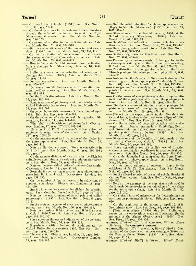 On new forms of levels. [1891.] Astr. Soc. Month. Not., 52, 1892, 52-56. On the observations for coincidence of the collimators through the cube of the transit circle at the Koyal Observatory, Greenwich. Astr. Soc. Month. Not., 52, 1892, 146-153. On an annual variation in the K - D discordance. Astr. Soc. Month. Not., 52, 1892, 374-378. 011 the systematic errors of the moon in right ascen- sions. [1892.] Astr. Soc. Month. Not., 53,1893,11-16. On the distribution of temperature in the transit- circle room at the Royal Observatory, Greenwich. Astr. Soc. Month. Not., 53, 1893, 424-439. How to find a star's right ascension and declination from a photograph. Observatory, London, 16, 1893, 373-376. Preliminary note on the reduction of measures of photographic plates. [1893.] Astr. Soc. Month. Not., 54, 1894, 11-25. On star corrections. Astr. Soc. Month. Not., 54, 1894, 359-367. On some possible improvements in meridian and extra-meridian observing. Astr. Soc. Month. Not., 54, 1894, 412-415. On the E-D discordance. Astr. Soc. Month. Not., 54, 1894, 486-488. Some measures of photographs of the Pleiades at the Oxford University Observatory. Astr. Soc. Month. Not., 54, 1894, 489-504. On some photometric measures of the corona of April 1893. Brit. Ass. Rep., 1894, 568-569. On the reduction of astronomical photographs. Ob- servatory, London, 17, 1894, 141-142. What shall we do with our photographs ? Observa- tory, London, 17, 1894, 257-262, 287-291. Note on Prof. E. C. Pickering's  Comparison of photometric magnitudes of the stars. Astr. Nachr., 137, 1895, 155-158. On the measurement and reduction of the plates for the astrographic chart. Astr. Soc. Month. Not., 55, 1895, 102-119. Note on Mr. Cooke's paper. [On star corrections in N. P. D.] Astr. Soc. Month. Not., 55, 1895, 290-291 ; 56, 1896, 47. On the angular distance of two stars in the Pleiades suitable for determining the value of a micrometer screw. Astr. Soc. Month. Not., 55, 1895, 419-424. Note on the geometrical optics of the skew Cassegrain. Observatory, London, 18, 1895, 81-83. Formula for converting measures on a photographic plate into R. A. and decl. Observatory, London, 18, 1895, 351-355. On the number of figures necessary in reductions of apparent star-places. Observatory, London, 18, 1895, 424-430. Sur la reduction des mesures des cliches photographi- ques. Paris, Com. Int. Carte Ciel Bull., 2,1895, 347-357. Note on the measurement of paper prints of stellar photographs. [1895.] Astr. Soc. Month. Not., 56, 1896, 26-32. On the systematic errors of measures on photographic plates. Astr. Soc. Month. Not., 56, 1896, 310-315. Note on a curious light (the zodiacal light ?) as seen at Oxford, 1896 March 4. Astr. Soc. Month. Not., 56, 1896, 332-335, 391. Some notes on the use and adjustment of the coelostat. Astr. Soc. Month. Not., 56, 1896, 408-423. Experiments with a horizontal pendulum at the Oxford University Observatory 1896, May 5th. Brit. Ass. Rep., 1896, 216-218. The coelostat. Observatory, London, 19, 1896, 201. An earth-bending experiment. Observatory, London, 19, 1896, 264-267. On differential refraction for photographic measures. (Reply to Mr. Harold Jacoby.) [1896.] Astr. Jl., 17, 1897, 45-46. Observations of the Leonid meteors, 1896, at the Oxford University Observatory. [1896.] Astr. Soc. Month. Not., 57, 1897, 73. On differential refraction to terms of higher orders than the first. Astr. Soc. Month. Not., 57, 1897, 133-140. On a photographic transit circle. Astr. Soc. Month. Not., 57, 1897, 349-356. On the straightness of spider lines. Astr. Soc. Month. Not., 57, 1897, 438-441. Personality in measurements of photographs for the astrographic catalogue, at the University Observatory, Oxford. Astr. Soc. Month. Not., 57, 1897, 621-629. The distortion of photographs made with the Bruce 24-inch photographic telescope. Astrophys. JL, 8,1898, 252-253. Note on Dr. Gill's paper  On a new instrument for measuring astrophotographic plates (Monthly Notices, lix, p. 61). Astr. Soc. Month. Not., 59, 1899, 135-139. A suggestion for the explanation of stationary radiant points of meteors. Astr. Soc. Month. Not., 59, 1899, 140-151. On the errors of star photographs due to optical dis- tortion of the object-glass with which the photograph is taken. Astr. Soc. Month. Not., 59, 1899, 438-478. On the curvature of star-trails on a photographic plate as a means of investigating optical distortion. Astr. Soc. Month. Not., 59, 1899, 478-488. [Report on the expedition to Sahdol, Rewah State, Central India, to observe the total solar eclipse of 1898, January 22.] Roy. Soc. Proc, 64, 1899, 10-21. ■ On the variation of personal equation with stellar magnitude in observations made at Cambridge, Berlin, and Greenwich ; as deduced from measures of photo- graphic plates taken at Oxford. [1899.] Astr. Soc. Month. Not., 60, 1900, 3-12. Observations of the Leonids of 1899, made at the University Observatory, Oxford. [1899.] Astr. Soc. Month. Not., 60, 1900, 164-165. Some suggestions for the explicit use of direction cosines or rectangular coordinates in astronomical com- putations. Astr. Soc. Month. Not., 60, 1900, 201-210. On a simple method of comparing the Bonn Durch- musterung with photographic plates. Astr. Soc. Month. Not., 60, 1900, 427-433. On stationary radiants of meteors. Reply to the criticisms of M. Th. Beedikhine. Astr. Soc. Month. Not., 60, 1900, 450-458. On the alleged rotation of the spiral nebula Messier 51 Canum Venaticorum. Astr. Soc. Month. Not., 60, 1900, 530-531. Note on the accuracy of the star charts published by the French Observatories as reproductions of their plates for the astrographic chart. Astr. Soc. Month. Not., 60, 1900, 617-620. On a cheap form of micrometer for determining star positions on photographic plates. Brit. Ass. Rep., 1900, 676. On the brightness of the corona of April 16, 1893. Preliminary note. Roy. Soc. Proc, 66, 1900, 403-409. [Total solar eclipse of 1900 (May 28). Preliminary report on the observations made at Bouzareah (in the grounds of the Algiers Observatory).] [1900.] Roy. Soc. Proc, 67, 1901, 350-356. Turner, Hlerbcrt] Il[aU], & Christie, William Henry ISliihoney. See Christie & Turner. Turner, H[erbcrt] Hlall], & HoUis, H[enr>j] P[ark]. Com- parison of the Greenwich ten-year catalogue (1880) with the Cape catalogue (1880). [1893.] Astr. Soc. Mem., 51, 1895, 53-75. Turner, H[erbirt] Hlall], & NewaU, H[;ugh] Frank.