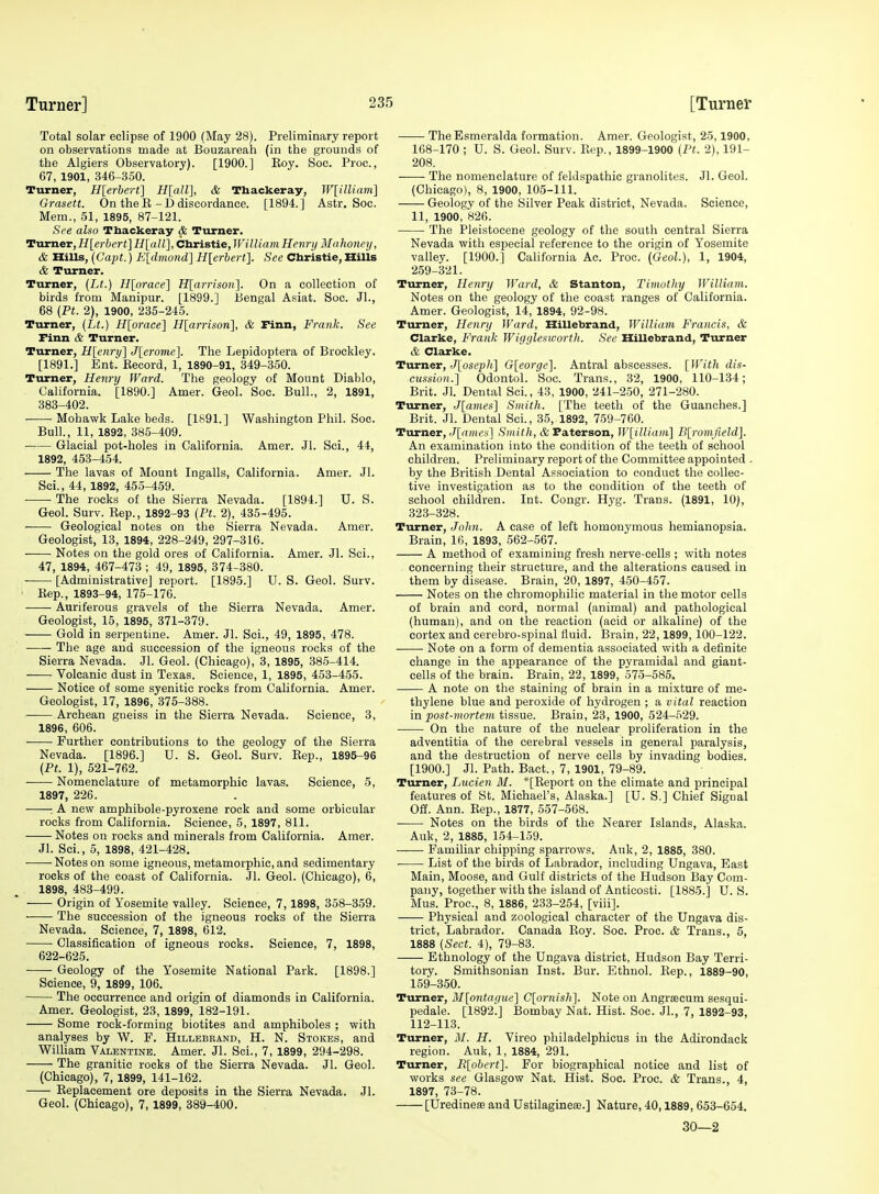 Total solar eclipse of 1900 (May 28). Preliminary report on observations made at Bouzareah (in the grounds of the Algiers Observatory). [1900.] Koy. Soc. Proc., 67, 1901, 346-350. Turner, H{erhert] H[air\, & Tbackeray, W[illiam'\ Qrasett. On the E - D discordance. [1894.] Astr. Soc. Mem., 51, 1895, 87-121. See also Thackeray & Turner. Tvma.eT,Hlerbert]H[all],Christie,William Hevry Mahoiiey, & Hills, [CajH.) E[dmond] Hlerbert]. See Christie, Hills & Turner. Turner, {Lt.) H[orace] H[arrison]. On a collection of birds from Manipur. [1899.] Bengal Asiat. Soc. Jl., 68 (Pt. 2), 1900, 235-245. Turner, {Lt.) H[orace] H[arrison], & Finn, Frank. See Finn & Turner. Turner, H[eriry] J[eronie]. The Lepidoptera of Brockley. [1891.] Ent. Record, 1, 1890-91, 349-350. Turner, Henry Ward. The geology of Mount Diablo, California. [1890.] Amer. Geol. Soc. Bull., 2, 1891, 383-402. Mohawk Lake beds. [1891.] Washington Phil. Soc. Bull., 11, 1892, 385-409. Glacial pot-holes in California. Amer. Jl. Sci., 44, 1892, 453-454. The lavas of Mount Ingalls, California. Amer. Jl. Sci., 44, 1892, 455-459. The rocks of the Sierra Nevada. [1894.] U. S. Geol. Surv. Eep., 1892-93 {Pt. 2), 435-495. Geological notes on the Sierra Nevada. Amer. Geologist, 13, 1894, 228-249, 297-316. Notes on the gold ores of California. Amer. Jl. Sci., 47, 1894, 467-473 ; 49, 1895, 374-380. [Administrative] report. [1895.] U.S. Geol. Surv. ' Kep., 1893-94, 175-176. Auriferous gravels of the Sierra Nevada. Amer. Geologist, 15, 1895, 371-379. Gold in serpentine. Amer. Jl. Sci., 49, 1895, 478. The age and succession of the igneous rocks of the Sierra Nevada. Jl. Geol. (Chicago), 3, 1895, 385-414. Volcanic dust in Texas. Science, 1, 1895, 453-455. Notice of some syenitic rocks from CaUfornia. Amer. Geologist, 17, 1896, 375-388. Archean gneiss in the Sierra Nevada. Science, 3, 1896 , 606. Further contributions to the geology of the Sierra Nevada. [1896.] U. S. Geol. Surv. Rep., 1895-96 {Pt. 1), 521-762. Nomenclature of metamorphic lavas. Science, 5, 1897, 226. : A new amphibole-pyrosene rock and some orbicular rocks from California. Science, 5, 1897, 811. Notes on rocks and minerals from California. Amer. Jl. Sci., 5, 1898, 421-428. Notes on some igneous, metamorphic, and sedimentary rocks of the coast of California. Jl. Geol. (Chicago), 6, 1898, 483-499. Origin of Yosemite valley. Science, 7, 1898, 358-359. The succession of the igneous rocks of the Sierra Nevada. Science, 7, 1898, 612. Classification of igneous rocks. Science, 7, 1898, 622-625. Geology of the Yosemite National Park. [1898.] Science, 9, 1899, 106. The occurrence and origin of diamonds in California. Amer. Geologist, 23, 1899, 182-191. Some rock-forming biotites and amphiboles ; with analyses by W. F. Hillebeand, H. N. Stokes, and William Valentine. Amer. Jl. Sci., 7, 1899, 294-298. The granitic rocks of the Sierra Nevada. Jl. Geol. (Chicago), 7, 1899, 141-162. Replacement ore deposits in the Sierra Nevada. Jl. Geol. (Chicago), 7, 1899, 389-400. The Esmeralda formation. Amer. Geologist, 25,1900, 168-170 ; U. S. Geol. Surv. Rep., 1899-1900 {Pt. 2), 191- 208. The nomenclature of feldspathic granolites. Jl. Geol. (Chicago), 8, 1900, 105-111. Geology of the Silver Peak district, Nevada. Science, 11, 1900, 826. The Pleistocene geology of the south central Sierra Nevada with especial reference to the origin of Yosemite valley. [1900.] California Ac. Proc. (Geol.), 1, 1904, 259-321. Turner, Henry Ward, & Stanton, Timothy William. Notes on the geology of the coast ranges of California. Amer. Geologist, 14,' 1894, 92-98. Turner, Henry Ward, Hillebrand, William Francis, & Clarke, Frank Wiggleswortli. See Hillebrand, Turner & Clarke. Turner, Jlosepli] 0[eorge'\. Antral abscesses. [With dis- cussion.] Odontol. Soc. Trans., 32, 1900, 110-134; Brit. Jl. Dental Sci., 43, 1900, 241-250, 271-280. Turner, J[ames] Smith. [The teeth of the Guanches.] Brit. Jl. Dental Sci., 35, 1892, 769-760. Turner, J[aines] Smith, & Faterson, W[illiam] B{;romfield]. An examination into the condition of the teeth of school children. Preliminary report of the Committee appointed . by the British Dental Association to conduct the collec- tive investigation as to the condition of the teeth of school children. Int. Congr. Hyg. Trans. (1891, 10), 323-328. Turner, John. A case of left homonymous hemianopsia. Brain, 16, 1893, 562-567. A method of examining fresh nerve-cells ; with notes concerning their structure, and the alterations caused in them by disease. Brain, 20, 1897, 450-457. Notes on the chromophilic material in the motor cells of brain and cord, normal (animal) and pathological (human), and on the reaction (acid or alkaline) of the cortex and eerebro-spinal fluid. Brain, 22,1899,100-122. Note on a form of dementia associated with a definite change in the appearance of the pyramidal and giant- cells of the brain. Brain, 22, 1899, 575-585. A note on the staining of brain in a mixture of me- thylene blue and peroxide of hydrogen ; a vital reaction in post-mortem tissue. Brain, 23, 1900, 524-529. On the nature of the nuclear proliferation in the adventitia of the cerebral vessels in general paralysis, and the destruction of nerve cells by invading bodies. [1900.] Jl. Path. Bact., 7, 1901, 79-89. Turner, Lucien M. *[Report on the climate and principal features of St. Michael's, Alaska.] [U. S.] Chief Signal Off. Ann. Rep., 1877, 557-568. Notes on the birds of the Nearer Islands, Alaska. Auk, 2, 1885, 154-159. Familiar chipping sparrows. Auk, 2, 1885, 380. List of the birds of Labrador, including Ungava, East Main, Moose, and Gulf districts of the Hudson Bay Com- pany, together with the island of Anticosti. [1885.] U. S. Mus. Proc, 8, 1886, 233-254, [viii]. Physical and zoological character of the Ungava dis- trict, Labrador. Canada Roy. Soc. Proc. & Trans., 5, 1888 {Sect. 4), 79-83. Ethnology of the Ungava district, Hudson Bay Terri- tory. Smithsonian Inst. Bur. Ethnol. Rep., 1889-90, 159-350. Turner, M[o7ita(iue] C[ornish]. Note on Angraecum sesqui- pedale. [1892.] Bombay Nat. Hist. Soc. Jl., 7, 1892-93, 112-113. Turner, M. H. Vireo philadelphicus in the Adirondack region. Auk, 1, 1884, 291. Turner, Rlobert]. For biographical notice and list of works see Glasgow Nat. Hist. Soc. Proc. & Trans., 4, 1897, 73-78. [Uredineae and Ustilagineae.] Nature, 40,1889, 653-654. 30—2