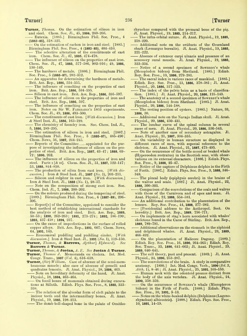 Turner, Thomas. On the estimation of silicon in iron and steel. Chem. Soc. JL, 45, 1884, 260-266. Eutexia. [1885.] Birmingliam Phil. Soc. Proc, 4 . (1883-85), 318-325. ■ On the estimation of carbon in iron and steel. [1885.] Birmingham Phil. Soc. Proc, 4 (1883-85), 404-410. The selective alteration of the constituents of cast iron. Chem. Soc. Jl, 47, 1885, 474-478. The influence of silicon on the properties of cast iron. Chem. Soc. Jl., 47, 1885, 577-586, 902-916; 49, 1886, 130-149. The hardness of metals. [1886.] Birmingham Phil. Soc. Proc, 5 (1885-87), 282-312. An apparatus for determining the hardness of metals. Brit. Ass. Eep., 1886, 551-555. ■ The influence of remelting on the properties of cast iron. Brit. Ass. Kep., 1886, 594-595. ■ Silicon in cast iron. Brit. Ass. Eep., 1886, 595-597. • ■ The influence of silicon on the properties of iron and steel. Brit. Ass. Eep., 1886, 597. The influence of remelting on the properties of cast iron. Notes on Sir W. Faiubaikn's 1853 experiments. Chem. Soc. JL, 49, 1886, 493-500. The constituents of cast iron. [With discussion.] Iron & Steel Inst. JL, 1886, 163-199. The chemistry of foundry iron. Soc. Chem. Ind, JL, 6, 1886, 289-295. The estimation of silicon in iron and steel. [1887.] Birmingham Phil. Soc. Proc, 5 (1885-87), 485-490; . Chem. News, 56, 1887, 244-245. Eeports of the Committee appointed for the pur- pose of investigating the influence of silicon on the pro- perties of steel. Brit. Ass. Eep., 1887, 43-47 ; 1888, 69- 72; 1890, 262. • The influence of silicon on the properties of iron and steel. Parts i [A ii]. Chem. Soc. JL, 51, 1887, 122-147; 53, 1888, 844-850. The production of silica from cast iron. [With dis- cussion.] Iron & Steel Inst. JL, 1887 (No. 1), 203-211. Silicon and sulphur in cast iron. [With discussion.] Iron & Steel Inst. JL, 1888 [No. 1), 28-57. Note on the composition of strong cast iron. Soc. Chem. Ind. JL, 7, 1888, 200-202. On the colours produced during the temjiering of steel. [1889.] Birmingham Phil. Soc. Proc, 6 (1887-89), 296- . 306. Eeport[s] of the Committee, appointed to consider the best method of establishing international standards for the analysis of iron and steel. Brit. Ass. Eep., 1889, 50-53; 1890, 262-263; 1891, 273-274; 1892, 186-190; 1893, 437-438 ; 1894, 237. On the cause of imperfections in the surface of rolled copper alloys. Brit. Ass. Eep., 1891, 607; Chem. News, 64, 1891, 143. Economical puddhng and puddling cinder. [Witit discussion.] Iron & Steel Inst. JL, 1891 (No. 1), 119-150. Turner, Tliomas, & Barrows, A[^rthur] E[divard]. See Barrows & Turner. Turner, Thomas, & Jordan, A. E. See Jordan & Turner. Turner, Thomas J. Memoranda on cholera. Int. Med. Congr. Trans., 1887 [Vol. 4), 616-618. Turner, [Sir) William. Case of absence of the semi-mem- branosus muscle; also case of absence of gemelli and quadratus femoris. Jl. Anat. Physiol., 18, 1884, 463. Note on hereditary deformity of the hand. JL Anat. Physiol., 18, 1884, 463-464. On fossil bones of mammals obtained during excava- tions at Silloth. Edinb. Phys. Soc. Proc, 8, 1885, 333- 338. The relation of the alveolar form of cleft palate to the incisor teeth and the intermaxillary bones. JL Anat. Physiol., 19, 1885, 198-213. The dumb-bell-shaped bone in the palate of Ornitho- rhynohus compared with the prenasal bone of the pig. JL Anat. PhysioL, 19, 1885, 214-217. The infra-orbital suture. Jl. Anat. Physiol., 19, 1885, 218-220. Additional note on the oviducts of the Greenland shark (Lasmargus borealis). Jl. Anat. Physiol., 19, 1885, 221-222. Absence of extensor carpi ulnaris and presence of an accessory sural muscle. Jl. Anat. PhysioL, 19, 1885, 333-334. Notice of a second specimen of Sowerby's whale (Mesoplodon bidens) from Shetland. [1885.] Edinb. Eoy. Soc Proc, 13, 1886, 279-281. • The sacral index in various races of mankind. [1885.] Edinb. Eoy. Soc. Proc, 13, 1886, 378-381; JL Anat. PhysioL, 20, 1886, 317-323. The index of the pelvic brim as a basis of classifica- tion. [1885.] JL Anat. PhysioL, 20, 1886, 125-143. The anatomy of a second specimen of Soweeby's whale (Mesoplodon bidens) from Shetland. [1885.] Jl. Anat. PhysioL, 20, 1886, 144-188. The resting position of oysters. [1885.] Nature, 33, 1886, 30. Additional note on the Navajo Indian skull. Jl. Anat. PhysioL, 20, 1886, 430-431. The lumbar curve of the spinal column in several races of men. JL Anat. PhysioL, 20, 1886, 536-543. Note of another case of secondary astragalus. JL Anat. Physiol., 21, 1887, 334-335. On variability in human structure as displayed in different races of men, with especial reference to the skeleton. Jl. Anat. PhysioL, 21, 1887, 473-495. On the occurrence of the bottle-nosed or beaked whale (Hyperoodon rostratus) in the Scottish seas, with obser- vations on its external characters. [1886.] Edinb. Phys. Soc. Proc, 9, 1888, 25-47. Notice of the capture of Delphinus delphis in the Firth of Forth. [1887.] Edinb. Phys. Soc. Proc, 9,1888, 346- 348. The pineal body (epiphysis cerebri) in the brains of the walrus and seals. [1887.] Jl, Anat. PhysioL, 22, 1888, 300-303. ■ Comparison of the convolutions of the seals and walrus with those of the Carnivora and of apes and man. Jl. Anat. PhysioL, 22, 1888, 554-581. An additional contribution to the placentation of the lemurs. Eoy. Soc. Proc, 44, 1888, 277-282. [Presidential address to the Anthropol. Sect. On heredity.] Brit. Ass. Eep., 1889, 756-771. On implements of stag's horn associated with whales' skeletons found in the Carse of Stirling. Brit. Ass. Eep., 1889, 789-791. Additional observations on the stomach in the ziphioid and delphinoid whales. Jl. Anat. PhysioL, 23, 1889, 466-492. On the placentation of Halicore Dugong. [1889.] Edinb. Eoy. Soc. Proc, 16, 1890, 264-265; Edinb. Eoy. Soc. Trans., 35, 1890, 641-662; Jl. Anat. PhysioL, 23, 1889, 640-641. The cell theory, past and present. [1889.] Jl. Anat. PhysioL, 24, 1890, 253-287. The convolutions of the brain. A study in comparative anatomy. [1890.] Int. Med. Congr. Verb., 1890 (Bd.2, Abth. 1), 8-46 ; JL Anat. PhysioL, 25, 1891,105-153. Human neck with the odontoid process distinct from the body of the axis vertebra. Jl. Anat. PhysioL, 24, 1890, 358-359. On the occurrence of Soweeby's whale (Micropteron bidens) in the Firth of Forth. [1888.] Edinb. Phys. Soc. Proc, 10, 1891, 5-13. Notes on the white-beaked dolphin (Delphinus (Lageno- rhynchus) albirostris). [1888.] Edinb. Phys. Soc. Proc, 10, 1891, 14-19.