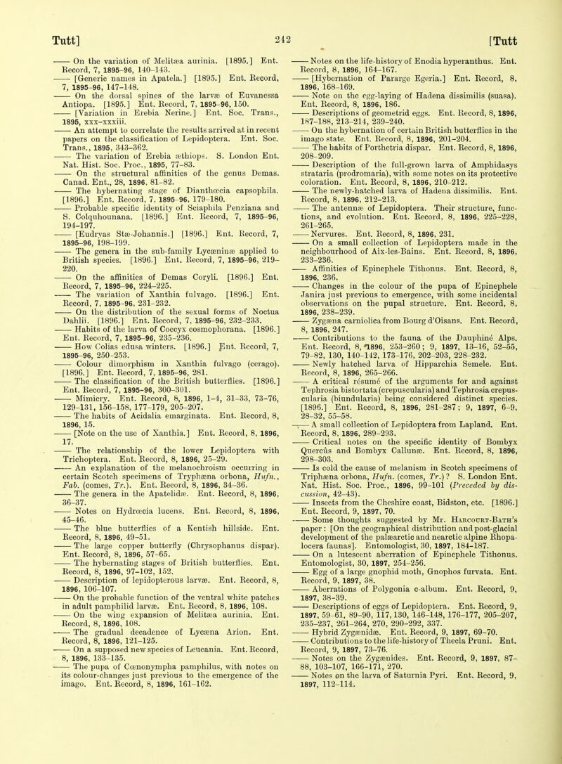 On the variation of Melitasa aurinia. [1895.] Ent. Kecoid, 7, 1895-96, 140-143. ■ [Generic names in Apatela.] [1895.] Ent. Eecord, 7, 1895-96, 147-148. On the dorsal spines of the larva? of Euvanessa Antiopa. [1895.] Ent. Eecord, 7, 1895-96, 150. [Variation in Erebia Nerine.] Ent. Soc. Trans., 1895, xxx-xxxiii. An attempt to correlate the results arrived at in recent papers on the classification of Lepidoptera. Ent. Soc. Trans., 1895, 343-362. The variation of Erebia rethiops. S. London Ent. Nat. Hist. Soc. Proc, 1895, 77-83. On the structural affinities of the genus Demas. Canad. Ent., 28, 1896, 81-82. The hybernating stage of DianthcEcia capsophila. [1896.] Ent. Eecord, 7, 1895-96, 179-180. -—— Probable specific identity of Sciaphila Penziana and S. Colquhounana. [1896.] Ent. Eecord, 7, 1895-96, 194-197. • [Eudrvas St£B-Johannis.] [1896.] Ent. Eecord, 7, 1895-96, i98-199. The genera in the sub-family LycjEninai applied to British species. [1896.] Ent. Eecord, 7, 1895-96, 219- 220. On the affinities of Demas Coryli. [1896.] Ent. Eecord, 7, 1895-96, 224-225. The variation of Xanthia fulvago. [1896.] Ent. Eecord, 7, 1895-96, 231-232. On the distribution of the sexual forms of Noctua Dahlii. [1896.] Ent. Eecord, 7, 1895-96, 232-233. Habits of the larva of Coccyx cosmophorana. [1896.] Ent. Eecord, 7, 1895-96, 235-236. How Colias edusa winters. [1896.] Ent. Eecord, 7, 1895-96, 250-253. Colour dimorphism in Xanthia fulvago (ccrago). [1896.] Ent. Eecord, 7, 1895-96, 281. The classification of the British butterflies. [1896.] Ent. Eecord, 7, 1895-96, 300-3U1. Mimicry. Ent. Eecord, 8, 1896, 1-4, 31-33, 73-76, 129-131, 156-158, 177-179, 205-207. The habits of Acidalia emarginata. Ent. Eecord, 8, 1896, 15. • [Note on the use of Xanthia.] Ent. Eecord, 8, 1896, 17. The relationship of the lower Lepidoptera with Trichoptera. Ent. Eecord, 8, 1896, 25-29. An explanation of the melanochroism occurring in certain Scotch specimens of Tryphsena orbona, Hufn., Fab. (comes, Tr.). Ent. Eecord, 8, 1896, 34-36. The genera in the Apatelidaa. Ent. Eecord, 8, 1896, 36-37. Notes on Hydroecia lucens. Ent. Eecord, 8, 1896, 45-46. The blue butterflies of a Kentish hillside. Ent. Eecord, 8, 1896, 49-51. —— The large copper butterfly (Chrysophanus dispar). Ent. Eecord, 8, 1896, 57-65. The hybernating stages of British butterflies. Ent. Eecord, 8, 1896, 97-102, 152. Description of lepidopterous larvae. Ent. Eecord, 8, 1896, 106-107. On the probable function of the ventral white patches in adult pamphilid larvae. Ent. Eecord, 8, 1896, 108. On the wing expansion of MelitaBa aurinia. Ent. Eecord, 8, 1896, 108. ' The gradual decadence of Lye^na Arion. Ent. Eecord, 8, 1896, 121-125. On a supposed new species of Leucania. Ent. Eecord, 8, 1896, 133-135. The pupa of Coenonympha pamphilus, with notes on its colour-changes just previous to the emergence of the imago. Ent. Eecord, 8, 1896, 161-1C2. Notes on the life-history of Enodiahyperanthus. Ent. Eecord, 8, 1896, 164-167.' [Hybernation of Pararge Egeria.] Ent. Eecord, 8, 1896, 168-169. Note on the egg-laying of Hadena dissimilis (suasa). Ent. Eecord, 8, 1896, 186. Descriptions of geometrid eggs. Ent. Eecord, 8, 1896, 187-188, 213-214, 239-240. On the hybernation of certain British butterflies in the imago state. Ent. Eecord, 8, 1896, 201-204. The habits of Porthetria dispar. Ent. Eecord, 8, 1896, 208-209. Description of the full-grown larva of Amphidasys strataria (prodromaria), with some notes on its protective coloration. Ent. Eecord, 8, 1896, 210-212. The newly-hatched larva of Hadena dissimilis. Ent. Eecord, 8, 1896, 212-213. The antennas of Lepidoptera. Their structure, func- tions, and evolution. Ent. Eecord, 8, 1896, 225-228, 261-265. Nervures. Ent. Eecord, 8, 1896, 231. On a small collection of Lepidoptera made in the neighbourhood of Aix-les-Bains. Ent. Eecord, 8, 1896, 233-236. Afiinities of Epinephele Tithonus. Ent. Eecord, 8, 1896, 236. Changes in the colour of the pupa of Epinephele Janira just previous to emergence, with some incidental observations on the pupal structure. Ent. Eecord, 8, 1896, 238-239. Zygcena carniolica from Bourg d'Oisans. Ent. Eecord, 8, 1896, 247. Contributions to the fauna of the Dauphine Alps. Ent. Eecord, 8, •1896, 253-260; 9, 1897, 13-16, 52-55, 79-82, 130, 140-142, 173-176, 202-203, 228-232. Newly hatched larva of Hipparchia Semele. Ent. Eecord, 8, 1896, 265-266. A critical resume of the arguments for and against Tephrosia bistortata (crepuscularia) and Tephrosia crepus- cularia (biundularia) being considered distinct species. [1896.] Ent. Eecord, 8, 1896, 281-287; 9, 1897, 6-9, 28-32, 55-58. —— A small collection of Lepidoptera from Lapland. Ent. Eecord, 8, 1896, 289-293. Critical notes on the specific identity of Bombyx Quercus and Bombyx Callunse. Ent. Eecord, 8, 1896, 298-303. Is cold the cause of melanism in Scotch specimens of Triphaena orbona, Hufn. (comes, Tr.)! S. London Ent. Nat. Hist. Soc. Proc, 1896, 99-101 [Preceded by dis- ctission, 42-43). Insects from the Cheshire coast, Bidston, etc. [1896.] Ent. Eecord, 9, 1897, 70. Some thoughts suggested by Mr. H.^rcouet-Bath's paper : [On the geographical distribution and post-glacial development of the palaearctic and nearctie alpine Ehopa- locera faunas]. Entomologist, 30, 1897, 184-187. On a lutescent aberration of Epinephele Tithonus. Entomologist, 30, 1897, 254-256. Egg of a large gnophid moth, Gnophos furvata. Ent. Eecord, 9, 1897, 38. Aberrations of Polygonia c-album. Ent. Eecord, 9, 1897, 38-39. Descriptions of eggs of Lepidoptera. Ent. Eecord, 9, 1897, 59-61, 89-90, 117,130, 146-148, 176-177, 205-207, 235-237, 261-264, 270, 290-292, 337. Hybrid Zygaenidffi. Ent. Eecord, 9, 1897, 69-70. —— Contributions to the life-history of Theola Pruni. Ent. Eecord, 9, 1897, 73-76. Notes on the Zygajnides. Ent. Eecord, 9, 1897, 87- 88, 103-107, 166-171, 270. Notes on the larva of Saturnia Pyri. Ent. Eecord, 9, 1897, 112-114.