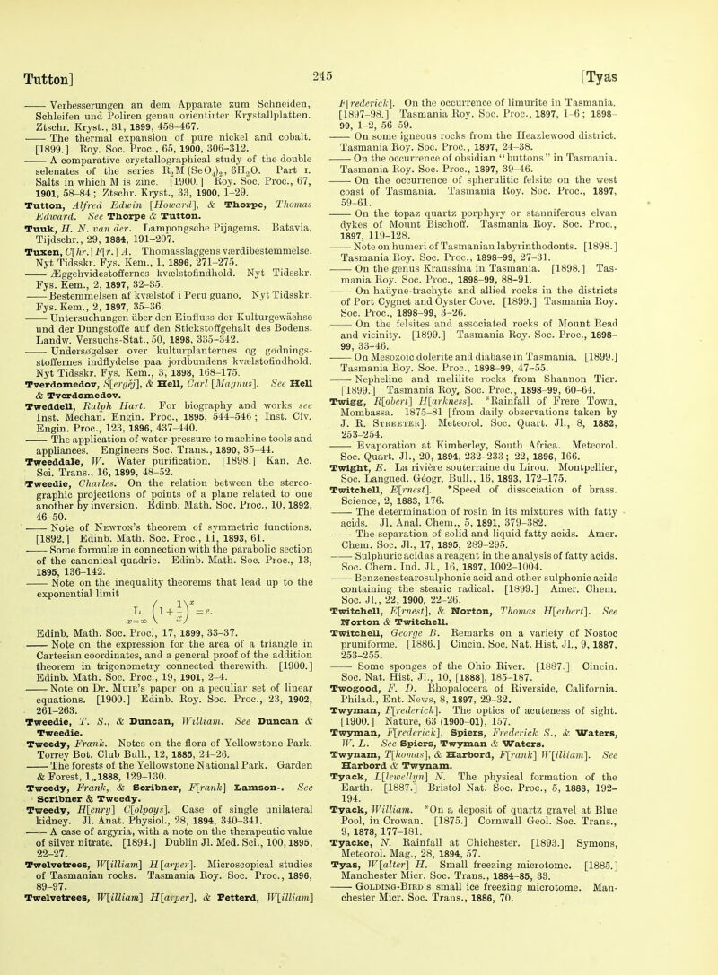 Verbesserungen an dem Apparate zum Schneiden, Schleifen uud Polirea geuau orientirter Krystallplatten. Ztschr. Kryst., 31, 1899, 458-467. The thermal expansion of pure nickel and cobalt. [1899.] Koy. Soc. Proc, 65, 1900, 306-312. A comparative crystallographical study of the double selenates of the series R„M (SeO^).,, G'HoO. Part i. Salts in which M is zinc. [1900.] Eoy Soc. Proc, 67, 1901, 58-84; Ztschr. Kryst., 33, 1900, 1-29. Tutton, Alfred Edwin [Hoivard], & Thorpe, Thomas Edward. See Thorpe & Tutton. Tuuk, H. N. van der. Lamnongsche Pijagems. Batavia, Tijdschr., 29, 1884, 191-207. Tuxen, C[/ir.] F[r.'] A. Thomasslaggeus v£erdibestemmelse. Nyt Tidsskr. Fys. Kern., 1, 1896, 271-275. ^ggehvidestoffernes kva3lstofindhold. Nyt Tidsskr. Fys. Kern., 2, 1897, 32-35. Bestemmelsen af kvffilstof i Peru guano. Nyt Tidsskr. Fys. Kem., 2, 1897, 3-5-36. Untersuchungen iiber den Einfluss der Kulturgewachse und der Dungstoffe auf den Stickstoffgehalt des Bodens. Landw. Versuchs-Stat., 50, 1898, 335-342. ■ • Undersrfgelser over kulturplanternes og grfdnings- stoffernes indflydelse paa jordbuudens kvfelstofindhold. Nyt Tidsskr. Fys. Kem., 3, 1898, 168-175. Tverdomedov, f>[crijej], & Hell, Carl [Magnusi]. See Hell & Tverdomedov. Tweddell, Ralph Hart. For biography and works see Inst. Mechan. Engin. Proc, 1895, 544-546 ; Inst. Civ. Engin. Proc, 123, 1896, 437-440. The application of water-pressure to machine tools and appliances. Engineers Soc. Trans., 1890, 35-44. Tweeddale, W. Water purification. [1898.] Kan. Ac. : Sci. Trans., 16, 1899, 48-52. *weedie, Charles. On the relation between the stereo- graphic projections of points of a plane related to one another by inversion. Edinb. Math. Soc. Proc, 10,1892, 46-50. Note of Newton's theorem of symmetric functions. [1892.] Edinb. Math. Soc. Proc, 11, 1893, 61. Some formula} in connection with the parabolic section of the canonical quadric. Edinb. Math. Soc. Proc, 13, 1895, 136-142. Note on the inequality theorems that lead up to the exponential limit L (l^^Y = e. .-r —ao \ Edinb. Math. Soc. Proc', 17, 1899, 33-37. Note on the expression for the area of a triangle in Cartesian coordinates, and a general proof of the addition theorem in trigonometry connected therewith. [1900.] Edinb. Math. Soc Proc, 19, 1901, 2-4. Note on Dr. Muir's paper on a peculiar set of linear equations. [1900.] Edinb. Roy. Soc Proc, 23, 1902, . 261-263. Tweedie, T. S., & Duncan, Williajii. See Duncan & Tweedie. Tweedy, Frank. Notes on the flora of Yellowstone Park. Torrey Bot. Club Bull., 12, 1885, 24-26. The forests of the Yellowstone National Park. Garden & Forest, 1,.1888, 129-130. Tweedy, Frank, & Scribner, J'[ra?Jc] Iiamson-. See Scribner & Tweedy. Tweedy, Hlennjl Clplpoys]. Case of single unilateral kidney. Jl. Anat. Physiol., 28, 1894, 340-341. A case of argyria, with a note on the therapeutic value of silver nitrate. [1894.] Dublin Jl. Med. Sci., 100,1895, 22-27. Twelvetrees, IF[i7Ziom] R[arper'\. Microscopical studies of Tasmanian rocks. Tasmania Roy. Soc. Proc, 1896, 89-97. Twelvetrees, W{;illiam'\ H.\arper'\, & Petterd, Wlilliaiii] F[rederick^. On the occurrence of limurite in Tasmania. [1897-98.] Tasmania Roy. Soc Proc, 1897, 1-6 ; 1898- 99, 1-2, 56-59. On some igneous rocks from the Heazlewood district. Tasmania Roy. Soc. Proc., 1897, 24-38. On the occurrence of obsidian buttons in Tasmania. Tasmania Roy. Soc. Proc, 1897, 39-46. • On the occurrence of spherulitic felsite on the west coast of Tasmania. Tasmania Roy. Soc. Proc, 1897, 59-61. On the topaz quartz porphyry or stanniferous elvan dykes of Mount Bischoff. Tasmania Eoy. Soc Proc, 1897, 119-128. Note on humeri of Tasmanian labyrinthodonts. [1898.] Tasmania Roy. Soc. Proc, 1898-99, 27-31. On the genus Kraussina in Tasmania. [1898.] Tas- mania Roy. Soc. Proc, 1898-99, 88-91. On haiiyne-trachyte and allied rocks in the districts of Port Cygnet and Oyster Cove. [1899.] Tasmania Roy. Soc Proc, 1898-99, 3-26. On the fclsites and associated rocks of Mount Read and vicinity. [1899.] Tasmania Roy. Soc. Proc, 1898- 99, 33-46. On Mesozoic dolerite and diabase in Tasmania. [1899.] Tasmania Eoy. Soc. Proc, 1898-99, 47-55. Nepheline and melilite rocks from Shannon Tier. [1899.] Tasmania Eoy. Soc. Proc, 1898-99, 60-64. Twigg, R[ohcrt\ H[arkness]. *Eainfall of Frere Town, Mombassa. 1875-81 [from daily observations taken by J. E. Stkeeter]. Meteorol. Soc. Quart. Jl., 8, 1882, 253-254. Evaporation at Kimberley, South Africa. Meteorol. Soc. Quart. Jl., 20, 1894, 232-233; 22, 1896, 166. Twight, E. La riviere souterraine du Lirou. Montpellier, Soc Langued. Geogr. Bull., 16, 1893, 172-175. Twitchell, E[rnest]. *Speed of dissociation of brass. Science, 2, 1883, 176. The determination of rosin in its mixtures with fatty acids. Jl. Anal. Chem., 5, 1891, 379-382. The separation of solid and liquid fatty acids. Amer. Chem. Soc Jl., 17, 1895, 289-295. Sulphuric acid as a reagent in the analysis of fatty acids. Soc. Chem. Ind. JL, 16, 1897, 1002-1004. Benzenestearosulphonic acid and other sulphonic acids containing the stearic radical. [1899.] Amer. Chem. Soc Jl., 22, 1900, 22-26. Twitchell, Elmest], & Norton, Thomas Hlerbert]. See IVorton <& Twitchell. Twitchell, George B. Eemarks on a variety of Nostoc pruniforme. [1886.] Cincin. Soc. Nat. Hist. JL, 9,1887, 253-255. Some sponges of the Ohio River. [1887.] Cincin. Soc. Nat. Hist. JL, 10, [1888], 185-187. Twogood, F. D. Rhopalocera of Riverside, California. Philad., Ent. News, 8, 1897, 29-32. Twyman, F[rederick]. The optics of acuteness of sight. [1900.] Nature, 63 (1900-01), 157. Twyman, F[rederick], Spiers, Frederick S., & Waters, IF. L. See Spiers, Twyman & Waters. Twynam, T[hoinas], & Harbord, Flrank] Wlilliam]. See Harbord & Twynam. Tyack, L[lewe!lyn] N. The physical formation of the Earth. [1887.] Bristol Nat. Soc. Proc, 5, 1888, 192- 194. Tyack, William. *0n a deposit of quartz gravel at Blue Pool, in Crowan. [1875.] Cornwall Geol. Soc. Trans., 9, 1878, 177-181. Tyacke, N. Rainfall at Chichester. [1893.] Symons, Meteorol. Mag., 28, 1894, 57. Tyas, W[alter] H. Small freezing microtome. [1885.] Manchester Micr. Soc. Trans., 1884-85, 33. Golding-Bird's small ice freezing microtome. Man- chester Micr. Soc. Trans., 1886, 70.