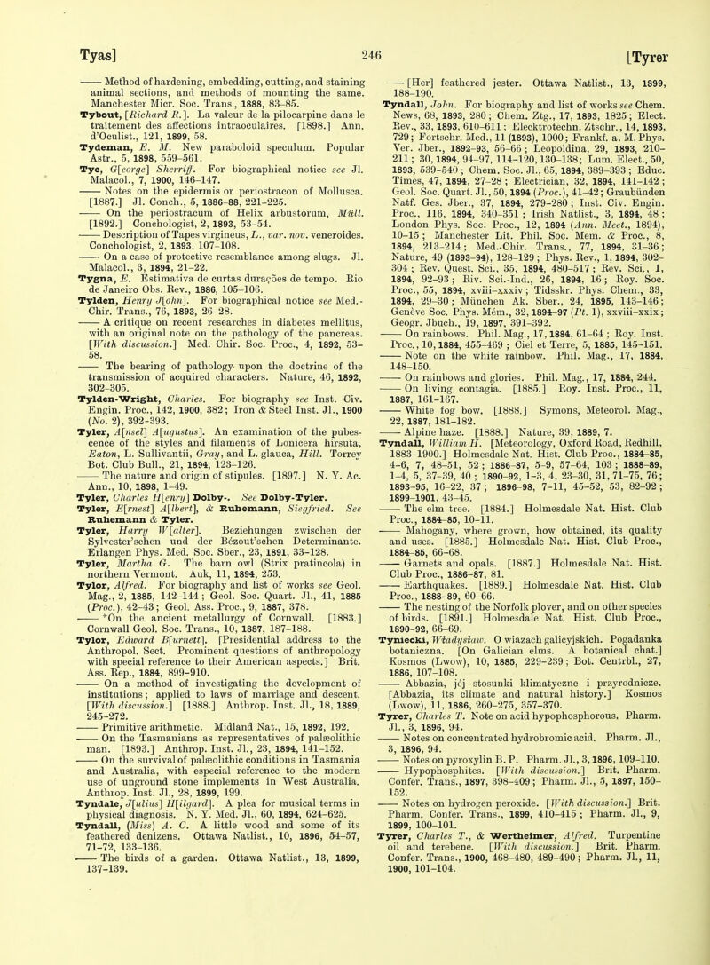 [Tyrer Method of hardening, embedding, cutting, and staining animal sections, and methods of mounting the same. Manchester Micr. See. Trans., 1888, 83-85. Tybout, [Ricluird R. ]. La valeur de la pilocarpine dans le traitement des affections intraoeulaires. [1898.] Ann. d'Oculist., 121, 1899, 58. Tydeman, E. M. New paraboloid speculum. Popular Astr., 5, 1898, 559-561. Tye, G{corge'\ Sherriff. For biographical notice see Jl. Malacol., 7, 1900, 146-147. Notes on the epidermis or periostracon of Mollusca. [1887.] Jl. Couch., 5, 1886-88, 221-225. On the periostracum of Helix arbustorum, Miill. [1892.] Conchologist, 2, 1893, 53-54. Description of Tapes virgineus, L., var. nov. veneroides. Conchologist, 2, 1893, 107-108. On a ease of protective resemblance among slugs. Jl. Malacol., 3, 1894, 21-22. Tygna, E. Estimativa de curtas dura(;'5es de tempo. Kio de Janeiro Obs. Kev., 1886, 105-106. Tylden, Henri/ J[ohn]. For biographical notice see Med.- Chir. Trans., 76, 1893, 26-28. A critique on recent researches in diabetes mellitus, with an original note on the pathology of the pancreas. [With discussio7i.} Med. Chir. Soc. Proc, 4, 1892, 53- 58. The bearing of pathology- upon the doctrine of the transmission of acquired characters. Nature, 40, 1892, 302-305. Tylden-Wright, Charles. For biography see Inst. Civ. Engin. Proc, 142, 1900, 382; Iron & Steel Inst. JL, 1900 (No. 2), 392-393. Tyler, A[nsel] A[u(iustus]. An examination of the pubes- cence of the styles and filaments of Lonicera hirsuta, Eaton, L. Sullivantii, Gray, and L. glauca, Hill. Torrev Bot. Club Bull., 21, 1894, 123-126. The nature and origin of stipules. [1897.] N.Y.Ac. Ann., 10, 1898, 1-49. Tyler, Charles Hlenry] Dolby-. See Dolby-Tyler. Tyler, Earnest] A[ll)ert}, & Buhemann, Siegfried. See Buhemann & Tyler. Tyler, Harry W [alter]. Beziehungen zwischeu der Sylvester'schen und der B^zout'schen Determinante. Erlangen Phys. Med. Soc. Sber., 23, 1891, 33-128. Tyler, Martha G. The barn owl (Strix pratincola) in northern Vermont. Auk, 11, 1894, 253. Tylor, Alfred. For biography and list of works see Geol. Mag., 2, 1885, 142-144 ; Geol. Soc. Quart. JL, 41, 1885 (Proc), 42-43; Geol. Ass. Proc, 9, 1887, 378. —— *0n the ancient metallurgy of Cornwall. [1883.] Cornwall Geol. Soc. Trans., 10, 1887, 187-188. Tylor, Edward B[urnett\ [Presidential address to the Anthropol. Sect. Prominent questions of anthropology with special reference to their American aspects.] Brit. Ass. Kep., 1884, 899-910. On a method of Investigating the development of institutions; applied to laws of marriage and descent. [With discussion.] [1888.] Anthrop. Inst. JL, 18, 1889, 245-272. Primitive arithmetic. Midland Nat., 15, 1892, 192. On the Tasmanians as representatives of palaeolithic man. [1893.] Anthrop. Inst. Jl., 23, 1894, 141-152. On the survival of palEeolithic conditions in Tasmania and Australia, with especial reference to the modern use of unground stone implements in West Australia. Anthrop. Inst. Jl., 28, 1899, 199. Tyndale, J[ulius] H[ilgard]. A plea for musical terms in physical diagnosis. N. Y. Med. JL, 60, 1894, 624-625. Tyndall, {Miss) A. C. A little wood and some of its feathered denizens. Ottawa Natlist., 10, 1896, 54-57, 71-72, 133-136. The birds of a garden. Ottawa Natlist., 13, 1899, 137-139. [Her] feathered jester. Ottawa Natlist., 13, 1899, 188-190. Tyndall, John. For biography and list of works see Chem. News, 68, 1893, 280; Chem. Ztg., 17, 1893, 1825; Elect. Eev., 33,1893, 610-611; Elecktrotechn. Ztschr., 14,1893, 729; Fortsehr. Med., 11 (1893), 1000; Frankf. a. M. Phys. Ver. Jber., 1892-93, 56-66 ; Leopoldina, 29, 1893, 210- 211; 30,1894, 94-97, 114-120,130-138; Lum. Elect., 50, 1893, 539-540 ; Chem. Soc. JL, 65, 1894, 389-393 ; Educ. Times, 47, 1894, 27-28 ; Electrician, 32, 1894, 141-142 ; Geol. Soc. Quart. Jl., 50,1894 (Proc), 41-42; Graubiinden Natf. Ges. Jber., 37, 1894, 279-280; Inst. Civ. Engin. Proc, 116, 1894, 340-351 ; Irish Natlist., 3, 1894, 48 ; London Phys. Soc. Proc, 12, 1894 [Ann. Meet., 1894), 10-15 ; Manchester Lit. Phil. Soc. Mem. & Proc, 8, 1894, 213-214; Med.-Chir. Trans., 77, 1894, 31-36; Nature, 49 (1893-94), 128-129 ; Phys. Rev., 1,1894, 302- 304; Rev. Quest. Sci., 35, 1894, 480-517; Rev. Sci., 1, 1894, 92-93; Riv. Sci.-Iud., 26, 1894, 16; Eoy. Soc Proc, 55, 1894, xviii-xxxiv; Tidsskr. Phys. Chem., 33, 1894, 29-30; Miinchen Ak. Sber., 24, 1895, 143-146; Geneve Soc. Phys. Mem., 32,1894-97 (Pt. 1), xxviii-xxix; Geogr. Jbuch., 19, 1897, 391-392. On rainbows. Phil. Mag., 17,1884, 61-64 ; Eoy. Inst. Proc, 10,1884, 455-469 ; Ciel et Terre, 5, 1885, 145-151. Note on the white rainbow. Phil. Mag., 17, 1884, 148-150. On rainbows and glories. Phil. Mag., 17, 1884, 244. On living contagia. [1885.] Eoy. Inst. Proc, 11, 1887, 161-167. White fog bow. [1888.] Symons, Meteorol. Mag., 22, 1887, 181-182. Alpine haze. [1888.] Nature, 39, 1889, 7. Tyndall, William H. [Meteorology, Oxford Road, Eedhill, 1883- 1900.] Holmesdale Nat. Hist. Club Proc, 1884-85, 4-6, 7, 48-51, 52 ; 1886-87, 5-9, 57-64, 103 ; 1888-89, 1-4, 5, 37-39, 40 ; 1890-92, 1-3, 4, 23-30, 31, 71-75, 76; 1893-95, 16-22, 37; 1896-98, 7-11, 45-52, 53, 82-92; 1899-1901, 43-45. The elm tree. [1884.] Holmesdale Nat. Hist. Club Proc, 1884-85, 10-11. Mahogany, where grown, how obtained, its quality and uses. [1885.] Holmesdale Nat. Hist. Club Proc, 1884- 85, 66-68. Garnets and opals. [1887.] Holmesdale Nat. Hist. Club Proc, 1886-87, 81. Earthquakes. [1889.] Holmesdale Nat. Hist. Club Proc, 1888-89, 60-66. The nesting of the Norfolk plover, and on other species of birds. [1891.] Holmesdale Nat. Hist. Club Proc, 1890-92, 66-69. TynieclLifWiadysiaw. O wiazach galicyjskich. Pogadanka botaniczna. [On Galician elms. A botanical chat.] Kosraos (Lwow), 10, 1885, 229-239 ; Bot. CentrbL, 27, 1886, 107-108. Abbazia, jej stosunki klimatyczne i przyrodnicze. [Abbazia, its climate and natural history.] Kosmos (Lwow), 11, 1886, 260-275, 357-370. Tyrer, Charles T. Note on acid hypophosphorous. Pharm. JL, 3, 1896, 94. Notes on concentrated hydrobromic acid. Pharm. JL, 3 1896 94. Notes on pyroxylin B. P. Pharm. Jl., 3,1896, 109-110. Hypophosphites. [With discussion.] Brit. Pharm. Confer. Trans., 1897, 398-409 ; Pharm. JL, 5, 1897, 150- 152. Notes on hydrogen peroxide. [With discussion.] Brit. Pharm. Confer. Trans., 1899, 410-415 ; Pharm. JL, 9, 1899, 100-101. Tyrer, Charles T., & Wertheimer, Alfred. Turpentine oil and terebene. [With discussion.] Brit. Pharm. Confer. Trans., 1900, 468-480, 489-490; Pharm. JL, 11, 1900, 101-104.