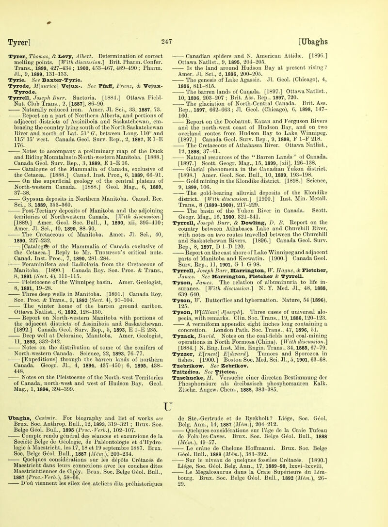 Tyrer, Thomas, & tevy, Albert. Determination of correct melting points. [With discussion.] Brit. Pharm. Confer. Trans., 1899, 427-434 ; 1900, 453-467, 489-490 ; Pharm. Jl., 9, 1899, 131-133. Tyrie. See Baxter-Tyrie. Tjrrode, ]\[[aurice] Vejux-. See Ffaff, Franz, & Vejux- Tyrode. Tyrrell, Joseph Burr. Suctoria. [1884.] Ottawa Field- Nat. Club Trans., 2, [1887], 86-90. Naturally reduced iron. Amer. Jl. Sci., 33, 1887, 73. Eeport on a part of Nortbern Alberta, and portions of adjacent districts of Assiniboia and Saskatchewan, em- bracing the country lying south of the North Saskatchewan Eiver and north of Lat. 51° 6', between Long. 110° and 115° 15' west. Canada Geol. Surv. Eep., 2, 1887, E 1-E 176. ■ Notes to accompany a preliminary map of the Duck and KidingMountainsin North-western Manitoba. [1888.] Canada Geol. Surv. Kep., 3, 1889, E 1-E 16. Catalogue of the Mammalia of Canada, exclusive of the Cetacea. [1888.] Canad. Inst. Proc, 6, 1889, 66-91. On the superficial geology of the central plateau of North-western Canada. [1888.] Geol. Mag., 6, 1889, 37-38. Gypsum deposits in Northern Manitoba. Canad. Eec. Sci., 3, 1889, 353-360. Post-Tertiary deposits of Manitoba and the adjoining territories of Northwestern Canada. [With discussion.] [1889.] Amer. Geol. Sec. Bull., 1, 1890, xii, 395-410; ' Amer. Jl. Sci., 40, 1890, 88-90. The Cretaceous of Manitoba. Amer. Jl. Sci., 40, 1890, 227-232. [CatalogfJfe of the Mammalia of Canada exclusive of the Cetacea.] Eeply to Mr. Thompson's critical note. Canad. Inst. Proc, 7, 1890, 281-284. -J Foraminifera and Eadiolaria from the Cretaceous of Manitoba. [1890.] Canada Eoy. Soc. Proc. & Trans., 8, 1891 {Sect. 4), 111-115. Pleistocene of the Winnipeg basin. Amer. Geologist, ' 8, 1891, 19-28. Three deep wells in Manitoba. [1891.] Canada Eoy. Soc. Proc. & Trans., 9, 1892 {Sect. 4), 91-104. The winter home of the barren ground caribou. Ottawa Natlist., 6, 1892, 128-130. Report on North-western Manitoba with portions of the adjacent districts of Assiniboia and Saskatchewan. [1892.] Canada Geol. Surv. Eep., 5, 1893, E 1-E 235. Deep well at Deloraine, Manitoba. Amer. Geologist, ' 11, 1893, 332-342. Notes on the distribution of some of the conifers of North-western Canada. Science, 22, 1893, 76-77. ' [Expeditions] through the barren lands of northern Canada. Geogr. Jl., 4, 1894, 437-450; 6, 1895, 438- 448. Notes on the Pleistocene of the North-west Territories ' of Canada, north-west and west of Hudson Bay. Geol. Mag., 1, 1894, 394-399. Canadian spiders and N. American Attidse. [1896.] Ottawa Natlist., 9, 1895, 204-205. Is the land around Hudson Bay at present rising? Amer. Jl. Sci., 2, 1896, 200-205. The genesis of Lake Agassiz. Jl. Geol. (Chicago), 4, 1896, 811-815. The barren lands of Canada. [1897.] Ottawa Natlist., 10, 1896, 203-207 ; Brit. Ass. Eep., 1897, 720. The glaciation of North-Central Canada. Brit. Ass. Eep., 1897, 662-663; Jl. Geol. (Chicago), 6, 1898, 147- 160. Eeport on the Doobaunt, Kazan and Ferguson Rivers and tlae north-west coast of Hudson Bay, and on two overland routes from Hudson Bay to Lake Winnipeg. [1897.] Canada Geol. Surv. Eep., 9, 1898, F 1-F 218. The Cretaceous of Athabasca Eiver. Ottawa Natlist., 12, 1898, 37-41. Natural resources of the Barren Lands of Canada. [1897.] Scott. Geogr. Mag., 15, 1899, [xii], 126-138. Glacial phenomena in the Canadian Yukon district. [1898.] Amer. Geol. Soc. Bull., 10, 1899, 193-198. Gold mining in the Klondike district. [1898.] Science, 9, 1899, 106. The gold-bearing alluvial deposits of the Klondike district. [With discussion.] [1900.] Inst. Min. Metall. Trans., 8 (1899-1900), 217-229. The basin of the Yukon Eiver in Canada. Scott. Geogr. Mag., 16, 1900, 321-341. Tyrrell, Joseph Burr, & Bowling, D. B. Eeport on the country between Athabasca Lake and Churchill Eiver, with notes on two routes travelled between the Churchill and Saskatchewan Elvers. [1896.] Canada Geol. Surv. Eep., 8, 1897, D 1-D 120. —— Eeport on the east shore of Lake Winnipegand adjacent parts of Manitoba and Keewatin. [1900.] Canada Geol. Surv. Eep., 11, 1901, G 1-G 98. Tyrrell, Joseph Burr, Harrington, W. Hague, & Fletcher, James. See Harrington, Fletcher & Tyrrell. Tyson, James. The relation of albuminuria to life in- surance. [With discussion.] N. Y. Med. JL, 48, 1888, 639-640. Tyson, IF. Butterflies and hybernation. Nature, 54 (1896), 125. Tyson, W[illiam] J[oseph]. Three cases of universal alo- pecia, with remarks. Clin. Soc. Trans., 19,1886,120-123. A vermiform appendix eight inches long containing a concretion. London Path. Soc. Trans., 47, 1896, 51. Tyzack, David. Notes on the coal-fields and coal-mining operations in North Formosa (China). [With discussion.] [1884.] N. Eng. lust. Min. Engin. Trans., 34,1885, 67-79. Tyzzer, E[rnest] E[dward]. Tumors and Sporozoa in fishes. [1900.] Boston Soc. Med. Sci. JL, 5,1901, 63-68. Tzebrikow. See Zebrikov. Tzitz^ica. See Titeica. Tzschucke, H. Versuche einer directen Bestimmung der Phosphorsiiure als dreibasisch phosphorsauren Kalk. Ztschr. Angew. Chem., 1888, 383-385. Ubaghs, Casimir. For biography and list of works see Brux. Soc. Anthrop. BulL, 12,1893, 319-321 ; Brux. Soc. Beige Geol. Bull., 1895 {Proc.-Verb.), 102-107. Compte rendu general des seances et excursions de la Society Beige de Geologic, de Paleontologie et d'Hydro- lo gie a Maestricht, les 17, 18 et 19 septembre 1887. Brux. Soc. Beige G<5ol. Bull., 1887 (Mem.), 209-234. Quelques considerations sur les depots Cretaces de Maestricht dans leurs connexions avec les couches dites Maestrichtiennes de Ciply. Brux. Soc. Beige Geol. Bull., 1887 (Proc-Verb.), 58-66. D'ou viennent les silex des ateliers dits prehistoriques u ^ de Ste.-Gertrude et de Eyekholt ? Liege, Soc. Geol. Belg. Ann., 14, 1887 (il/t'w.), 204-212. Quelques considerations sur Fage de la Craie Tufeau de Folx-les-Caves. Brux. Soc. Beige G6ol. Bull., 1888 (ilfem.), 49-57. Le criine de Chelone Hoffmanni. Brux. Soc. Beige Geol. BulL, 1888 (Mem.), 383-392. Sur le niveau de quelques fossiles Cretaces. [1890.] Liege, Soc. Geol. Belg. Ann., 17, 1889-90, Ixxvi-lxxviii. Le Megalosaurus dans la Craie Superieure du Lim- bourg. Brux. Soc. Beige Geol. BulL, 1892 (il/tint.), 26- 29.