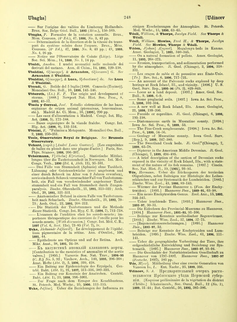 Ubaghs] Sur I'origine des valines du Limbourg Hollandais. Brux. Soc. Beige Geol. Bull., 1892 (Mrm.), 150-169. ITbaghs, P. Formules de la nutation annuelle. Brux., Mem. Couronn. (4 Ed.), 47, 1886, No. 3, 42 pp. Determination de la direction et de la vitesse du trans- port du systeme solaire dans I'espace. Brux., Mem. Couronn. (4° Ed.), 47, 1886, No. 8, 43 pp. ; 49, 1888, No. 4, 26 pp. Notice sur I'Observatoire de Cointe (Liege). Liege Soc. Sci. Mem., 14, 1888, No. 1, 14 pp. Vbaldi, Amedeo. I nuclei aromatici nelle molecole dei derivati del metano. Ann. di Chim., 14, 1891, 129-138. ITbaldini, G[iuseppe], & Arnaudon, Gliovaiun] G. See Arnaudon & IJbaldini. ITbaldini, G[iuscp2)c], & Iiuca, S[ebastiano] de. See Iiuca & Ubaldini. Ubaudi, G. Bolide del 5 luglio [1890. Coassolo (Torino)]. Moncalieri Oss. Boll., 10, 1890, 145-146. Vbberotb, {Lt.) E. P. The origin and development of storms. [1888.] Newport Nat. Hist. Soc. Proc, 8, ^ 1892, 43-57. trbeda y Correal, Jo.'se. Estudio sistematico de las bases orgAnicas de origen animal (ptoniainas, leucomainas, etc.). Madrid Ac. Ci. Mem., 16, [1895], 290 pp. Les eaux d'alimentation a Madrid. Congr. Int. Hig. Act. (1898, 5), 172-188. Bases organiques de la viaude fraiche. Congr. Int. Hig. Act. (1898, 8), 132-134. TTbicini, E. *rulmine a Metaponto. Moncalieri Oss. Boll., 2, 1882, 250-251. TTccle, Observatoire Royal de Belgique. See Brussels Observatory. Vchard, (capit.) [Andre Louis Gustave']. [Les empreintes de balles en plomb dans une plaque d'aeier.] Paris, Soc. Phys. Seances, 1888, 206-207. Vcbermann, V[illu'hii] K[ristian]. Statistische Mitthei- lungen iiber die Taubstummheit in Norwegen. Int. Med. Congr. Verb., 1890 (Bd. 4, Abth. 11), 9.5-101. Drei FiiUe von Stummheit (Aphasie) ohne Taubheit, Lahmung oder Geistessch-wache (zwei angeboren und einer durch Schreck im Alter von 2 Jahren erworben), sowieeindurch Schreck verursachter Pall von Taubstumm- heit, ein Fall von verschwindender angeborner Taub- stummheit und ein Fall von Stummheit durch Zungen- paralysis. Ztschr. Ohrenheilk., 21, 1891, 313-322 ; Arch. OtoL, 20, 1891, 321-331. Anatomischer Befund in einem Falle von Taubstumm- heit nach Scharlach. Ztschr. Ohrenheilk., 23, 1892, 70- 73; Arch. OtoL, 22, 1893, 208-212. Die Statistik der Taubstummen und die Methode dieser Statistik. Congr. Int. Hyg. C. R. (1894, 7), 712-718. L'examen de I'audition chez les souids-muets; im- portance th^rapeutique des exercices de I'oreille pour les sourds-muets. [With discussion.] Congr. Int. Med. C. R., 1897 [Vol. 6, Sect. 12a), 73-85 (Vol. 7), Iv. Ucke, Aleksandr Ju[lievic]. Le developpement de I'^pithe- lium pigmentaire de la ratine. Ann. d'Oculist., 106, 1891, 44. Epithelreste am Opticus und auf der Eetina. Arch. Mikr. Anat., 38, 1891, 24-38. KaayiicTiiK't aiiOMajiifi laaiiaHOBT, aopxij. [Contribution to the easuistics of anomalies of the aortic valves.] [1895.] Varsovie Soc. Nat. Trav., 1894-95 (C. R.) No. 5, 92 ; Virchow, Arch., 140, 1895, 206-208 ; Anat. Hefte {Abt. 2), 5, 1896, 399, 428. Ein Beitrag zur Epidemiologic des Erysipels. Cen- trbl. Bakt. (^16*. 1), 21, 1897, 311-316, 389-393. Ein Beitrag zur Kenntnis der Anaeroben. Centrbl. Bakt. {Abt. 1), 23, 1898, 996-1001. Zur Frage nach dem Erreger des Keuehhustens. St. Petersb. Med. Wschr., 25, 1900, 113-115. Vcke, Jullius}. Ueber die Beziehungen der Influenza zu einigen Erscheinungen der Atmosphare. St. Petersb. Med. Wschv., 15, 1890, 63-65. UdaU, William, & Thorpe, Jocelyn Field. See Thorpe & Udall. UdaU, William, Howies, Fred H., & Thorpe, Jocelyn Field. Sec Howies, Thorpe & VdaU. Udden, J[o}iaii] A[iiuust]. Megalonyx-beds in Kansas. Amer. Geologist, 7, 1891, 340-345. On a natural formation of pellets. Amer. Geologist, 11, 1893, 268-271. —— Erosion, transportation, and sedimentation performed by the atmosphere. Jl. Geol. (Chicago), 2, 1894, 318- 331. Les orages de sable et de poussiere aux Etats-Unis. [Tr.] Eev. Soi., 6, 1896, 717-721. An account of the Paleozoic rocks explored by deep borings at Eock Island, 111., and vicinity. [1896.] U.S. Geol. Surv. Eep., 1895-96 (Pt. 2), 829-849. Loess as a land deposit. [1897.] Amer. Geol. Soc. Bull., 9, 1898, 6-9. Some preglacial soils. [1897.] Iowa Ac. Sci. Proc, 5, 1898, 102-104. A new well at Eock Island, Ills. Amer. Geologist, 21, 1898, 199-200. Fucoids or coprolites. Jl. Geol. (Chicago), 6, 1898, 193-198. Diatomaceous earth in Muscatine county. [1898.] Iowa Ac. Sci. Proc, 6, 1899, 53. The Pine Creek conglomerate. [1898.] Iowa Ac. Sci. Proc, 0, 1899, 54-56. Geology of Muscatine county. Iowa Geol. Surv. [Eep.], 9,'1899, 247-380. The Sweetland Creek beds. Jl. Geol.* (Chicago), 7, 1899, 65-78. Dipterus in the American Middle Devonian. Jl. Geol. (Chicago), 7, 1899, 494-495. A brief description of the section of Devonian rocks exposed in the vicinity of Rock Island, Ills., with a state- ment of the nature of its fish remains. [1897.] Cincin. Soc. Nat. Hist. JL, 19, [1901], 93-95. Tide, Hermann. Ueber die Eiickeuporen der terricolen Oligochaten, nebst Beitriigen zur Histologie des Leibes- schlauches und zur Systematik der Lumbriciden. [1885.] Ztschr. Wiss. ZooL, 43, 1886, 89-143. Wiirmer der Provinz Hannover i. (Fam. der Enchy- triEiden). [1891.] Hannover Jber., 1889-91, 63-98. Ein neues Enchytrseiden-Genus. Zool. Anz., 15,1892, 344-345. Ueber leuchtende Tiere. [1893.] Hannover Jber., 1893-97, 30-31. Die Eidechsen des Provinzial-Museums zu Hannover. [1894.] Hannover Jber., 1891-93, 91-106. Beitrage zur Kenntnis auslandischer Eegenwiirmer. [1893.] Ztschr. Wiss. ZooL, 57, 1894, 57-75. [Eegenerationsersoheinungen.] [1895.] Hannover Jber., 1893-97, 52. Beitrage zur Kenntnis der Enchytraeiden und Lum- briciden. [1895.] Ztschr. Wiss. ZooL, 61, 1896, 111- 141. Ueber die geographische Verbreitung der Tiere, ihre erdgeschichtliche Entwicklung und Beziehung zur Sys- tematik. [1897.] Hannover Jber., 1893-97, 93-94. Die Ge.schichte der Naturhistorischeu Gesellschaft zu Hannover von 1797-1897. Hannover Jber., 1893-97 {Festschr. 1897), 183 pp. TTde, M[ii.v]. Mittheilung iiber eine zweite Generation von Vanessa lo, L. Ent. Nachr., 25, 1899, 366. Udincev, S. A. ni)e;[,BapuTe.ibHHu o'lepit'i. pacxii- TGJiMOCTii lIpuiiTCKaro y'J'.3ji,a TlepaicKofi ry6ep- Hill. [Esquisse priliniinaire de la vegetation du district d'Irbite.] lekateriucub., Soc. OuraL Bull., 12 (No. 1), 1889, 31-44; Bot. Centrbl., 50, 1892, 385-386.